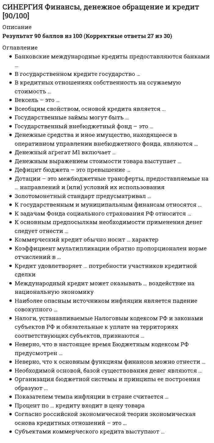      
          Описание
          Результат 97 баллов из 100 (Корректные ответы 29 из 30) 
          Оглавление
          Банкнота – это …Бюджетный федерализм – это принцип построения бюджетных отношений, который …Вексель – это …Государственные займы могут быть …Государственные займы могут быть …Государственный внебюджетный фонд – это …Денежная система России – это система …Денежные средства и иное имущество, находящееся в оперативном управлении внебюджетного фонда, являются …Денежный агрегат М1 включает …Денежным выражением стоимости товара выступает …Деньги как средство платежа используются …Деньги сохранятся до тех пор, пока будет существовать …Имущество, прибыль, доход, стоимость реализованных товаров, имеющих стоимостную, количественную или физическую характеристики, с наличием которых у налогоплательщика возникает обязанность по уплате налога, – это …Инфляция издержек происходит из-за …Коэффициент мультипликации обратно пропорционален норме отчислений в …Кредит удовлетворяет … потребности участников кредитной сделкиМеждународный кредит может оказывать … воздействие на национальную экономику… мультипликатор предполагает, что мультипликация может осуществляться только в результате кредитования экономикиНеверно, что в настоящее время Бюджетным кодексом РФ предусмотрен …Неверно, что к основным функциям финансов можно отнести …Неверно, что при исчислении налога принимают в расчет …Объектом сделки коммерческого кредита выступают …Объектом сделки коммерческого кредита выступают ресурсы …Полноценные деньги – это деньги, у которых номинальная стоимость …Преобладающей формой кредита в современной экономике является … формаПричина использования бартера в экономике – …Состояние безналичных расчетов характеризуется …Спрос на деньги – это …Субъектами коммерческого кредита выступают …Эмиссионный механизм … 
            
            
            СИНЕРГИЯ Финансы, денежное обращение и кредит [97/100]СИНЕРГИЯ Цифровая трансформация в менеджменте [43 вопроса с ответами на тест 2021]СИНЕРГИЯ Цифровая трансформация в менеджменте 4 семестрСИНЕРГИЯ Цифровая экономика [ответы на тесты] 2021 г. на 95 балловСинергия Экзамен Избирательное право Ответы к тестуСИНЕРГИЯ Экологическое право / Основы экологического права (ответы на тест)Синергия Экологическое право. Ответы 2021✔️БАЗА ТЕСТОВСИНЕРГИЯ Финансовый менеджмент 170 вопросов с ответами на тестСИНЕРГИЯ Финансовый менеджмент [170 вопросов с ответами на тест 2021]Синергия Финансовый менеджмент ! 2021 год Тесты с ответами! 147 ответов на отлично! Синергия Финансовый менеджмент ! Новые Тесты с ответами! 150 ответов на оценку отлично! Синергия Финансовый менеджмент тест 5 семестр 147 вопросовСИНЕРГИЯ Финансы [99 вопросов с ответами на тест 2021]СИНЕРГИЯ Финансы, денежное обращение и кредит 83/100