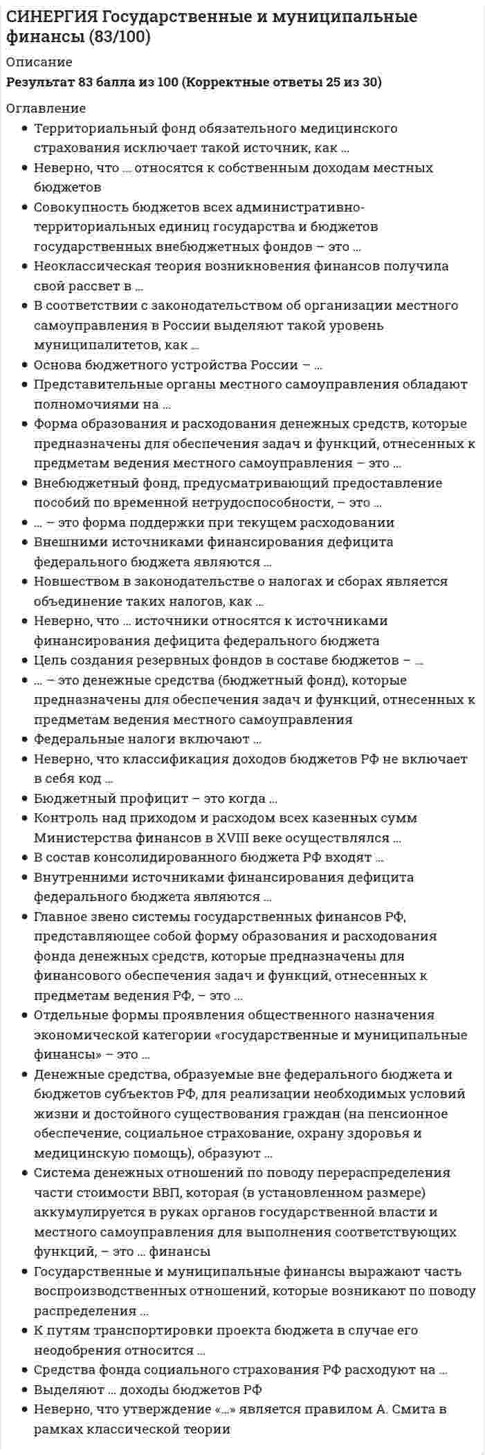     
          Описание
          Тест 30 вопросовСдано на 83балла в 2022г.Скриншот с отметкой прилагается к работе. Ответы выделены цветом.После покупки Вы получите файл с ответами на вопросы которые указаны ниже: 
          Оглавление
          1. Межбюджетные отношения выполняют ... функции контрольную и распределительную выравнивающую и стимулирующую стимулирующую и распределительную распределительную и фискальную2. Неверно, что в составе бюджетной системы РФ Бюджеты муниципальных образований Бюджеты субъектов РФ Федеральный бюджет Бюджеты городских поселений3. Предметом изучения дисциплины «государственные и муниципальные финансы» выступают денежные отношения, организуемые государством и муниципалитетами денежные отношения, организуемые государством средства труда и предметы труда производственные отношения4. В соответствии с законодательством об организации местного самоуправления в России выделяют такой уровень муниципалитетов как Управленческие округа Городские округа Администрации и федеративные округа Поселения Муниципальные районы5. это форма поддержки при текущем расходовании бюджетные кредиты трансферты  ассигнования привлечение инвестиций6. Территориальный фонд обязательного медицинского страхования исключает такой источник как Средства местных бюджетов Страховые взносы работодателей Доходы от размещения временно свободных денежных средств в государственные ценные бумаги, депозиты Ассигнования из федерального бюджета7. Новшеством в законодательстве о налогах и сборах является объединение таких налогов, как Транспортный налог и налог на добавленную стоимость Налог на недра и водный налог Земельный и имущественный Налог на прибыль и налог на роскошь8. Неверно, что утверждение относится к принципам на которых не базируется неоклассическая теория возникновения финансов Вмешательство государства в сферу частного сектора должно быть минимальным Основными источниками финансового развития являются налоговые сборы Общим курсом развития финансовых систем разных стран является стремление к интеграции Экономическая сила государства и устойчивость его финансовой системы обусловливаются экономической мощью частного сектора, основу которого составляют крупные организации9. Главное звено системы государственных финансов РФ, представляющее собой форму образования и расходования фонда денежных средств,которые предназначены для финансового обеспечения задач и функций, отнесенных к предметам ведения РФ это Региональный бюджет Муниципальный бюджет Федеральный бюджет Бюджет субъекта Федерации10. Форма образования и расходования денежных средств которые предназначены для обеспечения задач и функций отнесенных к предметам ведения местного самоуправления муниципальный бюджет федеральный бюджет бюджет субъекта Федерации территориальный бюджет11. Совокупность экономических отношений, возникающих в реальном денежном обороте по поводу формирования, распределения, использования центральных фондов денежных ресурсов это …финансы Централизованные Государственные Государственные и муниципальные Децентрализованные12. Финансовые ресурсы государства это денежные средства, фонды, находящиеся в распоряжении государственных органов власти и предназначенные для расширенного воспроизводства децентрализованные денежные фонды денежные средства, направляемые на финансирование денежные средства, фонды государства, имеющие характер капитальных вложений13. Средства фонда социального страхования РФ расходуют на… Выплату пособий по временной нетрудоспособности Выплату трудовых пенсий Выплату пособий по безработице Переподготовку неработающих граждан14. Внутренними источниками финансирования дефицита федерального бюджета являются ... кредиты правительств иностранных государев, банков и фирм, предоставленные в иностранной валюте, привлеченные РФ кредиты, полученные РФ от кредитных организаций в валюте РФ государственные займы, осуществляемые в иностранной валюте путем выпуска ценных бумаг от имени РФ поступления от продажи имущества, находящегося в государственной собственности15. Основа бюджетного устройства России - ... административно-территориальное деление отраслевая структура народного хозяйства структура финансовой системы формы собственности имущества в России16. Система денежных отношений по поводу перераспределения части стоимости ВВП, которая (в установленном размере) аккумулируется в руках органов государственной власти и местного самоуправления для выполнения соответствующих функций, - это ... финансы региональные государственные муниципальные государственные и муниципальные17. Внешними источниками финансирования дефицита федерального бюджета являются… Государственные займы, осуществляемые в иностранной валюте путем выпуска ценных бумаг от имени РФ Кредиты правительства иностранных государств, банков и фирм, предоставленные в иностранной валюте, привлеченные РФ Бюджетные кредиты, полученные от бюджетов других уровней бюджетной системы РФ Изменения остатков средств на счетах по учету средств федерального бюджета18. Коммерческая организация, не наделенная правом собственности на закрепленное за ней (на праве хозяйственного ведения или оперативного управления) собственником имущество, называется… Государственной организацией Общественной организацией Муниципальным предприятием Унитарным предприятием19. Ответственным за рассмотрение проекта бюджета выступает Счетная палата Федеральный резервный комитет Комитет Думы Совет Федерации20. Совокупность бюджетов всех административно-территориальных единиц государства и бюджетов государственных внебюджетных фондов – это Бюджетное устройство Бюджетный федерализм Бюджетная политика21. ... -это государственный внебюджетный бонд предусматривающий оплату санаторно-курортного обслуживания работников Фонд занятости Фонд обязательного медицинского страхования Пенсионный фонд Фонд социального страхования22. В рамках дисциплины «государственные и муниципальные финансы» изучаются денежные отношения… На этапе перехода к рынку На ранних этапах развития общества Связанные с формированием и использованием централизованных денежных фондов В период возникновения бюджета государства23. Система экономических отношений, возникающих по поводу формирования, распределения и использования финансовых ресурсов для решения задач общегосударственного значения, - это... финансы субъекта Федерации государственные финансы муниципальные финансы территориальные финансы24. В числе доходов местных бюджетов выделяют …доходы Дефицитные Управленческие Неналоговые Налоговые25. Цель создания резервных фондов в составе бюджетов непредвиденные расходы, как потери от стихийных бедствий осуществление выборов и других мероприятий осуществление восстановительных работ от происшедших аварий26. Установите соответствие между уровнями бюджетов РФ и формами их утверждения A Федеральный бюджет = E B Местные бюджеты =F C Бюджеты субъектов РФ и бюджеты территориальных государственных внебюджетных фондов = DD утверждаются в форме законов субъектов РФ E утверждаются в форме федеральных законов F утверждаются в форме нормативно-правовых актов представительных органов местного самоуправления27. Денежные средства, образуемые вне федерального бюджета и бюджетов субъектов РФ, для реализации необходимых условий жизни и достойного существования граждан (на пенсионное обеспечение, социальное страхование, охрану здоровья и медицинскую помощь) образуют Внебюджетный фонд Консолидированный бюджмет Муниципальный бюджет Бюджетную систему28. Неверно, что классификация доходов бюджетов РФ не включает в себя код… Администратора поступлений в бюджет: группы, подгруппы Классификация доходов на ведомственные подстатьи Экономической классификации доходов Администратора поступлений в бюджет: статьи, подстатьи, программы(подпрограммы)29. Внебюджетный фонд, предусматривавший предоставление пособий по временной нетрудоспособности это Фонд занятости Фонд социального страхования Пенсионный фонд Фонд обязательного медицинского страхования30. Неверно, что бюджеты … относятся к налоговым доходам Городских округов Федерального значения Поселений Муниципальных районов 
            
            
            [Синергия] Государственные и муниципальные финансы.Тест Синергия 2022г[Синергия] ГОС экзамен по Гражданскому праву Синергия 2021г ( 30 вопросов) [Синергия] ГОС экзамен по Гражданскому праву Синергия 2021г (Ответы на вопросы по ТГП и КП) [Синергия] Гражданский процесс.Тест СинергияСИНЕРГИЯ. Гражданское и торговое право зарубежных стран (80 баллов + все ответы на тест)СИНЕРГИЯ Гражданское и торговое право зарубежных стран [87/100]СИНЕРГИЯ. Гражданское право1 (83 балла + все ответы на тест).СИНЕРГИЯ Введение в профессию (спортивный менеджер) / Введение в спортивный менеджмент (80/100)Синергия Все ответы на тест Маркетинг. 70 вопросов с ответамиСИНЕРГИЯ Высшая математика Ответы (Тест Advanced 1 курс)СИНЕРГИЯ Высшая математика.Тест 2021 (Ответы 90/100)СИНЕРГИЯ Высшая математика тест (Ответы 100/100)СИНЕРГИЯ Геоинформационные системы в бизнесе [68 вопросов с ответами на тест 2021]СИНЕРГИЯ Гипертекстовые и мультимедийные информационные технологии [63 вопроса с ответами на тест 2021]