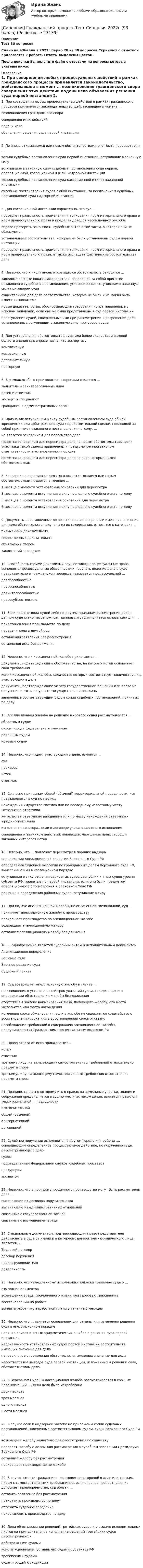     
          Описание
          Тест 30 вопросовСдано на 93балла в 2022г.Верно 28 из 30 вопросов.Скриншот с отметкой прилагается к работе. Ответы выделены цветом.После покупки Вы получите файл с ответами на вопросы которые указаны ниже: 
          Оглавление
          1. При совершении любых процессуальных действий в рамках гражданского процесса применяется законодательство, действовавшее в момент … возникновения гражданского спора совершения этих действий подачи иска объявления решения суда первой инстанции 2. По вновь открывшимся или новым обстоятельствам могут быть пересмотрены … только судебные постановления суда первой инстанции, вступившие в законную силу вступившие в законную силу судебные постановления суда первой, апелляционной, кассационной и (или) надзорной инстанции только судебные постановления суда кассационной и (или) надзорной инстанции судебные постановления судов любой инстанции, за исключением судебных постановлений суда надзорной инстанции 3. Для кассационной инстанции характерно, что суд … проверяет правильность применения и толкования норм материального права и норм процессуального права в пределах доводов кассационной жалобывправе проверить законность судебных актов в той части, в которой они не обжалуются устанавливает обстоятельства, которые не были установлены судом первой инстанции проверяет правильность применения и толкования норм материального права и норм процессуального права, а также исследует фактические обстоятельства дела 4. Неверно, что к числу вновь открывшихся обстоятельств относятся … заведомо ложные показания свидетеля, повлекшие за собой принятие незаконного судебного постановления, установленные вступившим в законную силу приговором суда существенные для дела обстоятельства, которые не были и не могли быть известны заявителю новые доказательства, обосновывающие требования истца, заявленные в исковом заявлении, если они не были представлены в суд первой инстанции преступления судей, совершенные ими при рассмотрении и разрешении дела, установленные вступившим в законную силу приговором суда5. Для установления обстоятельств двумя или более экспертами в одной области знания суд вправе назначить экспертизукомплекснуюкомиссионнуюдополнительнуюповторную6. В рамках особого производства сторонами являются ...заявитель и заинтересованные лицаистец и ответчикэксперт и специалистгражданин и административный орган7. Признание вступившим в силу судебным постановлением суда общей юрисдикции или арбитражного суда недействительной сделки, повлекшей за собой принятие незаконного постановления по делу, … не является основанием для пересмотра дела является основанием для пересмотра дела по новым обстоятельствам, если участники такой сделки привлечены к предусмотренной законом ответственности в установленном порядке является основанием для пересмотра дела по вновь открывшимся обстоятельствам 8. Заявление о пересмотре дела по вновь открывшимся или новым обстоятельствам подается в течение … 1 месяца с момента установления оснований для пересмотра 3 месяцев с момента вступления в силу последнего судебного акта по делу 3 месяцев с момента установления оснований для пересмотра 6 месяцев с момента вступления в силу последнего судебного акта по делу 9. Документы., составленные до возникновения спора, если имеющие значение для дела обстоятельств получены из их содержания, относятся к категории ...письменных доказательстввещественных доказательствобъяснений сторонзаключений экспертов10. Способность своими действиями осуществлять процессуальные права, выполнять процессуальные обязанности и поручать ведение дела в суде представителю в гражданском процессе называется процессуальной ...дееспособностьюправоспособностьюделиктоспособностьюправосубъектностью11. Если после отвода судей либо по другим причинам рассмотрение дела в данном суде стало невозможным, данная ситуация является основанием для … приостановления производства по делу передачи дела в другой суд оставления заявления без рассмотрения оставления иска без движения 12. Неверно, что к кассационной жалобе прилагаются … документы, подтверждающие обстоятельства, на которых истец основывает свои требования копии кассационной жалобы, количество которых соответствует количеству лиц, участвующих в деле документы, подтверждающие уплату государственной пошлины или право на получение льготы по уплате государственной пошлины заверенные соответствующим судом копии судебных постановлений, принятых по делу 13. Апелляционная жалоба на решение мирового судьи рассматривается … областным судом судом города федерального значения районным судом краевым судом14. Неверно.. что лицом, участвующим в деле, является ...судпрокурористецответчик15. Согласно принципам общей (обычной) территориальной подсудности, иск предъявляется в суд по месту...нахождения имущества светика или по последнему известному месту жительства ответчикажительства ответчика-гражданина или по месту нахождения ответчика - юридического лицаисполнения договора.. если в договоре указано место его исполнениясовершения ответчиком действий, повлекших нарушение прав, свобод и законных интересов истца16. Неверно, что … подлежат пересмотру в порядке надзора определения Апелляционной коллегии Верховного Суда РФ определения Судебной коллегии по гражданским делам Верховного суда РФ, вынесенные ими в кассационном порядке вступившие в силу решения верховных судов республик и иных судов уровня субъекта РФ, принятые по первой инстанции, если они были предметом апелляционного рассмотрения в Верховном Суде РФ решения и определения районных судов, вступившие в силу17. При подаче апелляционной жалобы, не оплаченной госпошлиной, суд … принимает апелляционную жалобу к производству прекращает производство по апелляционной жалобе возвращает апелляционную жалобу оставляет апелляционную жалобу без движения 18. … одновременно является судебным актом и исполнительным документом Апелляционное определение Решение суда Заочное решение суда Судебный приказ 19. Суд возвращает апелляционную жалобу в случае … невыполнения в установленный срок указаний судьи, содержащихся в определении об оставлении жалобы без движения отсутствия в жалобе наименования лица, подающего жалобу, его места жительства или места нахождения истечения срока обжалования, если в жалобе не содержится ходатайство о восстановлении срока или в восстановлении срока отказано несоблюдения требований к содержанию апелляционной жалобы, предусмотренных Гражданским процессуальным кодексом РФ 20. Право отказа от иска принадлежит...истцуответчиктретьему лицу, не заявляющему самостоятельных требований относительно предмета споратретьему лицу, заявляющему самостоятельные требования относительно предмета спора21. Правило, согласно которому иск о пpaвax на земельные участки, здания и сооружения предъявляется в суд по месту их нахождения, является правилом территориальной ... подсудностиисключительнойобшей (обычной)альтернативнойдоговорной22. Судебное поручение исполняется в другом городе или районе …, совершающим определенное процессуальное действие, по поручению суда, рассматривающего дело судом подразделением Федеральной службы судебных приставов прокурором экспертом 23. Неверно.. что в порядке упрощенного производства могут быть рассмотрены дела....вытекающие из договора поручительствавытекающие из административных отношенийсвязанные с государственной тайнойсвязанные с возмещением вреда24. Специальным документом, подтверждающим право представителя действовать в суде от имени и в интересах доверителя - юридического лица, является ...Трудовой договордоговор порученияприказ руководителядоверенность25. Неверно, что немедленному исполнению подлежит решение суда о … взыскании алиментов возмещении вреда, причиненного жизни или здоровью гражданинавосстановлении на работе выплате работнику заработной платы в течение 3 месяцев26. Неверно, что … является основаниям для отмены или изменения решения суда в апелляционном порядке наличие описок и явных арифметических ошибок в решении суда первой инстанции недоказанность установленных судом первой инстанции обстоятельств, имеющих значение для дела неправильное определение обстоятельств, имеющих значение для дела несоответствие выводов суда первой инстанции, изложенных в решении суда, обстоятельствам дела27. В Верховном Суде РФ кассационная жалоба рассматривается в срок, не превышающий …, если дело было истребовано двух месяцев трех месяцев одного месяца шести месяцев 28. В случае если к надзорной жалобе не приложены копии судебных постановлений, заверенные соответствующим судом, судья Верховного Суда РФ … возвращает жалобу заявителю без рассмотрения по существу передает жалобу с делом для рассмотрения в судебном заседании Президиума Верховного Суда РФ оставляет жалобу без рассмотрения прекращает производство по жалобе29. В случае смерти гражданина, являющегося стороной в деле или третьим лицом с самостоятельными требованиями, если спорное правоотношение допускает правопреемство, суд обязан … оставить заявление без рассмотрения прекратить производство по делу отложить судебное заседание приостановить производство по делу 30. Дела об оспаривании решений третейских судов и о выдаче исполнительных листов на принудительное исполнение решений третейских судов рассматриваются ...арбитражными судамиконституционными (уставными) судами субъектов РФтретейскими судамисудами общей юрисдикции 
            
            
            [СИНЕРГИЯ] Государственная и муниципальная служба (90/100 баллов + верные ответы МФПУ Синергия/МосАП)[Синергия] Гражданский процесс.Тест Синергия 2022г (93 балла)🌞Синергия Гражданское право (2). 2022 Новые ответы на отлично 100/100! Гарантия высокой оценки![Синергия] Гражданское право2.Тест Синергия 2022г[Синергия] Гражданское право3.Тест Синергия 2022г[Синергия] Гражданское право4.Тест Синергия 2023г (97 баллов)[Синергия] Гражданское право.Тест Синергия (Сборник 60 вопросов)[Синергия] Бухгалтерский учет.Тест Синергия (99 вопросов)[Синергия] Введение в юридическую профессию.Итоговый тест Синергия/МТИ 2023г.[Синергия] Введение в юридическую профессию.Итоговый тест Синергия/МТИ 2024г. (1 семестр)[Синергия] Введение в юридическую профессию.Итоговый тест Синергия/МТИ 2024г. (2 семестр)[Синергия] Введение в юридическую профессию.Компетентностный тест Синергия/МТИ 2024г. (2 семестр) [Синергия] Все ответы на тест Синергия Основы экономической теории (экономика).Сборник 387 вопросовсинергия высшая математика веб-разработка 2 семестр