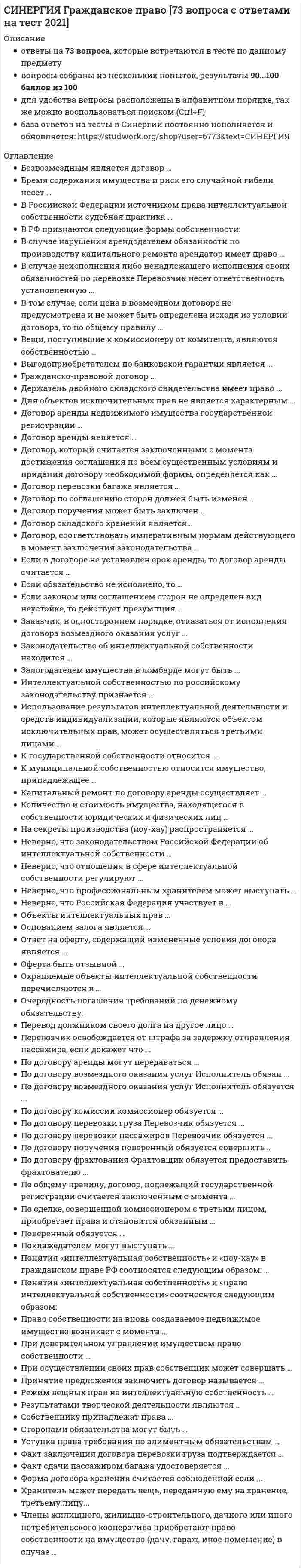     
          Описание
          Полная, свежая база вопросов. 49 вопросов с ответами. Сдано на 80 баллов из 100 (были попытки сдачи на 87 баллов и 83 балла). Год формирования базы ответов и сдачи - 2021.Верные ответы выделены зеленым цветом.После покупки, вы получите файл с ответами на вопросы которые указаны ниже: 
          Оглавление
          1. Сделками признаются действия граждан и юридических лиц, направленные на … гражданских прав и обязанностей Тип ответа: Одиночный выбор установление и изменениеизменение и прекращениеустановление, изменение и прекращениеустановление и прекращение2. Религиозные организации осуществлять предпринимательскую деятельность … Тип ответа: Одиночный выбор вправе, но такую предпринимательскую деятельность, которая соответствует целям, для достижения которых они созданывправе – они могут осуществлять любую предпринимательскую деятельность, для осуществления которой не требуется получения лицензиивправе – они могут осуществлять любую деятельность, но не вправе распределять полученную прибыльне вправе3. Участники общества с ограниченной ответственностью … Тип ответа: Одиночный выбор несут солидарно субсидиарную ответственность по обязательствам общества, ограниченную кратным размером к стоимости вкладанесут ответственность по обязательствам общества, в пределах стоимости вкладовнесут полную ответственность по обязательствам общества всем своим имуществомответственности по обязательствам общества не несут4. Иск о признании оспоримой сделки недействительной и о применении последствий ее недействительности может быть предъявлен в течение … со дня прекращения насилия или угрозы, под влиянием которых была совершена сделка Тип ответа: Одиночный выборгодашести месяцевмесяцанедели5. Если сделка, требующая государственной регистрации, совершена в надлежащей форме, но одна из сторон уклоняется от ее регистрации, по требованию другой стороны вынести решение о регистрации сделки вправе … Тип ответа: Одиночный выбор регистрирующий органсудмуниципальный органнотариус6. Законом может быть запрещено или ограничено участие отдельных категорий граждан в хозяйственных товариществах, за исключением … Тип ответа: Одиночный выбор открытых акционерных обществзакрытых акционерных обществобществ с ограниченной ответственностьюобществ с дополнительной ответственностью7. Предприниматель, исполнивший обязанность, по истечении срока исковой давности требовать исполненное обратно, … Тип ответа: Одиночный выбор вправене вправеможет иметь право, но это зависит от объема исполнениявправе, если лицо не знало об истечении давности8. Выдача от имени юридического лица, основанного на государственной или муниципальной собственности, доверенности на получение или выдачу денег и других имущественных ценностей … Тип ответа: Одиночный выбор невозможнавозможна, если она будет выдана руководителем юридического лица или иными лицами, уполномоченными на этоучредительными документами возможна, если она также будет подписана начальникомвозможна, если она также будет подписана руководителем или иным лицом, уполномоченным на это учредительными документами, а также главным бухгалтером этой организации9. При несоблюдении нотариальной формы сделки и несоблюдении требования ее регистрации такая сделка считается … Тип ответа: Одиночный выбор ничтожнойдействительнойоспоримойпритворной10. Унитарное предприятие по своим обязательствам … Тип ответа: Одиночный выбор отвечает частью принадлежащего ему имуществаотвечает всем принадлежащим ему имуществомне отвечает отвечаеттолько денежными средствами и продукцией11. Предприниматель, исполнивший обязанность, по истечении срока исковой давности требовать исполненное обратно, … Тип ответа: Одиночный выбор вправене вправеможет иметь право, но это зависит от объема исполнениявправе, если лицо не знало об истечении давности12. Фирменное наименование акционерного общества должно содержать наименование и указание … Тип ответа: Одиночный выбор на то, что общество является акционерным, и вид обществана то, что общество является акционерным, вид общества и хотя бы одного учредителянаименование и сферу деятельности обществанаименование и регистрационный номер13. Общество с ограниченной ответственностью … Тип ответа: Одиночный выбор вправе выпускать акциине вправе выпускать акциивправе выпускать только именные акциивправе выпускать акции по истечении года с начала действия товарищества14. Договор доверительного управления может быть заключен на срок не более … Тип ответа: Одиночный выбор пяти леттрех летдесяти лет15. Документ, с соблюдением установленной формы и обязательных реквизитов удостоверяющий имущественные права, осуществление и передача которых возможны только при его предъявлении, – это … Тип ответа: Одиночный выбор доверенностьреестрзавещаниеценная бумага16. В случаях, когда договор поручения связан с осуществлением обеими сторонами предпринимательской деятельности, доверитель … Тип ответа: Одиночный выбор обязан уплатить поверенному вознаграждениеобязан уплатить поверенному вознаграждение, если договором не предусмотрено иноевправе уплатить поверенному вознаграждение17. По общему правилу, договор, подлежащий государственной регистрации, считается заключенным с момента … Тип ответа: Одиночный выбор его подписания сторонамиего регистрацииполучения лицом, направившим оферту, ее акцепта18. Внесение денежной суммы или ценных бумаг в депозит нотариуса суда … Тип ответа: Одиночный выбор считается исполнением обязательства в случаях, предусмотренных договоромсчитается исполнением обязательства в любом случаене считается исполнением обязательства19. Несоблюдение письменной формы кредитного договора … Тип ответа: Одиночный выбор влечет его недействительностьвлечет его ничтожностьне имеет никаких юридических последствий20. Участник общества с ограниченной ответственностью (ООО) выйти из общества … Тип ответа: Одиночный выбор имеет право, при наличии согласия половины участников ОООимеет право, при наличии согласия всех участников ОООимеет право, независимо от согласия участников ОООне имеет права21. На принятие пожертвования … Тип ответа: Одиночный выбор не требуется чьего-либо разрешения или согласияне требуется чьего-либо разрешения или согласия, если одаряемым является государствомтребуется разрешение родственников дарителя22. Вид реорганизации, при которой права и обязанности нескольких юридических лиц переходят к другому вновь возникшему юридическому лицу, – это … Тип ответа: Одиночный выбор слияниеприсоединениепреобразованиеразделение23. Акцепт – это … Тип ответа: Одиночный выбор предложение лица на заключение договораответ лица, которому адресована оферта, о ее полученииответ лица, которому адресована оферта, о ее принятии24. Притворной сделкой признается сделка, совершенная … Тип ответа: Одиночный выбор лишь для вида без намерения создать соответствующие ей правовые последствияс целью прикрыть другую сделкус нарушением нотариальной формы заключениянедееспособным лицом25. Соглашение о неустойке должно быть … Тип ответа: Одиночный выбор заключено в той же форме, что и основное обязательствотолько нотариально удостоверенозаключено в простой письменной форме26. Представительство возникает на основании … Тип ответа: Одиночный выбор договора комиссиизавещательного отказадоговора займадоговора поручения27. Неверно, что число участников закрытого акционерного общества может превышать … Тип ответа: Одиночный выбор 40506010028. Срок исковой давности по ничтожным сделкам составляет … со дня, когда началось ее исполнение Тип ответа: Одиночный выбор 5 лет10 лет3 годаодин год29. При признании сделки недействительной имеет место … Тип ответа: Одиночный выбор двусторонняя реституция, если иное не предусмотрено закономодносторонняя реституция, если иное не предусмотрено закономнедопущение реституции, если иное не предусмотрено закономдвусторонняя реституция, если иное не предусмотрено законом или договором30. По кредитному договору кредитором может быть … Тип ответа: Одиночный выбор любое юридическое лицобанк или иная кредитная организациятолько ЦБ РФ31. Комиссионер – это лицо, обязанное по поручению другой стороны (комитента) … Тип ответа: Одиночный выбор за вознаграждение совершить одну или несколько сделок от своего имени, но за счет комитентаза вознаграждение совершить одно или несколько сделок от имени комитента и за его счетсовершить юридические действия от своего имени, но за счет комитента32. Предусмотренный законодательством размер минимального уставного капитала открытого акционерного общества составляет … минимальных размеров оплаты труда Тип ответа: Одиночный выбор 10010001000033. Передача дара по договору дарения осуществляется посредством … Тип ответа: Одиночный выбор его вручения, символической передачи либо вручения правоустанавливающих документоввручения правоустанавливающих документовзаключения письменного акта о передаче34. Увеличение уставного капитала общества с ограниченной ответственностью (ООО) … Тип ответа: Одиночный выбор допускается в любое времядопускается в любое время, но не ранее чем по истечении одного года хозяйственной деятельности ОООдопускается исключительно после внесения участниками вкладов в полном объемене допускается35. Доля привилегированных акций акционерного общества от уставного капитала не должна превышать … Тип ответа: Одиночный выбор 10 %12 %15 %25 %36. Оспоримой сделкой признается … Тип ответа: Одиночный выбор недействительная сделка, в силу признания ее таковой судомнедействительная сделка, независимо от признания ее таковой судомсделка, совершенная недееспособным лицомсделка, совершенная малолетним лицом37. Завещание … Тип ответа: Одиночный выбор представляет собой многостороннюю сделкуне является сделкойпредставляет собой одностороннюю сделкупредставляет собой двустороннюю сделку38. Размер и сроки предоставления отступного устанавливаются … Тип ответа: Одиночный выбор исключительно закономсторонамизаконом, если иное не предусмотрено договором39. Деньги самостоятельным объектом доверительного управления … Тип ответа: Одиночный выбор не могут бытьне могут быть, за исключением случаев, предусмотренных закономмогут быть40. Лицо, постоянно и самостоятельно представительствующее от имени предпринимателей при заключении ими договоров в сфере предпринимательской деятельности, именуется … Тип ответа: Одиночный выбор законным представителемпредпринимателемкоммерческим представителемдушеприказчиком41. Мнимой сделкой признается сделка, совершенная … Тип ответа: Одиночный выбор лишь для вида без намерения создать соответствующие ей правовые последствияс целью прикрыть другую сделкус нарушением нотариальной формы заключениянедееспособным лицом42. Унитарным предприятием признается … Тип ответа: Одиночный выбор некоммерческая организациякоммерческая организация, созданная другим юридическим лицомкоммерческая организация, не наделенная правом собственности на закрепленное за ней имуществонекоммерческая организация, наделенная правом собственности на закрепленное за ней имущество43. Сделка, совершаемая путем конклюдентных действий, – это сделка, которая … Тип ответа: Одиночный выбор может быть совершена письменно и считается совершенной в том случае, когда из поведения лица не явствует его воля совершить сделкуможет быть совершена устно и считается совершенной и в том случае, когда из поведения лица явствует его воля совершить сделкутребует государственной регистрациисовершается рукоприкладчиком44. Члены производственного кооператива несут по обязательствам кооператива субсидиарную ответственность в размерах и порядке, предусмотренных … Тип ответа: Одиночный выбор Законом о производственных кооперативахуставомЗаконом о производственных кооперативах и уставомГражданским кодексом РФ45. Сделка считается совершенной под отлагательным условием, если стороны поставили … Тип ответа: Одиночный выбор возникновение прав и обязанностей в зависимость от обстоятельства, относительно которого неизвестно, наступит оно или нетвозникновение прав и обязанностей в зависимость от обстоятельства, относительно которого известно, наступит оно или нетпрекращение прав и обязанностей в зависимость от обстоятельства, относительно которого неизвестно, наступит оно или нетпрекращение прав и обязанностей в зависимость от обстоятельства, относительно которого известно, наступит оно или нет46. Максимальный срок действия доверенности – … Тип ответа: Одиночный выбор 3 года1 год5 Лет47. Коммерческое представительство по Гражданскому кодексу РФ … Тип ответа: Одиночный выбор допускается, но исключительно в предпринимательских отношенияхне допускаетсядопускается, но исключительно в отношении сделок с движимым имуществомдопускается, но исключительно в отношении сделок с недвижимым имуществом48. Срок исковой давности по ничтожным сделкам составляет … со дня, когда началось ее исполнение Тип ответа: Одиночный выбор 5 лет10 лет3 годаодин год49. Сделки, совершаемые между гражданами на сумму, превышающую не менее чем … установленный законом минимальный размер оплаты труда, заключаются в простой письменной форме Тип ответа: Одиночный выбор в 5 разв 10 разв 20 разв 100 раз 
            
            
            СИНЕРГИЯ. Гражданское Право ( 80 баллов + все ответы на тест)СИНЕРГИЯ Деловой имидж [131 вопрос с ответами на тест 2021]СИНЕРГИЯ Деловой имидж [59 вопросов с ответами на тест 2021]СИНЕРГИЯ ДЕНЬГИ КРЕДИТ БАНКИ ТЕСТЫ (69 ОТВЕТОВ) СИНЕРГИЯ Дефектология [80/100]СИНЕРГИЯ Дискретная математика Ответы (Все Тесты 93/100)[Синергия] Документационное обеспечение управления (тест, зачет, экзамен, вопросы, ответы)[Синергия] ГОС экзамен по Гражданскому праву Синергия 2021г ( 30 вопросов) [Синергия] ГОС экзамен по Гражданскому праву Синергия 2021г (Ответы на вопросы по ТГП и КП) [Синергия] Гражданский процесс.Тест СинергияСИНЕРГИЯ. Гражданское и торговое право зарубежных стран (80 баллов + все ответы на тест)СИНЕРГИЯ Гражданское и торговое право зарубежных стран [87/100]СИНЕРГИЯ. Гражданское право1 (83 балла + все ответы на тест).[Синергия] Гражданское право(2).Тест Синергия