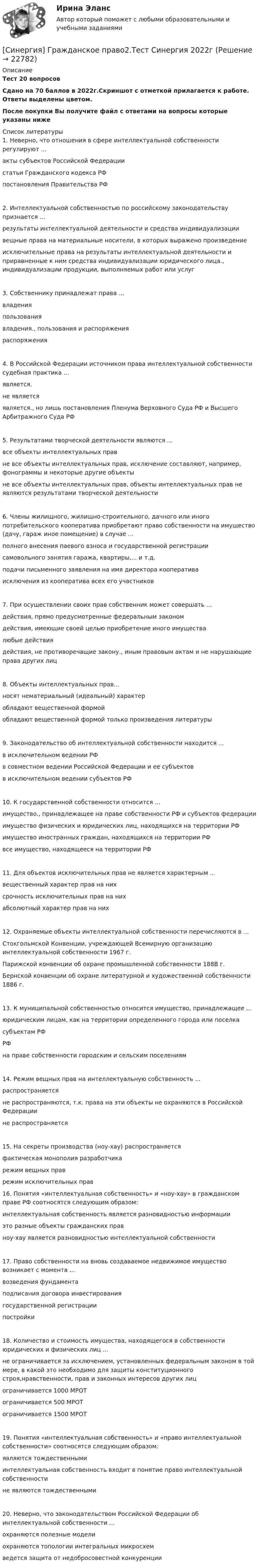     
          Описание
          Тест 20 вопросовСдано на 70 баллов в 2022г.Скриншот с отметкой прилагается к работе. Ответы выделены цветом.После покупки Вы получите файл с ответами на вопросы которые указаны ниже  
          Список литературы
          1. Неверно, что отношения в сфере интеллектуальной собственности регулируют ...акты субъектов Российской Федерациистатьи Гражданского кодекса РФпостановления Правительства РФ2. Интеллектуальной собственностью по российскому законодательству признается ...результаты интеллектуальной деятельности и средства индивидуализациивещные права на материальные носители, в которых выражено произведениеисключительные права на результаты интеллектуальной деятельности и приравненные к ним средства индивидуализации юридического лица., индивидуализации продукции, выполняемых работ или услуг3. Собственнику принадлежат права ...владенияпользованиявладения., пользования и распоряженияраспоряжения4. В Российской Федерации источником права интеллектуальной собственности судебная практика ...является.не являетсяявляется., но лишь постановления Пленума Верховного Суда РФ и Высшего Арбитражного Суда РФ5. Результатами творческой деятельности являются ...все объекты интеллектуальных правне все объекты интеллектуальных прав, исключение составляют, например, фонограммы и некоторые другие объектыне все объекты интеллектуальных прав, объекты интеллектуальных прав не являются результатами творческой деятельности6. Члены жилищного, жилищно-строительного, дачного или иного потребительского кооператива приобретают право собственности на имущество (дачу, гараж иное помещение) в случае ...полного внесения паевого взноса и государственной регистрациисамовольного занятия гаража, квартиры,... и т.д.подачи письменного заявления на имя директора кооперативаисключения из кооператива всех его участников7. При осуществлении своих прав собственник может совершать ...действия, прямо предусмотренные федеральным закономдействия, имеющие своей целью приобретение иного имуществалюбые действиядействия, не противоречащие закону., иным правовым актам и не нарушающие права других лиц8. Объекты интеллектуальных прав...носят нематериальный (идеальный) характеробладают вещественной формойобладают вещественной формой только произведения литературы9. Законодательство об интеллектуальной собственности находится ...в исключительном ведении РФв совместном ведении Российской Федерации и ее субъектовв исключительном ведении субъектов РФ10. К государственной собственности относится ...имущество., принадлежащее на праве собственности РФ и субъектов федерацииимущество физических и юридических лиц, находящихся на территории РФимущество иностранных граждан, находящихся на территории РФвсе имущество, находящееся на территории РФ11. Для объектов исключительных прав не является характерным ...вещественный характер прав на нихсрочность исключительных прав на нихабсолютный характер прав на них12. Охраняемые объекты интеллектуальной собственности перечисляются в ...Стокгольмской Конвенции, учреждающей Всемирную организацию интеллектуальной собственности 1967 г.Парижской конвенции об охране промышленной собственности 188В г.Бернской конвенции об охране литературной и художественной собственности 1886 г.13. К муниципальной собственностью относится имущество, принадлежащее ...юридическим лицам, как на территории определенного города или поселкасубъектам РФРФна праве собственности городским и сельским поселениям14. Режим вещных прав на интеллектуальную собственность ...распространяетсяне распространяются, т.к. права на эти объекты не охраняются в Российской Федерациине распространяется15. На секреты производства (ноу-хау) распространяетсяфактическая монополия разработчика режим вещных праврежим исключительных прав16. Понятия «интеллектуальная собственность» и «ноу-хау» в гражданском праве РФ соотносятся следующим образом:интеллектуальная собственность является разновидностью информацииэто разные объекты гражданских правноу-хау является разновидностью интеллектуальной собственности17. Право собственности на вновь создаваемое недвижимое имущество возникает с момента ...возведения фундаментаподписания договора инвестированиягосударственной регистрациипостройки18. Количество и стоимость имущества, находящегося в собственности юридических и физических лиц ...не ограничивается за исключением, установленных федеральным законом в той мере, в какой это необходимо для защиты конституционного строя,нравственности, прав и законных интересов других лицограничивается 1000 МРОТограничивается 500 МРОТограничивается 1500 МРОТ19. Понятия «интеллектуальная собственность» и «право интеллектуальной собственности» соотносятся следующим образом:являются тождественнымиинтеллектуальная собственность входит в понятие право интеллектуальной собственностине являются тождественными20. Неверно, что законодательством Российской Федерации об интеллектуальной собственности ...охраняются полезные моделиохраняются топологии интегральных микросхемведется защита от недобросовестной конкуренции
            
            
            🌞Синергия Гражданское право (2). 2022 Новые ответы на отлично 100/100! Гарантия высокой оценки![Синергия] Гражданское право2.Тест Синергия 2022г[Синергия] Гражданское право3.Тест Синергия 2022г[Синергия] Гражданское право4.Тест Синергия 2023г (97 баллов)[Синергия] Гражданское право.Тест Синергия (Сборник 60 вопросов)[Синергия] Деловые коммуникации в профессиональной деятельности(итоговый, компетентностный) Синергия 2023г[Синергия] Деньги,кредит,банки.Тест Синергия 2022г[Синергия] Введение в юридическую профессию.Итоговый тест Синергия/МТИ 2024г. (1 семестр)[Синергия] Введение в юридическую профессию.Итоговый тест Синергия/МТИ 2024г. (2 семестр)[Синергия] Введение в юридическую профессию.Компетентностный тест Синергия/МТИ 2024г. (2 семестр) [Синергия] Все ответы на тест Синергия Основы экономической теории (экономика).Сборник 387 вопросовсинергия высшая математика веб-разработка 2 семестр(СИНЕРГИЯ) Высшая математика - Ответы на тест[СИНЕРГИЯ] Государственная и муниципальная служба (90/100 баллов + верные ответы МФПУ Синергия/МосАП)