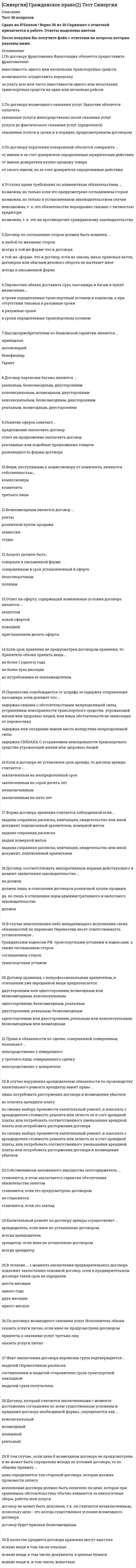    
          Описание
          ответы на 73 вопроса, которые встречаются в тесте по данному предметувопросы собраны из нескольких попыток, результаты 90...100 баллов из 100для удобства вопросы расположены в алфавитном порядке, так же можно воспользоваться поиском (Ctrl+F)база ответов на тесты в Синергии постоянно пополняется и обновляется:   
          Оглавление
          Безвозмездным является договор …Бремя содержания имущества и риск его случайной гибели несет …В Российской Федерации источником права интеллектуальной собственности судебная практика …В РФ признаются следующие формы собственности:В случае нарушения арендодателем обязанности по производству капитального ремонта арендатор имеет право …В случае неисполнения либо ненадлежащего исполнения своих обязанностей по перевозке Перевозчик несет ответственность установленную ...В том случае, если цена в возмездном договоре не предусмотрена и не может быть определена исходя из условий договора, то по общему правилу …Вещи, поступившие к комиссионеру от комитента, являются собственностью …Выгодоприобретателем по банковской гарантии является …Гражданско-правовой договор …Держатель двойного складского свидетельства имеет право ...Для объектов исключительных прав не является характерным …Договор аренды недвижимого имущества государственной регистрации …Договор аренды является …Договор, который считается заключенными с момента достижения соглашения по всем существенным условиям и придания договору необходимой формы, определяется как …Договор перевозки багажа является …Договор по соглашению сторон должен быть изменен …Договор поручения может быть заключен …Договор складского хранения является...Договор, соответствовать императивным нормам действующего в момент заключения законодательства …Если в договоре не установлен срок аренды, то договор аренды считается …Если обязательство не исполнено, то …Если законом или соглашением сторон не определен вид неустойке, то действует презумпция …Заказчик, в одностороннем порядке, отказаться от исполнения договора возмездного оказания услуг …Законодательство об интеллектуальной собственности находится …Залогодателем имущества в ломбарде могут быть …Интеллектуальной собственностью по российскому законодательству признается …Использование результатов интеллектуальной деятельности и средств индивидуализации, которые являются объектом исключительных прав, может осуществляться третьими лицами …К государственной собственности относится …К муниципальной собственностью относится имущество, принадлежащее …Капитальный ремонт по договору аренды осуществляет …Количество и стоимость имущества, находящегося в собственности юридических и физических лиц …На секреты производства (ноу-хау) распространяется …Неверно, что законодательством Российской Федерации об интеллектуальной собственности …Неверно, что отношения в сфере интеллектуальной собственности регулируют …Неверно, что профессиональным хранителем может выступать …Неверно, что Российская Федерация участвует в …Объекты интеллектуальных прав …Основанием залога является …Ответ на оферту, содержащий измененные условия договора является …Оферта быть отзывной …Охраняемые объекты интеллектуальной собственности перечисляются в …Очередность погашения требований по денежному обязательству:Перевод должником своего долга на другое лицо …Перевозчик освобождается от штрафа за задержку отправления пассажира, если докажет что ...По договору аренды могут передаваться …По договору возмездного оказания услуг Исполнитель обязан ...По договору возмездного оказания услуг Исполнитель обязуется ...По договору комиссии комиссионер обязуется …По договору перевозки груза Перевозчик обязуется ...По договору перевозки пассажиров Перевозчик обязуется ...По договору поручения поверенный обязуется совершить …По договору фрахтования Фрахтовщик обязуется предоставить фрахтователю ...По общему правилу, договор, подлежащий государственной регистрации считается заключенным с момента …По сделке, совершенной комиссионером с третьим лицом, приобретает права и становится обязанным …Поверенный обязуется …Поклажедателем могут выступать …Понятия «интеллектуальная собственность» и «ноу-хау» в гражданском праве РФ соотносятся следующим образом: …Понятия «интеллектуальная собственность» и «право интеллектуальной собственности» соотносятся следующим образом:Право собственности на вновь создаваемое недвижимое имущество возникает с момента …При доверительном управлении имуществом право собственности …При осуществлении своих прав собственник может совершать …Принятие предложения заключить договор называется …Режим вещных прав на интеллектуальную собственность …Результатами творческой деятельности являются …Собственнику принадлежат права …Сторонами обязательства могут быть …Уступка права требования по алиментным обязательствам …Факт заключения договора перевозки груза подтверждается ...Факт сдачи пассажиром багажа удостоверяется ...Форма договора хранения считается соблюденной если ...Хранитель может передать вещь, переданную ему на хранение, третьему лицу...Члены жилищного, жилищно-строительного, дачного или иного потребительского кооператива приобретают право собственности на имущество (дачу, гараж, иное помещение) в случае … 
            
            
            СИНЕРГИЯ Гражданское право [73 вопроса с ответами на тест 2021]СИНЕРГИЯ. Гражданское Право ( 80 баллов + все ответы на тест)СИНЕРГИЯ Деловой имидж [131 вопрос с ответами на тест 2021]СИНЕРГИЯ Деловой имидж [59 вопросов с ответами на тест 2021]СИНЕРГИЯ ДЕНЬГИ КРЕДИТ БАНКИ ТЕСТЫ (69 ОТВЕТОВ) СИНЕРГИЯ Дефектология [80/100]СИНЕРГИЯ Дискретная математика Ответы (Все Тесты 93/100)[Синергия] Государственные и муниципальные финансы.Тест Синергия 2022г[Синергия] ГОС экзамен по Гражданскому праву Синергия 2021г ( 30 вопросов) [Синергия] ГОС экзамен по Гражданскому праву Синергия 2021г (Ответы на вопросы по ТГП и КП) [Синергия] Гражданский процесс.Тест СинергияСИНЕРГИЯ. Гражданское и торговое право зарубежных стран (80 баллов + все ответы на тест)СИНЕРГИЯ Гражданское и торговое право зарубежных стран [87/100]СИНЕРГИЯ. Гражданское право1 (83 балла + все ответы на тест).