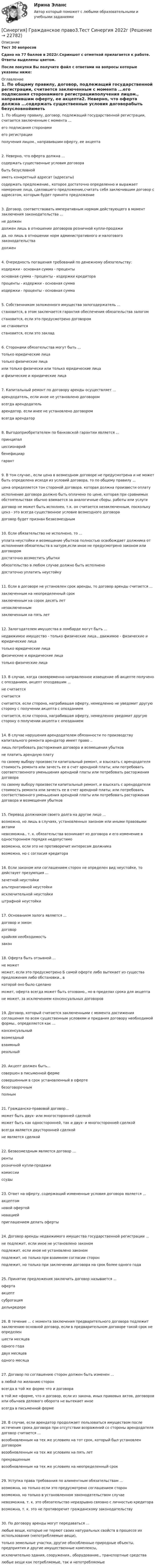     
          Описание
          Тест 30 вопросовСдано на 77 баллов в 2022г.Скриншот с отметкой прилагается к работе. Ответы выделены цветом.После покупки Вы получите файл с ответами на вопросы которые указаны ниже: 
          Оглавление
          1. По общему правилу, договор, подлежащий государственной регистрации, считается заключенным с момента ...его подписания сторонамиего регистрацииполучения лицом., направившим оферту, ее акцепта2. Неверно, что оферта должна ...содержать существенные условия договорабыть безусловнойиметь конкретный адресат (адресаты)содержать предложение., которое достаточно определенно и выражает намерение лица, сделавшего предложение,считать себя заключившим договор с адресатом, которым будет принято предложение3. Договор, соответствовать императивным нормам действующего в момент заключения законодательства ...не должендолжен лишь в отношении договоров розничной купли-продажида. но лишь в отношении норм административного и налогового законодательствадолжен4. Очередность погашения требований по денежному обязательству:издержки - основная сумма - процентыосновная сумма - проценты - издержки кредиторапроценты - издержки - основная суммаиздержки - проценты - основная сумма5. Собственником заложенного имущества залогодержатель ...становится, в этом заключается гарантия обеспечения обязательства залогомстановится, если это предусмотрено договором не становитсястановится, если это заклад6. Сторонами обязательства могут быть ...только юридические лицатолько физические лицаили только физически или только юридические лицаи физические и юридические лица7. Капитальный ремонт по договору аренды осуществляет ...арендодатель, если иное не установлено договоромвсегда арендодательарендатор. если инее не установлено договоромвсегда арендатор8. Выгодоприобретателем по банковской гарантии является ...принципалцессионарийбенефициаргарант9. В том случае., если цена в возмездном договоре не предусмотрена и не может быть определена исходя из условий договора, то по общему правилу ...цена определяется тон стороной договора. которая должна произвести оплатуисполнение договора должно быть оплачено по цене, которая при сравнимых обстоятельствах обычно взимается за аналогичные сборы. работы или услугидоговор не может быть исполнен, т.к. он считается незаключенным, поскольку ценз - это всегда существенное условие возмездного договорадоговор будет признан безвозмездным10. Если обязательство не исполнено, то ...уплата неустойки и возмещение убытков полностью освобождает должника от исполнения обязательств в натуре,если иное не предусмотрено законом или договоромдостаточно возместить убыткиобязательство в любом случае должно быть исполненодостаточно уплатить неустойку11. Если в договоре не установлен срок аренды, то договор аренды считается ...заключенным на неопределенный срокзаключенным на сорок десять летнезаключеннымзаключенным на пять лет12. Залогодателем имущества в ломбарде могут быть ...недвижимое имущество - только физические лица., движимое - физические и юридические лицатолько юридические лицафизические и юридические лицатолько физические лица13. В случае, когда своевременно направленное извещение об акцепте получено с опозданием, акцепт опоздавшим ...не считаетсясчитаетсясчитается, если сторона, награбившая оферту, немедленно не уведомит другую сторону с получении акцепта с опозданиемсчитается, если сторона, награбившая оферту, немедленно уведомит другую сторону о получении акцепта с опозданием14. В случае нарушения арендодателем обязанности по производству капитального ремонта арендатор имеет право ..лишь потребовать расторжения договора и возмещения убытковне платить арендную платупо своему выбору произвести капитальный ремонт, и взыскать с арендодателя стоимость ремонта или зачесть ее в счет арендной платы; или потребовать соответственного уменьшения арендной платы или потребовать расторжения договорапо своему выбору произвести капитальный ремонт, и взыскать с арендодателя стоимость ремонта или зачесть ее в счет арендной платы; или потребовать соответственного уменьшения арендной платы или потребовать расторжения договора и возмещения убытков15. Перевод должником своего долга на другое лицо ...возможна, но лишь в случаях, установленных законом или иными правовыми актаминевозможна., т. к. обязательства возникают из договора и его изменение в одностороннем порядке недопустимовозможна, если это не противоречит интересам должникавозможна, но с согласия кредитора16. Если законом или соглашением сторон не определен вид неустойке, то действует презумпция ...зачетной неустойкиальтернативной неустойкиисключительной неустойкиштрафной неустойки17. Основанием залога является ...договор и закон договоркрайняя необходимостьзакон18. Оферта быть отзывной ...не можетможет, если это предусмотрено Б самой оферте либо вытекает из существа предложения либо обстановки., вкоторой оно было сделаноможет, оферта всегда может быть отозвано., но в пределах срока для акцептане может, за исключением консенсуальных договоров19. Договор, который считается заключенными с момента достижения соглашения по всем существенным условиям и придания договору необходимой формы., определяется как ...консенсуальныйвозмездныйвзаимныйреальный20. Акцепт должен быть...совершен в письменной фермесовершенным в срок установленный в офертебезоговорочнымполным21. Гражданско-правовой договор...может быть двух- или многосторонней сделкойможет быть как односторонней, так и двух- и многосторонней сделкойвсегда является двусторонней сделкойне является сделкой22. Безвозмездным является договор ...рентырозничной купли-продажикомиссииссуды23. Ответ на оферту, содержащий измененные условия договора является ...акцептомновой офертойновациейприглашением делать оферты24. Договор аренды недвижимого имущества государственной регистрации ...не подлежит, если иное не установлено закономподлежит, если иное не установлено закономподлежит, но только при взаимном согласии сторонподлежит, но только при заключении договора на срок более одного года25. Принятие предложения заключить договор называется ...офертаакцептсуброгацияделькредере26. В течение ... с момента заключения предварительного договора подлежит заключению основной договор, если в предварительном договоре такой срок не определеншести месяцеводного годадвух месяцеводного месяца27. Договор по соглашению сторон должен быть изменен ...в любой по желанию сторонвсегда в той же форме что и договорав той же «форме, что и договор, если из закона, иных правовых актов, договоров или обычаев делового оборота не вытекает иноевсегда в письменной форме28. В случае, если арендатор продолжает пользоваться имуществом после истечения срока договора при отсутствии возражений со стороны арендодателя договор считается ...возобновленным на тех же условиях на тот срок, который был установлен договоромвозобновленным на тех же условиях на пять летпрекращеннымвозобновленным на тех же условиях на неопределенный срок29. Уступка права требования по алиментным обязательствам ...возможна, но только если это предусмотрено соглашением сторонвозможна, но только в установленном законодательством случаеневозможна, т. к. это обязательство неразрывно связано с личностью кредитора возможна, т. к. это не противоречит гражданскому законодательству30. По договору аренды могут передаваться ...любые вещи, которые не теряют своих натуральных свойств в процессе их использования (непотребляемые вещи),только земельные участки, другие обособленные природные объекты, предприятия и другие имущественные комплексы,исключительно здания, сооружения., оборудование., транспортные средствалюбые вещи как потребляемые, так и непотребляемые 
            
            
            [Синергия] Гражданское право2.Тест Синергия 2022г[Синергия] Гражданское право3.Тест Синергия 2022г[Синергия] Гражданское право4.Тест Синергия 2023г (97 баллов)[Синергия] Гражданское право.Тест Синергия (Сборник 60 вопросов)[Синергия] Деловые коммуникации в профессиональной деятельности(итоговый, компетентностный) Синергия 2023г[Синергия] Деньги,кредит,банки.Тест Синергия 2022г[Синергия] Дефектология.Тест Синергия/МТИ 2023г (100 баллов)[Синергия] Введение в юридическую профессию.Итоговый тест Синергия/МТИ 2024г. (2 семестр)[Синергия] Введение в юридическую профессию.Компетентностный тест Синергия/МТИ 2024г. (2 семестр) [Синергия] Все ответы на тест Синергия Основы экономической теории (экономика).Сборник 387 вопросовсинергия высшая математика веб-разработка 2 семестр(СИНЕРГИЯ) Высшая математика - Ответы на тест[СИНЕРГИЯ] Государственная и муниципальная служба (90/100 баллов + верные ответы МФПУ Синергия/МосАП)[Синергия] Гражданский процесс.Тест Синергия 2022г (93 балла)