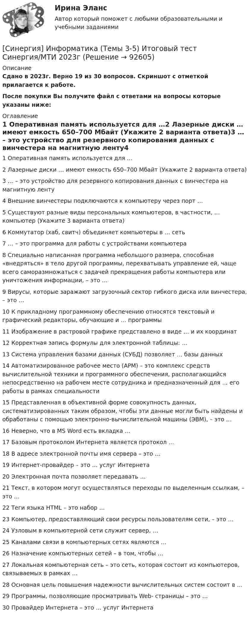     
            Описание
            Сдано в 2023г. Верно 19 из 30 вопросов. Скриншот с отметкой прилагается к работе. После покупки Вы получите файл с ответами на вопросы которые указаны ниже: 
            Оглавление
            1   Оперативная память используется для …2   Лазерные диски … имеют емкость 650–700 Мбайт (Укажите 2 варианта ответа)3   … – это устройство для резервного копирования данных c винчестера на магнитную ленту4   Внешние винчестеры подключаются к компьютеру через порт …5   Существуют разные виды персональных компьютеров, в частности, … компьютер (Укажите 3 варианта ответа)6   Коммутатор (хаб, свитч) объединяет компьютеры в … сеть7   … – это программа для работы с устройствами компьютера8   Специально написанная программа небольшого размера, способная «внедряться» в тело другой программы, перехватывать управление ей, чаще всего саморазмножаться с задачей прекращения работы компьютера или уничтожения информации, – это …9   Вирусы, которые заражают загрузочный сектор гибкого диска или винчестера, – это …10   К прикладному программному обеспечению относятся текстовый и графический редакторы, обучающие и … программы11   Изображение в растровой графике представлено в виде … и их координат12   Корректная запись формулы для электронной таблицы: …13   Система управления базами данных (СУБД) позволяет … базы данных14   Автоматизированное рабочее место (АРМ) – это комплекс средств вычислительной техники и программного обеспечения, располагающийся непосредственно на рабочем месте сотрудника и предназначенный для … его работы в рамках специальности15   Представленная в объективной форме совокупность данных, систематизированных таким образом, чтобы эти данные могли быть найдены и обработаны с помощью электронно-вычислительной машины (ЭВМ), – это …16   Неверно, что в MS Word есть вкладка …17   Базовым протоколом Интернета является протокол …18   В адресе электронной почты  имя сервера – это …19   Интернет-провайдер – это … услуг Интернета20   Электронная почта позволяет передавать …21   Текст, в котором могут осуществляться переходы по выделенным ссылкам, – это …22   Теги языка HTML – это набор …23   Компьютер, предоставляющий свои ресурсы пользователям сети, – это …24   Узловым в компьютерной сети служит сервер, …25   Каналами связи в компьютерных сетях являются …26   Назначение компьютерных сетей – в том, чтобы …27   Локальная компьютерная сеть – это сеть, которая состоит из компьютеров, связываемых в рамках …28   Основная цель повышения надежности вычислительных систем состоит в …29   Программы, позволяющие просматривать Web- страницы – это …30   Провайдер Интернета – это … услуг Интернета  
            
            
            [Синергия]Интернет-маркетинг.Итоговый тест Синергия/МТИ 2023г  (Сборник 84 вопроса) [Синергия] Информатика (Темы 3-5) Итоговый тест Синергия/МТИ 2023г[Синергия] Информатика (Темы 3-5) Компетентностный тест Синергия/МТИ 2023г. [СИНЕРГИЯ] Информационно-аналитические системы - Ответы на тест[Синергия] Информационные системы в экономике.Тест Синергия[СИНЕРГИЯ] Информационные системы и технологии - Ответы на тест[Синергия]История (история России, всеобщая история).Итоговый тест Синергия/МТИ 2023г[Синергия]Инновационный менеджмент.Тест Синергия 2023г (74 вопроса,93 балла)[Синергия] Иностранный язык в профессиональной деятельности.Тест Синергия/МТИ 2023г (100 баллов)[Синергия] Иностранный язык в профессиональной деятельности.Тест Синергия/МТИ 2024г (97 баллов)Синергия, Иностранный язык в профессиональной сфере. на отличноСИНЕРГИЯ Иностранный язык в сфере юриспруденции ответы (ВСЕ ТЕСТЫ 93/100 БАЛЛОВ)СИНЕРГИЯ Иностранный язык в сфере юриспруденции ответы (ВСЕ ТЕСТЫ 93/100⭐БАЛЛОВ)СИНЕРГИЯ Иностранный язык в сфере юриспруденции ответы (ВСЕ ТЕСТЫ 93/100⭐БАЛЛОВ)