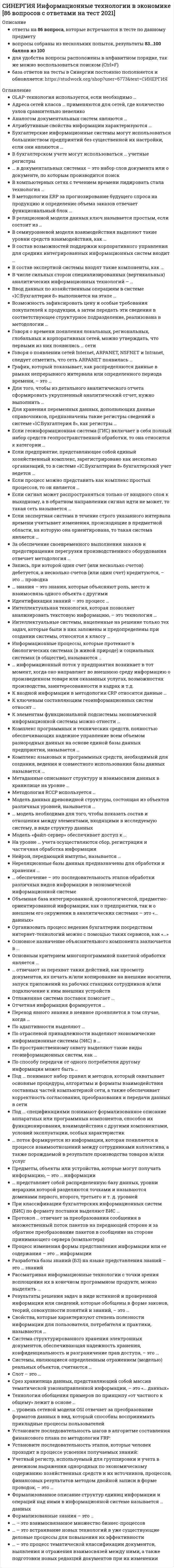    
          Описание
          Сдано на 93 балла в 2021г. Верно 28 из 30 вопросов. Скриншот с отметкой прилагается к работе. Ответы выделены цветом.После покупки Вы получите файл с ответами на вопросы которые указаны ниже: 
          Оглавление
          1.Слабоформализуемой называют задачу, в которой ...алгоритм решения определен заранееопределены все необходимые данныеданные изменяются в процессе решениязаранее не определен алгоритм решения2. Организовать процесс ведения бухгалтерии посредством интернет-технологий можно с помощью таких сервисов, как «...»Мои финансыБухПрофиСКБ-КонтурМоё дело3. Запись, при которой один счет (или несколько счетов) дебетуется, а несколько счетов (или один счет) кредитуются, - это... проводкаМножественнаяПростаяХозяйственнаяСложная4. …- это интернет-ресурс, представляющий услуги электронной библиотеки5. Аналогом документальных систем являются ...информационно-поисковые системысистемы электронного документооборотатекстовые редакторыэкономические информационные системы6. В бухгалтерском учете могут использоваться ... учетные регистрыЭкономическиеХронологическиеФинансовыеАналитические7. Неверно, что к делопроизводству относят ...входящие документовнедокументированную информациюофициальные документыисходящие документы8. ….системы – это определенная степень рациональности организации структуры взаимосвязей между ее элементами и частямиОрганизованностьИерархичностьАдаптивностьУправляемость9. Отлаженная система поставок помогает...осуществлять управление закупками и продажамиобеспечивать соответствие предложения спросуосуществлять своевременные поставкиуправлять спросом10. Технология обобщения примеров по принципу «от частного к общему» лежит в основе …индуктивных системсамообучающихся систем «без учителя»самообучающихся систем «с учителем»самообучающихся систем «с агентом»11. По изменчивости во времени информация может быть ...ВходнойПостояннойПеременнойУсловнойВременной12. Комплекс языковых и программных средств, необходимый для создания, ведения и совместного использования базы данных называется ...базой данныхмоделью данныхсистемой управления базами данных (СУБД)хранилищем данных13. По способу передачи от одного потребителя другому информация может быть ...ВербальнойЭкономическойПечатнойЭлектронной14. Если провайдер облачного сервиса предоставляет потребителю виртуальную площадку для объединения всех необходимых информационных ресурсов, поддерживающих определенный бизнес-процесс, то такой сервис называется «...»хранение как сервисданные как сервисуправление процессом как сервисрабочее место как сервис15. В семиуровневой модели взаимодействия выделяют такие уровни средств взаимодействия, как ...ПакетныйАппаратныйТранспортныйСеансовыйПериферийный16. …в документальных системах – это набор слов документа или о документе, по которым проводится поискИндексКлючевое полеПоисковый образ запросаПоисковый образ документа17. К наиболее перспективным технологиям в условиях цифровизации относятся …технологии оперативной обработки данныхсистемы распределенного реестра (блокчейн)технологии формирования управленческой отчетноститехнологии виртуальной и дополненной реальноститехнологии больших данных18. Установите последовательность этапов, которые человек проходит в процессе усвоения получаемых знаний:узнавание того, о чем идет речьвоспроизведение знанийпониманиеприменение знаний к решению типовых задач в знакомых ситуациях синтезарасставлено верно19. Говоря о времени появления локальных, региональных, глобальных и корпоративных сетей, можно утверждать, что первыми из них появились…сетилокальныерегиональныеглобальныекорпоративные20. Облачный сервис «платформа как сервис» является составной частью облачного сервиса «… »программное обеспечение как сервисинфраструктура как сервиспроцесс как сервисданные как сервис21. Идентификация знаний - это процесс ...создания прототипа экспертной системыразработки неформального описания знаний о предметной области в виде графа, таблицы, диаграммы или текстапараметризации предметной областиразработки базы знаний на языке представления знаний22. Атрибутивные свойства информации характеризуются ...СтарениемКумулятивностьюНепрерывностьюДискретностью23. В состав возможностей поддержки корпоративного управления для средних интегрированных информационных систем входит …проведение корпоративного анализа с использованием технологий добычи данныхведение консолидированной (совместной) базы данных корпорациипроведение корпоративного анализа с использованием технологий аналитической обработки данныхполучение консолидированной отчетности по любому виду хозяйственной деятельности24. Метаданные описывают структуру и взаимосвязи данных в хранилище на уровне ...приложенийбазы данныххранилища данныхпользователя25. … - это взаимосвязанное множество бизнес-процессовБизнес-функцияБизнес-структураБизнес-модельБизнес-система26. Информационные процессы, которые протекают в биологических системах (в живой природе) и социальных системах (в обществе), называются ...ИскусственнымиПроизводственнымиЕстественнымиЭкономическими27. Проводка бухгалтерского учета в системе «1С:Бухгалтерия 8» содержит такие сведения, как …единственная сумма по проводкеподразделение, по счетам которого ведется аналитический учетсумма для отражения в налоговом учетесписок реализуемых товаров28. CRM-системы позволяют вовлекать клиентов во внутренние бизнес-процессы компанииКоллаборационныеАналитическиеСоциальныеСтратегические29. После того как при работе с бухгалтерской информационной системой, завершится этап выполнения текущих работ отчетного периода, будет осуществлен переход к этапу...формирования бухгалтерской и налоговой отчетностинастройки бухгалтерской информационной системыобобщения учетных данных и формирования отчетных регистровведения аналитического учета30. Среди основных свойств, присущих интеллектуальным системам, можно выделить ...способность решать только формализуемые задачиспособность самообучатьсяспособность адаптироваться под меняющуюся предметную областьспособность использовать стандартные алгоритмы решения задач 
            
            
            [Синергия] Информационные технологии в экономике.Тест Синергия 2021г (на 93 балла)Синергия Информационные технологии в юридической деятельности 2021-2022 тесты Сборник ответов из 100 вопросов на отлично (95 из 100)СИНЕРГИЯ Информационные технологии в юридической деятельности [52 вопроса с ответами на тест 2021]СИНЕРГИЯ. Информационные технологии в Юридической Деятельности (87 баллов + все ответы на тест)СИНЕРГИЯ Информационные технологии в юридической деятельности [ответы к тесту] 2021г.СИНЕРГИЯ Информационный менеджмент [113 вопросов с ответами на тест 2021]СИНЕРГИЯ. История (97/100 баллов + 302 ответа на тест)СИНЕРГИЯ Информационные технологии в кадровом делопроизводствеСИНЕРГИЯ Информационные технологии в кадровом делопроизводстве (тест с ответами)СИНЕРГИЯ Информационные технологии в менеджменте [52 вопроса с правильными ответами на тест 2021]СИНЕРГИЯ Информационные технологии в менеджменте (ответы на тест)СИНЕРГИЯ Информационные технологии в психологии (80/100)СИНЕРГИЯ. Информационные технологии в психологии - 85 БАЛЛОВ!!!!СИНЕРГИЯ Информационные технологии в психологии ответы.Тест 2021