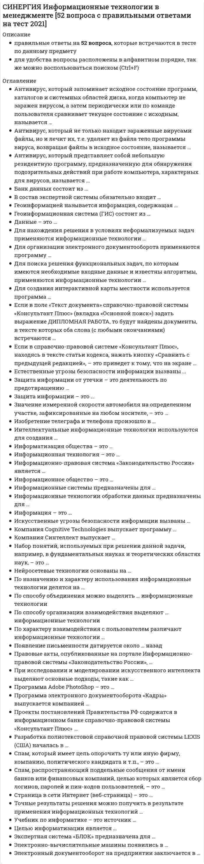      
          Описание
          правильные ответы на 51 вопрос, которые встречаются в тесте по данному предметудля удобства вопросы расположены в алфавитном порядке, так же можно воспользоваться поиском (Ctrl+F) 
          Оглавление
          Антивирус, который запоминает исходное состояние программ, каталогов и системных областей диска, когда компьютер не заражен вирусом, а затем периодически или по команде пользователя сравнивает текущее состояние с исходным, называется …Антивирус, который не только находит зараженные вирусами файлы, но и лечит их, т.е. удаляет из файла тело программы вируса, возвращая файлы в исходное состояние, называется …Антивирус, который представляет собой небольшую резидентную программу, предназначенную для обнаружения подозрительных действий при работе компьютера, характерных для вирусов, называется …Банк данных состоит из …Геоинформацией называется информация, содержащая …Геоинформационная система (ГИС) состоит из …Данные – это …Для нахождения решения в условиях неформализуемых задач применяются информационные технологии …Для организации электронного документооборота применяются программу …Для поиска решения функциональных задач, по которым имеются необходимые входные данные и известны алгоритмы, применяются информационные технологии …Для создания интерактивной карты местности используется программа …Если в поле «Текст документа» справочно-правовой системы «Консультант Плюс» (вкладка «Основной поиск») задать выражение ДИПЛОМНАЯ РАБОТА, то будут найдены документы, в тексте которых оба слова (с любыми окончаниями) встречаются …Если в справочно-правовой системе «Консультант Плюс», находясь в тексте статьи кодекса, нажать кнопку «Сравнить с предыдущей редакцией», – это приведет к тому, что на экране …Естественные угрозы безопасности информации вызваны …Защита информации от утечки – это деятельность по предотвращению …Защита информации – это …Значение измеренной скорости автомобиля на определенном участке, зафиксированные на любом носителе, – это …Изобретение телеграфа и телефона произошло в …Интеллектуальные информационные технологии используются для создания …Информатизация общества – это …Информационная технология – это …Информационное общество – это …Информационно-правовая система «Законодательство России» является …Информационные системы предназначены для …Информационные технологии обработки данных предназначены для …Информация – это …Искусственные угрозы безопасности информации вызваны …Компания Cognitive Technologies выпускает программу …Компания Синтеллект выпускает …На сайте научно-технического центра «Система» кроме банка законодательных актов представлены такие публикации, как …Набор понятий, используемых при решении данной задачи, например, в фундаментальных науках и теоретических областях наук, – это …Нейросетевые технологии основаны на …По назначению и характеру использования информационные технологии делятся на …По способу организации взаимодействия выделяют … информационные технологииПо характеру взаимодействия с пользователем различают информационные технологии …Появление письменности датируется около … назадПравовые акты, опубликованные на портале Информационно-правовой системы «Законодательство России», …При исследовании и моделировании искусственного интеллекта выделяют основные подходы, такие как …Программа Adobe PhotoShop – это …Программа электронного документооборота «Кадры» выпускается компанией …Проекты постановлений Правительства РФ содержатся в информационном банке справочно-правовой системы «Консультант Плюс» …Разработка полнотекстовой справочной правовой системы LEXIS (США) началась в …Система 1С:Документооборот может применяться …Спам, который имеет цель опорочить ту или иную фирму, компанию, политического кандидата и т.п., – это …Спам, распространяющий поддельные сообщения от имени банков или финансовых компаний, целью которых является сбор логинов, паролей и пин-кодов пользователей, – это …Страница в сети Интернет (веб-страница) – это …Точные результаты решения можно получить в результате применения информационных технологий …Учебник по информатике – это источник …Целью информатизации является …Экспертная система «БЛОК» предназначена для …Электронно-вычислительные машины появились в … 
            
            
            СИНЕРГИЯ Информационные технологии в менеджменте (ответы на тест)СИНЕРГИЯ Информационные технологии в психологии (80/100)СИНЕРГИЯ. Информационные технологии в психологии - 85 БАЛЛОВ!!!!СИНЕРГИЯ Информационные технологии в психологии ответы.Тест 2021СИНЕРГИЯ Информационные технологии в экономике [86 вопросов с ответами на тест 2021][Синергия] Информационные технологии в экономике.Тест Синергия 2021г (на 93 балла)Синергия Информационные технологии в юридической деятельности 2021-2022 тесты Сборник ответов из 100 вопросов на отлично (95 из 100)СИНЕРГИЯ Информатика и информационно-коммуникационные технологии в профессиональной деятельности (97/100)СИНЕРГИЯ. Информатика и программирование; /Современные информационные технологии;/ Информатика (1- 2 семестр). Более 500 ОТВЕТОВ НА ТЕСТЫ. СИНЕРГИЯ Информационные и коммуникационные технологии в деятельности психолога (ответы на тест)СИНЕРГИЯ Информационные системы в экономике (90/100)СИНЕРГИЯ Информационные технологии в дизайне (87/10)СИНЕРГИЯ Информационные технологии в кадровом делопроизводствеСИНЕРГИЯ Информационные технологии в кадровом делопроизводстве (тест с ответами)