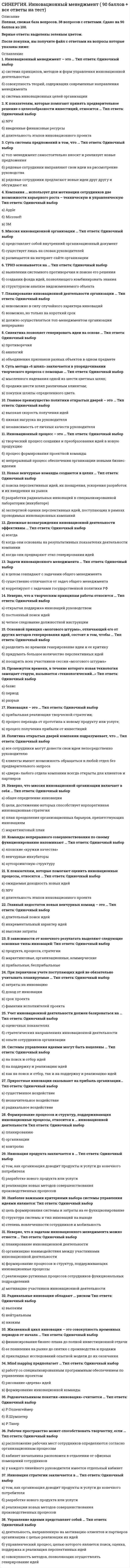    
          Описание
          Сдано на 97 баллов. Скриншот с отметкой прилагается к работе. Ответы выделены цветомПосле покупки Вы получите файл с ответами на вопросы которые указаны ниже: 
          Оглавление
          1. Главный недостаток новых венчурных команд – это …длительный поиск идейвысокие затратыинкрементальный характер идей2. Инновационный процесс – это …а) творческий процесс создания и преобразования идей в новую продукциюв) непрерывный процесс обеспечения организации новыми бизнес-идеямиб) процесс формирования проектной команды3. Суть системы предложений в том, что ...рядовые сотрудники предлагают новые идеи друг другу и обсуждают ихрядовые сотрудники направляют свои идеи на рассмотрение руководстватоп-менеджмент самостоятельно вносит и реализует новые предложения4. К показателям, которые помогают оценить инновационные процессы, относится ...длительность этапов инновационного проектаNPVожидаемая доходность новых идеи5. Родоначальником понятия «инновация» считается …б) Й.Шумпетерв) Р.Такера) Р.Оппенгеймер6. Неверно, что миссия инновационной организации включает в себя ...цели, достижению которых способствует корпоративная инновационная стратегияплан преодоления организационных барьеров, препятствующих инновацияммаркетинговый планобщее определение инновации7. Неверно, что к творческим принципам работы относится …б) постоянный поиск идейв) четкое следование должностной инструкцииа) открытая поддержка инноваций руководством8. Команды непрерывного совершенствования по своему функционированию напоминают ...японские «кружки качества»венчурные инкубаторыаутсорсинговую структуру9. Суть метода «6 шляп» заключается в упорядочивании творческого процесса с помощью …в) покупки шляпы определенного цвета.б) продажи шести шляп различным клиентам;а) мысленного надевания одной из шести цветных шляп;10. Инновация продукта заключается в …том, как организация доводит продукты и услуги до конечного потребителяразработке нового продукта или услугиреализации новых методов совершенствования производственных процессов11. Новые венчурные команды создаются в целях …разработки радикальных инноваций в специализированной лаборатории (инкубаторе)экспертной оценки перспективных идей, поступающих в рамках проводимых инновационных кампанийпоиска перспективных идей, их поощрения, ускорения разработок и их внедрения на рынок12. Главное преимущество политики открытых дверей – это … высокая скорость получения идей независимость от личных качеств руководителя низкая нагрузка на руководителя13. Компания … использует для мотивации сотрудников две возможности карьерного роста – техническую и управленческую3MMicrosoftApple14. Неверно, что к задачам инновационного менеджмента можно отнести ...мотивацию участников инновационной деятельностипланирование инновационной деятельностиорганизацию взаимодействия между участниками инновационной деятельностиформирование процессов и структур, поддерживающих инновационные процессыреализацию рутинных процессов сотрудников функциональных подразделении15. Инновация – это …а) прибыльная реализация творческой стратегии;в) процесс получения прибыли от инвестиций.б) процесс перехода от прототипа к новому продукту или услуге;16. Политика открытых дверей компании подразумевает, что …«двери» любого отдела компании всегда открыты для клиентов и партнероввсе сотрудники могут донести свои идеи непосредственно руководителюклиенты имеют возможность обращаться в любой отдел без предварительного запроса17. Радикальные инновации обладают ... рискомвысокимнизкимнейтральным18. Денежные вознаграждения инновационной деятельности эффективны ...всегдакогда они предваряют этап генерирования идеикогда они основаны на результативных показателях деятельности компании19. При первичном учете поступающих идей не обязательно учитывать планируемые …а) затраты на инновациюв) срок проектаг) фамилии исполнителей проектаб) доход от инновации20. Жизненный цикл инновации - это совокупность временных периодов от начала ...прикладных исследовании опытной модели до их окончанияее появления на рынке до снятия с производства и продажифинансирования бизнес-плана до полной инвестиционной отдачи21. Наиболее важными критериями выбора системы управления идеями являются:степень вовлеченности сотрудников и мобильностьструктура системы и тип инноваций на выходецель формирования системы и затраты на ее функционирование22. Планирование инновационной деятельности организации ...должно осуществляться топ-менеджментом организации непрерывноневозможно в силу случайного характера инновациивозможно, но только на короткий срок23. Синектика позволяет генерировать идеи на основе …противоречияобъединения признаков разных объектов в одном предметеаналогий24. Mind mapping предполагает...работу со специализированным программным обеспечением по управлению проектомформирование инновационной командырисование «дерева» идей25. Основной принцип «мозгового штурма», отличающий его от других методов генерирования идей, состоит в том, чтобы ...поощрить всех участников сессии «мозгового штурма»разделить во времени генерирование идеи и ее критикупридумать большое количество перспективных идей26. Главное преимущество политики открытых дверей – это … высокая скорость получения идей независимость от личных качеств руководителя низкая нагрузка на руководителя27. В зависимости от конечного результата выделяют следующие основные типы инноваций:прибыльные, бесприбыльныепродукта, процесса, стратегиимаркетинговые, организационные, коммерческие28. Управление идеями представляет собой …б) управленческий процесс, целью которого является поиск, оценка, поддержка и реализация перспективных идейв) совокупность методов, позволяющих осуществлять генерирование идейа) деятельность, направленную на мотивацию клиентов и партнеров организации с целью реализации их идей29. Приростные инновации оказывают на прибыль организации…а) существенное воздействиев) радикальное воздействиеб) незначительное воздействие30. Инновационный менеджмент – это …б) совокупность теорий, содержащих современные направления менеджментав) система инновационных целей организацииа) система принципов, методов и форм управления инновационной деятельностью 
            
            
            [Синергия] Инновационный менеджмент.Тест Синергия (97 баллов)СИНЕРГИЯ Иностранный язык в сфере юриспруденции (ответы на тест)СИНЕРГИЯ Иностранный язык в сфере юриспруденции ответы (Сборник тесты 2021)[Синергия] Институциональная экономика.Тест Синергия (87 баллов)СИНЕРГИЯ Интеллектуальные информационные системы [52 вопроса с ответами на тест 2021]СИНЕРГИЯ Интернет-маркетинг [43 вопроса с ответами на тест 2021]СИНЕРГИЯ Интернет-маркетинг [74 вопроса с ответами на тест 2021][Синергия] Имитационное моделирование экономических процессов (тест, зачет, экзамен, вопросы, ответы)СИНЕРГИЯ Инвестиционный менеджмент [59 вопросов с ответами на тест 2021]СИНЕРГИЯ Инвестиционный менеджмент (73/100)СИНЕРГИЯ Инвестиционный менеджмент (83/100)СИНЕРГИЯ Индустрия спорта (90/100)[СИНЕРГИЯ] Инженерная геология (тесты + ответы МОИ МТИ)СИНЕРГИЯ Инженерно-техническая защита информации.Тест Ответы 2021