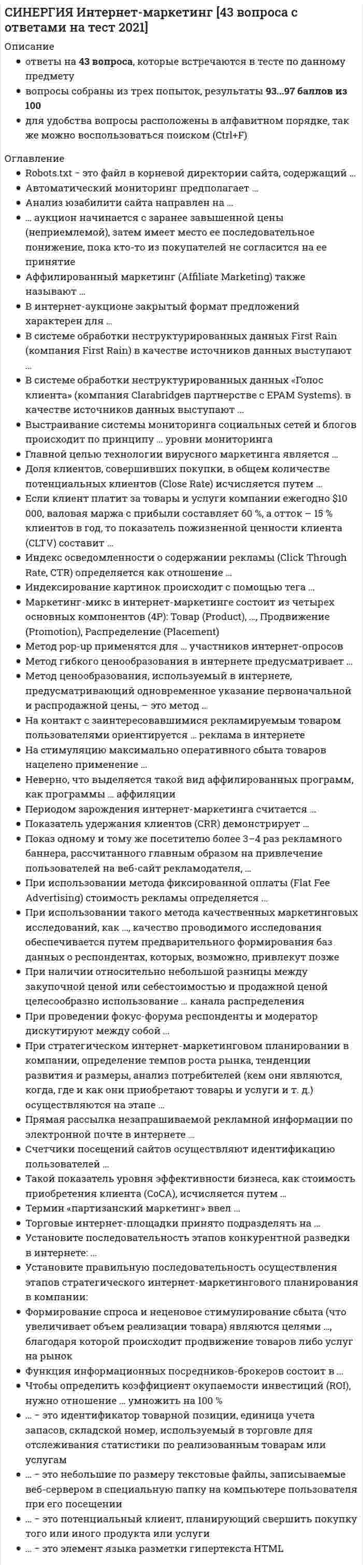      
          Описание
          ответы на 74 вопроса, которые встречаются в тесте по данному предметувопросы собраны из нескольких попыток, результаты 93...97 баллов из 100для удобства вопросы расположены в алфавитном порядке, так же можно воспользоваться поиском (Ctrl+F) 
          Оглавление
          CTR (Click Through Ratio) – это …Robots.txt − это файл в корневой директории сайта, содержащий …Автоматический мониторинг предполагает …Анализ юзабилити сайта направлен на …… аукцион начинается с заранее завышенной цены (неприемлемой), затем имеет место ее последовательное понижение, пока кто-то из покупателей не согласится на ее принятиеАффилированный маркетинг (Affiliate Marketing) также называют …Больше всего новых сайтов люди находят с помощью …В гибридных поисковых системах …В интернет-аукционе закрытый формат предложений характерен для …В поисковых системах индексы строятся …В поисковых системах каталоги строятся …В системе обработки неструктурированных данных First Rain (компания First Rain) в качестве источников данных выступают …В системе обработки неструктурированных данных «Голос клиента» (компания Clarabridgeв партнерстве с EPAM Systems). в качестве источников данных выступают …Виртуальная экскурсия по Эрмитажу – пример …Вопросы персонального характера (профессия, место жительства) желательно указывать …Все ссылки из sitemap …Выстраивание системы мониторинга социальных сетей и блогов происходит по принципу … уровни мониторингаГлавной целью технологии вирусного маркетинга является …Динамичное ценообразование означает …Для анализа сети Интернет и Интернет-рынка наиболее эффективными являются …Для оптимизации Flash сайтов под поисковые системы необходимо …Доля клиентов, совершивших покупки, в общем количестве потенциальных клиентов (Close Rate) исчисляется путем …Если клиент платит за товары и услуги компании ежегодно $10 000, валовая маржа с прибыли составляет 60 %, а отток – 15 % клиентов в год, то показатель пожизненной ценности клиента (CLTV) составит …Заполнение пользователем формы с перечнем вопросов относится …Значительную часть времени, проведенного в Интернет, российские взрослые пользователи тратят на …Индекс осведомленности о содержании рекламы (Click Through Rate, CTR) определяется как отношение …Индексирование картинок происходит с помощью тега …К преимуществам рекламы в Интернет относится …Каждый пользователь, который при посещении веб-страницы углубился более чем на один уровень, является …Кумулятивная полезность электронных товаров проявляется в …Маркетинг-микс в интернет-маркетинге состоит из четырех основных компонентов (4P): Товар (Product), …, Продвижение (Promotion), Распределение (Placement)Метод pop-up применятся для … участников интернет-опросовМетод гибкого ценообразования в интернете предусматривает …Метод ценообразования, используемый в интернете, предусматривающий одновременное указание первоначальной и распродажной цены, – это метод …На контакт с заинтересовавшимися рекламируемым товаром пользователями ориентируется … реклама в интернетеНа сайте есть лента последних новостей и отдельные страницы для каждой новости. Больше всего к этим страницам для sitemap.xml подойдут значения priority …На стимуляцию максимально оперативного сбыта товаров нацелено применение …Неверно, что выделяется такой вид аффилированных программ, как программы … аффиляцииНовый сайт помещается в «песочницу» …Оптимальным (Более выгодным) будет размещение 10 ссылок …Особенностью российской электронной торговли является …Периодом зарождения интернет-маркетинга считается …Показатель удержания клиентов (CRR) демонстрирует …Показ одному и тому же посетителю более 3–4 раз рекламного баннера, рассчитанного главным образом на привлечение пользователей на веб-сайт рекламодателя, …При использовании метода фиксированной оплаты (Flat Fee Advertising) стоимость рекламы определяется …При использовании такого метода качественных маркетинговых исследований, как …, качество проводимого исследования обеспечивается путем предварительного формирования баз данных о респондентах, которых, возможно, привлекут позжеПри наличии относительно небольшой разницы между закупочной ценой или себестоимостью и продажной ценой целесообразно использование … канала распределенияПри проведении фокус-форума респонденты и модератор дискутируют между собой …При стратегическом интернет-маркетинговом планировании в компании, определение темпов роста рынка, тенденции развития и размеры, анализ потребителей (кем они являются, когда, где и как они приобретают товары и услуги и т. д.) осуществляются на этапе …Привлекает внимание …«Прозрачное» ценообразование предполагает …Процесс реинтермедиации на электронном рынке связан с …Прямая рассылка незапрашиваемой рекламной информации по электронной почте в интернете …Регистрировать сайт в каталоге DMOZСтруктура электронного магазина включает …Счетчики посещений сайтов осуществляют идентификацию пользователей …Такой показатель уровня эффективности бизнеса, как стоимость приобретения клиента (CoCA), исчисляется путем …Таргетинг – это …Термин «партизанский маркетинг» ввел …Торговые интернет-площадки принято подразделять на …Традиционные компании могут принять решение об использовании электронного рынка с целью …Трафик – это …У главной страницы сайта …Установите последовательность этапов конкурентной разведки в интернете: …Установите правильную последовательность осуществления этапов стратегического интернет-маркетингового планирования в компании:Формирование спроса и неценовое стимулирование сбыта (что увеличивает объем реализации товара) являются целями …, благодаря которой происходит продвижение товаров либо услуг на рынокФункция информационных посредников-брокеров состоит в …Целевой профиль – это …Чтобы определить коэффициент окупаемости инвестиций (ROI), нужно отношение … умножить на 100 %… − это идентификатор товарной позиции, единица учета запасов, складской номер, используемый в торговле для отслеживания статистики по реализованным товарам или услугам… − это небольшие по размеру текстовые файлы, записываемые веб-сервером в специальную папку на компьютере пользователя при его посещении… − это потенциальный клиент, планирующий свершить покупку того или иного продукта или услуги… – это показатель того, что пользователь заинтересовался сайтом… − это элемент языка разметки гипертекста HTML 
            
            
            СИНЕРГИЯ Интернет-маркетинг [74 вопроса с ответами на тест 2021]СИНЕРГИЯ Инфокоммуникационные системы и сети [150 вопросов с ответами на тест 2021]СИНЕРГИЯ Информатика и информационно-коммуникационные технологии в профессиональной деятельности (97/100)СИНЕРГИЯ. Информатика и программирование; /Современные информационные технологии;/ Информатика (1- 2 семестр). Более 500 ОТВЕТОВ НА ТЕСТЫ. СИНЕРГИЯ Информационные и коммуникационные технологии в деятельности психолога (ответы на тест)СИНЕРГИЯ Информационные системы в экономике (90/100)СИНЕРГИЯ Информационные технологии в дизайне (87/10)СИНЕРГИЯ Инженерно-техническая защита информации.Тест Ответы 2021СИНЕРГИЯ. Инновационный менеджмент ( 90 баллов + все ответы на тест)[Синергия] Инновационный менеджмент.Тест Синергия (97 баллов)СИНЕРГИЯ Иностранный язык в сфере юриспруденции (ответы на тест)СИНЕРГИЯ Иностранный язык в сфере юриспруденции ответы (Сборник тесты 2021)[Синергия] Институциональная экономика.Тест Синергия (87 баллов)СИНЕРГИЯ Интеллектуальные информационные системы [52 вопроса с ответами на тест 2021]