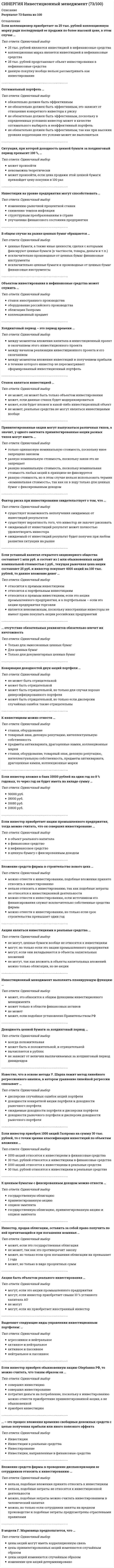      
          Описание
          Результат 83 балла из 100 (Корректные ответы 25 из 30) 
          Оглавление
          Инвестиционный менеджмент выполнять планирующую функцию …Холдинговый период – это период времени …Инвестор, продав облигацию, оставить за собой право получить по ней причитающийся при погашении номинал …В модели Г. Марковица предполагается, что …На макроуровне инвестиции требуются для …… отсутствие обязательных реквизитов обязательно влечет их ничтожностьСитуация, при которой доходность ценной бумаги за холдинговый период превысит 100 %, …В общем случае на рынке ценных бумаг обращаются …Если инвестор сформировал «портфель роста», то …Если инвестор сформировал портфель из государственных облигаций с целью получения стабильного дохода, то по склонности к риску такого инвестора, скорее всего, можно отнести к … типуНа процесс инвестирования фактор инфляции …Приобретение Инкомбанком картины К. Малевича «Черный квадрат» можно считать инвестированием, если …Если инвестор приобретает акцию промышленного предприятия, тогда можно считать, что он совершил инвестирование …В общем случае процесс формирования портфеля ценных бумаг …Рынок ценных бумаг (РЦчастью совокупного ресурсного рынка …Если акция была куплена инвестором за 10 руб., а продана за 9 руб. – …Стандартное отклонение в теории Марковица используется для оценки …Инвестиции на уровне предприятия могут способствовать …Вложение средств фирмы в проведение диспансеризации ее сотрудников относить к инвестированию …На безрисковую процентную ставку влияет фактор …Оптимальный портфель …Главное отличие доходности ценной бумаги от отдачи ценной бумаги в том, что …Известно, что в основе метода У. Шарпа лежит метод линейного регрессионного анализа, в котором уравнение линейной регрессии связывает …К инвестициям можно отнести право … при его использовании как вложение в объекты предпринимательской деятельностиЕсли инвестор намерен вложить 1000 акций Газпрома в уставный капитал некоммерческого образовательного учреждения, то данные акции …Доходность инвестирования за один шаг расчета измеряется …Главная цель инвестиционного менеджмента состоит в том, чтобы …К ценным бумагам с фиксированным доходом можно отнести …Инвестиции на микроуровне способствуют …Если коллекционер приобретает за 25 тыс. рублей коллекционную марку ради последующей ее продажи по более высокой цене, в этом случае … 
            
            
            СИНЕРГИЯ Инвестиционный менеджмент (83/100)СИНЕРГИЯ Индустрия спорта (90/100)[СИНЕРГИЯ] Инженерная геология (тесты + ответы МОИ МТИ)СИНЕРГИЯ Инженерно-техническая защита информации.Тест Ответы 2021СИНЕРГИЯ. Инновационный менеджмент ( 90 баллов + все ответы на тест)[Синергия] Инновационный менеджмент.Тест Синергия (97 баллов)СИНЕРГИЯ Иностранный язык в сфере юриспруденции (ответы на тест)СИНЕРГИЯ Документооборот в управлении│Документационное обеспечение управления (ответы на тест)СИНЕРГИЯ Древние языки и культуры (73/100)СИНЕРГИЯ Здания и инженерные системы гостиниц (77/100)[Синергия] Земельное право.Тест Синергия (100 баллов)СИНЕРГИЯ Избирательное право (97/100)[Синергия] Имитационное моделирование экономических процессов (тест, зачет, экзамен, вопросы, ответы)СИНЕРГИЯ Инвестиционный менеджмент [59 вопросов с ответами на тест 2021]