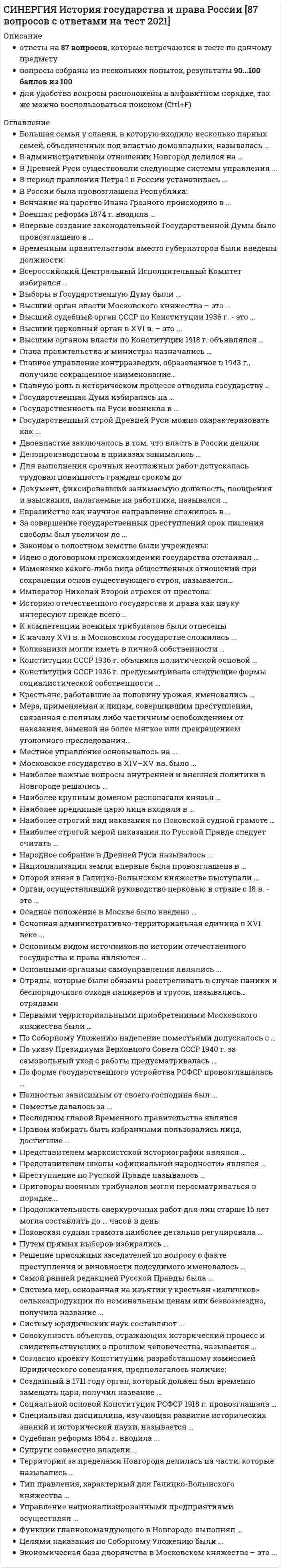     
          Описание
          Все вопросы и ответы к ним. 96 вопросов с ответами. Сдано на 90 баллов из 100 (были попытки на 87 и 93 балла).Год формирования базы ответов и сдачи - 2021.Верные ответы выделены зеленым цветом.После покупки, вы получите файл с ответами на вопросы, которые указаны ниже: 
          Оглавление
          1. Московское государство в XIV–XV вв. было ...раннефеодальной монархиейсословно-представительной монархиейабсолютной монархиейфеодальной республикой2. Судебная реформа 1864 г. вводила ... розыскной судебный процесссостязательный судебный процессподчинение судов администрациивыборность всех судей населением3. Самое высокое положение среди купцов занимали … =гости=сурожане=суконники4. К компетенции военных трибуналов были отнесены Тип ответа: Множественный выборпреступления, совершенные военнослужащимихищения социалистической собственностиуклонение от исполнения воинской повинностимелкие кражи5. По указу Президиума Верховного Совета СССР 1940 г. за самовольный уход с работы предусматривалась … уголовная ответственностьадминистративная ответственностьдисциплинарная ответственность6. Последним главой Временного правительства являлся ЛенинЛьвовКеренскийВитте7. Судебник 1497 г. регулировал по преимуществу нормы … уголовного и процессуального правагражданского праваадминистративного правауголовного и гражданского права8. Всероссийский Центральный Исполнительный Комитет избирался …Всероссийским съездом СоветовСоветом народных комиссаровпрямыми выборами населениемместными советами9. Сторонниками норманнской теории возникновения Древнерусского государства являлись ... БайерЛомоносовШлецерРыбаков10. Приговоры военных трибуналов могли пересматриваться в порядке… =апелляции=кассации=надзора11. Правом избирать быть избранными пользовались лица, достигшие … 16 лет18 лет20 лет25 лет12. Государственный строй Древней Руси можно охарактеризовать как ... раннефеодальную монархиюсословно-представительную монархиюабсолютную монархиюреспублику13. В Древней Руси существовали следующие системы управления ... военно-десятичнаяприказно-воеводскаядворцово-вотчиннаянаместничьяколлегиальная14. Новые административно-территориальные единицы, появившиеся в ходе реформ Петра I – это … +районы+области+провинции+губернии15. Конституция СССР 1936 г. объявила политической основой … Советы депутатов трудящихсяместные советыСоветы народных депутатовСоветы рабочих, крестьянских и красноармейских депутатов16. Осадное положение в Москве было введено … 22 июня 1941 г.20 октября 1941 г.5 декабря 1941 г.19 ноября 1942 г.17. Мера, применяемая к лицам, совершившим преступления, связанная с полным либо частичным освобождением от наказания, заменой на более мягкое или прекращением уголовного преследования… *амнистия*презумпция*преюдиция*фикция18. За совершение государственных преступлений срок лишения свободы был увеличен до … 15 лет20 лет25 лет30 лет19. Решение присяжных заседателей по вопросу о факте преступления и виновности подсудимого именовалось … постановлениеприговорвердиктпредставление20. Инициатива пересмотра основных законов принадлежала … ИмператоруГосударственной ДумеГосударственному СоветуИмператору, Государственной Думе и Государственному Совет21. Основной целью наказания по Воинскому артикулу 1715 г. было … устрашениеизоляцияперевоспитание22. По форме государственного устройства РСФСР провозглашалась … унитарнымгосударствомфедерациейконфедерацией23. СССР был образован в ... =1920 г=1922 г=1924 г=1929 г24. Первыми территориальными приобретениями Московского княжества были … Можайск и КоломнаНовгород и ПсковРязань и ТверьКиев и Путивль25. Военная реформа 1874 г. вводила ... рекрутские наборывсеобщую воинскую повинностьпрофессиональную армиюосвобождение дворян от военной службы26. Народное собрание в Древней Руси называлось ... осподавечесоветсенат27. Наиболее преданные царю лица входили в … +Ближнюю Думу+Земский Собор+приказы+Освященный Собор28. Евразийство как научное направление сложилось в … первой половине XIXв второй половине XIXв 20-е гг.XXв 40-е гг. XX в29. Согласно Основным государственным законам монарх разделял законодательную власть с … =Государственной Думой==Государственной Думой и Государственным Советом=Государственной Думой и Советом Министров=Государственной Думой, Государственным Советом и Советом Министров30. Путем прямых выборов избирались … городские Советысельские СоветыСоветы всех уровней31. Выборы в Государственную Думу были … всеобщими, прямыми и равнымиоснованы на системе курийвсеобщими и равными, но не прямымипрямыми, но не равными32. Высший орган управления в СССР в годы Великой Отечественной войны, это ... =Государственный Комитет Обороны=СНК=Политбюро ЦК ВКП(б)=Верховный Совет СССР33. Крепостное право в России было отменено в ... 180318251861188134. Социальной основой Конституция РСФСР 1918 г. провозглашала … диктатуру пролетариатадиктатуру крестьянствадиктатуру интеллигенцииравноправный союз всех классов35. Национализация земли впервые была провозглашена в … Декрете о миреДекрете о землеКонституции РСФСР 1918 гДекрете о печати36. Преступление по Русской Правде называлось ... обидапереветлихое дело37. Территория за пределами Новгорода делилась на части, которые назывались … пятиныобластипрефектурыгубернии38. Первая Государственная Дума была созвана в … 186119061914191739. Наиболее строгой мерой наказания по Русской Правде следует считать ... смертную казньпоток и разграблениевиру ссылку40. Первая Конституция СССР была принята в ... 1922 г1924 г1929 г1936 г41. Крестьяне, работавшие за половину урожая, именовались ... =серебряники=половники=холопы=страдники42. Отряды, которые были обязаны расстреливать в случае паники и беспорядочного отхода паникеров и трусов, назывались… отрядами тыловымивнутреннимизаградительнымисторожевыми43. Представителем школы «официальной народности» являлся … М.П. ПогодинИ.Д. БеляевМ.В. ЛомоносовН.А. Рыжков44. Наиболее строгий вид наказания по Псковской судной грамоте … смертная казньпоток и разграблениештрафссылка45. Высший орган власти Московского княжества – это … Государственная ДумаВечеБоярская ДумаСъезд феодалов46. Полностью зависимым от своего господина был ... смердзакупхолопотрок47. Совокупность объектов, отражающих исторический процесс и свидетельствующих о прошлом человечества, называется … фактисточникфундаментдогма48. В период правления Петра I в России установилась ... сословно-представительная монархияконституционная монархияабсолютная монархияреспублика49. Впервые создание законодательной Государственной Думы было провозглашено в … Манифесте 17 октябряОсновных законахПоложении о выборах Государственной Думы50. В России была провозглашена Республика: =3 марта 1917 года=1 сентября 1917 года=25 октября 1917 года=10 июля 1918 года51. Император Николай Второй отрекся от престола: 2 марта 1917 года1 сентября 1917 года25 октября 1917 года20 декабря 1917 года52. Для выполнения срочных неотложных работ допускалась трудовая повинность граждан сроком до 1 месяца2 месяцев3 месяцев6 месяцев53. Очевидец преступления по Русской Правде назывался ... =видоком=послухом=свидетелем54. Наиболее важные вопросы внутренней и внешней политики в Новгороде решались … на вечеОсподойкняземархиепископом55. Управление национализированными предприятиями осуществлял … Совет труда и обороныВысший Совет Народного ХозяйстваВсероссийский съезд СоветовВсероссийский Центральный Исполнительный Комитет56. Супруги совместно владели ... *родовыми вотчинами*выслуженными вотчинами*купленными вотчинами*поместьем57. Идею о договорном происхождении государства отстаивал ... КарамзинСергеевичМиллерЮшков58. Конституция СССР 1936 г. объявила политической основой … *Советы депутатов трудящихся*местные советы*Советы народных депутатов*Советы рабочих, крестьянских и красноармейских депутатов59. Высший церковный орган в XVI в. – это ... Земский соборОсвященный соборСинодДуховная коллегия60. Основными органами самоуправления являлись ... Тип ответа: Множественный выбор губная избаземская избапоместная избаприказыБоярская дума61. Продолжительность сверхурочных работ для лиц старше 16 лет могла составлять до … часов в день =2=3=4=562. Основной целью наказания по Воинскому артикулу 1715 г. было … устрашениеизоляцияперевоспитание63. Законом о волосном земстве были учреждены волостные собранияволосные управыисполкомыволостные советы64. Окончательно феодальная раздробленность наступила на Руси в … 1125 г1132 г1147 г1240 г65. Историю отечественного государства и права как науку интересуют прежде всего … юридические факты и явленияпрогнозы развития государства и праваобщегуманитарные проблемыправовые акты66. Ставку Верховного Главнокомандования возглавил СталинБерияЖуковМолотов67. Представителем марксистской историографии являлся … М.П. ПокровскийМ.В. ЛомоносовВ.О. КлючевскийЧичерин68. Главную роль в историческом процессе отводила государству … норманнская теорияшкола «официальной народности»юридическая школамарксистская историография69. Делопроизводством в приказах занимались … =бояре=подьячие=стрельцы=воеводы70. В административном отношении Новгород делился на … районыокругадепартаментыконцы71. Большая семья у славян, в которую входило несколько парных семей, объединенных под властью домовладыки, называлась ... братчиназадругаземщинавервь72. Основная административно-территориальная единица в XVI веке ... =волость=удел=уезд=провинция73. Тип правления, характерный для Галицко-Волынского княжества …  монархическийдемократическийаристократический74. Стадиями судебного процесса по Русской Правде являлись ... =заклич=сыск=свод=гонение следа75. Опорой князя в Галицко-Волынском княжестве выступали … бояресмердыслужилые феодалыхолопы76. Местное управление основывалось на ... системе обложенийсистеме кормленийсистеме даренийсистеме пожалований77. Самой ранней редакцией Русской Правды была ... =краткая=сокращенная=пространная78. Систему юридических наук составляют ... отраслевые юридические наукиприкладные юридические наукигосударственного и хозяйственного праватеоретико-исторические юридические науки79. Временным правительством вместо губернаторов были введены должности: мировых посредниковнаместниковгубернских комиссаровволостелей80. Двоевластие заключалось в том, что власть в России делили Временное правительствоСовнаркомГосударственная ДумаПетроградский совет рабочих и солдатских депутатов81. Венчание на царство Ивана Грозного происходило в ... =1540 г=1547 г=155082. Специальная дисциплина, изучающая развитие исторических знаний и исторической науки, называется … Тип ответа: Одиночный выбор источниковедениедипломатикаисториографияпалеография83. Государственная Дума избиралась на … 1 год2 года4 года5 лет84. Оппозиционны царскому правительству были … *Первая и Вторая Думы*Первая и Третья Думы*Третья и Четвертая Думы*Вторая и Четвертая Думы85. Высший орган власти по Конституции СССР 1936 г. ... Т Съезд СоветовВЦИКСНКВерховный совет86. По Соборному Уложению наделение поместьями допускалось с … 15 лет18 лет20 лет25 лет87. Изменение какого-либо вида общественных отношений при сохранении основ существующего строя, называется…реформойреставрациейреволюцией88. Конституция СССР 1936 г. предусматривала следующие формы социалистической собственности ... =государственную=колхозно-кооперативную=личную=муниципальную89. Россия была провозглашена республикой Советов … 3 июля 1917 г25 октября 1917 г21 декабря 1917 г6 января 1918 г90. К началу XVI в. в Московском государстве сложилась ... численная система управлениядворцово-вотчинная система управленияприказно-воеводская система управления91. Функции главнокомандующего в Новгороде выполнял … =князь=тысяцкий=посадник=архиепископ92. Колхозники могли иметь в личной собственности … постройки, молочный скот, мелкий инвентарьсельхозтехникупостройкимелкий инвентарь93. Высшим органом власти по Конституции 1918 г. объявлялся …  Совет народных комиссаровВсероссийский Центральный Исполнительный КомитетГосударственный СоветВсероссийский съезд Советов94. Новые высшие органы власти, учрежденные Петром I ... Его Императорского Величества КанцелярияминистерстваСенатГосударственный советколлегии95. Целями наказания по Судебнику 1497 г. являлись … =устрашение и возмездие=устрашение и изоляция преступника=перевоспитание преступника и предупреждение новых преступлений=изоляция и перевоспитание преступника96. Согласно проекту Конституции, разработанному комиссией Юридического совещания, предполагалось наличие: императораоднопалатного парламентадвухпалатного парламента 
            
            
            СИНЕРГИЯ. История государства и права России (90/100 баллов + все ответы на тест)СИНЕРГИЯ ИСТОРИЯ ОТВЕТЫ📗ТЕСТЫ 2021 (Все ответы выделены)СИНЕРГИЯ Кадровая служба организации [76 вопросов с ответами на тест 2021]СИНЕРГИЯ Кадровая служба организации (77/100)[Синергия] Кадровая служба организации.Тест Синергия 2021СИНЕРГИЯ Клиническая психология детей и подростков [48 вопросов с ответами на тест 2021]Синергия КомандообразованиеСинергия Информационные технологии в юридической деятельности 2021-2022 тесты Сборник ответов из 100 вопросов на отлично (95 из 100)СИНЕРГИЯ Информационные технологии в юридической деятельности [52 вопроса с ответами на тест 2021]СИНЕРГИЯ. Информационные технологии в Юридической Деятельности (87 баллов + все ответы на тест)СИНЕРГИЯ Информационные технологии в юридической деятельности [ответы к тесту] 2021г.СИНЕРГИЯ Информационный менеджмент [113 вопросов с ответами на тест 2021]СИНЕРГИЯ. История (97/100 баллов + 302 ответа на тест)СИНЕРГИЯ История архитектуры и строительства (ответы на тест)