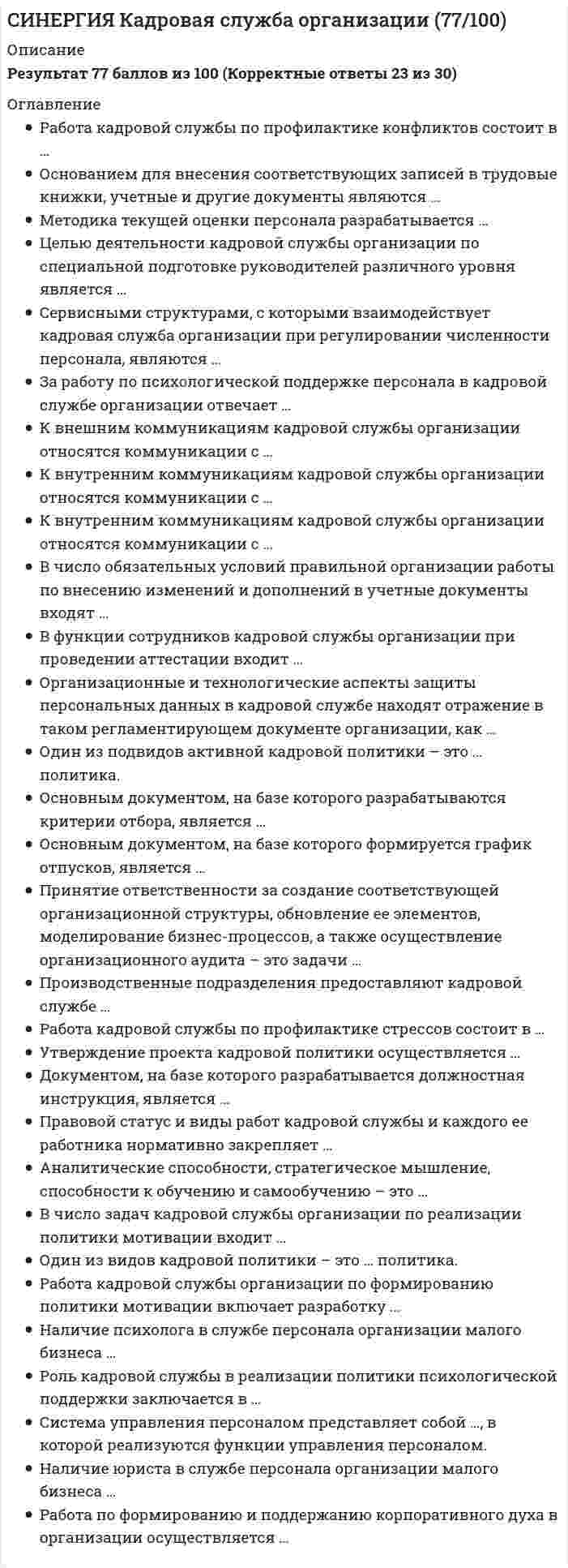     
          Описание
          Тест 30 вопросовСдано на 73 балла в 2021г, скриншот отметки прилагается к работеПосле покупки Вы получите файл с ответами на вопросы которые указаны ниже: 
          Оглавление
          1.Целью деятельности кадровой службы организации по реализации политики регулирования персонала является создание системы,обеспечивающей...удовлетворение потребности организации в трудовых ресурсахусловия формирования и поддержания корпоративного духазаинтересованность работников в добросовестном исполнении обязанностейнеобходимый квалификационный уровень, уровень ответственности и лояльности работников 2. К внешним коммуникациям кадровой службы организации относятся коммуникации с ...финансовой службойналоговыми органамислужбой безопасности 3. За работу по психологической поддержке персонала в кадровой службе организации отвечает .все сотрудники кадровой службы организациируководитель службы штатный психолог4. К организациям-посредникам, с которыми взаимодействует кадровая служба организации при привлечении персонала, относятся ...рекрутинговые агентства консалтинговые фирмы налоговые органы5. Правовой статус и виды работ кадровой службы и каждого ее работника нормативно закрепляет ...инструкция по делопроизводствуведомственная регламентация делопроизводстваположение о службе и должностные инструкции6. К внешним коммуникациям кадровой службы организации относятся коммуникации ...со службой безопасностис профессиональными образовательными учреждениямис руководителями структурных подразделений7. В число обязательных условий правильной организации работы по внесению изменений и дополнений в учетные документы входят ...одновременное изменение идентичных показателей сразу во всех видах карточек, журналов и баз данных внесение изменений в один-два документапервоначальное внесение необходимых изменений и дополнений в электронный экземпляр карточки и затем распечатка на принтере указанных изменений и дополнений в бумажные экземплярыформирование картотеки контролируемых документов8. Один из видов кадровой политики - это ... политика.активнаякосвеннаясистемная9. Роль кадровой службы в реализации политики психологической поддержки заключается в ...формировании корпоративного духа предварительном обучении персоналаотборе наиболее стрессоустойчивых 10. .Целью деятельности кадровой службы организации по формированию управленческого резерва является ...формирование группы потенциальных руководителей организации повышение квалификации руководителейадаптация руководителей11. Целью деятельности кадровой службы организации по специальной подготовке руководителей различного уровня являетсяформирование группы потенциальных руководителей организацииповышение квалификации руководителей для их дальнейшего продвижения адаптация руководителей12. Специалист, имеющий панорамное видение ситуации в организации, обладающий практическими навыками в области управления персоналом и навыками эксперта, - это кадровый ...консультанттехнологисполнитель13. Явочная численность - это ...число лиц списочного состава, вышедших на работу в данный день (включая находящихся в командировках)число официально работающих на данном предприятии людей и числящихся в штате данного предприятияопределенное и научно обоснованное число работников предприятия14. Производственные подразделения предоставляют кадровой службе .штатное расписаниеграфики отпусковсведения о приеме, перемещении, увольнении работниковрасчеты потребности в рабочей силепредставления о поощрении15. Руководитель кадровой службы имеет статус ...заместителя первого руководителя организации руководителя низового звена руководителя линейного подразделения16. Работа кадровой службы по профилактике конфликтов состоит в ...наказании конфликтующихразрешении конфликтоввыявлении и предотвращении конфликтов 17. При заполнении трудовой книжки запись о приеме на работу должна ...содержать сокращенное наименование организациисодержать подробную формулировку из приказасодержать название организации в тексте записи о приеме на работу содержать сведения о структурном подразделении, в которое принят работник18. Совокупность личностных качеств, обеспечивающих работнику возможность эффективно работать на определенном рабочем месте, -это...профессиональная рольличностные компетенциипрофессиональные компетенции19. Принятие ответственности за создание соответствующей организационной структуры, обновление ее элементов, моделирование бизнес-процессов, а также осуществление организационного аудита - это задачи ...административного экспертаинициатора измененийстратегического партнера20. Кадровая служба организации представляет собой ...подразделение, отвечающее за быструю адаптацию нового сотрудника в коллективеэлемент структуры системы управления персоналомподразделение, отвечающее за кадровое направление деятельности организации21. Внутренний регламент, регулирующий деятельность кадровой службы, - это ...правила внутреннего распорядка коллективный договорположение о кадровой службе22. Лидер-разработчик инновационных проектов в области кадрового менеджмента, требующих большого внимания и тщательной проработки, - это кадровый ...стратегконсультантинноватор23. Работа кадровой службы организации по формированию системы экономической мотивации включает разработку новых ... труда.форм организацииформ оплатыметодик оценки24. Сервисными структурами, с которыми взаимодействует кадровая служба организации при регулировании численности персонала,являются ...консалтинговые организациигосударственные службы занятости СМИ 25. Специалист, осуществляющий оперативную кадровую работу, это кадровыйтехнологконсультантисполнитель26. .В своей деятельности кадровая служба должна ориентироваться на ...методические требования к организации кадровой службыдолжностные инструкции работников кадровой службыправила внутреннего распорядка27. Основным документом, на базе которого формируется график отпусков, является ...штатное расписаниеописание рабочих местдолжностная инструкция28. .Член управленческой команды, отвечающий за разработку кадровой стратегии, организационные механизмы ее обеспечения, - этокадровый ...технологинноваторстратег29. Кадровая политика - это ...одно из направлений стратегии организации совокупность целей и способов их достижения по кадровому направлению деятельности организациипрограмма по обучению и повышению квалификации персонала компании30. Работа кадровой службы по профилактике стрессов состоит в ...выявлении и предотвращении стрессовнаказании сотрудников, подвергшихся стрессуразрешении стрессов 
            
            
            [Синергия] Кадровая служба организации.Тест Синергия 2021СИНЕРГИЯ Клиническая психология детей и подростков [48 вопросов с ответами на тест 2021]Синергия КомандообразованиеСИНЕРГИЯ Командообразование [все 37 вопросов с правильными ответами на тест 2021]СИНЕРГИЯ Командообразование (все ответы на тест)СИНЕРГИЯ Комплексное оснащение предприятий гостиничного и ресторанного бизнеса [45 вопросов с ответами на тест 2021]СИНЕРГИЯ Комплексное оснащение предприятий гостиничного и ресторанного бизнеса 📝Тесты ОтветыСИНЕРГИЯ Информационный менеджмент [113 вопросов с ответами на тест 2021]СИНЕРГИЯ. История (97/100 баллов + 302 ответа на тест)СИНЕРГИЯ История архитектуры и строительства (ответы на тест)СИНЕРГИЯ История государства и права России [87 вопросов с ответами на тест 2021]СИНЕРГИЯ. История государства и права России (90/100 баллов + все ответы на тест)СИНЕРГИЯ ИСТОРИЯ ОТВЕТЫ📗ТЕСТЫ 2021 (Все ответы выделены)СИНЕРГИЯ Кадровая служба организации [76 вопросов с ответами на тест 2021]