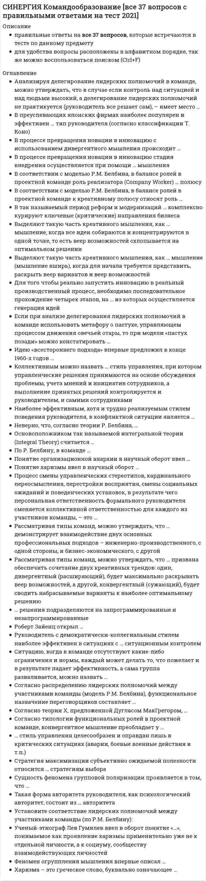      
          Описание
          правильные ответы на все 37 вопросов, которые встречаются в тесте по данному предметудля удобства вопросы расположены в алфавитном порядке, так же можно воспользоваться поиском (Ctrl+F) 
          Оглавление
          Анализируя делегирование лидерских полномочий в команде, можно утверждать, что в случае если контроль над ситуацией и над людьми высокий, а делегирование лидерских полномочий не практикуется (руководитель все решает сам), – имеет место …В преуспевающих японских фирмах наиболее популярен и эффективен … тип руководителя (согласно классификации Т. Коно)В процессе превращения новации в инновацию с использованием дивергентного мышления происходит …В процессе превращения новации в инновацию стадия внедрения осуществляется при помощи … мышленияВ соответствии с моделью Р.М. Белбина, в балансе ролей в проектной команде роль реализатора (Company Worker) … полюсуВ соответствии с моделью Р.М. Белбина, в балансе ролей в проектной команде к креативному полюсу относят роль …В так называемый период реформ и модернизаций … комплексно курируют ключевые (критические) направления бизнесаВыделяют такую часть креативного мышления, как … мышление, когда все идеи собираются и концентрируются в одной точке, то есть веер возможностей схлопывается на оптимальном решенииВыделяют такую часть креативного мышления, как … мышление (мышление вширь), когда для начала требуется представить, раскрыть веер вариантов и веер возможностейДля того чтобы реально запустить инновацию в реальный производственный процесс, необходимо последовательное прохождение четырех этапов, на … из которых осуществляется генерация идейЕсли при анализе делегирования лидерских полномочий в команде использовать метафору о пастухе, управляющем процессом движения овечьей отары, то при модели «пастух позади» можно констатировать …Идею «всестороннего подхода» впервые предложил в конце 1960-х годов …Коллективным можно назвать … стиль управления, при котором управленческие решения принимаются на основе обсуждения проблемы, учета мнений и инициатив сотрудников, а выполнение принятых решений контролируется и руководителем, и самими сотрудникамиНаиболее эффективным, хотя и трудно реализуемым стилем поведения руководителя, в конфликтной ситуации является …Неверно, что, согласно теории Р. Белбина, …Основоположником так называемой интегральной теории (Integral Theory) считается …По Р. Белбину, в команде …Понятие организационной анархии в научный оборот ввел …Понятие харизмы ввел в научный оборот …Процесс смены управленческих стереотипов, кардинального переосмысления, перестройки восприятия, смены социальных ожиданий и поведенческих установок, в результате чего персональная ответственность формального руководителя сменяется коллективной ответственностью для каждого из участников команды, – это …Рассматривая типы команд, можно утверждать, что … демонстрирует взаимодействие двух основных профессиональных подходов – инженерно-производственного, с одной стороны, и бизнес-экономического, с другойРассматривая типы команд, можно утверждать, что … призвана обеспечить сочетание двух креативных трендов: один, дивергентный (расширяющий), будет максимально раскрывать веер возможностей, а другой, конвергентный (сужающий), будет сводить набрасываемые варианты к наиболее оптимальному решению… решения подразделяются на запрограммированные и незапрограммированныеРоберт Зайенц открыл …Руководитель с демократически-коллегиальным стилем наиболее эффективен в ситуациях с … ситуационным контролемСитуацию, когда в команде отсутствуют какие-либо ограничения и нормы, каждый может делать то, что пожелает и в результате падает эффективность, а сама группа разваливается, можно назвать …Согласно распределению лидерских полномочий между участниками команды (модель Р.М. Белбина), функциональное назначение переговорщиков составляет …Согласно теории Х, предложенной Дугласом МакГрегором, …Согласно типологии функциональных ролей в проектной команде, конвергентное мышление преобладает у …… стиль управления целесообразен и оправдан лишь в критических ситуациях (аварии, боевые военные действия и т.п.)Стратегия максимизации субъективно ожидаемой полезности относится … стратегиям выбораСущность феномена групповой поляризации проявляется в том, что …Такая форма авторитета руководителя, как психологический авторитет, состоит из … авторитетаУстановите соответствие лидерских полномочий между участниками команды (по Р.М. Белбину):Ученый-этнограф Лев Гумилев ввел в оборот понятие «…», понимаемое как проявление харизмы применительно уже не к отдельной личности, а к социуму, сообществу взаимодействующих личностейФеномен огрyпплeния мышления впервые описал …Харизма – это греческое слово, буквально означающее … 
            
            
            СИНЕРГИЯ Командообразование (все ответы на тест)СИНЕРГИЯ Комплексное оснащение предприятий гостиничного и ресторанного бизнеса [45 вопросов с ответами на тест 2021]СИНЕРГИЯ Комплексное оснащение предприятий гостиничного и ресторанного бизнеса 📝Тесты ОтветыСИНЕРГИЯ Компьютерные сети (77/100)СИНЕРГИЯ Комьютерная графика (93/100)СИНЕРГИЯ Конкурентоспособный стартап [46 вопросов с ответами на тест 2021]СИНЕРГИЯ Конкуренция [165 вопросов с ответами на тест 2021]СИНЕРГИЯ. История государства и права России (90/100 баллов + все ответы на тест)СИНЕРГИЯ ИСТОРИЯ ОТВЕТЫ📗ТЕСТЫ 2021 (Все ответы выделены)СИНЕРГИЯ Кадровая служба организации [76 вопросов с ответами на тест 2021]СИНЕРГИЯ Кадровая служба организации (77/100)[Синергия] Кадровая служба организации.Тест Синергия 2021СИНЕРГИЯ Клиническая психология детей и подростков [48 вопросов с ответами на тест 2021]Синергия Командообразование