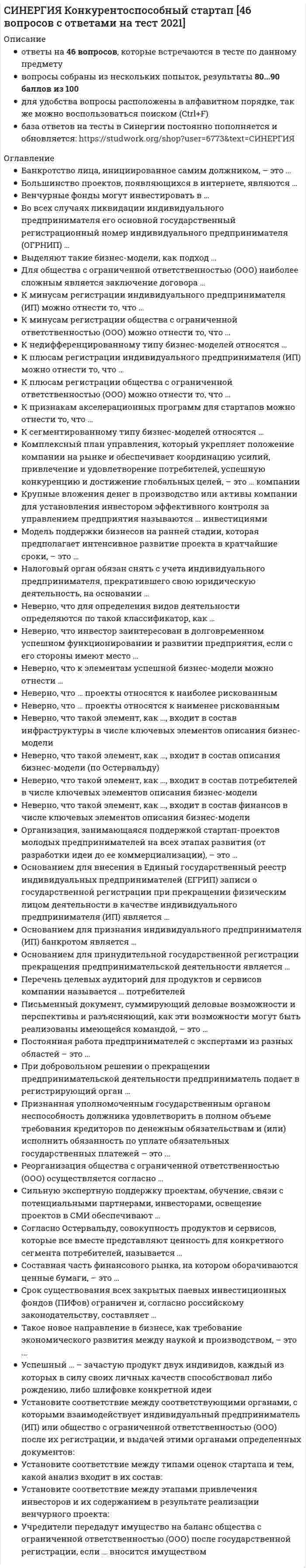      
          Описание
          ответы на 165 вопросов, которые встречаются в тесте по данному предметувопросы собраны из нескольких попыток, результаты 77...97 баллов из 100для удобства вопросы расположены в алфавитном порядке, так же можно воспользоваться поиском (Ctrl+F) 
          Оглавление
          Американский тип антимонопольного законодательства предусматривает несение виновными … ответственностиАнтимонопольное законодательство как отдельная отрасль права возникла в …Более сильным влиянием на окружение располагает фирма, …В качестве сторон тактических конкурентных диспозиций рассматриваются …В основе конкуренции между сторонами чаще всего лежит …В отличие от стратегии конкурентных действий, тактика конкурентных действий …В тактический период непосредственного взаимодействия фирм включается … фирмВедение своего бизнеса под чужим именем определяется как …Все стратегии конкурентных действий, за исключением стратегии …, нацеливают участников рынка на продолжение развития собственного бизнесаВыберите верный порядок конкурентных ситуаций:Выделение в конкурентной среде исключительно сильных участников рынков и тем более конкурентов вне конкуренции, представляет большую важность в сфере …«Выиграть ситуацию» для участника рынка означает …Главным оружием компаний-инноваторов являются … методы конкуренцииДемонстрация правдоподобных образов участников рынка (вызывающих определенные и положительные ассоциации) взамен их правдивых образов, которые могут быть не очень привлекательными, характеризует применение …Демпинг – метод … конкуренцииДефиниция «цепочка ценностей отдельной фирмы» была впервые сформулирована …Диверсификация бизнеса компаний всегда начинается с … маневрированияДиверсификация деловой деятельности представляет собой … конкуренциюДля реализации стратегии выхода из бизнеса обязательным является применение тактических моделей …Для того чтобы обеспечивать победы своим фирмам, лидеры компаний должны …Документ, который разрабатывается в ходе планирования конкурентных действий и представляет собой план взаимного расположения участников рынка, их соперников и остального окружения в конкурентной среде, – это …Единоразовые, кратковременные конкурентные действия участников рынка – это …Если конкурентная операция является целесообразной и выполнимой, то она признается …Если на рынке одноименных товаров действуют 50 фирм, каждая из которых имеет рыночную долю, равную 2%, то коэффициент Херфиндела-Хиршмана (HH50) равен …… имеет краткосрочный характер, производится в конфронтационной манере и осуществляется как передышка в оборонеИнтегральной оценкой конкурентных позиций участников рынка является …Информационную блокаду соперников, иные различные тактические маневры и хитрости, призванные затруднить конкурентам нанесение конкурентных ударов и оказание конкурентного давления называют …… информирование предполагает применение участниками рынка перерывов в информировании окружения и использование информационных гэпов (разрывов в информационных потоках)К объективным стратегическим ограничениям конкурентного поведения субъектов предпринимательского бизнеса относятся …К числу компаний, бросающих вызов окружению относятся компании с ролевым статусом …Ключевые факторы успеха – это …Комбинированные модели проведения тактических операций часто применяются в …Конкретное положение, которое фирмы занимают в конкурентной среде по отношению к конкурентам и другому окружению в процессе их профессиональной деятельности по управлению собственным бизнесом, – это …Конкурентная модель тактического изоляционизма используется фирмами, реализующими стратегию …Конкурентная контрразведка может осуществляться …Конкурентная ситуация представляет собой …Конкурентную стратегию простого обособления чаще всего применяют субъекты … бизнесаКонкурентную функцию выполняют …Конкурентные позиции, которые позволяют участникам рынка оказывать сильное влияние на окружение, включая соперников, называются …Конкурентные преимущества и конкурентные недостатки фирм составляют …Конкурентные стратегии разрабатываются …Конкурентный аудит (в том числе конкурентный анализ) предусматривает в современном предпринимательстве исследование конкурентных действий … конкуренцииКонкурентными являются ... бизнеса в рыночной экономикеКонкурентоспособность проявляется в способности …Контрнаступление является …Концентрическая диверсификация представляет собой …Конъюнктура конкурентных ситуаций – это …Максимальное значение коэффициента Херфинделя-Хиршмана (HHI) в условиях стопроцентной монополии равно …Методы конкурентных действий по способу совершения бывают …Многонациональные компании придерживаются стратегии …Моделирование тактики конкурентных действий проводится в процессе …Монопольная позиция субъектов предпринимательства находится под запретом …Монопольной позицией может обладать …М.Портер охарактеризовал состояния конкуренции на любом секторе товарного рынка как следствие одновременного влияния … сил конкуренцииНаивысшее состояние доминирующей конкурентной позиции субъекта предпринимательства – это …Накрывание соперника является тактической моделью …Направления предпринимательства, отрасли экономики, участие в которых представляется участникам рынка наиболее важным для обеспечения их профессиональной жизнедеятельности, называются …Наступательными называются конкурентные действия, в результате которых субъекты предпринимательского бизнеса …«Не проиграть ситуацию» означает …Неверно, что ко внешним атрибутам бизнеса относится …Неверно, что конкурентные ситуации могут быть …Неверно, что лидеры компаний являются …Неверно, что поведенческие стили конкурентного поведения …Неверно, что тактика конкурентных действий имеет …Неверно, что тактический менеджмент конкурентных действий включает в себя …Неверно, что тактическое планирование включает в себя …Негативно оценивается потребителями, поставщиками, партнерами по бизнесу стратегия …Недобросовестно могут себя вести на рынке …Независимая оценка бизнеса участников рынка в России осуществляется …Обобщающим показателем уровня конкурентного доминирования и монополизации рынков является коэффициент …Оборонительные конкурентные действия, которые предпринимаются впрок, относятся к тактике … обороныОбъектами операционного маневрирования являются …Одновременная фронтальная атака на позиции всех представителей конкурентной среды, сразу по всем направлениям конкуренции (продуктовому, межпродуктовому, отраслевому, межотраслевому), является тактикой … наступленияОлигополия – это наличие на рынке …Операция, которая может состоять в понижении цен ниже среднерыночного уровня или цен конкурентов для привлечения потребителей и партнеров новым стабильным конкурентным преимуществом, – это …Операция, которая представляет собой наступление в неосновных секторах/сегментах рынка, работа соперников в которых не нашла широкого признания у потребителей их товаров/услуг/работ, а сами соперники не смогли приобрести устойчиво позитивной репутации, – это …Операция, которая усиливает захваты, занятия свободных ниш, завлечения и прорывы, а также расширяет их возможности, – это …Основа для выделения конкурентных статусов фирмы – это …Основу российского национального антимонопольного законодательства составляет Федеральный закон «…»Ответственность, добросовестность и законопослушность фирмы при выполнении ею социальных обязательств характеризуют ее … ценностьОтношения, включающие в себя элементы конкуренции и сотрудничества, – это …Отступление, после которого участники рынка не возвращаются в покидаемое ими направление предпринимательской деятельности, называется …Отсутствие адресных реакций на деятельность одних конкурентов при сосредоточении внимания на других – это конкурентное …Первым в научный оборот ввел категорию «конкурентный статус фирмы» …Персональная способность людей к выполнению результативных, успешных конкурентных действий ‒ это … конкурентоспособностьПланы взаимного расположения с конкурентами, а также вытекающие из нее директивы и регламенты, содержащие подробные описания производимых конкурентных действий, определяются как …По отношению к стратегическим конкурентам, действия которых всегда нацелены против фирмы (и когда нет оснований предполагать обратное), в будущем следует применять стратегии, направленные на …По степени открытости предпринимаемых действий выделяют модель … наступленияПод недобросовестными конкурентными действиями понимаются действия, запрещенные …Под предпринимательским потенциалом субъектов бизнеса понимается … фирмыПод рыночной долей фирмы понимается … одноименного товараПод тактическим маневром компании понимается изменение … конкурентного поведенияПоддержка государством тех или иных конкурентов в ущерб законным интересам других участников рынка оборачивается …Понятие и виды недобросовестной конкуренции устанавливает Федеральный закон РФ …Понятие «конкурентные преимущества» было впервые научно обосновано …При подготовке участниками рынка конкурентных действий анализ ранее занятых конкурентных позиций приобретает важное значение при рассмотрении их в качестве …Приемы конкурентного поведения компаний основаны на применении методов…конкуренции… применяются участниками рынка без использования основных конкурентных ресурсовПроскальзывание мимо конкурента – это специфическая модель тактики … наступленияПротив нежелательных соперников применяется модель … обороныПрофессиональные компетенции, способности, профессионально значимые качества включают …Разведение участников рынка по весовым категориям на основе их размеров дает возможность …Распределение распространяемых сведений по группам и предоставление их окружению не в полном объеме, а только лишь в объеме отдельных групп информации, – это …Результатами проведенного конкурентного анализа являются конкурентные …Ролевой статус субъектов предпринимательского бизнеса определяется …Российский Федеральный закон «…» устанавливает понятие и виды недобросовестной конкуренцииРынки, на которых коэффициенты принимают значения 45 % < CR < 70 %, 1000 < HHI < 2000, относятся к рынкам … уровня концентрацииС помощью коэффициента … определяется степень монопольной власти на рынкеС точки зрения жизненного цикла фирмы конкурентные позиции делятся на …Система конкурентных действий, применяемых фирмами в течение тактического периода конкуренции, называется …Ситуационный торг может иметь место во время …Соотношение конкурентных сил на рынке между разными его участниками называют … конкурентных силСоперничество в информационном пространстве относится к … методам конкуренцииСоперничество фирм, связанных между собой цепочкой ценностей, определяется как … конкуренцияСоставление конкурентной карты рынка опирается на …… состоит в экспертизе и оценивании перспектив развития разных отраслей, потенциала доходности работы в них, способов преодоления разных отраслевых барьеровСоюзы фирм, которые полностью утрачивают самостоятельность в сфере сбыта произведенной продукции, но сохраняют самостоятельность в сфере ее производства, – это …Стратегии конкуренции организационно реализуются с помощью …Стратегическая мотивация фирмы к участию в конкуренции – это …Стратегически значимые конкурентные преимущества – это …Стратегическое пространство конкуренции состоит из совокупности стратегических …Стратегическое ядро бизнеса может представлять собой одно-единственное направление предпринимательства у …Стратегия … базируется на сотрудничестве с конкурентами и совместных с ними действиях в отношении общих соперниковСтратегия … всегда является наступательнойСтратегия монополизации нацелена на …Стратегия … нацелена на превращение конкурента в собственное структурное подразделениеСтратегия … определяется как механическаяСтратегия слабого интегратора является разновидностью стратегии, направленной на …Тактика адаптивных действий является распространенным ролевым типом конкурентного поведения … предпринимательских фирмТактика второго хода реализуется в моделях …Тактика наступательного опровержения соперников определяется как тактика …Тактика флангового наступления характерна для фирм, реализующих …Тактикой первого шага является …Тактику тотального наступления при реализации стратегии применяют участники рынка, …Тактическая приманка в конкуренции – это …Тактические операции, которые применяются субъектами предпринимательства в информационном пространстве конкуренции для того, чтобы создать возможности искусственного запутывания соперников, сбивания их с толку, создания искусственных помех и преград их действиям, называются тактическими …Тактические соперники, в отношении которых можно рассчитывать на успешные оборонительные действия, признаются …Тактический период – это …Тактический финт в конкуренции – это …Тактическое воздействие на конкурентов «в лоб» характеризует модель … наступленияТактическое конкурентное поведение может иметь … характерТактическое конкурентное поведение является … оперативного менеджмента… тип законодательства отвергает любую форму монополистического сговора или союзаУправление лидерами компаний своей рабочей силой как составной частью своего конкурентного потенциала можно определить как …Управлением тактическими конкурентными операциями занимается …Управления своими действиями в условиях конъюнктуры определенной конкурентной ситуации – это цель …Усиленное воздействие лидеров компаний на самих себя, чтобы заставить себя выполнять необходимые и неотложные действия в процессе конкуренции, ‒ это …Условно монопольной признается позиция компании, имеющей долю на рынке одноименных товаров от …Участник рынка может быть признан фирмой, одинаково устойчивой в разных отраслях экономики и на разных секторах рынка, или устойчивой отраслевой фирмой, или фирмой с устойчивой узкой специализацией в соответствии с …Участники рынка добиваются дезориентации соперников, желающих получить сведения по поводу их тактических и стратегических планов, потенциала и предпринимаемых действий, вследствие чего те могут попадать в разные ловушки, с помощью …Участники рынка покидают только отдельное тактическое конкурентное поле, стараясь сохранить присутствие на других конкурентных полях, при … отступленииУчастники рынка соперничают…Участники рынка соперничают с контрагентами за …Участники рынка соперничают с потенциальными работниками за …Учредительные документы фирм, хранящиеся в регистрационных палатах, относятся к …Фирмы-сателлиты – это фирмы, которые …Фронтальный заслон соперникам является тактической моделью… обороныФункциональную ценность хозяйствующего субъекта могут определить …… характер исполнения конкурентной функции заключается в самостоятельной разработке и внедрении участниками рынка в процесс ведения бизнеса и конкуренции серьезных новшеств, формирующих новые большие или меньшие тренды в бизнесе или в его элементахЦелостная система непосредственного взаимодействия участников рынка с соперниками для решения фиксированного круга задач по выдерживанию конкуренции и обеспечению превосходства над соперниками в конкретном периоде – это …Цель конкурентной … – в том, чтобы заставить свое окружение (партнеров, сотрудников, контрагентов, конечных потребителей, государство и общество) проникнуться интересами своей фирмы до такой степени чтобы действовать в соответствии с нимиЭндшпиль – это …… – это стремительное и внезапное для соперников применение конкурентных действийЭшелонированный прессинг является тактической моделью … обороныЯвление ложной мотивации возникает, если … 
            
            
            СИНЕРГИЯ Конкуренция [165 вопросов с ответами на тест 2021]СИНЕРГИЯ Конкуренция [Все ответы на тесты] 2021г. Экзамен на 90 баллов[Синергия] Конкуренция.Тест Синергия 2021г (на 100 баллов)Синергия Конституционное право зарубежных стран 2021 Ответы на 62 вопроса на отлично.СИНЕРГИЯ Конституционное право зарубежных стран [56 вопросов с ответами на тест 2021]Синергия Конституционное право зарубежных стран Ответы на 65 вопросов (97 из 100)Синергия Конституционное право. Ответы 2021✔️БАЗА ТЕСТОВСинергия КомандообразованиеСИНЕРГИЯ Командообразование [все 37 вопросов с правильными ответами на тест 2021]СИНЕРГИЯ Командообразование (все ответы на тест)СИНЕРГИЯ Комплексное оснащение предприятий гостиничного и ресторанного бизнеса [45 вопросов с ответами на тест 2021]СИНЕРГИЯ Комплексное оснащение предприятий гостиничного и ресторанного бизнеса 📝Тесты ОтветыСИНЕРГИЯ Компьютерные сети (77/100)СИНЕРГИЯ Комьютерная графика (93/100)