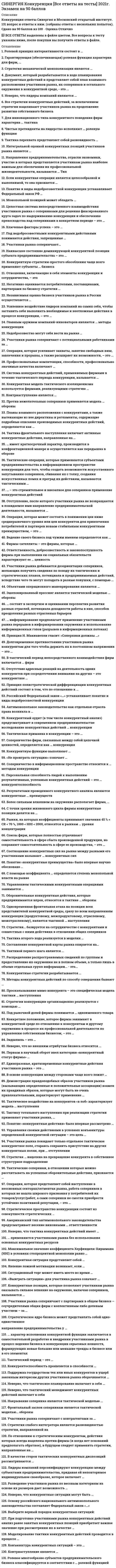    
          Описание
          Сдано на 100 баллов в 2021г. Верно 30 из 30 вопросов. Скриншот с отметкой прилагается к работе. Ответы выделены цветом.После покупки Вы получите файл с ответами на вопросы которые указаны ниже: 
          Оглавление
          1.Участники рынка покидают только отдельное тактическое конкурентное поле, стараясь сохранить присутствие на других конкурентных полях, при … отступлении окончательном частичном полном фронтальном2.Негативно оценивается потребителями, поставщиками, партнерами по бизнесу стратегия … Кооперации монополизации обособления интеграции компромисса 3.Учредительные документы фирм., хранящиеся в регистрационных палатах, относятся к... открытой информации закрытой информации полузакрытой информации специальной информации4.Конкурентные стратегии разрабатываются ... только коммерческими организациями всеми прямыми отраслевыми конкурентами совместно самими участниками рынка либо по их поручению специализированными консалтинговыми агентствами органами власти и предпринимательскими структурами исключительно индивидуальными предпринимателями5.Управлением тактическими конкурентными операциями занимается ... ситуационный менеджмент операционный менеджмент конкурентная разведка конкурентное позиционирование6.Разведение участников рынка по весовым категориям на основе их размеров дает возможность ... определить степень конкурентоспособности каждого из них определить их отраслевой статус сгруппировать их в соответствии с количественными масштабами их бизнеса определить уровень результативности их бизнеса7.Цель конкурентной ... - в том, чтобы заставить свое окружение (партнеров, сотрудников, контрагентов, конечных потребителей, государство и общество) проникнуться интересами своей фирмы до такой степени чтобы действовать в соответствии с ними конкурентной конвертации конкурентной мобилизации конкурентной мотивации компетентности8.Выберите верный порядок конкурентных ситуаций: 1 дебют 2 миттельшпиль 3 эндшпиль 9.Не проиграть ситуацию» означает … занять доминирующую позицию достичь стратегического компромисса выдержать конкурентные действия соперника подготовить противодействие конкурентам 10.Тактическое воздействие на конкурентов «в лоб» характеризует модель … наступления форсированного флангового фронтального двойного 11.Конкурентная контрразведка может осуществляться ... только привлекаемыми неспециализированными фирмами специализированными фирмами, привлекаемыми неспециализированными фирмами, а также подразделениями фирм только специализированными фирмами только подразделениями фирм12.Результатами проведенного конкурентного анализа являются конкурентные ... действия стратегии преимуществ оценки13.Соотношение конкурентных сил на рынке между разными его участниками называют ... конкурентных сил сочетанием расстановкой балансом паритетом наличием14.Объектами операционного маневрирования являются ... тактические модели конкурентные операции конкурентные позиции стратегии конкуренции15.Против нежелательных соперников применяется модель ... обороны активной пассивной глухой превентивной16.Рынки, на которых коэффициенты принимают значения 45 % < CR < 70 %, 1000 < HHI < 2000, относятся к рынкам ... уровня концентрации высокого умеренного среднего малого монопольного низкого17.Моделирование тактики конкурентных действий проводится в процессе ... прогнозирования конкурентных действий обеспечения мотивации сотрудников оценки качества конкурентных действий разработки стратегии конкурентных действий18.Стратегии конкуренции организационно реализуются с помощью ... стратегических организационных сценариев взаимодействия участников рынка с соперниками стратегических маневров стратегических мотивационных моделей стратегических планов конкурентных действий мер стратегического контроля 19.Стратегия слабого интегратора является разновидностью стратегии, направленной на ... сближение с конкурентами устранение конкурентов обособление от конкурентов выгодную сдачу позиций20.Ситуационный торг может иметь место во время ... любой стадии конкурентной ситуации миттельшпиля эндшпиля дебюта21.Фирмы-сателлиты - это фирмы, которые ... оформляют сделки выпускают товары-заменители имитируют полноценный бизнес участвуют в конкуренции22.Все стратегии конкурентных действий, за исключением стратегии нацеливают участников рынка на продолжение развития собственного бизнеса кооперации с конкурентами полного отступления монополизации простого обособления23.Участники рынка соперничают с потенциальными работниками за ... выгодные условия вхождения в предпринимательские альянсы степень влияния на ведение и развитие общего бизнеса выгодные условия контрактов, подходящие цены и приемлемое качество товаров (услуг, работ) обеспечение более выгодных условий трудовых контрактов в процессе их обсуждения и заключения приемлемые нормативные документы, регламентирующие занятие предпринимательством24.Контрнаступление является … самостоятельным видом конкурентных действий разновидностью наступления разновидностью отступления разновидностью обороны25.Независимая оценка бизнеса участников рынка в России осуществляется … самим хозяйствующим субъектом специализированными экспертными организациями Федеральной антимонопольной службой Министерством экономического развития РФ26.Интегральной оценкой конкурентных позиций участников рынка является … место в рейтингах отраслевых средствах массовой информации (СМИ) размер фирмы доля продаж коэффициент конкурентоспособности себестоимость продукции27.Стратегическое пространство конкуренции состоит из совокупности стратегических … пространств бизнеса областей конкуренции областей бизнеса полей конкуренции 28.Российский Федеральный закон «…» устанавливает понятие и виды недобросовестной конкуренции О рекламе О товарных биржах и биржевой торговле О защите конкуренции Об акционерных обществах29.Распределение распространяемых сведений по группам и предоставление их окружению не в полном объеме, а только лишь в объеме отдельных групп информации... - это... введение в заблуждение дозирование информации тактический финт тактическая ловушка30.Более сильным влиянием на окружение располагает фирма, … обладающая большей долей рынка имеющая большую прибыль по итогам финансового года располагающая лучшими компетенциями обеспечения конкурентоспособности больше денег инвестирующая в маркетинг и научно-исследовательские и опытно-конструкторские работы 
            
            
            [Синергия] Конкуренция.Тест Синергия 2021г (на 100 баллов)Синергия Конституционное право зарубежных стран 2021 Ответы на 62 вопроса на отлично.СИНЕРГИЯ Конституционное право зарубежных стран [56 вопросов с ответами на тест 2021]Синергия Конституционное право зарубежных стран Ответы на 65 вопросов (97 из 100)Синергия Конституционное право. Ответы 2021✔️БАЗА ТЕСТОВСИНЕРГИЯ Контекстная реклама Yandex Direct и Google Adwords 2021(ответы на тест)[Синергия] Конфликтология.Тест Синергия 2022г (на 100 баллов)СИНЕРГИЯ Командообразование (все ответы на тест)СИНЕРГИЯ Комплексное оснащение предприятий гостиничного и ресторанного бизнеса [45 вопросов с ответами на тест 2021]СИНЕРГИЯ Комплексное оснащение предприятий гостиничного и ресторанного бизнеса 📝Тесты ОтветыСИНЕРГИЯ Компьютерные сети (77/100)СИНЕРГИЯ Комьютерная графика (93/100)СИНЕРГИЯ Конкурентоспособный стартап [46 вопросов с ответами на тест 2021]СИНЕРГИЯ Конкуренция [165 вопросов с ответами на тест 2021]