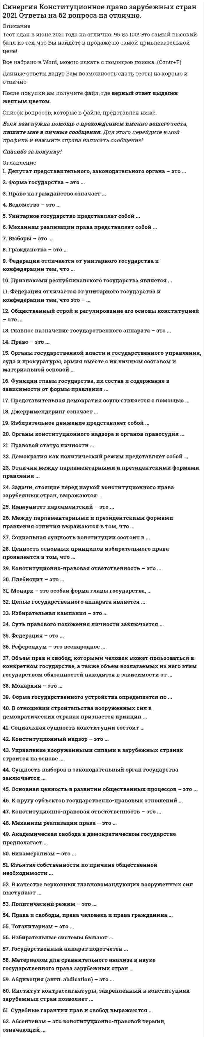      
          Описание
          ответы на 56 вопросов, которые встречаются в тесте по данному предметувопросы собраны из нескольких попыток, результаты 90...100 баллов из 100для удобства вопросы расположены в алфавитном порядке, так же можно воспользоваться поиском (Ctrl+F) 
          Оглавление
          Абдикация (англ. abdication) – это …Абсентеизм – это конституционно-правовой термин, означающий …Академическая свобода в демократическом государстве предполагает …В качестве верховных главнокомандующих вооруженных сил выступают …В отношении строительства вооруженных сил в демократических странах признается принцип …Ведомство — это …Выборы – это …Главное назначение государственного аппарата − …Государственный аппарат подотчетен …Гражданство – это …Демократия как политический режим представляет собой …Джерримендеринг означает …Задачи, стоящие перед наукой конституционного права зарубежных стран, выражаются …Избирательное движение представляет собой …Избирательные системы бывают …Избирательные цензы – это …Изъятие собственности по причине общественной необходимости …Иммунитет парламентский – это …Импаундмент в конституционной практике США означает …К кругу субъектов государственно-правовых отношений …Конституционно-правовая ответственность – это …Конституционный надзор – это …Между парламентарными и президентскими формами правления отличия выражаются в том, что …Механизм реализации права представляет собой …Механизм реализации права – это …Монарх – это особая форма главы государства, …Общественный строй и регулирование его основы конституцией – это …Объем прав и свобод, которыми человек может пользоваться в конкретном государстве, а также объем возлагаемых на него этим государством обязанностей находятся в зависимости от …Органы государственной власти и государственного управления, суда и прокуратуры, армия и разведка, полиция вместе с их личным составом и материальной основой …Органы конституционного надзора от органов правосудия …Основная ценность в развитии общественных процессов – это …Отличия между парламентарными и президентскими формами правления …Под правом понимается …Политическая партия – это …Политический режим – это …Права и свободы, права человека и права гражданина …Правило Миранды …Право на гражданство означает …Предмет науки государственного права зарубежных стран – это …Представительная демократия осуществляется с помощью …Референдум – это всенародное …Социальная сущность конституции состоит …Социальная сущность конституции состоит в …Судебные гарантии прав и свобод выражаются …Cуть правового положения личности заключается …Сущность выборов в законодательный орган государства заключается …Тоталитаризм – это …Федерация отличается от унитарного государства и oт конфедерации тем, что …Федерация отличается от унитарного государства и oт конфедерации тем, что это – …Федерация – это …Филиация, как и натурализация, в конституционном праве означает:Форма государства – это …Форма государственного устройства определяется по …Функции главы государства, их состав и содержание в зависимости от формы правления …Целью государственного аппарата является …Ценность основных принципов избирательного права проявляется в том, что … 
            
            
            СИНЕРГИЯ Конституционное право зарубежных стран [56 вопросов с ответами на тест 2021]Синергия Конституционное право зарубежных стран Ответы на 65 вопросов (97 из 100)Синергия Конституционное право. Ответы 2021✔️БАЗА ТЕСТОВСИНЕРГИЯ Контекстная реклама Yandex Direct и Google Adwords 2021(ответы на тест)[Синергия] Конфликтология.Тест Синергия 2022г (на 100 баллов)СИНЕРГИЯ Концепции современного естествознания (ответы на тест)[Синергия] Корпоративные финансы.Тест Синергия 2022г (100 баллов)СИНЕРГИЯ Комплексное оснащение предприятий гостиничного и ресторанного бизнеса 📝Тесты ОтветыСИНЕРГИЯ Компьютерные сети (77/100)СИНЕРГИЯ Комьютерная графика (93/100)СИНЕРГИЯ Конкурентоспособный стартап [46 вопросов с ответами на тест 2021]СИНЕРГИЯ Конкуренция [165 вопросов с ответами на тест 2021]СИНЕРГИЯ Конкуренция [Все ответы на тесты] 2021г. Экзамен на 90 баллов[Синергия] Конкуренция.Тест Синергия 2021г (на 100 баллов)