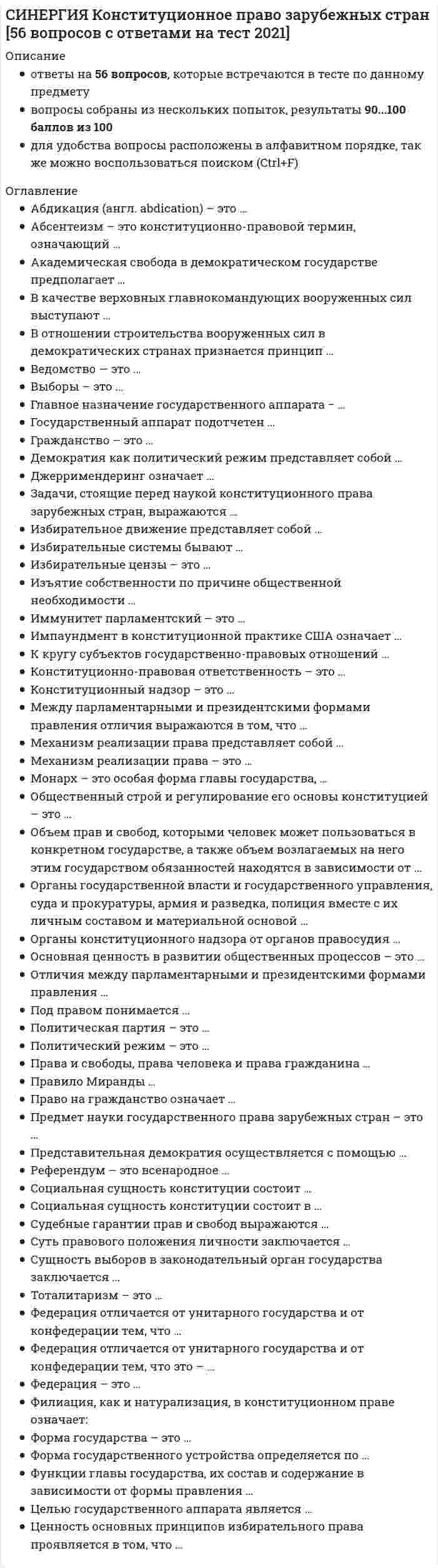     
          Описание
          Всё набрано в PDF, можно искать с помощью поиска. (Contr+F)Данные ответы дадут Вам возможность сдать тесты на хорошо и отличноПосле покупки вы получите файл, где верный ответ выделен бирюзовым цветом.Список вопросов, которые в файле, представлен ниже.Благодарю за покупку! 
          Оглавление
          Синергия Конституционное право зарубежных стран 2021-2022 Ответы на 65 вопросов на отлично.1 курс 2 семестрТема 1. Предмет, источники и система Конституционного права зарубежных стран Тема 2. Конституционное закрепление основ общественного строя в зарубежных странах Тема 3. Конституционное законодательство зарубежных стран Тема 4. Основы правового положения личности в зарубежных странах Тема 5. Форма государства в зарубежных странах Тема 6. Избирательное право и избирательные системы зарубежных стран Тема 7. Парламент в зарубежных странах Тема 8. Глава государства в зарубежных странах Тема 9. Правительство и государственный аппарат в зарубежных странах Тема 10. Местные органы власти в зарубежных странахМеханизм реализации права – это ...Институт контрассигнатуры, закрепленный в конституциях зарубежных стран позволяет ...Государственный аппарат подотчетен ...Депутат представительного, законодательного органа – это ...Механизм реализации права представляет собой ...Функции главы государства, их состав и содержание в зависимости от формы правления ...Существование практики предоставления привилегий выходцам из того племени или клана, к которому принадлежит глава государства или правящая политическая группировка называется –Федерация отличается от унитарного государства и конфедерации тем, что ...Задачи, стоящие перед наукой конституционного права зарубежных стран, выражаются ...Федерация отличается от унитарного государства и конфедерации тем, что это – ...Плебисцит – это ...Главное назначение государственного аппарата – это ...Право – это ...Органы государственной власти и государственного управления, суда и прокуратуры, армия вместе с их личным составом и материальной основой ...Унитарное государство представляет собой ...Представительная демократия осуществляется с помощью ...Джерримендеринг означает ...Общественный строй и регулирование его основы конституцией – это ...Органы конституционного надзора и органов правосудия ...Правовой статус личности ...Демократия как политический режим представляет собой ...Отличия между парламентарными и президентскими формами правления ...Гражданство – это ...Иммунитет парламентский – это ...Сущность выборов в законодательный орган государства заключается ...Социальная сущность конституции состоит в ...Конституционно-правовая ответственность – это ...Академическая свобода в демократическом государстве предполагает ...Признаками республиканского государства является ...Монарх – это особая форма главы государства, ...Политический режим – это ...Целью государственного аппарата является ...Суть правового положения личности заключается ...Референдум – это всенародное ...Объем прав и свобод, которыми человек может пользоваться в конкретном государстве, а также объем возлагаемых на него этим государством обязанностей находятся в зависимости от ...Общественный строй и регулирование его основы конституцией – это ...Монархия – это ...Выборы – это ...Социальная сущность конституции состоит ...Конституционный надзор – это ...Управление вооруженными силами в зарубежных странах строится на основе ...Избирательное движение представляет собой ...Основная ценность в развитии общественных процессов – это ...К кругу субъектов государственно-правовых отношений ...Что означает понятие бипатризм…Конституционно-правовая ответственность – это ...Бикамерализм – это ...Изъятие собственности по причине общественной необходимости ...В качестве верховных главнокомандующих вооруженных сил выступают ...Права и свободы, права человека и права гражданина ...Право на гражданство означает ...Тоталитаризм – это ...Между парламентарными и президентскими формами правления отличия выражаются в том, что ...Избирательные системы бывают ...Судебные гарантии прав и свобод выражаются ...Материалом для сравнительного анализа в науке государственного права зарубежных стран ...Абдикация (англ. abdication) – это ...Абсентеизм – это конституционно-правовой термин, означающий ...Форма государства – это ...Ведомство – это ...Федерация – это ...Ценность основных принципов избирательного права проявляется в том, что ...Базовые общественные отношения, регулируемые конституционным правом, касаютсяКонституционное право регулируетСистема знаний о правовом регулировании основ общественного строя и политических систем в зарубежных странах, форм государства, взаимоотношений личности и государства, системы, структуры и порядка формирования органов государственной власти, их полномочий и организации деятельности, а также местного самоуправления в зарубежных странах это —: 
            
            
            Синергия Конституционное право зарубежных стран Ответы на 65 вопросов (97 из 100)Синергия Конституционное право. Ответы 2021✔️БАЗА ТЕСТОВСИНЕРГИЯ Контекстная реклама Yandex Direct и Google Adwords 2021(ответы на тест)[Синергия] Конфликтология.Тест Синергия 2022г (на 100 баллов)СИНЕРГИЯ Концепции современного естествознания (ответы на тест)[Синергия] Корпоративные финансы.Тест Синергия 2022г (100 баллов)СИНЕРГИЯ. Креативные технологии в рекламе (93/100 баллов + все ответы на тест)СИНЕРГИЯ Компьютерные сети (77/100)СИНЕРГИЯ Комьютерная графика (93/100)СИНЕРГИЯ Конкурентоспособный стартап [46 вопросов с ответами на тест 2021]СИНЕРГИЯ Конкуренция [165 вопросов с ответами на тест 2021]СИНЕРГИЯ Конкуренция [Все ответы на тесты] 2021г. Экзамен на 90 баллов[Синергия] Конкуренция.Тест Синергия 2021г (на 100 баллов)Синергия Конституционное право зарубежных стран 2021 Ответы на 62 вопроса на отлично.