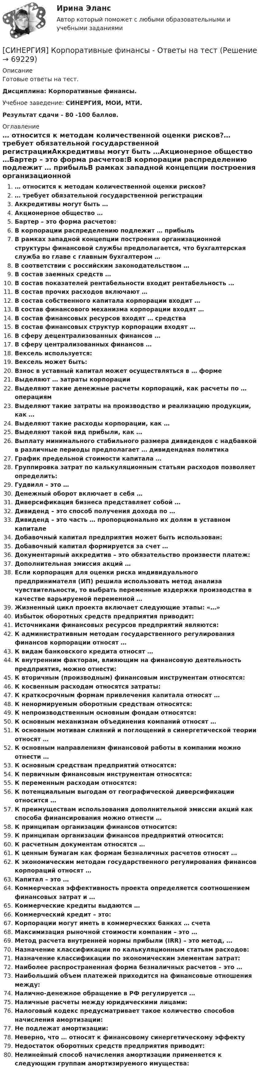      
            Описание
            Готовые ответы на тест.Дисциплина: Корпоративные финансы.Учебное заведение: СИНЕРГИЯ, МОИ, МТИ.Результат сдачи - 80 -100 баллов. 
            Оглавление
            … относится к методам количественной оценки рисков?… требует обязательной государственной регистрацииАккредитивы могут быть …Акционерное общество …Бартер – это форма расчетов:В корпорации распределению подлежит … прибыльВ рамках западной концепции построения организационной структуры финансовой службы предполагается, что бухгалтерская служба во главе с главным бухгалтером …В соответствии с российским законодательством …В состав заемных средств …В состав показателей рентабельности входит рентабельность …В состав прочих расходов включают …В состав собственного капитала корпорации входит …В состав финансового механизма корпорации входят …В состав финансовых ресурсов входят … средстваВ состав финансовых структур корпорации входят …В сферу децентрализованных финансов …В сферу централизованных финансов …Вексель используется:Вексель может быть:Взнос в уставный капитал может осуществляться в … формеВыделяют … затраты корпорацииВыделяют такие денежные расчеты корпораций, как расчеты по … операциямВыделяют такие затраты на производство и реализацию продукции, как …Выделяют такие расходы корпорации, как …Выделяют такой вид прибыли, как …Выплату минимального стабильного размера дивидендов с надбавкой в различные периоды предполагает … дивидендная политикаГрафик предельной стоимости капитала …Группировка затрат по калькуляционным статьям расходов позволяет определить:Гудвилл – это …Денежный оборот включает в себя …Диверсификация бизнеса представляет собой …Дивиденд – это способ получения дохода по …Дивиденд – это часть … пропорционально их долям в уставном капиталеДобавочный капитал предприятия может быть использован:Добавочный капитал формируется за счет …Документарный аккредитив – это обязательство произвести платеж:Дополнительная эмиссия акций …Если корпорация для оценки риска индивидуального предпринимателя (ИП) решила использовать метод анализа чувствительности, то выбрать переменные издержки производства в качестве варьируемой переменной …Жизненный цикл проекта включает следующие этапы: «…»Избыток оборотных средств предприятия приводит:Источниками финансовых ресурсов предприятий являются:К административным методам государственного регулирования финансов корпорации относят …К видам банковского кредита относят …К внутренним факторам, влияющим на финансовую деятельность предприятия, можно отнести:К вторичным (производным) финансовым инструментам относятся:К косвенным расходам относятся затраты:К краткосрочным формам привлечения капитала относят …К ненормируемым оборотным средствам относятся:К непроизводственным основным фондам относятся:К основным механизмам объединения компаний относят …К основным мотивам слияний и поглощений в синергетической теории относят …К основным направлениям финансовой работы в компании можно отнести …К основным средствам предприятий относятся:К первичным финансовым инструментам относятся:К переменным расходам относятся:К потенциальным выгодам от географической диверсификации относится …К преимуществам использования дополнительной эмиссии акций как способа финансирования можно отнести …К принципам организации финансов относится:К принципам организации финансов предприятий относится:К расчетным документам относятся …К ценным бумагам как формам безналичных расчетов относят …К экономическим методам государственного регулирования финансов корпораций относят …Капитал – это …Коммерческая эффективность проекта определяется соотношением финансовых затрат и …Коммерческие кредиты выдаются …Коммерческий кредит – это:Корпорации могут иметь в коммерческих банках … счетаМаксимизация рыночной стоимости компании – это …Метод расчета внутренней нормы прибыли (IRR) – это метод, …Назначение классификации по калькуляционным статьям расходов:Назначение классификации по экономическим элементам затрат:Наиболее распространенная форма безналичных расчетов – это …Наибольший объем платежей приходится на финансовые отношения между:Налично-денежное обращение в РФ регулируется …Наличные расчеты между юридическими лицами:Налоговый кодекс предусматривает такое количество способов начисления амортизации:Не подлежат амортизации:Неверно, что … относят к финансовому синергетическому эффектуНедостаток оборотных средств предприятия приводит:Нелинейный способ начисления амортизации применяется к следующим группам амортизируемого имущества:  
            
            
            Синергия. Копирайтинг - 2 курс[СИНЕРГИЯ] Корпоративные финансы - Ответы на тест[Синергия] Кредитные операции банка.Тест Синергия 2022гСинергия, Криминалистическое обеспечение раскрытия и расследования преступлений в сфере компьютерной информации, 6 семестрСинергия Криминалистическое обеспечение раскрытия и расследования преступлений в сфере компьютерной информации Итоговый тест 2023 (95 БАЛЛОВ)[Синергия] Криминология.Тест Синергия 2023г (93 балла)[Синергия]Кросскультурные коммуникации.Тест Синергия 2022г (Сборник 71 вопрос)[Синергия] Командная работа и лидерство.Тест Синергия/МТИ 2023г (90 баллов)🌞Синергия Комплексный экономический анализ хозяйственной деятельности. Новый сборник на отлично! (93/100)[Синергия] Контрольно-курсовое задание Методы количественного анализа.Синергия МВА 2022г[Синергия] Контрольно-курсовое задание Общий менеджмент. Синергия МВА 2022г[Синергия] Контрольно-курсовое задание Управление человеческими ресурсами.Синергия МВА 2021г  [Синергия] Конфликтология.Итоговый тест Синергия/МТИ 2023г.[Синергия] Конфликтология.Промежуточные тесты Синергия/МТИ 2023г.