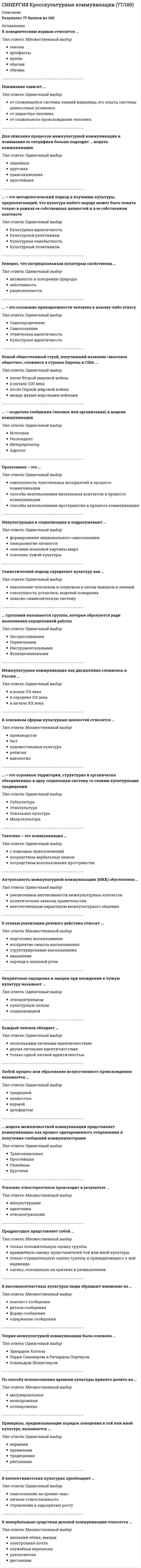      
          Описание
          ответы на 47 вопросов, которые встречаются в тесте по данному предметувопросы собраны из нескольких попыток, результаты 87...90 баллов из 100для удобства вопросы расположены в алфавитном порядке, так же можно воспользоваться поиском (Ctrl+F) 
          Оглавление
          В современной науке … рассматриваются как устойчивые, регулярно воспроизводимые в социальной группе представления о каких-либо классах объектов, приписывающие этим объектам определенный набор свойств и за счет этого управляющие восприятием объектов, входящих в соответствующий классВкусовой, тактильный, визуальный каналы относятся к … каналам коммуникацийВладение комплексом знаний о родной и другой культурах, умение адекватно использовать эти знания при контактах и взаимодействии с другими людьми называется … компетенцией«Вспухшее веко приподнялось, подернутый дымкой страдания глаз уставился на арестованного. Другой глаз оказался закрытым» – это пример такого невербального общения, как …Гетеростереотипы – это …Говоря о вербальной коммуникации, можно утверждать, что …Говоря о предрассудках, можно отметить, что …Говоря о различных типах определений культуры, можно утверждать, что …Говоря об этнокультурных стереотипах, можно утверждать, что они …Дисциплина, изучающая пространственное поведение человека, наука о том, как человек мыслит коммуникативное пространство, как его обживает и использует, – это …Для такой стратегии разрешения конфликта, как …, характерно использование непрямых вербальных знаков (гипербол, каких-либо историй, метафор) с сильным проявлением эмоций, которые служат реальному выражению озабоченностейЖесты … относятся к коммуникативнымИзучение стереотипов в западной науке началось в …Изучением природы конфликтов и построением стратегий их разрешения занимается междисциплинарная наука …История собственно теории межкультурной коммуникации началась в …К основным объектам изучения в теории межкультурной коммуникации следует отнести … у представителей различных народов, расовых и этнических группК основным чертам формирования теории межкультурной коммуникации можно отнести то, что она …Коммуникация без помощи речи называется …Координированные движения мышц лица – это …Культурный шок …Наибольший объем теоретических и методологических знаний и практического опыта в области исследований межкультурной коммуникации, в частности, был заимствован из …Неэмоциональная стратегия разрешения конфликтов …Олимпийские игры являются ярким примером … функции языкаОсновным субъектом и объектом культуры выступает …Параметры наиболее существенных различий при межкультурном общении: …… подсистема включает вокальные качества голоса, его диапазон, тональность, тембрРабота Э. Холла «Немой язык» была опубликована в …Разнообразные движения руками и головой, смысл которых понятен для общающихся сторон, – это …Система взаимного использования пространства партнерами по общению – это …Совокупность относительно устойчивых представлений какого-либо этноса о моральных, умственных, физических качествах, присущих представителям других этносов, – это …Согласно классификации пространственных зон Э. Холла, фаза близости зоны социальных отношений составляет …Согласно одному из определений, … – это совокупность норм, определяющих человеческое поведение и общение, усваиваемых в процессе социализации и воспроизводимых людьми в ходе социальных практикСтереотип может приносить определенную пользу, если …Стереотипизация на коммуникативном уровне происходит на основе …Такая стратегия разрешения конфликта, как …, предполагает умение корректно интерпретировать неявные признаки эмоционального состояния оппонента и внимание к невербальным проявлениям его озабоченностиТакая стратегия разрешения конфликта, как …, представляет собой открытое вербальное обсуждение взаимных озабоченностей, предполагающее вербальную искренность коммуникантов, когда ценится ясная, логичная формаТекст, речь, язык относятся к … каналам коммуникацииТеория межкультурной коммуникации как самостоятельная научная дисциплина возникла …Термин «кинесика» в переводе с греческого языка означает «…»Установите соответствие стратегий разрешения конфликта и народностей (культур), для которых характерны данные стратегии:Установка предвзятого или враждебного отношения к представителям другого этноса, их культуре – это …Цель гендерного образования – …Элементарная единица движения тела (по Р. Бердвистеллу) – это …… – это научная дисциплина, изучающая невербальное общение, связанное с прикосновением партнеров друг к другу… – это обмен информацией между людьми посредством общей системы знаков… – это обмен информацией, осуществляемый носителями разных культур, причем то, что коммуниканты являются носителями разных культур, значительнейшим образом влияет на их коммуникацию и в некоторой степени определяет ее ход… – это установка предвзятого и враждебного отношения к чему-либо без достаточных для такого отношения оснований или знания 
            
            
            СИНЕРГИЯ Культура и межкультурные взаимодействия в современном мире [47 вопросов с ответами на тест 2021]СИНЕРГИЯ Культура и межкультурные взаимодействия в современном мире (90/100)СИНЕРГИЯ. Культура и традиции делового и повседневного общения стран (97/100 баллов + все ответы на тест)СИНЕРГИЯ Культурология (93/100)СИНЕРГИЯ Культурология (тест с ответами)СИНЕРГИЯ Линейная алгебра и геометрия (Алгебра и геометрия) [97/100]СИНЕРГИЯ Литература (2) [69 вопросов с правильными ответами на тест 2021]СИНЕРГИЯ Концепции современного естествознания (ответы на тест)[Синергия] Корпоративные финансы.Тест Синергия 2022г (100 баллов)СИНЕРГИЯ. Креативные технологии в рекламе (93/100 баллов + все ответы на тест)СИНЕРГИЯ Кредитные операции банка [48 вопросов с ответами на тест 2021]СИНЕРГИЯ. Криминалистика ( 80 баллов + все ответы на тест)СИНЕРГИЯ. Криминалистическое обеспечение раскрытия и расследования преступлений (77/100 баллов + все ответы на тест)СИНЕРГИЯ. Криминология (сдано на 93 балла + все ответы на тест)