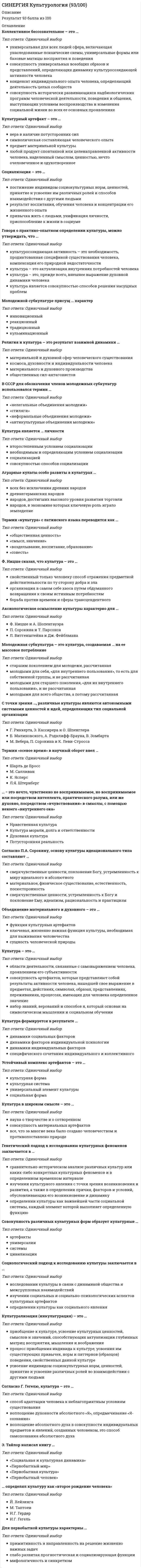      
          Описание
          34 вопроса с вариантами ответовправильные ответы выделены (результат 100%)для удобства вопросы расположены в алфавитном порядке, так же можно воспользоваться поиском (Ctrl+F) 
          Оглавление
          Аграрные культы особо развиты в культурах …Тип ответа: Одиночный выборвсех без исключения древних народовдревнегерманских народовнародов, достигших высокого уровня развития торговлинародов, в экономике которых ключевую роль играло земледелие⋅⋅⋅⋅⋅⋅⋅⋅⋅⋅⋅⋅⋅⋅⋅⋅⋅⋅⋅⋅⋅⋅⋅⋅⋅⋅⋅⋅⋅⋅⋅⋅⋅⋅⋅⋅⋅⋅⋅⋅⋅⋅⋅⋅⋅⋅⋅⋅⋅⋅⋅⋅⋅⋅⋅⋅⋅⋅⋅⋅⋅⋅⋅Аксиологическое осмысление культуры характерно для …Тип ответа: Одиночный выборФ. Ницше и А. ШопенгауэраП. Сорокина и Т. ПарсонсаЛ. Витгенштейна и Дж. Фейблмана⋅⋅⋅⋅⋅⋅⋅⋅⋅⋅⋅⋅⋅⋅⋅⋅⋅⋅⋅⋅⋅⋅⋅⋅⋅⋅⋅⋅⋅⋅⋅⋅⋅⋅⋅⋅⋅⋅⋅⋅⋅⋅⋅⋅⋅⋅⋅⋅⋅⋅⋅⋅⋅⋅⋅⋅⋅⋅⋅⋅⋅⋅⋅В СССР для обозначения членов молодежных субкультур использовался термин …Тип ответа: Одиночный выбор«нелегальные объединения молодежи»«стиляги»«неформальные объединения молодежи»«антикультурные объединения молодежи»⋅⋅⋅⋅⋅⋅⋅⋅⋅⋅⋅⋅⋅⋅⋅⋅⋅⋅⋅⋅⋅⋅⋅⋅⋅⋅⋅⋅⋅⋅⋅⋅⋅⋅⋅⋅⋅⋅⋅⋅⋅⋅⋅⋅⋅⋅⋅⋅⋅⋅⋅⋅⋅⋅⋅⋅⋅⋅⋅⋅⋅⋅⋅Генетический подход к исследованию культурных феноменов заключается в …Тип ответа: Одиночный выборсравнительно-историческом анализе различных культур или каких-либо конкретных культурных феноменов и в определенном временном интервалеизучении культурного явления с точки зрения возникновения и развития, а также в определении причин, факторов и условий, обусловливающих его возникновение и динамикуопределении культуры как важнейшей части социальной системы, каждый элемент которой выполняет определенную функцию⋅⋅⋅⋅⋅⋅⋅⋅⋅⋅⋅⋅⋅⋅⋅⋅⋅⋅⋅⋅⋅⋅⋅⋅⋅⋅⋅⋅⋅⋅⋅⋅⋅⋅⋅⋅⋅⋅⋅⋅⋅⋅⋅⋅⋅⋅⋅⋅⋅⋅⋅⋅⋅⋅⋅⋅⋅⋅⋅⋅⋅⋅⋅Говоря о практико-опытном определении культуры, можно утверждать, что …Тип ответа: Одиночный выборкультуросозидающая активность – это необходимость, продиктованная спецификой существования человека, компенсация его природной недостаточностикультура – это актуализация внутренних потребностей человекакультура – это, прежде всего, внешнее выражение духовной динамики человекакультура является совокупностью способов решения насущных проблем⋅⋅⋅⋅⋅⋅⋅⋅⋅⋅⋅⋅⋅⋅⋅⋅⋅⋅⋅⋅⋅⋅⋅⋅⋅⋅⋅⋅⋅⋅⋅⋅⋅⋅⋅⋅⋅⋅⋅⋅⋅⋅⋅⋅⋅⋅⋅⋅⋅⋅⋅⋅⋅⋅⋅⋅⋅⋅⋅⋅⋅⋅⋅Для первобытной культуры характерны …Тип ответа: Одиночный выбор примитивность и направленность на решение жизненно важных задач слабо развитая прогностическая и социализирующая функции мифологичность и синкретизм⋅⋅⋅⋅⋅⋅⋅⋅⋅⋅⋅⋅⋅⋅⋅⋅⋅⋅⋅⋅⋅⋅⋅⋅⋅⋅⋅⋅⋅⋅⋅⋅⋅⋅⋅⋅⋅⋅⋅⋅⋅⋅⋅⋅⋅⋅⋅⋅⋅⋅⋅⋅⋅⋅⋅⋅⋅⋅⋅⋅⋅⋅⋅К.Г. Юнг считал, что главные символические фигуры любой религии всегда выражают …Тип ответа: Одиночный выборсоциально-экономическую структуру определенного обществаопределенную моральную и интеллектуальную установкурелигиозную догматику⋅⋅⋅⋅⋅⋅⋅⋅⋅⋅⋅⋅⋅⋅⋅⋅⋅⋅⋅⋅⋅⋅⋅⋅⋅⋅⋅⋅⋅⋅⋅⋅⋅⋅⋅⋅⋅⋅⋅⋅⋅⋅⋅⋅⋅⋅⋅⋅⋅⋅⋅⋅⋅⋅⋅⋅⋅⋅⋅⋅⋅⋅⋅Книга «Закат Европы» принадлежит перу …Тип ответа: Одиночный выборФ. НицшеБ. МалиновскогоК. МарксаМ. МюллераО. Шпенглера⋅⋅⋅⋅⋅⋅⋅⋅⋅⋅⋅⋅⋅⋅⋅⋅⋅⋅⋅⋅⋅⋅⋅⋅⋅⋅⋅⋅⋅⋅⋅⋅⋅⋅⋅⋅⋅⋅⋅⋅⋅⋅⋅⋅⋅⋅⋅⋅⋅⋅⋅⋅⋅⋅⋅⋅⋅⋅⋅⋅⋅⋅⋅Коллективное бессознательное – это …Тип ответа: Одиночный выборуниверсальная для всех людей сфера, включающая унаследованные психические схемы, универсальные формы или базовые матицы восприятия и поведениясовокупность универсальных всеобщих образов и представлений, определяющих динамику культуросозидающей активности человекаконденсат индивидуального опыта человека, определяющий деятельность целых сообществсовокупность исторически развивающихся надбиологических программ человеческой деятельности, поведения и общения, выступающих условием воспроизводства и изменения социальной жизни во всех ее основных проявлениях⋅⋅⋅⋅⋅⋅⋅⋅⋅⋅⋅⋅⋅⋅⋅⋅⋅⋅⋅⋅⋅⋅⋅⋅⋅⋅⋅⋅⋅⋅⋅⋅⋅⋅⋅⋅⋅⋅⋅⋅⋅⋅⋅⋅⋅⋅⋅⋅⋅⋅⋅⋅⋅⋅⋅⋅⋅⋅⋅⋅⋅⋅⋅Культура в широком смысле – это …Тип ответа: Одиночный выборнаука о творчестве и о сотворенномсовокупность материальных артефактоввсе, что за многие века было создано человечеством и противопоставлено природе⋅⋅⋅⋅⋅⋅⋅⋅⋅⋅⋅⋅⋅⋅⋅⋅⋅⋅⋅⋅⋅⋅⋅⋅⋅⋅⋅⋅⋅⋅⋅⋅⋅⋅⋅⋅⋅⋅⋅⋅⋅⋅⋅⋅⋅⋅⋅⋅⋅⋅⋅⋅⋅⋅⋅⋅⋅⋅⋅⋅⋅⋅⋅Культура формируется в результате …Тип ответа: Одиночный выбординамики социальных факторовдинамики факторов индивидуальной психологиидинамики индивидуальных факторовспецифического сочетания индивидуального и коллективного⋅⋅⋅⋅⋅⋅⋅⋅⋅⋅⋅⋅⋅⋅⋅⋅⋅⋅⋅⋅⋅⋅⋅⋅⋅⋅⋅⋅⋅⋅⋅⋅⋅⋅⋅⋅⋅⋅⋅⋅⋅⋅⋅⋅⋅⋅⋅⋅⋅⋅⋅⋅⋅⋅⋅⋅⋅⋅⋅⋅⋅⋅⋅Культура – это …Тип ответа: Одиночный выборобласти деятельности, связанные с самовыражением человека, проявлением его субъективностисовокупность артефактов, которые представляют собой результаты активности человека, нашедшей свое выражение в предметах, действиях, символах, образах, представлениях, переживаниях, процессах, имеющих для человека определенное значениенабор знаний, верований и способов я, который основан на символическом мышлении и социальном обучении⋅⋅⋅⋅⋅⋅⋅⋅⋅⋅⋅⋅⋅⋅⋅⋅⋅⋅⋅⋅⋅⋅⋅⋅⋅⋅⋅⋅⋅⋅⋅⋅⋅⋅⋅⋅⋅⋅⋅⋅⋅⋅⋅⋅⋅⋅⋅⋅⋅⋅⋅⋅⋅⋅⋅⋅⋅⋅⋅⋅⋅⋅⋅Культурный артефакт – это …Тип ответа: Одиночный выборвера в наличие потусторонних силсимволическая составляющая человеческого опытапредмет материальной культурылюбой продукт спонтанной или целенаправленной активности человека, наделенный смыслом, ценностью, нечто очеловеченное и одухотворенное⋅⋅⋅⋅⋅⋅⋅⋅⋅⋅⋅⋅⋅⋅⋅⋅⋅⋅⋅⋅⋅⋅⋅⋅⋅⋅⋅⋅⋅⋅⋅⋅⋅⋅⋅⋅⋅⋅⋅⋅⋅⋅⋅⋅⋅⋅⋅⋅⋅⋅⋅⋅⋅⋅⋅⋅⋅⋅⋅⋅⋅⋅⋅Молодежная субкультура – это культура, создаваемая … на ее массовое потреблениеТип ответа: Одиночный выборстаршим поколением для молодежи, рассчитаннаямолодыми для себя, «для внутреннего пользования», то есть для собственной группы, и не рассчитаннаямолодыми для старшего поколения, «для их внутреннего пользования», и не рассчитаннаямолодыми для всего общества, а потому рассчитанная⋅⋅⋅⋅⋅⋅⋅⋅⋅⋅⋅⋅⋅⋅⋅⋅⋅⋅⋅⋅⋅⋅⋅⋅⋅⋅⋅⋅⋅⋅⋅⋅⋅⋅⋅⋅⋅⋅⋅⋅⋅⋅⋅⋅⋅⋅⋅⋅⋅⋅⋅⋅⋅⋅⋅⋅⋅⋅⋅⋅⋅⋅⋅Молодежной субкультуре присущ … характерТип ответа: Одиночный выборинновационныйреакционныйтрадиционныйкульминационный⋅⋅⋅⋅⋅⋅⋅⋅⋅⋅⋅⋅⋅⋅⋅⋅⋅⋅⋅⋅⋅⋅⋅⋅⋅⋅⋅⋅⋅⋅⋅⋅⋅⋅⋅⋅⋅⋅⋅⋅⋅⋅⋅⋅⋅⋅⋅⋅⋅⋅⋅⋅⋅⋅⋅⋅⋅⋅⋅⋅⋅⋅⋅Объединение материального и духовного – это …Тип ответа: Одиночный выборфункция культурных артефактовключевая, жизненно важная функция культуры, необходимая для выживания человечествасущность человеческой природы⋅⋅⋅⋅⋅⋅⋅⋅⋅⋅⋅⋅⋅⋅⋅⋅⋅⋅⋅⋅⋅⋅⋅⋅⋅⋅⋅⋅⋅⋅⋅⋅⋅⋅⋅⋅⋅⋅⋅⋅⋅⋅⋅⋅⋅⋅⋅⋅⋅⋅⋅⋅⋅⋅⋅⋅⋅⋅⋅⋅⋅⋅⋅… определял культуру как «второе рождение человека»Тип ответа: Одиночный выборЙ. ХейзингаМ. ТаптоевИ.Г. ГердерИ.Г. Гегель⋅⋅⋅⋅⋅⋅⋅⋅⋅⋅⋅⋅⋅⋅⋅⋅⋅⋅⋅⋅⋅⋅⋅⋅⋅⋅⋅⋅⋅⋅⋅⋅⋅⋅⋅⋅⋅⋅⋅⋅⋅⋅⋅⋅⋅⋅⋅⋅⋅⋅⋅⋅⋅⋅⋅⋅⋅⋅⋅⋅⋅⋅⋅Первым, кто предложил все разрозненные знания о культуре различных народов объединить в рамках одной дисциплины, был …Тип ответа: Одиночный выборЛ. УайтМ. ВеберП. СорокинО. Шпенглер⋅⋅⋅⋅⋅⋅⋅⋅⋅⋅⋅⋅⋅⋅⋅⋅⋅⋅⋅⋅⋅⋅⋅⋅⋅⋅⋅⋅⋅⋅⋅⋅⋅⋅⋅⋅⋅⋅⋅⋅⋅⋅⋅⋅⋅⋅⋅⋅⋅⋅⋅⋅⋅⋅⋅⋅⋅⋅⋅⋅⋅⋅⋅По словам …, «религия питает культуру и придает ей смысл; религия есть субстанция культуры, а культура – форма религии»Тип ответа: Одиночный выборКляйна Мак-ГрегораФридриха ЭнгельсаПауля ТиллихаЭрнеста Хемингуэя⋅⋅⋅⋅⋅⋅⋅⋅⋅⋅⋅⋅⋅⋅⋅⋅⋅⋅⋅⋅⋅⋅⋅⋅⋅⋅⋅⋅⋅⋅⋅⋅⋅⋅⋅⋅⋅⋅⋅⋅⋅⋅⋅⋅⋅⋅⋅⋅⋅⋅⋅⋅⋅⋅⋅⋅⋅⋅⋅⋅⋅⋅⋅Под концептуально-описательной функцией культурологии подразумевается …Тип ответа: Одиночный выборразработка теоретических систем, понятий и категорий, позволяющих составить целостную картину становления и развития культурыосуществление адекватной оценки того, в какой мере целостный феномен культуры оказывает влияние на формирование социальных и духовных качеств личности, социальной общности, общества в целомизучение и понимание сущности и роли культуры в жизни общества⋅⋅⋅⋅⋅⋅⋅⋅⋅⋅⋅⋅⋅⋅⋅⋅⋅⋅⋅⋅⋅⋅⋅⋅⋅⋅⋅⋅⋅⋅⋅⋅⋅⋅⋅⋅⋅⋅⋅⋅⋅⋅⋅⋅⋅⋅⋅⋅⋅⋅⋅⋅⋅⋅⋅⋅⋅⋅⋅⋅⋅⋅⋅Под религиозной культурой следует понимать …Тип ответа: Одиночный выборсовокупность имеющихся в религии способов и приемов осуществления бытия человека, которые реализуются в религиозной деятельности и представлены в ее продуктахмировоззрение, частью которого выступает совокупность явлений и объектов реального мира, наделенных воображением людей магической силой и способных контролировать и определять поведение и деятельность людей в обществелюбую культуру, освещенную религией⋅⋅⋅⋅⋅⋅⋅⋅⋅⋅⋅⋅⋅⋅⋅⋅⋅⋅⋅⋅⋅⋅⋅⋅⋅⋅⋅⋅⋅⋅⋅⋅⋅⋅⋅⋅⋅⋅⋅⋅⋅⋅⋅⋅⋅⋅⋅⋅⋅⋅⋅⋅⋅⋅⋅⋅⋅⋅⋅⋅⋅⋅⋅Прикладная культурология представляет собой …Тип ответа: Одиночный выборсовокупность концепций, методологических принципов и методов, ориентированных на применение в разных областях социального взаимодействия и на достижение определенных практических эффектов в этих областяхобласть культурологической науки, которая разрабатывает основы культурологического познания, формирует категориальный аппарат, рассматривает культуру в ее теоретическом и историческом аспектеобласть научного познания, в рамках которой изучаются фундаментальные проблемы существования человека в природной и искусственной среде⋅⋅⋅⋅⋅⋅⋅⋅⋅⋅⋅⋅⋅⋅⋅⋅⋅⋅⋅⋅⋅⋅⋅⋅⋅⋅⋅⋅⋅⋅⋅⋅⋅⋅⋅⋅⋅⋅⋅⋅⋅⋅⋅⋅⋅⋅⋅⋅⋅⋅⋅⋅⋅⋅⋅⋅⋅⋅⋅⋅⋅⋅⋅С точки зрения …, различные культуры являются автономными системами ценностей и идей, определяющих тип социальной организацииТип ответа: Одиночный выборГ. Риккерта, Э. Кассирера и О. ШпенглераБ. Малиновского, А. Рэдклифф-Брауна, В. ЗомбартаМ. Вебера, П. Сорокина и К. Леви-Стросса⋅⋅⋅⋅⋅⋅⋅⋅⋅⋅⋅⋅⋅⋅⋅⋅⋅⋅⋅⋅⋅⋅⋅⋅⋅⋅⋅⋅⋅⋅⋅⋅⋅⋅⋅⋅⋅⋅⋅⋅⋅⋅⋅⋅⋅⋅⋅⋅⋅⋅⋅⋅⋅⋅⋅⋅⋅⋅⋅⋅⋅⋅⋅Совокупность различных культурных форм образует культурные …Тип ответа: Одиночный выборартефактыуниверсалиисистемыцивилизации⋅⋅⋅⋅⋅⋅⋅⋅⋅⋅⋅⋅⋅⋅⋅⋅⋅⋅⋅⋅⋅⋅⋅⋅⋅⋅⋅⋅⋅⋅⋅⋅⋅⋅⋅⋅⋅⋅⋅⋅⋅⋅⋅⋅⋅⋅⋅⋅⋅⋅⋅⋅⋅⋅⋅⋅⋅⋅⋅⋅⋅⋅⋅Согласно Г. Гегелю, культура – это …Тип ответа: Одиночный выборспособ адаптации человека к неблагоприятным условиям существованиявоплощение духовности абсолютного «Я», опредмечивание «Я-сознания»воплощение абсолютного духа в совокупности индивидуальных предметов и явлений, созданных человеком, это способ самопознания абсолютного духа⋅⋅⋅⋅⋅⋅⋅⋅⋅⋅⋅⋅⋅⋅⋅⋅⋅⋅⋅⋅⋅⋅⋅⋅⋅⋅⋅⋅⋅⋅⋅⋅⋅⋅⋅⋅⋅⋅⋅⋅⋅⋅⋅⋅⋅⋅⋅⋅⋅⋅⋅⋅⋅⋅⋅⋅⋅⋅⋅⋅⋅⋅⋅Согласно П.А. Сорокину, основу культуры идеационального типа составляют …Тип ответа: Одиночный выборсверхчувственные ценности, поклонение Богу, устремленность к миру идеального и абсолютногоматериальное, физическое существование, естественность, посюсторонностьсверхчувственные ценности, устремленность к Богу и поклонение Ему, идеализм, рациональность и практицизм⋅⋅⋅⋅⋅⋅⋅⋅⋅⋅⋅⋅⋅⋅⋅⋅⋅⋅⋅⋅⋅⋅⋅⋅⋅⋅⋅⋅⋅⋅⋅⋅⋅⋅⋅⋅⋅⋅⋅⋅⋅⋅⋅⋅⋅⋅⋅⋅⋅⋅⋅⋅⋅⋅⋅⋅⋅⋅⋅⋅⋅⋅⋅Социализация – это …Тип ответа: Одиночный выборпостижение индивидом социокультурных норм, ценностей, принятие и усвоение им различных ролей и способов взаимодействия с другими людьмирезультат воспитания, обучения человека и концентрации его жизненного опытапривычка жить с людьми, унификация личности, приспособление к жизни в социуме⋅⋅⋅⋅⋅⋅⋅⋅⋅⋅⋅⋅⋅⋅⋅⋅⋅⋅⋅⋅⋅⋅⋅⋅⋅⋅⋅⋅⋅⋅⋅⋅⋅⋅⋅⋅⋅⋅⋅⋅⋅⋅⋅⋅⋅⋅⋅⋅⋅⋅⋅⋅⋅⋅⋅⋅⋅⋅⋅⋅⋅⋅⋅Социологический подход к исследованию культуры заключается в …Тип ответа: Одиночный выборисследовании культуры в связи с динамикой общества и межгрупповых взаимодействийизучении социальных и социально-психологических аспектов культурных артефактовопределении культуры как социального явления⋅⋅⋅⋅⋅⋅⋅⋅⋅⋅⋅⋅⋅⋅⋅⋅⋅⋅⋅⋅⋅⋅⋅⋅⋅⋅⋅⋅⋅⋅⋅⋅⋅⋅⋅⋅⋅⋅⋅⋅⋅⋅⋅⋅⋅⋅⋅⋅⋅⋅⋅⋅⋅⋅⋅⋅⋅⋅⋅⋅⋅⋅⋅Сциентизм – это …Тип ответа: Одиночный выборидейная позиция, представляющая научное знание наивысшей культурной ценностью и основополагающим фактором взаимодействия человека с миромфилософско-мировоззренческая позиция, заключающаяся в критическом отношении к науке, ее положению в культуре и ее возможностям познанияособый взгляд на науку как на возможность, способную решить многие (но не все) проблемы, стоящие перед человечеством⋅⋅⋅⋅⋅⋅⋅⋅⋅⋅⋅⋅⋅⋅⋅⋅⋅⋅⋅⋅⋅⋅⋅⋅⋅⋅⋅⋅⋅⋅⋅⋅⋅⋅⋅⋅⋅⋅⋅⋅⋅⋅⋅⋅⋅⋅⋅⋅⋅⋅⋅⋅⋅⋅⋅⋅⋅⋅⋅⋅⋅⋅⋅Термин «культура» с латинского языка переводится как …Тип ответа: Одиночный выбор«общественная ценность»«смысл, значение»«возделывание, воспитание, образование»«совесть»⋅⋅⋅⋅⋅⋅⋅⋅⋅⋅⋅⋅⋅⋅⋅⋅⋅⋅⋅⋅⋅⋅⋅⋅⋅⋅⋅⋅⋅⋅⋅⋅⋅⋅⋅⋅⋅⋅⋅⋅⋅⋅⋅⋅⋅⋅⋅⋅⋅⋅⋅⋅⋅⋅⋅⋅⋅⋅⋅⋅⋅⋅⋅Термин «осевое время» в научный оборот ввел …Тип ответа: Одиночный выборШарль де БроссМ. СалливанК. ЯсперсЛ.Я. Штернберг⋅⋅⋅⋅⋅⋅⋅⋅⋅⋅⋅⋅⋅⋅⋅⋅⋅⋅⋅⋅⋅⋅⋅⋅⋅⋅⋅⋅⋅⋅⋅⋅⋅⋅⋅⋅⋅⋅⋅⋅⋅⋅⋅⋅⋅⋅⋅⋅⋅⋅⋅⋅⋅⋅⋅⋅⋅⋅⋅⋅⋅⋅⋅Фундаментальная культурология изучает …Тип ответа: Одиночный выборгенезис и общие закономерности развития культуры, ее типологию, соотношение культуры с другими общественными явлениямибытовые и культурные особенности народов мира, а также проблемы их происхождения, расселения и взаимоотношенийсвязь культуры с другими сферами общества⋅⋅⋅⋅⋅⋅⋅⋅⋅⋅⋅⋅⋅⋅⋅⋅⋅⋅⋅⋅⋅⋅⋅⋅⋅⋅⋅⋅⋅⋅⋅⋅⋅⋅⋅⋅⋅⋅⋅⋅⋅⋅⋅⋅⋅⋅⋅⋅⋅⋅⋅⋅⋅⋅⋅⋅⋅⋅⋅⋅⋅⋅⋅Э. Тайлор написал книгу …Тип ответа: Одиночный выбор«Социальная и культурная динамика»«Первобытный мир»«Первобытная культура»«Первобытный человек»⋅⋅⋅⋅⋅⋅⋅⋅⋅⋅⋅⋅⋅⋅⋅⋅⋅⋅⋅⋅⋅⋅⋅⋅⋅⋅⋅⋅⋅⋅⋅⋅⋅⋅⋅⋅⋅⋅⋅⋅⋅⋅⋅⋅⋅⋅⋅⋅⋅⋅⋅⋅⋅⋅⋅⋅⋅⋅⋅⋅⋅⋅⋅… − это нечто, чувственно не воспринимаемое, но воспринимаемое или посредством интеллекта, практического разума, или же духовно, посредством «вчувствования» в смыслы, с помощью некоего «внутреннего ока»Тип ответа: Одиночный выборНравственная культураКультура морали, долга и ответственностиДуховная культураПотусторонняя реальность 
            
            
            СИНЕРГИЯ Культурология (тест с ответами)СИНЕРГИЯ Линейная алгебра и геометрия (Алгебра и геометрия) [97/100]СИНЕРГИЯ Литература (2) [69 вопросов с правильными ответами на тест 2021]СИНЕРГИЯ Литература.СПО [78 вопросов с ответами на тест 2021]СИНЕРГИЯ Логика и теория аргументации│Логика (ответы на тест)[Синергия] Логика.Тест Синергия 2021г (97 баллов)СИНЕРГИЯ ЛОГИСТИКА ТЕСТ ОТВЕТЫ 📝2021 СИНЕРГИЯ. Криминалистика ( 80 баллов + все ответы на тест)СИНЕРГИЯ. Криминалистическое обеспечение раскрытия и расследования преступлений (77/100 баллов + все ответы на тест)СИНЕРГИЯ. Криминология (сдано на 93 балла + все ответы на тест)СИНЕРГИЯ Кросскультурные коммуникации (77/100)СИНЕРГИЯ Культура и межкультурные взаимодействия в современном мире [47 вопросов с ответами на тест 2021]СИНЕРГИЯ Культура и межкультурные взаимодействия в современном мире (90/100)СИНЕРГИЯ. Культура и традиции делового и повседневного общения стран (97/100 баллов + все ответы на тест)