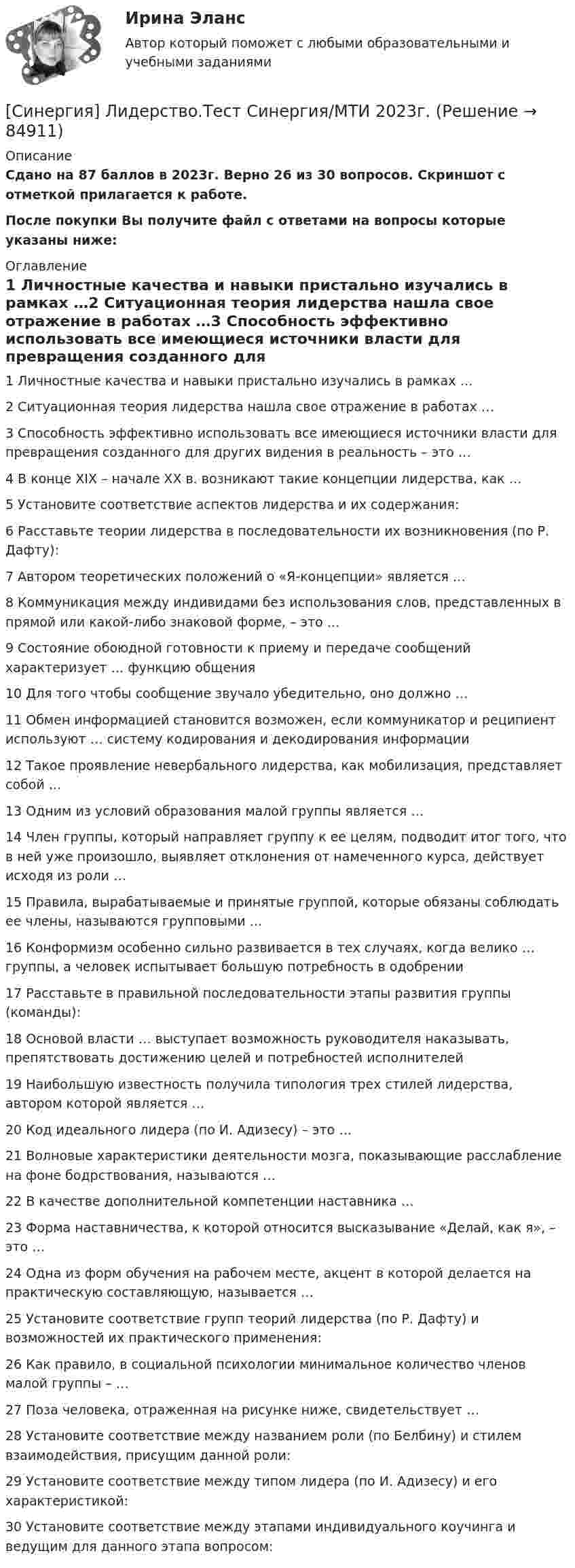     
            Описание
            Сдано на 87 баллов в 2023г. Верно 26 из 30 вопросов. Скриншот с отметкой прилагается к работе. После покупки Вы получите файл с ответами на вопросы которые указаны ниже: 
            Оглавление
            1   Личностные качества и навыки пристально изучались в рамках …2   Ситуационная теория лидерства нашла свое отражение в работах …3   Способность эффективно использовать все имеющиеся источники власти для превращения созданного для других видения в реальность – это …4   В конце XIX – начале ХХ в. возникают такие концепции лидерства, как …5   Установите соответствие аспектов лидерства и их содержания:6   Расставьте теории лидерства в последовательности их возникновения (по Р. Дафту):7   Автором теоретических положений о «Я-концепции» является …8   Коммуникация между индивидами без использования слов, представленных в прямой или какой-либо знаковой форме, – это …9   Состояние обоюдной готовности к приему и передаче сообщений характеризует … функцию общения10   Для того чтобы сообщение звучало убедительно, оно должно …11   Обмен информацией становится возможен, если коммуникатор и реципиент используют … систему кодирования и декодирования информации12   Такое проявление невербального лидерства, как мобилизация, представляет собой …13   Одним из условий образования малой группы является …14   Член группы, который направляет группу к ее целям, подводит итог того, что в ней уже произошло, выявляет отклонения от намеченного курса, действует исходя из роли …15   Правила, вырабатываемые и принятые группой, которые обязаны соблюдать ее члены, называются групповыми …16   Конформизм особенно сильно развивается в тех случаях, когда велико … группы, а человек испытывает большую потребность в одобрении17   Расставьте в правильной последовательности этапы развития группы (команды):18   Основой власти … выступает возможность руководителя наказывать, препятствовать достижению целей и потребностей исполнителей19   Наибольшую известность получила типология трех стилей лидерства, автором которой является …20   Код идеального лидера (по И. Адизесу) – это …21   Волновые характеристики деятельности мозга, показывающие расслабление на фоне бодрствования, называются …22   В качестве дополнительной компетенции наставника …23   Форма наставничества, к которой относится высказывание «Делай, как я», – это …24   Одна из форм обучения на рабочем месте, акцент в которой делается на практическую составляющую, называется …25   Установите соответствие групп теорий лидерства (по Р. Дафту) и возможностей их практического применения:26   Как правило, в социальной психологии минимальное количество членов малой группы – …27   Поза человека, отраженная на рисунке ниже, свидетельствует …28   Установите соответствие между названием роли (по Белбину) и стилем взаимодействия, присущим данной роли:29   Установите соответствие между типом лидера (по И. Адизесу) и его характеристикой:30   Установите соответствие между этапами индивидуального коучинга и ведущим для данного этапа вопросом:  
            
            
            [Синергия]Латинский язык.Тест Синергия 2022г (83 балла)[Синергия] Лидерство.Тест Синергия/МТИ 2023г.СИНЕРГИЯ_Линейная алгебра_экзаменСинергия Лоббизм и GR Тест 1 10 вопросов[Синергия]Логика.Тест Синергия/МТИ 2024г. (2 семестр, 97 баллов)Синергия, Логистика 11 тем[Синергия] Логистика.Тест Синергия 2022г (97 баллов)[СИНЕРГИЯ] Корпоративные финансы - Ответы на тест[Синергия] Кредитные операции банка.Тест Синергия 2022гСинергия, Криминалистическое обеспечение раскрытия и расследования преступлений в сфере компьютерной информации, 6 семестрСинергия Криминалистическое обеспечение раскрытия и расследования преступлений в сфере компьютерной информации Итоговый тест 2023 (95 БАЛЛОВ)[Синергия] Криминология.Тест Синергия 2023г (93 балла)[Синергия]Кросскультурные коммуникации.Тест Синергия 2022г (Сборник 71 вопрос)[Синергия] Кросс-культурный менеджмент.Итоговый тест Синергия/МТИ 2023г.