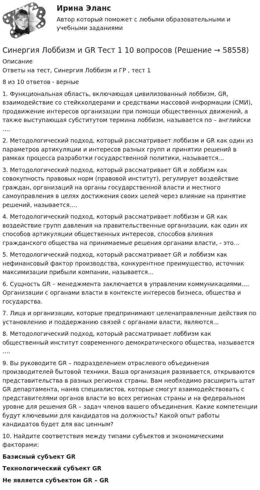      
            Описание
            Ответы на тест, Синергия Лоббизм и ГР , тест 18 из 10 ответов - верные1.    Функциональная область, включающая цивилизованный лоббизм, GR, взаимодействие со стейкхолдерами и средствами массовой информации (СМИ), продвижение интересов организации при помощи общественных движений, а также выступающая субститутом термина лоббизм, называется по – английски …. 2.    Методологический подход, который рассматривает лоббизм и GR как один из параметров артикуляции и интересов разных групп и принятии решений в рамках процесса разработки государственной политики, называется… 3.    Методологический подход, который рассматривает GR и лоббизм как совокупность правовых норм (правовой институт), регулирует воздействие граждан, организаций на органы государственной власти и местного самоуправления в целях достижения своих целей через влияние на принятие решений, называется…. 4.    Методологический подход, который рассматривает лоббизм и GR как воздействие групп давления на правительственные организации, как один их способов артикуляции общественных интересов, способов влияния гражданского общества на принимаемые решения органами власти, - это…5.    Методологический подход, который рассматривает GR и лоббизм как нефинансовый фактор производства, конкурентное преимущество, источник максимизации прибыли компании, называется… 6.    Сущность GR – менеджмента заключается в управлении коммуникациями…. Организации с органами власти в контексте интересов бизнеса, общества и государства.7.    Лица и организации, которые предпринимают целенаправленные действия по установлению и поддержанию связей с органами власти, являются…8.    Методологический подход, который рассматривает лоббизм как общественный институт современного демократического общества, называется …. 9.    Вы руководите GR – подразделением отраслевого объединения производителей бытовой техники. Ваша организация развивается, открываются представительства в разных регионах страны. Вам необходимо расширить штат GR департамента, наняв специалистов, которые смогут взаимодействовать с представителями органов власти во всех регионах страны и на федеральном уровне для решения GR – задач членов вашего объединения. Какие компетенции будут ключевыми для кандидатов на должность? Какой опыт работы кандидатов будет для вас ценным?10. Найдите соответствия между типами субъектов и экономическими факторами:Базисный субъект GR Технологический субъект GR Не является субъектом GR – GR    
            
            
            СИНЕРГИЯ_Линейная алгебра_экзаменСинергия Лоббизм и GR Тест 1 10 вопросов[Синергия]Логика.Тест Синергия/МТИ 2024г. (2 семестр, 97 баллов)Синергия, Логистика 11 тем[Синергия] Логистика.Тест Синергия 2022г (97 баллов)СИНЕРГИЯ -  Магистратура - Осуществление и защита жилищных прав граждан Ответы на тест, результат 90 баллов[Синергия]Макроэкономика.Тест Синергия 2023г (93 балла)Синергия, Криминалистическое обеспечение раскрытия и расследования преступлений в сфере компьютерной информации, 6 семестрСинергия Криминалистическое обеспечение раскрытия и расследования преступлений в сфере компьютерной информации Итоговый тест 2023 (95 БАЛЛОВ)[Синергия] Криминология.Тест Синергия 2023г (93 балла)[Синергия]Кросскультурные коммуникации.Тест Синергия 2022г (Сборник 71 вопрос)[Синергия] Кросс-культурный менеджмент.Итоговый тест Синергия/МТИ 2023г.[Синергия] Культура и межкультурные взаимодействия в современном мире.Тест Синергия 2022г (Сборник 97 вопросов)[Синергия]Латинский язык.Тест Синергия 2022г (83 балла)