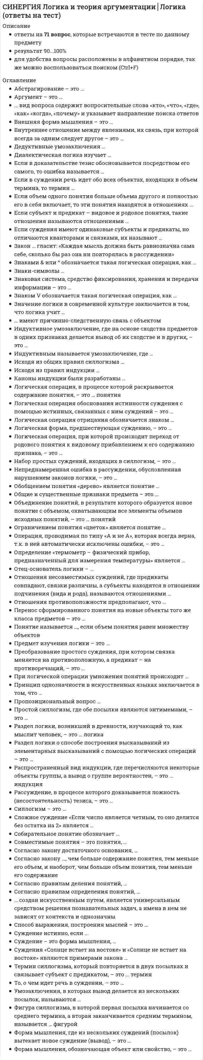    
          Описание
          Сдано на 97баллов в 2021г.! Верно 29 из 30 Скриншот с отметкой прилагается к работе. Ответы выделены цветом.После покупки Вы получите файл с ответами на вопросы которые указаны ниже: 
          Оглавление
          1. . ... вид вопроса содержит вопросительные слова «кто», «что», «где», «как», «когда», «почему» и указывает направление поиска ответов Категориальный Исследовательский Информационный2. . Суждение – это форма мышления, ... которая обозначает объект или свойство где что-то утверждается или отрицается где из нескольких посылок вытекает вывод3. Логическая форма, предшествующая суждению, – это ... понятие вопрос умозаключение4. Если в доказательстве тезис обосновывается посредством его самого, то ошибка называется ... мнимым следованием ложными аргументами «порочным кругом»5. . Каноны индукции были разработаны … Ф. Бэконом и Дж. Миллем Платоном и Аристотелем Ф. Бэконом и Б. Спинозой6. Рассуждение, в процессе которого доказывается ложность (несостоятельность) тезиса, – это ... опровержение полемика дебаты7. Знаки-символы … не связаны с объектом ни причинно, ни отношением подобия имеют причинно-следственную связь с объектом находятся с объектом в отношениях подобия8. Умозаключения, в которых вывод делается из нескольких посылок, называются ... опосредованными непосредственными умозаключениями по аналогии9. Набор простых суждений, входящих в силлогизм, – это … модус фигура силлогизм10. При логической операции умножения понятий происходит … объединение понятий и образуется новое понятие с объемом, охватывающим совпадающие элементы объемов исходных понятий раскрытие содержания понятия и имеет место изучение новых предметов на основе имеющихся знаний раскрытие объема понятия и имеет место разделение областей действительности на группы, части, виды и др.11. То, о чем идет речь в суждении, – это … предикат субъект связка12. . Знаками &amp; или ^ обозначается такая логическая операция, как … дизъюнкция импликация конъюнкция13. Логическая операция, при которой происходит переход от родового понятия к видовому прибавлением к его содержанию признака, – это … деление понятий сложение понятий ограничение понятия14. Раздел логики о способе построения высказываний из элементарных высказываний с помощью логических операций – это … язык логики высказываний формальная логика диалектическая логика15. Простой силлогизм, где обе посылки являются энтимемами, – это ... эпихейрема полисиллогизм сорит16. Аргумент – это … высказывания, используемые при обосновании высказывание, истинность которого обосновывается опровержение или подтверждение высказывания17. Значение логики в современной культуре заключается в том, что логика учит … убеждать людей в истинности своих суждений человека сознательно применять законы и формы мышления решать практические профессиональные задачи18. . Суждение истинно, если ... отрицается связь, имеющая место в действительности утверждается связь объекта и признака, не имеющая места в действительности отрицается связь, не имеющая места в действительности19. . Раздел логики, возникший в древности, изучающий то, как мыслит человек, – это … логика множественная формальная символическая20. Общие и существенные признаки предмета – это ... понятие содержание понятия объем понятия21. Исходя из правил индукции ... признаки не должны быть разнообразными необходимо делать вывод на основе возможно меньшего количества сходных признаков сходные признаки должны быть существенными22. Логическая операция обоснования истинности суждения с помощью истинных, связанных с ним суждений – это … доказательство прямое доказательство косвенное доказательство23. Частноотрицательные суждения – это суждения, имеющие ... общий объем субъекта и отрицательную связку частный объем субъекта и отрицательную связку частный объем субъекта и утвердительную связку24. Отец-основатель логики – ... Аристотель Платон Демокрит25. Логическая операция, в процессе которой раскрывается содержание понятия, - это... понятия обобщение определение умножение26. Форма мышления, где из нескольких суждений (посылок) вытекает новое суждение (вывод), - это ... суждение понятие умозаключение27. Логическая операция отрицания обозначается знаком … ¬ ↔ V28. Согласно правилам определения понятий, … определение не должно быть сложным и непонятным определение должно быть последовательным понятие и определение должны быть в отношениях равнозначности результаты определения понятий не должны пересекаться определение должно быть соразмерным определение не должно быть двусмысленным определение должно быть полным определение не должно быть только отрицательным определение проводится по одному основанию29. Операция, проводимая по типу «A и не A», которая всегда верна, т.к. в ней автоматически исключены ошибки, – это … дихотомическое деление контекстуальное определение явное деление30. Отношения несовместимых суждений, где предикаты совпадают, связки различны, а субъекты находятся в отношении подчинения (вида и рода), называются отношениями ... частичного совпадения противоположности противоречия  
            
            
            [Синергия] Логика.Тест Синергия 2021г (97 баллов)СИНЕРГИЯ ЛОГИСТИКА ТЕСТ ОТВЕТЫ 📝2021 СИНЕРГИЯ Логистический менеджмент (70/100)Синергия Макроэкономика. 100 Новых ответов на тесты этого года. На отлично! Синергия Макроэкономика. 100 Новых ответов на тесты этого года. На отлично! Это практически все вопросы, которые встречаются в тесте!СИНЕРГИЯ Макроэкономика [157 вопросов с ответами на тест 2021]СИНЕРГИЯ Макроэкономика [70 вопросов с правильными ответами на тест 2021]СИНЕРГИЯ Культура и межкультурные взаимодействия в современном мире (90/100)СИНЕРГИЯ. Культура и традиции делового и повседневного общения стран (97/100 баллов + все ответы на тест)СИНЕРГИЯ Культурология (93/100)СИНЕРГИЯ Культурология (тест с ответами)СИНЕРГИЯ Линейная алгебра и геометрия (Алгебра и геометрия) [97/100]СИНЕРГИЯ Литература (2) [69 вопросов с правильными ответами на тест 2021]СИНЕРГИЯ Литература.СПО [78 вопросов с ответами на тест 2021]