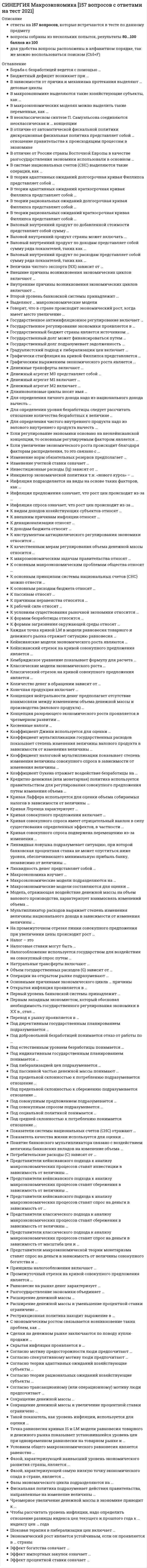      
          Описание
          правильные ответы на 70 вопросов, которые встречаются в тесте по данному предметудля удобства вопросы расположены в алфавитном порядке, так же можно воспользоваться поиском (Ctrl+F) 
          Оглавление
          В зависимости от причин и механизма протекания выделяют … деловые циклыВ отличие от автоматической фискальной политики дискреционная фискальная политика представляет собой … отношение правительства к происходящим процессам в экономикеВ отличие от России страны Восточной Европы в качестве разгосударствления экономики использовали в основном …В системе национальных счетов (СНС) выделяются такие операции, как …В теории рациональных ожиданий долгосрочная кривая Филлипса представляет собой …Валовой внутренний продукт страны может включать …Второй уровень банковской системы принадлежит …Выделяют … макроэкономические моделиГосударственное регулирование экономики проявляется в …Государственный долг может финансироваться путем …Графическим выражением экономического роста является …Денежные трансферты включают …Денежный агрегат М0 представляет собой …Для определения личного дохода надо из национального дохода вычесть …Для определения уровня безработицы следует рассчитать отношение количества безработных к величине …Если регулирование экономики основано на неокейнсианской концепции, то основным регулируемым фактором является …Изменение учетной ставки означает …Инициатор экономической политики т.н. «нового курса» – …Инфляция подразделяется на виды на основе таких факторов, как …Инфляция предложения означает, что рост цен происходит из-за …Инфляция спроса означает, что рост цен происходит из-за …К видам доходов хозяйствующих субъектов относят …К макроэкономическим задачам правительства относят …К основным макроэкономическим проблемам общества относят …К основным принципам системы национальных счетов (СНС) можно отнести …К основным расходам бюджета относят …К пассивам относят …К рабочей силе относят …К условиям существования рыночной экономики относится …Кейнсианские модели экономического роста являются …Классические модели экономического роста …Классический отрезок на кривой совокупного предложения является …Конечная продукция включает …Концепция нейтральности денег предполагает отсутствие взаимосвязи между изменением объема денежной массы и производства (валового продукта) …Концепция разоряющего экономического роста проявляется в чрезмерном развитии …Косвенные налоги …Коэффициент Джини используется для оценки …Коэффициент налоговой мультипликации показывает степень изменения величины совокупного спроса в зависимости от изменения величины …Коэффициент Оукена отражает воздействие безработицы на …Кредитно-денежная (или монетарная) политика используется правительством для регулирования совокупного предложения путем изменения объема …Кривая Лаффера используется для оценки объема собираемых налогов в зависимости от величины …Кривая совокупного предложения включает …Кривая совокупного спроса подвержена перемещению из-за изменения …Ликвидная ловушка подразумевает ситуацию, при которой банковская процентная ставка не может опуститься ниже уровня, обеспечивающего минимальную прибыль банку, независимо от величины …Ликвидность денег представляет собой …Макроэкономические модели подразделяются на …Макроэкономические модели составляются для оценки …Мультипликатор расходов выражает степень изменения величины национального дохода в зависимости от изменения величины …Налогообложение используется государством для воздействия на совокупный спрос путем …Объем государственных расходов (G) зависит от …Операции на открытом рынке подразумевают …Первым западным экономистом, который обосновал необходимость государственного регулирования экономики в ХХ в., стал …Под директивным государственным планированием подразумевается …Под индикативным государственным планированием понимается …Под либерализацией цен подразумевается …Под пассивной частью денежной массы понимают …Под совокупным спросом подразумевается …Под социальной политикой понимается …Представители классического подхода к анализу макроэкономических процессов ставят сбережения в зависимость от величины …Представители макроэкономической теории монетаризма ставят спрос на деньги в зависимость от величины совокупного богатства и …Принципы налогообложения включают …Промежуточный отрезок на кривой совокупного предложения является …Рестрикционная политика находит выражение в …Скрытая инфляция проявляется в …Согласно теории рациональных ожиданий хозяйствующие субъекты …Такой показатель, как уровень инфляции, используется для оценки …Фазой, характеризующей наивысший уровень экономического развития страны, является …Фискальная политика подразумевает действия правительства, направленные на изменение величины …Шоковая терапия в либерализации цен включает …Эффект богатства означает … 
            
            
            СИНЕРГИЯ Макроэкономика [70 вопросов с правильными ответами на тест 2021]Синергия Макроэкономика Новые ответы на 87 вопросов на отлично (97 из 100)Синергия Макроэкономическое планирование и прогнозирование (97 из 100)СИНЕРГИЯ Макроэкономическое планирование и прогнозирование. БАЗА Ответы на тест 2021Синергия Макроэкономическое планирование и прогнозирование. Новый тест. Ответы на 50 вопросов на отлично! СИНЕРГИЯ. Маркетинг (100/100 + все ответы на тест)СИНЕРГИЯ Маркетинг в индустрии гостеприимства [49 вопросов с ответами на тест 2021]СИНЕРГИЯ Литература.СПО [78 вопросов с ответами на тест 2021]СИНЕРГИЯ Логика и теория аргументации│Логика (ответы на тест)[Синергия] Логика.Тест Синергия 2021г (97 баллов)СИНЕРГИЯ ЛОГИСТИКА ТЕСТ ОТВЕТЫ 📝2021 СИНЕРГИЯ Логистический менеджмент (70/100)Синергия Макроэкономика. 100 Новых ответов на тесты этого года. На отлично! Синергия Макроэкономика. 100 Новых ответов на тесты этого года. На отлично! Это практически все вопросы, которые встречаются в тесте!