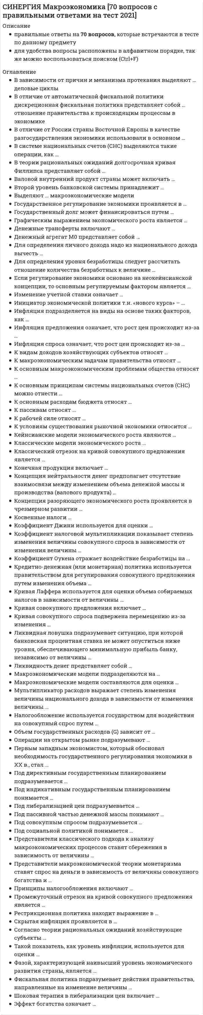     
          Описание
          Синергия Макроэкономика Новые ответы на 87 вопросов на отлично (97 из 100)Как искать нужный вопрос в файле? Нажимаете одновременно ctrl+F. Становится активным окно поиска. Вводите несколько слов из интересующего вопроса. Нажимаете Enter. Система выдает результаты поиска и нужные слова выделяются цветом.Данные ответы дадут Вам возможность сдать тесты на хорошо и отличноПосле покупки вы получите файл с правильными ответами.Список вопросов, которые в файле, представлен ниже.Если вам нужна помощь с прохождением именно вашего теста, пишите мне в личные сообщения. Для этого перейдите в мой профиль и нажмите справа написать сообщение!Спасибо за покупку! 
          Оглавление
          Синергия Макроэкономика  2021-2022. Ответы на  87 вопросов на отлично (97 из 100) Структурный дефицит госбюджета – это …разница между его общими доходами и процентными расходами разница между его общими доходами и общими расходами дефицит, складывающийся в условиях полной занятости экономических ресурсов разница между его общими доходами и непроцентными расходами Основными субъектами в макроэкономике являются:рынок товаров и услугцентральный банкотрасльдомохозяйстваНеверно, что в кредитную систему государства входят…страховые компании инвестиционные фонды торговые организации коммерческие банки Запас в макроэкономике – это…имущество потребителяпоказатель, измеряемый как количество на данный моментколичество безработных Если все факторы производства увеличились в два раза, и национальный доход также возрос в два раза, то мы наблюдаем ... отдачу от масштабауменьшающуюся постоянную увеличивающуюся Какова причина возникновения дифференциальной рентыналичие разных по плодородию и местоположению земельмонополия на землю как объект хозяйстваограниченность земельмонополия частной собственности на землюПредоставление социальных благ и услуг гражданам на основе распределения по потребностям имеющихся общественных ресурсов этих благ – это … социальная работа социальные гарантии социальные льготы социальное обеспечение социальная поддержка социальное страхование Функция государственных расходов отображается на графике (в зависимости от уровня дохода) … прямойнисходящей горизонтальной восходящей вертикальной Макроэкономическая модель создается дляанализа влияния эндогенных переменных на экзогенныевыявление принципиальных экономических связейотражения идеального функционирования экономикиточного отражения процессов, протекающих в экономике Закон Оукена…если уровень безработицы превышает ее естественный уровень на 1 %, то отставание ВВП составляет 2,5 %доля расходов занятого населения на повседневную пищу., обычную одежду уменьшается с ростом реальных доходовесли фактический корень безработицы превышает естественный на 1 %, то валовой внутренний продукт (ВВП) отстает на 5 %степень превышения естественного уровня безработицы зависит от интенсивности антиинфляционного регулирования В какой экономической школе впервые анализируется воспроизводство и распределение дохода в сельском хозяйствемеркантилизммаржинализммарксизмфизиократыкейнсианство Банковский мультипликатор - это величина прямо пропорциональная норме резервирования прямо пропорциональная учетной ставке обратная учетной ставке обратная норме резервирования Использование метода научной абстракции при разработке макроэкономической моделиприводит к учету всех экзогенных параметровоблегчает решение проблемыделает модель более соответствующей действительности Сокращение предложения денег в экономике графически изображается сдвигом влево вниз кривой АО вправо вверх кривой AD вправо вниз кривой AS влево вверх кривой AS Концепция супернейтральности денег означает отсутствие взаимосвязи между изменением объема денежной массы и производства (валового продукта) …только в краткосрочном периодетолько в долгосрочном периодев краткосрочном и долгосрочном периодах Неверно, что ... можно отнести к «почти деньгам» нечековые сберегательные вклады срочные вкладывклады до востребованияценные краткосрочные государственные бумаги В модели кругооборота доходов и расходов в национальном хозяйствевсе общественное производство делится на два подразделения: производство средств производства и производство предметов потреблениядвижение доходов и расходов опосредуется рынком ресурсов и рынком благфигурирует производительный класс, бесплодный класс и класс собственниковосновным звеном является государствоВ краткосрочном периоде кривая Филипса имеет отрицательный наклон положительный наклон форму вертикальной прямой форму горизонтальной прямойКривая Лаффера используется для оценки объема собираемых налогов в зависимости от величины …Тип ответа: Одиночный выбор обязательных резервов инвестиций сбережений налоговой ставки Циклические кризисы обусловлены:диспропорциями в развитии отдельных отраслей и сфер хозяйства;обновлением основного капитала;чрезмерными инвестициями;инновационными волнами;увеличением совокупного спроса Термин «предпочтение ликвидности», сформулированный Кейнсом, означает предпочтение людей …вести бартерный обмен работать в банках хранить деньги в безналичной форме хранить деньги в наличной форме Если потребители решат увеличить долю, которую они тратят на текущее потребление, то в краткосрочном периоде увеличится объем выпуска и занятость увеличится уровень цен при неизменном выпуске и занятости сократится объем выпуска и занятость снизится уровень цен при неизменном выпуске и занятости Макроэкономические модели составляются для оценки …поведения фирм взаимосвязей причин и последствий развития экономических процессов поведения домохозяйств деятельности иностранных правительств  Трансфертные платежи – это:одна из форм заработной платывыплаты населению не обусловленные предоставлением с его стороны товаров и услуг доходы от собственности Количество денег в обращении зависит от …масштаба цен скорости обращения денег курса иностранной валюты активности на мировых биржах  Уровень жизни в той или иной стране характеризуется…величиной ВВП на душу населенияобщим объемом валового внутреннего продукта (ВВП) общим объемом валового национального продукта (ВНП) величиной ВНП на душу населения Представители кейнсианского подхода к анализу макроэкономических процессов ставят спрос на деньги в зависимость от …предпочтения ликвидности скорости обращения денег инфляции величины сбережений  Взаимосвязь рынка благ и денежного рынка отражена в моделиIS-LM«доходы - расходы» «затраты - выпуск» AD-AS Объем государственных расходов (G) зависит от …благосостояния населения, потребительских ожиданий и величины задолженности и налогов уровня банковских процентных ставок, ожидаемой прибыли от инвестиций, налогов на фирмы и развития технологий доходов правительства от налогообложения, функционирования предприятий государственного сектора, займов колебания курса национальной валюты и национального дохода стран-партнеров  Неверно, что ... относится к факторам спроса на деньгикредитная мультипликация скорость обращения денег уровень дохода ставка процента Деньгами является …самый неликвидный финансовый актив возможность отказа от проведения платежа любое общественное благо самый ликвидный финансовый актив  Валовой внутренний продукт (ВВП) в рыночных ценах при определении распределительным методом исчисляется как...разность добавленной стоимости отраслей и чистых налогов (т.е. за вычетом субсидий) на продукты и импорт сумма добавленной стоимости отраслей, чистых налогов (т.е. за вычетом субсидий) на продукты и импортсумма доходов домашних хозяйств и хозяйственных единиц от экономической деятельности: оплата труда работников, валовая прибыль, валовой смешанный доход чистые налоги на производство и импорт сумма расходов на конечное потребление домашних хозяйств, государственных учреждений и частных некоммерческих организаций, обслуживающих домашние хозяйства, валового накопления, сальдо экспорта и импорта продуктов и услугК пассивам относят …привлеченные средства средства, вложенные от имени и за счет того, кто осуществляет вложение материалы и полуфабрикаты, необходимые для производства конечной продукции готовую продукцию, предназначенную для потребления  Название «Кейнсианский крест» получила модель«затраты - выпуск»«доходы - расходы»«совокупный спрос-совокупное предложение» Инфляция предложения означает, что рост цен происходит из-за …уменьшения издержек производства увеличения издержек производства уменьшения совокупного спроса увеличения совокупного спроса  При росте уровня цен денежная масса остается неизменнойувеличиваетсяуменьшается При проведении кредитно-денежной политики используют …изменение ставки обязательных резервов изменение учетной ставки операции на открытом рынке субсидии конкретным банкам  Коэффициент Оукена отражает воздействие безработицы на …объем валового продукта уровень инфляции величину минимальной заработной платы количество населения  Способность коммерческого банка создавать деньги зависит от скорости оборота денег от склонности населения хранить деньги в банке от темпов денежной эмиссии Коэффициент Джини используется для оценки …потребительской корзины и уровня жизни готовности пойти на риск, уровня образования и других способностей, а также стартовых условий и различных барьеров степени изменения валового продукта в зависимости от изменения государственных расходов степени неравенства в распределении доходов общества  Для периода экономического подъема не характерно рост ставки процента сокращение налоговых поступленииуменьшение пособий по безработице рост реального капитала К видам доходов хозяйствующих субъектов относят …номинальный доход реальный доход располагаемый доход подоходный налог  Толчком выхода экономики из фазы депрессии является снижение налогов на производителей рост иностранных инвестиции спрос на новейшую технику государственное вмешательство в экономику Чтобы рассчитать уровень инфляции, надо определить отношение разницы индекса цен текущего и прошлого года к … индексу цен … годапрошлого позапрошлого текущего будущего  Долгосрочные последствия увеличения предложения денег выражаются в: в увеличении выпуска без изменения уровня цен в увеличении уровня цен без изменения объем выпуска в параллельном росте уровня цен и объема выпуска в отсутствии изменений как в уровне цен, так и в объеме выпуска Денежный агрегат М2 включает …наличные деньги в обращении средства на расчетных и текущих счетах юридических и физических лиц чеки и компенсации (акции взаимных фондов денежного рынка в США) государственные (и коммерческие в США) ценные бумаги  Величина экономической эффективности может быть измерена какразность величины результатов и затрат общественного производстваотношение затрат к общему результату выпускаобъем произведенной продукции к численности занятых в производствеотношение стоимостной оценки результата производства к стоимостной оценке затрат на производство Чрезмерное увеличение денежной массы в экономике приводит к …дефляции инфляции безработице спекуляции  Специфическая полезность денег в отличие от других экономических благ состоит в том, что они имеют непосредственную полезность как форма хранения богатства увеличивают богатство общества не являются экономическим благом обладают способностью обмениваться на любые товары и услуги Шоковая терапия в либерализации цен включает …установление контроля и ограничений над ценами моментальное снятие ценовых ограничений постепенное снятие ценовых ограничений установление только контроля над ценами без каких-либо ограничений  В долгосрочном периоде при увеличении государственных расходов ...объем производства возвращается к потенциальному уровню при более высоком уровне ценобъем производства возвращается к потенциальному при более низком уровне цен объем производства возрастает при неизменном уровне цен Классические модели экономического роста …являются нефакторными являются однофакторными являются многофакторными в настоящее время практически не находят применения, поскольку сегодня используются только кейнсианские модели  Национальное богатство - это...природные ресурсы и культурные ценностисозданные и накопленные культурные ценностисредства производства, накопленное имущество, природные ресурсы, материальные культурные ценности Если в модели «доходы - расходы» совокупные расходы ниже национального дохода (АЕ > NI), то это означает, что ...появятся стимулы к расширению производстваможно ожидать свертывания производствани сокращения, ни расширения производства не предвидится Валовый внутренний продукт по добавленной стоимости представляет собой сумму …стоимости всей конечной продукции стоимости всей промежуточной продукции всех доходов страны всех расходов страны  Классическая модель предполагает, что кривая совокупного предложения будетвертикальной на произвольном уровне ВВПвертикальной на уровне потенциального валового внутреннего продукта (ВВП) горизонтальной на уровне цен, определяемом государственной политикой горизонтальной на уровне цен, определяемом совокупным спросом Расширение денежной массы и уменьшение процентной ставки ограничено …минимальным прожиточным уровнем «порогом омываемости капитала» минимальной ставкой заработной платы ликвидной ловушкой Какой из следующих показателей является контрциклическим:Объем прибыли фирмОбъем розничных продажЗагрузка производственных мощностейУровень безработицы Изменение учетной ставки означает …относительно равное распределение бремени кредитно-денежной политики на разные банки с учетом их размера и местоположения изменение количества денег, направляемых коммерческими банками на хранение на счета центрального банка куплю-продажу правительственных ценных бумаг на фондовом рынке изменение величины процента, взимаемого центральным банком за предоставление кредитов коммерческим банкам и переучет векселей  Макроэкономическая политика - это ...абстрактная экономическая теорияспособ решения конкретных социальных и экономических вопросовполитика, направленная на достижение только экономической эффективности Длинноволновые циклы носят имя …К. Жугляра К. Маркса Н.Д. Кондратьева Д. Китчина  Спрос на деньги со стороны активов существует, поскольку деньги являются условно счетной единицей средством платежа средством обращения средством сбережения К наиболее ликвидным активам можно отнестичековый депозитсрочный вкладсберегательный вкладобращающиеся на денежном рынке акции инвестиционных компанийКредитно-денежная (или монетарная) политика используется правительством для регулирования совокупного предложения путем изменения объема …валового продукта национального дохода денежной массы совокупного спроса  Сторонникам кейнсианской школы принадлежит положение о том, что...превышение темпов роста доходов над ростом инвестиций является положительным факторомдля преодоления экономических кризисов и обеспечения хозяйственного роста необходимо расширить эффективный спрос необходимо государственное вмешательство в развитие рыночной экономики рынок не способен обеспечить автоматическое саморегулирование хозяйства Валовый внутренний продукт по расходам представляет собой сумму ряда показателей, таких как …потребительские расходы инвестиционные расходы государственные расходы чистый экспорт чистый импорт  Покупательная способность денег...уменьшается в период инфляциине подвержена изменениям в зависимости от инфляции и дефляцииувеличивается в период инфляцииуменьшается в период дефляции Система национальных счетов (СНС) учитывает … валового продуктапроизводство распределение потребление обмен уничтожение Фискальная экспансия означает ...одновременное увеличение налогов и государственных расходоводновременное снижение налогов и увеличение государственных расходов снижение государственных расходов Под предельной склонностью к потреблению подразумевается отношение …величины потребления к величине располагаемого дохода изменения величины потребления к изменению величины располагаемого дохода величины сбережения к величине располагаемого дохода изменения величины сбережения к изменению величины располагаемого дохода  ... является контрциклическим показателемУровень безработицыЗагрузка производственных мощностейОбъем прибыли фирмОбъем розничных продаж К рабочей силе относят …несовершеннолетних и всех работающих людей пенсионеров и всех работающих людей только работающих людей работающих людей и безработных Бумажные деньги получили распространение, хотя не имеют действительной стоимости, так как ... могут выступать формой накопления богатства они размениваются на золото государство законодательно утвердило обращение бумажных денег их легко хранить Государственный бюджет страны является источником …государственных доходов государственных расходов государственных доходов и государственных расходов денежной эмиссии  Если возрастание государственных закупок финансируется возросшим денежным предложением, то процентная ставка определенно должна уменьшиться процентная ставка определенно должна расти процентная ставка должна остаться прежней нельзя сказать определенно, как изменится процентная ставка В системе национальных счетов (СНС) выделяются такие операции, как операции с товарами и услугами операции распределения финансовые операции расчеты в зоне дьюти-фри (duty-free)  Бюджетная система РФ является: одноуровневой четырехуровневой двухуровневой трехуровневой Под совокупным предложением подразумевается …суммарный спрос всех хозяйствующих субъектов страны или спрос на всех рынках страны совокупное предложение хозяйствующих субъектов страны или предложение на всех рынках страны изменение совокупных доходов изменение совокупных расходов  В странах ... государство занимает существенные позиции в экономике с информационной экономикой с рыночной экономикой со смешанной экономикой с плановой экономикой с переходной экономикой В неоклассическом синтезе П. Самуэльсона соединяются неоклассическая и … концепции меркантилистскаяинституциональная неокейнсианская Если деньги для сделок совершают в среднем десять оборотов в год, то количество денег в обращении, необходимое для обслуживания обмена в 10 раз больше номинального объема ВВП равно отношению 10 % / номинальный объем ВВП составляют 10 % номинального ВВП Представители кейнсианского подхода к анализу макроэкономических процессов ставят инвестиции в зависимость от величины … личного дохода национального дохода заработной платыпроцентной ставки  Если количество денег в обращении возрастает, то это результат ...снижения нормы обязательных резервовсокращения доли наличных денег в общей сумме платежных средств населенияуменьшения избыточных резервов КБувеличения денежной базы К денационализации относят … льготный перевод государственной собственности в частный сектор продажу государственной собственности в частный сектор физическое уничтожение государственной собственности, а также ее продажу и льготный перевод в частный секторфизическое уничтожение государственной собственности  Если фактический валовой внутренний продукт равен потенциальному, то ... уровень безработицы равен нулю в экономике присутствует только фрикционная и структурная безработица в экономике присутствует только циклическая безработица уровень безработицы соответствует естественному уровню Эффект импортных закупок означает … уменьшение по мере роста цен реальной стоимости денежного богатства, или финансовых активов общества, будь то наличные деньги, вклады в банках, ценные бумаги, недвижимость и т.д. обратную зависимость между уровнем цен и величиной инвестиций, формирующих совокупный спрособратную зависимость между уровнем цен и стоимостным выражением чистого экспортапрямую зависимость между изменением цен и величины предложения  К мероприятиям, которые государство осуществляет в фазе подъема, можно отнести ... повышение процентных ставок по ссудам увеличение государственных расходов ограничения в области проведения амортизационной политики повышение налоговых ставок  
            
            
            Синергия Макроэкономика Новые ответы на 87 вопросов на отлично (97 из 100)Синергия Макроэкономическое планирование и прогнозирование (97 из 100)СИНЕРГИЯ Макроэкономическое планирование и прогнозирование. БАЗА Ответы на тест 2021Синергия Макроэкономическое планирование и прогнозирование. Новый тест. Ответы на 50 вопросов на отлично! СИНЕРГИЯ. Маркетинг (100/100 + все ответы на тест)СИНЕРГИЯ Маркетинг в индустрии гостеприимства [49 вопросов с ответами на тест 2021][Синергия] Маркетинг в индустрии гостеприимства.Тест Синергия 2021г (90 баллов) СИНЕРГИЯ Логика и теория аргументации│Логика (ответы на тест)[Синергия] Логика.Тест Синергия 2021г (97 баллов)СИНЕРГИЯ ЛОГИСТИКА ТЕСТ ОТВЕТЫ 📝2021 СИНЕРГИЯ Логистический менеджмент (70/100)Синергия Макроэкономика. 100 Новых ответов на тесты этого года. На отлично! Синергия Макроэкономика. 100 Новых ответов на тесты этого года. На отлично! Это практически все вопросы, которые встречаются в тесте!СИНЕРГИЯ Макроэкономика [157 вопросов с ответами на тест 2021]
