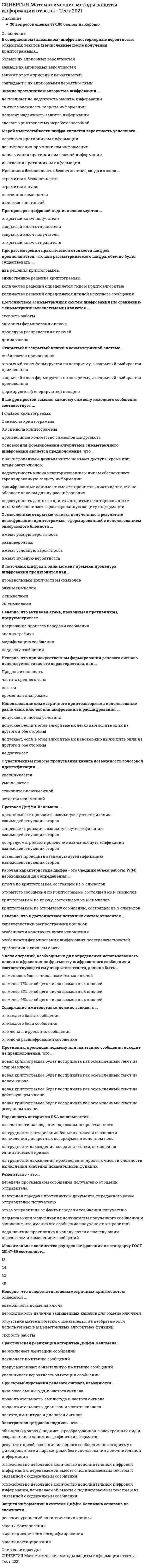     
          Описание
          🟢НОВЫЙ СБОРНИК ТЕСТОВ С ОТВЕТАМИ 🟢РЕЗУЛЬТАТЫ: 97 баллов из 100 (Отлично)🟢ВСЕ ОТВЕТЫ выделены в файле. Все вопросы к тесту см. ниже 
          Оглавление
          Под шифром обычно понимается ...множество обратимых преобразований информации, осуществляемых с целью ее защиты от неавторизованных пользователеймножество циклических преобразований информации, осуществляемых для ее защитымножество необратимых преобразований информации, гарантирующих её конфиденциальностьмножество преобразований информации, затрудняющих доступ противника к ней Параметр q отечественного стандарта цифровой подписи ГОСТ Р 34.10-94 имеет размерность ...64 бит128 бит256 бит512 бит Одноразовый блокнот проверку целостности сообщения ...частично обеспечиваетобеспечиваетне обеспечиваетзатрудняет В системе открытого распределения ключей Диффи-Хеллмана используется ...квадратичная функцияфункция дискретного возведения в степеньпоказательная функцияфункция целочисленного деления Протокол Диффи-Хеллмана является протоколом...выработки открытого ключавыработки закрытого ключапроверки общего ключавыработки общего ключа Важнейшим компонентом шифра является ...алфавит кодообозначенийрежим шифрованиякриптографический алгоритмключ шифрования При зашифровании по стандарту шифрования ГОСТ 28147-89 полное рассеивание входных данных происходит после...6 раундов8 раундов16 раундов24 раундов В совершенном (идеальном) шифре апостериорные вероятности открытых текстов (вычисленные после получения криптограммы)...больше их априорных вероятностейменьше их априорных вероятностейзависят от их априорных вероятностейсовпадают с их априорными вероятностями Знание противником алгоритма шифрования ...не повлияет на надежность защиты информацииснизит надежность защиты информацииповысит надежность защиты информациисделает криптосистему неработоспособной Элемент одноразового блокнота представляет из себя ...большую неповторяющуюся последовательность символов ключа, распределенных случайным образомбольшую повторяющуюся последовательность символов ключа, распределенных случайным образомбольшую неповторяющуюся последовательность символов ключа, распределенных по заданному законунебольшую неповторяющуюся последовательность символов ключа, распределенных псевдослучайным образом Спектром сигнала называется эквивалентный сигналу...набор импульсов прямоугольной формынабор опорных напряженийнабор синусоидальных составляющихнабор широкополосных сигналов Подмена - это...передача противником сообщения получателю от имени отправителяпередача противником документа, переданного ранее отправителем получателюотказ отправителя от факта передачи сообщения получателюподмена и/или модификация получателем полученного сообщения и заявление, что именно это сообщение получено от отправителяподключение противника к каналу связи с последующим перехватом и изменением сообщений Одноразовое шифрование наиболее приемлемо для обработки ...текстовых сообщенийграфических файловфайлов изображенийаудиофайлов Форманта - это области спектра,...в которых сосредоточена энергия звукаимеющие максимальную энергиюв которых сосредоточенная энергия имеет равномерное распределениекоторые охватывают весь слышимый акустический диапазон Алгоритмы формирования и проверки электронной цифровой подписи ...гарантируют невозможность подмены ключа проверкипредусматривают возможность подмены ключа проверкиобеспечивают возможность подмены ключа проверкитребуют обеспечить невозможность подмены ключа проверки Код аутентификации сообщения обеспечивает ...конфиденциальность и аутентификациюцелостность и конфиденциальностьконфиденциальность и доступностьаутентификацию и целостность При формировании цифровой подписи используется ...открытый ключ получателязакрытый ключ отправителязакрытый ключ получателяоткрытый ключ отправителя При моделировании активных действий противника, его обычно ставят ...в наименее благоприятные условияв условия, приближенные к реальнымв случайно выбранные условияв наиболее благоприятные условия В асимметричной криптосистеме RSA ...открытый ключ генерируется получателем, а закрытый - отправителемоткрытый и закрытый ключи генерируются получателемзакрытый ключ генерируется получателем, а открытый - отправителемоткрытый и закрытый ключи генерируются отправителем Пассивная атака, проводимая противником, связана с ...подделкой сообщенияперехватом передаваемых шифрованных сообщениймодификацией сообщенияпрерыванием передачи сообщения Мерой имитостойкости шифра является вероятность успешного ...перехвата противником информациидешифрования противником информациинавязывания противником ложной информацииискажения противником информации Идеальная безопасность обеспечивается, когда с ключа ...стремится к бесконечностистремится к нулюпостоянно изменяетсяявляется константой При проверке цифровой подписи используется ...открытый ключ получателязакрытый ключ отправителязакрытый ключ получателяоткрытый ключ отправителя При рассмотрении практической стойкости шифров предполагается, что для рассматриваемого шифра, обычно будет существовать ...два решения криптограммыединственное решение криптограммыколичество решений определяется типом криптоалгоритмаколичество решений определяется длиной исходного сообщения Достоинством асимметричных систем шифрования (по сравнению с симметричными системами) является ...скорость работыалгоритм формирования ключапроцедура распределения ключейдлина ключа Открытый и закрытый ключи в асимметричной системе ...выбираются произвольнооткрытый ключ формируется по алгоритму, а закрытый выбирается произвольнозакрытый ключ формируется по алгоритму, а открытый выбирается произвольноформируются (генерируются) попарно В шифре простой замены каждому символу исходного сообщения соответствует ...1 символ криптограммы2 символа криптограммы0,5 символа криптограммыпроизвольное количество символов шифртекста Основой для формирования алгоритмов симметричного шифрования является предположение, что ...к зашифрованным данным никто не имеет доступа, кроме лиц, владеющих ключомнедоступность ключа неавторизованным лицам обеспечивает гарантированную защиту информациизашифрованные данные не сможет прочитать никто из тех, кто не обладает ключом для их расшифрованиянедоступность данных о криптоалгоритме неавторизованным лицам обеспечивает гарантированную защиту информации Осмысленные открытые тексты, полученные в результате дешифрования криптограммы, сформированной с использованием одноразового блокнота ...имеют разную вероятностьравновероятныимеют условную вероятностьимеют нулевую вероятность В поточных шифрах в один момент времени процедура шифрования производится над ...произвольным количеством символоводним символом2 символами2N символами Неверно, что активная атака, проводимая противником, предусматривает ...прерывание процесса передачи сообщенияанализ трафикамодификацию сообщенияподделку сообщения Неверно, что при искусственном формировании речевого сигнала используется такая его характеристика, как ...Продолжительностьчастота среднего тонавысотавременная диаграмма Использование симметричного криптоалгоритма использование различных ключей для шифрования и расшифрования ...допускает, в любых условияхдопускает, если в этом алгоритме их легко вычислить один из другого в обе стороныдопускает, если в этом алгоритме их невозможно вычислить один из другого в обе стороныне допускает С увеличением полосы пропускания канала возможность голосовой идентификации ...увеличиваетсяуменьшаетсястановится невозможнойостается неизменной Протокол Диффи-Хеллмана ...предписывает проводить взаимную аутентификацию взаимодействующих сторонзапрещает проводить взаимную аутентификацию взаимодействующих сторонне предусматривает проведение взаимной аутентификации взаимодействующих сторонпозволяет проводить взаимную аутентификацию взаимодействующих сторон Рабочая характеристика шифра - это Средний объем работы W(N), необходимый для определения ...ключа по криптограмме, состоящей из N символовоткрытого сообщения по криптограмме, состоящей из N символовкриптограммы по ключу, состоящему из N символовкриптограммы по открытому сообщению, состоящей из N символов Неверно, что к достоинствам поточных систем относится ...характеристики распространения ошибокособенности конструктивного исполненияособенности формирования шифрующих последовательностейтребования к каналам связи Число операций, необходимых для определения использованного ключа шифрования по фрагменту шифрованного сообщения и соответствующего ему открытого текста, должно быть ..не меньше общего числа возможных ключейне менее 75% от общего числа возможных ключейне менее 85% от общего числа возможных ключейне менее 95% от общего числа возможных ключей В симметричной системе шифрования для независимой работы N абонентов требуется ...N! ключейN(N-1)/2 ключейN<sup style=color: rgb(0, 32, 96);>n</sup> ключейN<sup style=color: rgb(0, 32, 96);>2</sup> Зашифрованное сообщение должно поддаваться чтению ...при отсутствии ключапри наличии шифртекстапри наличии исходного сообщениятолько при наличии ключа Содержание имитовставки должно зависеть ...от каждого байта сообщенияот каждого бита сообщенияот ключа шифрования сообщенияот ключа расшифрования сообщения Противник, производя подмену или имитацию сообщения исходит из предположения, что ...новая криптограмма будет воспринята как осмысленный текст на старом ключеновая криптограмма будет воспринята как осмысленный текст на новом ключеновая криптограмма будет воспринята как осмысленный текст на действующем ключеновая криптограмма будет воспринята как осмысленный текст на резервном ключе Надежность алгоритма RSA основывается ...на сложности нахождения пар взаимно простых чиселна трудности факторизации больших чисел и сложности вычисления дискретных логарифмов в конечном полена трудности нахождения координат точки, лежащей на эллиптической кривойна трудности нахождения произведения простых чисел и сложности вычисления значения показательной функции Ренегатство - это...передача противником сообщения получателю от имени отправителяповторная передача противником документа, переданного ранее отправителем получателюотказ отправителя от факта передачи сообщения получателюподмена и/или модификация получателем полученного сообщения и заявление, что именно это сообщение получено от отправителяподключение противника к каналу связи с последующим перехватом и изменением сообщений Максимальное количество раундов шифрования по стандарту ГОСТ 28147-89 составляет...18243248 Неверно, что к недостаткам асимметричных криптосистем относится ...возможность подмены ключанеобходимость наличия защищенных каналов для обмена ключамиотсутствие математического доказательства необратимости используемых в асимметричных алгоритмах функцийскорость работы Практическая реализация алгоритма Диффи-Хеллмана ...не исключает имитацию сообщенийисключает имитацию сообщенийпредусматривает обязательную имитацию сообщенийувеличивает вероятность имитации сообщений При скремблировании речевого сигнала изменяются ...диапазон, амплитуда, и частота сигналапродолжительность, амплитуда и частота сигналапродолжительность, диапазон и частота сигналачастота, амплитуда и диапазон сигнала Электронная цифровая подпись - это ...обычная («мокрая») подпись, преобразованная в электронный вид и сохраненная в одном из графических форматоврезультат преобразования исходного сообщения по алгоритму с фиксированными параметрами без использования дополнительной информацииотносительно небольшое количество дополнительной цифровой информации, передаваемой вместе с подписываемым текстом и связанной с содержимым сообщенияотносительно небольшое количество дополнительной цифровой информации, передаваемой вместе с подписываемым текстом и не связанной с содержимым сообщения Защита информации в системе Диффи-Хеллмана основана на сложности...решения уравнений эллиптических кривыхзадачи факторизациизадачи дискретного логарифмированиязадачи потенцирования Фонема - это...элементарный символсогласная составляющая языкагласная составляющая языкаэлементарный звук языка Имитовставка предназначена для проверки ...содержания сообщенияконфиденциальности сообщенияцелостности сообщениядоступности сообщения Метод разделения секрета используется, в первую очередь для снижения рисков ...целостности информациипроцедуры приема информациипроцедуры принятия решенияпроцедуры передачи информации В асимметричной системе шифрования для независимой работы N абонентов требуется ...2N ключейN*N ключейN (N-1)N! ключей Для первоначального распределения ключей ...обязательно наличие любого канала связиобязательно наличие защищенного канала связинеобязательно наличие канала связинеобязательно наличие защищенного канала связи Неверно, что к недостаткам симметричных систем шифрования относятся ...требования к каналам связитребования к службе генерации ключейкриптографическая стойкость шифратребования к распределению ключей Передача симметричного ключа по незащищенным каналам в открытой форме ...допускаетсяне допускаетсядопускается, в зависимости от обстоятельствдопускается по частям Длина шифрованного текста должна быть ...кратной длине исходного текстабольшей длины исходного текстаменьшей длины исходно текстаравной длине исходного текста Подмена шифрованного сообщения предусматривает...дублирование сообщениязадержку сообщенияуничтожение сообщениямодификацию сообщения В симметричной системе получатель и отправитель используют для шифрования и расшифрования сообщения ...один и тот же ключдва различных ключаболее двух ключейне используют ключей Средняя продолжительность фрикативного звука составляет ...5-10 мс10-20 мс20-50 мс50-80 мс Средняя продолжительность взрывного звука составляет ...не более 5 мсекот 5 до 10 мсекот 10 до 15 мсекот 15 до 20 мсек Недостатком асимметричных систем шифрования является ...количество ключей, требуемых для работы в сетинеобходимость наличия защищенных каналов для обмена ключамискорость работыпроцедура распределения ключей Неверно, что к достоинствам симметричных систем шифрования относятся ...скорость работыдлина ключаособенности распределения ключейавтоматическая аутентификация отправителя Результатом генерации исходной информации при предварительном распределении ключей является ...информация ограниченного доступа и открытая информацияинформация ограниченного доступаоткрытая информацияинформация, подлежащая обязательному распространению Повтор - это...передача противником сообщения получателю от имени отправителяпередача противником документа, переданного ранее отправителем получателюотказ отправителя от факта передачи сообщения получателюподмена и/или модификация получателем полученного сообщения и заявление, что именно это сообщение получено от отправителяподключение противника к каналу связи с последующим перехватом и изменением сообщений  
            
            
            СИНЕРГИЯ Математические методы защиты информации ответы - тесты 2021 СИНЕРГИЯ Математические модели в управлении проектом [74 вопроса с ответами на тест 2021]СИНЕРГИЯ Математический анализ [169 вопросов с правильными ответами на тест 2021]Синергия Математический анализ 2021 Сборник правильных ответов на отлично![Синергия] Математический анализ.Тест Синергия 2021г (100баллов)СИНЕРГИЯ Международная экономическая безопасность (93/100) Ответы на тестСИНЕРГИЯ Международное право (97/100)Синергия Маркетинг Сборник ответов на отлично! 2021-2022. (95 из 100)[Синергия] Маркетинг (тест, зачет, экзамен, вопросы, ответы)[Синергия] Маркетинг.Тест Синергия 2021г (Сборник 108 вопросов на 93 балла) СИНЕРГИЯ Математика и Статистика Ответы МФПУ(87/100)СИНЕРГИЯ МАТЕМАТИКА (ФИНАНСОВАЯ). ОТВЕТЫ НА ТЕСТ 2021 [Синергия] Математические методы в психологии.Тест Синергия 2022г (97баллов)СИНЕРГИЯ Математические методы защиты информации [66 вопросов с ответами на тест 2021]