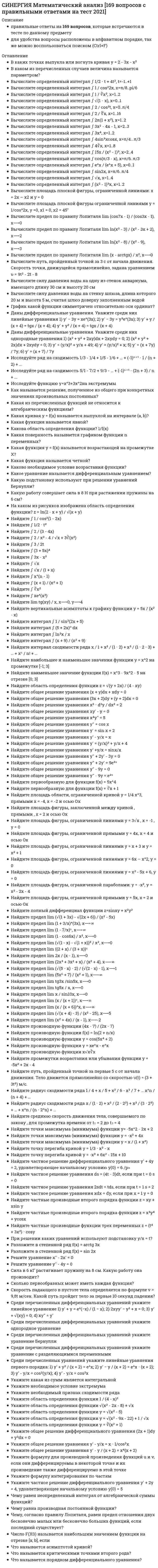     
          Описание
          Вопросы расположены в алфавитном порядке, так же можно воспользоваться поиском (Ctrl+F)·       Вычислите определенный интеграл ∫ 1/2 ⋅ t + 4t², t=-1..+1·       Вычислите определенный интеграл ∫ 1 / cos²2x, x=π/8..pi/6·       Вычислите определенный интеграл ∫ 1 / ∛x², x=1..2·       Вычислите определенный интеграл ∫ 2 / cos²t, x=0..π/4·       Вычислите определенный интеграл ∫ 2 / ∜x, x=1..16·       Вычислите определенный интеграл ∫ 2π(1 + x²), x=1..2·       Вычислите определенный интеграл ∫ 3x² - 4x - 1, x=2..3·       Вычислите определенный интеграл ∫ 3x⁴dx, x=1..2·       Вычислите определенный интеграл ∫ 4∛x, x=1..8·       Вычислите определенный интеграл ∫ 15x / (x² - 1)³, x=2..4·       Вычислите определенный интеграл ∫ e^x / (e^x + 5), x=0..1·       Вычислите определенный интеграл ∫ sin2x, x=π/6..π/4·       Вычислите определенный интеграл ∫ √x, x=1..4·       Вычислите определенный интеграл ∫ (x² - 1)³x, x=1..2·       Вычислите площадь плоской фигуры, ограниченной линиями: x = 2x – x2 и y = 0·       Вычислите предел по правилу Лопиталя lim ln(x² - 3) / (x² - 3x + 2), x⟶2·       Вычислите предел по правилу Лопиталя lim (x - arctgx) / x², x⟶0·       Вычислите путь, пройденный точкой за 3 с от начала движения. Скорость точки, движущейся прямолинейно, задана уравнением υ = 9t² - 2t - 8·       Вычислите силу давления воды на одну из стенок аквариума, имеющего длину 30 см и высоту 20 см·       В каких точках выпукла или вогнута кривая y = 2 - 3x - x²·       В каком из перечисленных случаев величина называется параметром?·       Вычислите силу давления воды на стенку шлюза, длина которого 20 м и высота 5 м, считая шлюз доверху заполненным водой·       График какой функции симметричен относительно оси ординат?·       Даны дифференциальные уравнения. Укажите среди них линейные уравнения 1) y' − 3y = xe^(3x); 2) y' − 3y = y³e^(3x); 3) y' + y / (x + 4) = tgx / (x + 4); 4) y' + y² / (x + 4) = tgx / (x + 4)·       Исследуйте ряд на сходимость 1/3 - 1/4 + 1/5 - 1/6 + … + (-1)ⁿ⁺¹ ⋅ 1 / (n + 2) + ...·       Исследуйте ряд на сходимость 5/1 - 7/2 + 9/3 - … + (-1)ⁿ⁺¹ ⋅ (2n + 3) / n + ...·       Исследуйте функцию y=x^3+3x^2на экстремумы·       Как называется решение, полученное из общего при конкретных значениях произвольных постоянных?·       Какая из перечисленных функций не относится к алгебраическим функциям?·       Какая кривая y = f(x) называется выпуклой на интервале (a, b)?·       Какова область определения функции? 1/f(x)·       Какая поверхность называется графиком функции n переменных?·       Какая функция у = f(x) называется возрастающей на промежутке X?·       Какая функция называется четной?·       Каково необходимое условие возрастания функции?·       Какое уравнение называется дифференциальным уравнением?·       Какую работу совершает сила в 8 H при растяжении пружины на 6 см? 
          Оглавление
          ·       Вычислите определенный интеграл ∫ 1/2 ⋅ t + 4t², t=-1..+1·       Вычислите определенный интеграл ∫ 1 / cos²2x, x=π/8..pi/6·       Вычислите определенный интеграл ∫ 1 / ∛x², x=1..2·       Вычислите определенный интеграл ∫ 2 / cos²t, x=0..π/4·       Вычислите определенный интеграл ∫ 2 / ∜x, x=1..16·       Вычислите определенный интеграл ∫ 2π(1 + x²), x=1..2·       Вычислите определенный интеграл ∫ 3x² - 4x - 1, x=2..3·       Вычислите определенный интеграл ∫ 3x⁴dx, x=1..2·       Вычислите определенный интеграл ∫ 4∛x, x=1..8·       Вычислите определенный интеграл ∫ 15x / (x² - 1)³, x=2..4·       Вычислите определенный интеграл ∫ e^x / (e^x + 5), x=0..1·       Вычислите определенный интеграл ∫ sin2x, x=π/6..π/4·       Вычислите определенный интеграл ∫ √x, x=1..4·       Вычислите определенный интеграл ∫ (x² - 1)³x, x=1..2·       Вычислите площадь плоской фигуры, ограниченной линиями: x = 2x – x2 и y = 0·       Вычислите предел по правилу Лопиталя lim ln(x² - 3) / (x² - 3x + 2), x⟶2·       Вычислите предел по правилу Лопиталя lim (x - arctgx) / x², x⟶0·       Вычислите путь, пройденный точкой за 3 с от начала движения. Скорость точки, движущейся прямолинейно, задана уравнением υ = 9t² - 2t - 8·       Вычислите силу давления воды на одну из стенок аквариума, имеющего длину 30 см и высоту 20 см·       В каких точках выпукла или вогнута кривая y = 2 - 3x - x²·       В каком из перечисленных случаев величина называется параметром?·       Вычислите силу давления воды на стенку шлюза, длина которого 20 м и высота 5 м, считая шлюз доверху заполненным водой·       График какой функции симметричен относительно оси ординат?·       Даны дифференциальные уравнения. Укажите среди них линейные уравнения 1) y' − 3y = xe^(3x); 2) y' − 3y = y³e^(3x); 3) y' + y / (x + 4) = tgx / (x + 4); 4) y' + y² / (x + 4) = tgx / (x + 4)·       Исследуйте ряд на сходимость 1/3 - 1/4 + 1/5 - 1/6 + … + (-1)ⁿ⁺¹ ⋅ 1 / (n + 2) + ...·       Исследуйте ряд на сходимость 5/1 - 7/2 + 9/3 - … + (-1)ⁿ⁺¹ ⋅ (2n + 3) / n + ...·       Исследуйте функцию y=x^3+3x^2на экстремумы·       Как называется решение, полученное из общего при конкретных значениях произвольных постоянных?·       Какая из перечисленных функций не относится к алгебраическим функциям?·       Какая кривая y = f(x) называется выпуклой на интервале (a, b)?·       Какова область определения функции? 1/f(x)·       Какая поверхность называется графиком функции n переменных?·       Какая функция у = f(x) называется возрастающей на промежутке X?·       Какая функция называется четной?·       Каково необходимое условие возрастания функции?·       Какое уравнение называется дифференциальным уравнением?·       Какую работу совершает сила в 8 H при растяжении пружины на 6 см?·       На каком из рисунков изображена область определения функции? z = ln(2 - x + y) / √(x + y)·       Найдите ∫ 1 / cos²(1 - 2x)·       Найдите ∫ 2 / (3 - 4x)·       Найдите ∫ 3 / 2t·       Найдите ∫ (3 + 5x)⁴·       Найдите ∫ 3x - x²·       Найдите ∫ √x / (1 + x)·       Найдите ∫ xⁿ⁻¹·       Найдите ∫ (x + 1) / (x² + 1)·       Найдите ∫ ∛x²·       Найдите ∫ xe^(x²)·       Найдите lim tg(xy) / x, x⟶0, y⟶4·       Найдите вертикальные асимптоты к графику функции y = 5x / (x² - x)·       Найдите интеграл ∫ 1 / sin²(2x + 5)·       Найдите интеграл ∫ (5 + 2x)⁸ dx·       Найдите интеграл ∫ ln³x / x·       Найдите интервал сходимости ряда x / 1 + x² / (1 ⋅ 2) + x³ / (1 ⋅ 2 ⋅ 3) + … + xⁿ / n! + …·       Найдите наибольшее и наименьшее значения функции y = x^2 на промежутке [-1; 3]·       Найдите наименьшее значение функции f(x) = x^3 - 9x^2 - 5 на отрезке [0; 3]·       Найдите общее решение уравнения (x + y)dx + xdy = 0·       Найдите общее решение уравнения (3x + 2)dy + (y + 2)dx = 0·       Найдите общее решение уравнения x² ⋅ d²y / dx² = 2·       Найдите общее решение уравнения xy' - y = 0·       Найдите общее решение уравнения x⁴y'' = 5·       Найдите общее решение уравнения y′′ = cos x·       Найдите общее решение уравнения y′ = sin x + 2·       Найдите общее решение уравнения y' - y/x = x·       Найдите общее решение уравнения y'' + 2y' - 3y = 0·       Найдите общее решение уравнения y'' + 2y' = 5e³ˣ·       Найдите общее решение уравнения y'' - 9y = 0·       Найдите общее решение уравнения y'' - 9y = e²ˣ·       Найдите первообразную для функции f(x) = 5x^4·       Найдите первообразную для функции f(x) = ∛x + 1·       Найдите площадь области, ограниченной кривой y = 1/4 x^3, прямыми x = -4, x = -2 и осью Ох·       Найдите площадь фигуры, заключенной между кривой , прямыми , x = 2 и осью Ox·       Найдите площадь фигуры, ограниченной линиями y = 3√x , x = -1 , y = 0·       Найдите площадь фигуры, ограниченной прямыми y = 4x, x = 4 и осью Ox·       Найдите площадь фигуры, ограниченной линиями y = x + 3 и y = x² + 1·       Найдите площадь фигуры, ограниченной линиями y = 6x – x^2, y = 0·       Найдите площадь фигуры, ограниченной линиями y = x² - 5x + 6, y = 0·       Найдите площадь фигуры, ограниченной параболами: y = -x², y = x² - 2x - 4·       Найдите площадь фигуры, ограниченной прямыми y = 5x, x = 2 и осью Ox·       Найдите полный дифференциал функции z=sinxy + x²y²·       Найдите предел lim (1 + 3/x)^(3x), x⟶∞·       Найдите предел lim (1 - 7/x)ˣ, x⟶∞·       Найдите предел lim (1 - cos6x) / x², x⟶0·       Найдите предел lim ((2 + x) / (3 + x))ˣ·       Найдите предел lim 2x / (x - 1), x⟶0·       Найдите предел lim (2x³ + 3x² + x) / (x² + 4), x⟶∞·       Найдите предел lim (√(5 - x) - 2) / (√(2 - x) - 1), x⟶1·       Найдите предел lim (5x⁶ + 7) / (x² + 1), x⟶∞·       Найдите предел lim tg3x /sin5x, x⟶0·       Найдите предел lim tg5x / x, x⟶0·       Найдите предел lim x / sin10x, x⟶0·       Найдите предел lim (x / (x + 1))ˣ, x⟶∞·       Найдите предел lim (x / (x + 6))^x, x⟶∞·       Найдите предел lim (√(x + 4) - 3) / (x² - 25), x⟶5·       Найдите предел lim (x² + 4x) / (x - 1), x⟶-2·       Найдите производную функции (4x - 7) / (2x - 7)·       Найдите производную функции f(x) = ln(2 + n/x)·       Найдите производную функции y = cos(5x⁴ + 2)·       Найдите производную функции y = xe^x - e^x·       Найдите производную функции x√x∛x·       Найдите промежутки возрастания или убывания функции y = -5x² + 2x - 4·       Найдите путь, пройденный точкой за первые 5 с от начала движения. Тело движется прямолинейно со скоростью υ(t) = (3 + 3t²) м/с.·       Найдите среднюю скорость движения тела, совершаемого по закону , для промежутка времени от t₁ = 2 до t₂ = 4·       Найдите точки максимума (минимума) функции y= -5x^2 - 2x + 2·       Найдите точки максимума (минимума) функции y = -x² + 4x·       Найдите точки максимума (минимума) функции y = x / (1 + x²)·       Найдите точку перегиба кривой y = -x³ + 6x² - 15x + 10·       Найдите частное решение дифференциального уравнения y′ + 4y = 2, удовлетворяющее начальному условию y(0) = 6 /p>·       Найдите частное решение уравнения ds = (4t - 3)dt, если при t = 0 s = 0·       Найдите частное решение уравнения 2sdt = tds, если при t = 1 s = 2·       Найдите частное решение уравнения xdx = dy, если при x = 1 y = 0·       Найдите частные производные второго порядка функции z = xy + xsin y·       Найдите частные производные второго порядка функции z = x³y⁴ + ycosx·       Найдите частные производные функции трех переменных z = (t⁴ + 3x²) ⋅ cosy·       При решении каких уравнений используют подстановку y/x = t?·       Разложите в степенной ряд f(x) = arctg 3x·       Решите уравнение x'' - 2x' = 0·       Сила в 6 кГ растягивает пружину на 8 см. Какую работу она производит?·       Сколько первообразных может иметь каждая функция?·       Среди перечисленных дифференциальных уравнений укажите однородное уравнение·       Среди перечисленных дифференциальных уравнений укажите уравнение Бернулли·       Среди перечисленных дифференциальных уравнений укажите уравнение с разделяющимися переменными·       Укажите какая из сумм является интегральной·       Укажите необходимое условие экстремума·       Укажите необходимый признак сходимости ряда·       Укажите область определения функции 1 / (4 - x)²·       Укажите область определения функции √(x² - 2x - 8) + √x·       Укажите область определения функции y = √(x² - 5)·       Укажите область определения функции y = √(x² - 9x - 22) + 1 / √x·       Укажите область определения функции y = ∛(x² + 1)·       Укажите общее решение дифференциального уравнения (2x + 1)dy + y²dx = 0·       Укажите общее решение уравнения y' - y / (x + 2) = x⁴(x + 2)·       Укажите формулу интегрирования по частям·       Укажите частное решение дифференциального уравнения y′ + 2y = 4, удовлетворяющее начальному условию y(0) = 5·       Чему равен неопределенный интеграл от алгебраической суммы функций?·       Чему равна производная постоянной функции?·       Чему, согласно правилу Лопиталя, равен предел отношения двух бесконечно малых или бесконечно больших функций, если последний существует?·       Что называется асимптотой кривой?·       Что называется критическими точками второго рода?·       Что называется порядком дифференциального уравнения? 
          Список литературы
          ·       Вычислите определенный интеграл ∫ 1/2 ⋅ t + 4t², t=-1..+1·       Вычислите определенный интеграл ∫ 1 / cos²2x, x=π/8..pi/6·       Вычислите определенный интеграл ∫ 1 / ∛x², x=1..2·       Вычислите определенный интеграл ∫ 2 / cos²t, x=0..π/4·       Вычислите определенный интеграл ∫ 2 / ∜x, x=1..16·       Вычислите определенный интеграл ∫ 2π(1 + x²), x=1..2·       Вычислите определенный интеграл ∫ 3x² - 4x - 1, x=2..3·       Вычислите определенный интеграл ∫ 3x⁴dx, x=1..2·       Вычислите определенный интеграл ∫ 4∛x, x=1..8·       Вычислите определенный интеграл ∫ 15x / (x² - 1)³, x=2..4·       Вычислите определенный интеграл ∫ e^x / (e^x + 5), x=0..1·       Вычислите определенный интеграл ∫ sin2x, x=π/6..π/4·       Вычислите определенный интеграл ∫ √x, x=1..4·       Вычислите определенный интеграл ∫ (x² - 1)³x, x=1..2·       Вычислите площадь плоской фигуры, ограниченной линиями: x = 2x – x2 и y = 0·       Вычислите предел по правилу Лопиталя lim ln(x² - 3) / (x² - 3x + 2), x⟶2·       Вычислите предел по правилу Лопиталя lim (x - arctgx) / x², x⟶0·       Вычислите путь, пройденный точкой за 3 с от начала движения. Скорость точки, движущейся прямолинейно, задана уравнением υ = 9t² - 2t - 8·       Вычислите силу давления воды на одну из стенок аквариума, имеющего длину 30 см и высоту 20 см·       В каких точках выпукла или вогнута кривая y = 2 - 3x - x²·       В каком из перечисленных случаев величина называется параметром?·       Вычислите силу давления воды на стенку шлюза, длина которого 20 м и высота 5 м, считая шлюз доверху заполненным водой·       График какой функции симметричен относительно оси ординат?·       Даны дифференциальные уравнения. Укажите среди них линейные уравнения 1) y' − 3y = xe^(3x); 2) y' − 3y = y³e^(3x); 3) y' + y / (x + 4) = tgx / (x + 4); 4) y' + y² / (x + 4) = tgx / (x + 4)·       Исследуйте ряд на сходимость 1/3 - 1/4 + 1/5 - 1/6 + … + (-1)ⁿ⁺¹ ⋅ 1 / (n + 2) + ...·       Исследуйте ряд на сходимость 5/1 - 7/2 + 9/3 - … + (-1)ⁿ⁺¹ ⋅ (2n + 3) / n + ...·       Исследуйте функцию y=x^3+3x^2на экстремумы·       Как называется решение, полученное из общего при конкретных значениях произвольных постоянных?·       Какая из перечисленных функций не относится к алгебраическим функциям?·       Какая кривая y = f(x) называется выпуклой на интервале (a, b)?·       Какова область определения функции? 1/f(x)·       Какая поверхность называется графиком функции n переменных?·       Какая функция у = f(x) называется возрастающей на промежутке X?·       Какая функция называется четной?·       Каково необходимое условие возрастания функции?·       Какое уравнение называется дифференциальным уравнением?·       Какую работу совершает сила в 8 H при растяжении пружины на 6 см?·       На каком из рисунков изображена область определения функции? z = ln(2 - x + y) / √(x + y)·       Найдите ∫ 1 / cos²(1 - 2x)·       Найдите ∫ 2 / (3 - 4x)·       Найдите ∫ 3 / 2t·       Найдите ∫ (3 + 5x)⁴·       Найдите ∫ 3x - x²·       Найдите ∫ √x / (1 + x)·       Найдите ∫ xⁿ⁻¹·       Найдите ∫ (x + 1) / (x² + 1)·       Найдите ∫ ∛x²·       Найдите ∫ xe^(x²)·       Найдите lim tg(xy) / x, x⟶0, y⟶4·       Найдите вертикальные асимптоты к графику функции y = 5x / (x² - x)·       Найдите интеграл ∫ 1 / sin²(2x + 5)·       Найдите интеграл ∫ (5 + 2x)⁸ dx·       Найдите интеграл ∫ ln³x / x·       Найдите интервал сходимости ряда x / 1 + x² / (1 ⋅ 2) + x³ / (1 ⋅ 2 ⋅ 3) + … + xⁿ / n! + …·       Найдите наибольшее и наименьшее значения функции y = x^2 на промежутке [-1; 3]·       Найдите наименьшее значение функции f(x) = x^3 - 9x^2 - 5 на отрезке [0; 3]·       Найдите общее решение уравнения (x + y)dx + xdy = 0·       Найдите общее решение уравнения (3x + 2)dy + (y + 2)dx = 0·       Найдите общее решение уравнения x² ⋅ d²y / dx² = 2·       Найдите общее решение уравнения xy' - y = 0·       Найдите общее решение уравнения x⁴y'' = 5·       Найдите общее решение уравнения y′′ = cos x·       Найдите общее решение уравнения y′ = sin x + 2·       Найдите общее решение уравнения y' - y/x = x·       Найдите общее решение уравнения y'' + 2y' - 3y = 0·       Найдите общее решение уравнения y'' + 2y' = 5e³ˣ·       Найдите общее решение уравнения y'' - 9y = 0·       Найдите общее решение уравнения y'' - 9y = e²ˣ·       Найдите первообразную для функции f(x) = 5x^4·       Найдите первообразную для функции f(x) = ∛x + 1·       Найдите площадь области, ограниченной кривой y = 1/4 x^3, прямыми x = -4, x = -2 и осью Ох·       Найдите площадь фигуры, заключенной между кривой , прямыми , x = 2 и осью Ox·       Найдите площадь фигуры, ограниченной линиями y = 3√x , x = -1 , y = 0·       Найдите площадь фигуры, ограниченной прямыми y = 4x, x = 4 и осью Ox·       Найдите площадь фигуры, ограниченной линиями y = x + 3 и y = x² + 1·       Найдите площадь фигуры, ограниченной линиями y = 6x – x^2, y = 0·       Найдите площадь фигуры, ограниченной линиями y = x² - 5x + 6, y = 0·       Найдите площадь фигуры, ограниченной параболами: y = -x², y = x² - 2x - 4·       Найдите площадь фигуры, ограниченной прямыми y = 5x, x = 2 и осью Ox·       Найдите полный дифференциал функции z=sinxy + x²y²·       Найдите предел lim (1 + 3/x)^(3x), x⟶∞·       Найдите предел lim (1 - 7/x)ˣ, x⟶∞·       Найдите предел lim (1 - cos6x) / x², x⟶0·       Найдите предел lim ((2 + x) / (3 + x))ˣ·       Найдите предел lim 2x / (x - 1), x⟶0·       Найдите предел lim (2x³ + 3x² + x) / (x² + 4), x⟶∞·       Найдите предел lim (√(5 - x) - 2) / (√(2 - x) - 1), x⟶1·       Найдите предел lim (5x⁶ + 7) / (x² + 1), x⟶∞·       Найдите предел lim tg3x /sin5x, x⟶0·       Найдите предел lim tg5x / x, x⟶0·       Найдите предел lim x / sin10x, x⟶0·       Найдите предел lim (x / (x + 1))ˣ, x⟶∞·       Найдите предел lim (x / (x + 6))^x, x⟶∞·       Найдите предел lim (√(x + 4) - 3) / (x² - 25), x⟶5·       Найдите предел lim (x² + 4x) / (x - 1), x⟶-2·       Найдите производную функции (4x - 7) / (2x - 7)·       Найдите производную функции f(x) = ln(2 + n/x)·       Найдите производную функции y = cos(5x⁴ + 2)·       Найдите производную функции y = xe^x - e^x·       Найдите производную функции x√x∛x·       Найдите промежутки возрастания или убывания функции y = -5x² + 2x - 4·       Найдите путь, пройденный точкой за первые 5 с от начала движения. Тело движется прямолинейно со скоростью υ(t) = (3 + 3t²) м/с.·       Найдите среднюю скорость движения тела, совершаемого по закону , для промежутка времени от t₁ = 2 до t₂ = 4·       Найдите точки максимума (минимума) функции y= -5x^2 - 2x + 2·       Найдите точки максимума (минимума) функции y = -x² + 4x·       Найдите точки максимума (минимума) функции y = x / (1 + x²)·       Найдите точку перегиба кривой y = -x³ + 6x² - 15x + 10·       Найдите частное решение дифференциального уравнения y′ + 4y = 2, удовлетворяющее начальному условию y(0) = 6 /p>·       Найдите частное решение уравнения ds = (4t - 3)dt, если при t = 0 s = 0·       Найдите частное решение уравнения 2sdt = tds, если при t = 1 s = 2·       Найдите частное решение уравнения xdx = dy, если при x = 1 y = 0·       Найдите частные производные второго порядка функции z = xy + xsin y·       Найдите частные производные второго порядка функции z = x³y⁴ + ycosx·       Найдите частные производные функции трех переменных z = (t⁴ + 3x²) ⋅ cosy·       При решении каких уравнений используют подстановку y/x = t?·       Разложите в степенной ряд f(x) = arctg 3x·       Решите уравнение x'' - 2x' = 0·       Сила в 6 кГ растягивает пружину на 8 см. Какую работу она производит?·       Сколько первообразных может иметь каждая функция?·       Среди перечисленных дифференциальных уравнений укажите однородное уравнение·       Среди перечисленных дифференциальных уравнений укажите уравнение Бернулли·       Среди перечисленных дифференциальных уравнений укажите уравнение с разделяющимися переменными·       Укажите какая из сумм является интегральной·       Укажите необходимое условие экстремума·       Укажите необходимый признак сходимости ряда·       Укажите область определения функции 1 / (4 - x)²·       Укажите область определения функции √(x² - 2x - 8) + √x·       Укажите область определения функции y = √(x² - 5)·       Укажите область определения функции y = √(x² - 9x - 22) + 1 / √x·       Укажите область определения функции y = ∛(x² + 1)·       Укажите общее решение дифференциального уравнения (2x + 1)dy + y²dx = 0·       Укажите общее решение уравнения y' - y / (x + 2) = x⁴(x + 2)·       Укажите формулу интегрирования по частям·       Укажите частное решение дифференциального уравнения y′ + 2y = 4, удовлетворяющее начальному условию y(0) = 5·       Чему равен неопределенный интеграл от алгебраической суммы функций?·       Чему равна производная постоянной функции?·       Чему, согласно правилу Лопиталя, равен предел отношения двух бесконечно малых или бесконечно больших функций, если последний существует?·       Что называется асимптотой кривой?·       Что называется критическими точками второго рода?·       Что называется порядком дифференциального уравнения?
            
            
            Синергия Математический анализ 2021 Сборник правильных ответов на отлично![Синергия] Математический анализ.Тест Синергия 2021г (100баллов)СИНЕРГИЯ Международная экономическая безопасность (93/100) Ответы на тестСИНЕРГИЯ Международное право (97/100)СИНЕРГИЯ Международное частное право (70/100)[Синергия] Международное частное право.Тест Синергия 2022г (90баллов)СИНЕРГИЯ Международные стандарты финансовой отчетности 2021г. (тест с ответами)СИНЕРГИЯ Математика и Статистика Ответы МФПУ(87/100)СИНЕРГИЯ МАТЕМАТИКА (ФИНАНСОВАЯ). ОТВЕТЫ НА ТЕСТ 2021 [Синергия] Математические методы в психологии.Тест Синергия 2022г (97баллов)СИНЕРГИЯ Математические методы защиты информации [66 вопросов с ответами на тест 2021]СИНЕРГИЯ Математические методы защиты информации ответы - Тест 2021СИНЕРГИЯ Математические методы защиты информации ответы - тесты 2021 СИНЕРГИЯ Математические модели в управлении проектом [74 вопроса с ответами на тест 2021]