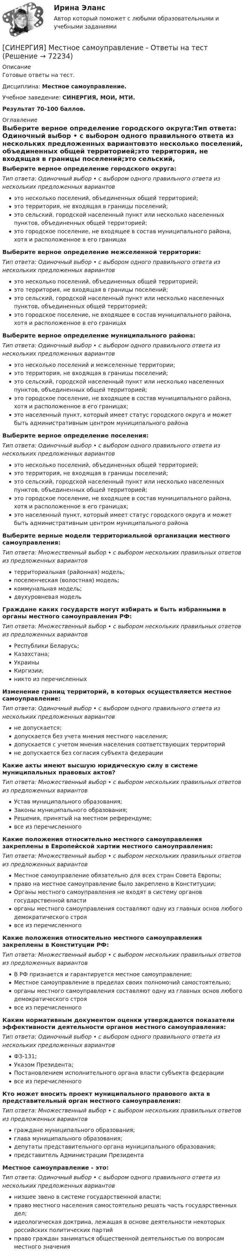      
            Описание
            Готовые ответы на тест.Дисциплина: Местное самоуправление.Учебное заведение: СИНЕРГИЯ, МОИ, МТИ.Результат 70-100 баллов. 
            Оглавление
            Выберите верное определение городского округа:Тип ответа: Одиночный выбор • с выбором одного правильного ответа из нескольких предложенных вариантовэто несколько поселений, объединенных общей территорией;это территория, не входящая в границы поселений;это сельский, городской населенный пункт или несколько населенных пунктов, объединенных общей территорией;это городское поселение, не входящее в состав муниципального района, хотя и расположенное в его границахВыберите верное определение межселенной территории:Тип ответа: Одиночный выбор • с выбором одного правильного ответа из нескольких предложенных вариантовэто несколько поселений, объединенных общей территорией;это территория, не входящая в границы поселений;это сельский, городской населенный пункт или несколько населенных пунктов, объединенных общей территорией;это городское поселение, не входящее в состав муниципального района, хотя и расположенное в его границахВыберите верное определение муниципального района:Тип ответа: Одиночный выбор • с выбором одного правильного ответа из нескольких предложенных вариантовэто несколько поселений и межселенные территории;это территория, не входящая в границы поселений;это сельский, городской населенный пункт или несколько населенных пунктов, объединенных общей территорией;это городское поселение, не входящее в состав муниципального района, хотя и расположенное в его границах;это населенный пункт, который имеет статус городского округа и может быть административным центром муниципального районаВыберите верное определение поселения:Тип ответа: Одиночный выбор • с выбором одного правильного ответа из нескольких предложенных вариантовэто несколько поселений, объединенных общей территорией;это территория, не входящая в границы поселений;это сельский, городской населенный пункт или несколько населенных пунктов, объединенных общей территорией;это городское поселение, не входящее в состав муниципального района, хотя и расположенное в его границах;это населенный пункт, который имеет статус городского округа и может быть административным центром муниципального районаВыберите верные модели территориальной организации местного самоуправления:Тип ответа: Множественный выбор • с выбором нескольких правильных ответов из предложенных вариантовтерриториальная (районная) модель;поселенческая (волостная) модель;коммунальная модель;двухуровневая модельГраждане каких государств могут избирать и быть избранными в органы местного самоуправления РФ:Тип ответа: Множественный выбор • с выбором нескольких правильных ответов из предложенных вариантовРеспублики Беларусь;Казахстана;УкраиныКиргизии;никто из перечисленныхИзменение границ территорий, в которых осуществляется местное самоуправление:Тип ответа: Одиночный выбор • с выбором одного правильного ответа из нескольких предложенных вариантовне допускается;допускается без учета мнения местного населения;допускается с учетом мнения населения соответствующих территорийне допускается без согласия субъекта федерацииКакие акты имеют высшую юридическую силу в системе муниципальных правовых актов?Тип ответа: Множественный выбор • с выбором нескольких правильных ответов из предложенных вариантовУстав муниципального образования;Законы муниципального образования;Решения, принятый на местном референдуме;все из перечисленногоКакие положения относительно местного самоуправления закреплены в Европейской хартии местного самоуправления:Тип ответа: Множественный выбор • с выбором нескольких правильных ответов из предложенных вариантовМестное самоуправление обязательно для всех стран Совета Европы;право на местное самоуправление было закреплено в Конституции;Органы местного самоуправления не входят в систему органов государственной властиорганы местного самоуправления составляют одну из главных основ любого демократического строявсе из перечисленногоКакие положения относительно местного самоуправления закреплены в Конституции РФ:Тип ответа: Множественный выбор • с выбором нескольких правильных ответов из предложенных вариантовВ РФ признается и гарантируется местное самоуправление;Местное самоуправление в пределах своих полномочий самостоятельно;органы местного самоуправления составляют одну из главных основ любого демократического строявсе из перечисленногоКаким нормативным документом оценки утверждаются показатели эффективности деятельности органов местного самоуправления:Тип ответа: Одиночный выбор • с выбором одного правильного ответа из нескольких предложенных вариантовФЗ-131;Указом Президента;Постановлением исполнительного органа власти субъекта федерациивсе из перечисленногоКто может вносить проект муниципального правового акта в представительный орган местного самоуправления:Тип ответа: Множественный выбор • с выбором нескольких правильных ответов из предложенных вариантовграждане муниципального образования;глава муниципального образования;депутаты представительного органа муниципального образования;представитель Администрации ПрезидентаМестное самоуправление - это:Тип ответа: Одиночный выбор • с выбором одного правильного ответа из нескольких предложенных вариантовнизшее звено в системе государственной власти;право местного населения самостоятельно решать часть государственных дел;идеологическая доктрина, лежащая в основе деятельности некоторых российских политических партийправо граждан заниматься общественной деятельностью по вопросам местного значения  
            
            
            [Синергия] Межкультурное взаимодействие.Тест Синергия 2022г (Сборник 97 вопросов)[СИНЕРГИЯ] Местное самоуправление - Ответы на тест[Синергия]Методика преподавания психологии в средних учебных заведениях.Тест Синергия 2022г [Синергия] Методологические проблемы психологии.Тест Синергия 2022г(Синергия МОИ МТИ МОСАП) Modern Communications in Management (тест с ответами)(Синергия МОИ МТИ МОСАП) Актуальные проблемы противодействия коррупции (тест с ответами)(Синергия МОИ МТИ МОСАП) Анализ, синтез и интеграция подходов в современной организационной психологии (тест с ответами)[Синергия] Международная экономическая безопасность.Тест Синергия 2022гСинергия. Международное право. 4 семестр🏅Синергия Международное право: Тема 1. Понятие, источники, основные принципы и система современного международного права. Сборник новых ответов на отлично (100 /100). Синергия / МТИ / МосАП🏅Синергия Международное право: Тема 2. Субъекты международного права. Сборник новых ответов на отлично (100 /100). Синергия / МТИ / МосАП🏅Синергия Международное право: Тема 3. Право международных договоров. Сборник новых ответов на отлично (100 /100). Синергия / МТИ / МосАП🏅Синергия Международное право: Тема 4. Международно-правовые вопросы населения. Сборник новых ответов на отлично (100 /100). Синергия / МТИ / МосАПСинергия Международное частное право Ответы на тест АВГУСТ 2022 Сдано на 97 баллов