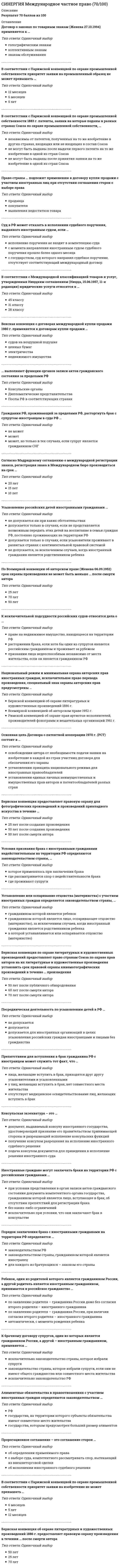    
          Описание
          Тест 30 вопросовСдано на 90баллов в 2022г.Скриншот с отметкой прилагается к работе. Ответы выделены цветом.После покупки Вы получите файл с ответами на вопросы которые указаны ниже: 
          Оглавление
          1.Гражданин РФ, проживающий за пределами РФ, расторгнуть брак с супругом-иностранцем в суде РФ … может может, но только в тех случаях, если супруг-гражданин СНГ не может2. Судами (арбитражными судами) России процессуальное законодательство иностранных государств … не применяется не применяется за исключением случаев, предусмотренных федеральным законом или международным договором применяется3. По Всемирной конвенции об авторском праве (Женева 06.09.1952) срок охраны произведения не может быть меньше ... после смерти автора 50 лет 70 лет 25 лет4. Суд в Российской Федерации может отказать в исполнении судебного поручения, … если с государством, суд которого направил судебное поручение, отсутствует соответствующий международный договор если с момента направления иностранным судом судебного поручения прошло более одного месяца если исполнение поручения не входит в компетенцию суда5. Установление или оспаривание отцовства (материнств с участием иностранных граждан определяется законодательством страны … в которой устанавливается или оспаривается отцовство (материнство) гражданином которой является ребенок гражданином которой является лицо, оспаривающее отцовство (материнство), за исключением случаев, когда иностранный гражданин является родственником ребенка6. Арбитражные суды РФ... нормы иностранного права не применяют применяют в соответствии с федеральным законом, нормами международного договора РФ, соглашением сторон если отношения не урегулированы российским законодательством, применяют по заявлению сторон спора применяют7. При расторжении брака российского гражданина с иностранцем на территории Российской Федерации применяется … российское законодательство законодательство страны, где супруги имеют или имели общее место жительства законодательство страны заключения брака8. Пророгационное соглашение - это соглашение сторон об определении применимого права о выборе суда, компетентного рассматривать спор, вытекающий из внешнеторговой сделки об исполнении иностранного судебного решения9. Препятствием для вступления в брак гражданина РФ с иностранцем может служить тот факт, что … у лиц нет совместного местожительства одно из лиц признано судом недееспособным лица приходятся друг другу усыновителями и усыновленными10. Право страны ... подлежит применению к договору купли-продажи с участием иностранных лиц при отсутствии соглашения сторон о выборе права покупателя продавца выявления недостатков товара11. Венская конвенция о договорах международной купли-продажи 1980 г. применяется к договорам купли-продажи . ценных бумаг судов на воздушной подушке электричества недвижимого имущества12. Неверно, что Российская Федерация участвует в таком международном акте, как ... Конвенция о выдаче европейских патентов 1973 г. Всемирная конвенция об авторском праве 1952 г. Бернская конвенция об охране литературных и художественных произведений 1886 г.13. Бернская конвенция предоставляет правовую охрану для фотографий произведений прикладного искусства в течение … 50 лет после смерти автора 50 лет после создания произведения 25 лет после создания произведения14. Гражданская процессуальная дееспособность иностранцев в РФ определяется … законодательством места жительства исключительно российским законодательством законодательством страны, гражданином которой он является 15. При выборе сторонами договора международной купли-продажи условия поставки товара FOB (Инкотермс 2000)Покупатель... обязан нести все риски утраты или повреждения товара до момента перехода товара через поручни судна в согласованном порту отгрузки обязан нести все риски утраты или повреждения товара с момента перехода товара через поручни судна в согласованном порту отгрузки не несет рисков утраты или повреждения товара до момента прибытия товара в порт назначения 16. Иностранные граждане могут заключать браки на территории Российской Федерации с российскими гражданами … исключительно при условии, что они заключают брак в консульстве без каких-либо ограничений при условии представления в орган записи актов гражданского состояния документа компетентного органа государства, гражданином которой является лицо, вступающее в брак, об отсутствии препятствий для регистрации брака17. Неверно, что Российская Федерация участвует в ... Варшавской конвенции для унификации некоторых правил, касающихся международных воздушных перевозок 1929 г. Конвенции о договоре международной дорожной перевозки грузов 1956 г. Соглашении о торговых аспектах интеллектуальной собственности (Соглашение ТРИПС) Конвенции для унификации некоторых правил международных воздушных перевозок (Монреаль, 28 мая 1999 г.)18. Консульская экзекватура - это ... документ, выдаваемый консулу иностранного государства, удостоверяющий признание его правительством принимающей стороны и разрешающий исполнение консульских функций получение консулом разрешения на исполнение иностранного судебного решения подача консулом документов для приведения в исполнение решения иностранного суда19. В соответствии с Парижской конвенцией по охране промышленной собственности 1883 г. патенты, заявки на которые поданы в разных странах Союза по охране промышленной собственности,... не могут быть выданы после принятия заявки на то же изобретение в одной из стран Союза не могут быть выданы после выдачи первого патента на то же изобретение в одной из стран Союза независимы от патентов, полученных на то же изобретение в других странах, входящих или не входящих в состав Союза20. Условия признания брака с иностранными гражданами недействительным на территории Российской Федерации определяется законодательством страны … где проживают супруги где рассматривается спор о недействительности брака которое применялось при заключении брака21. Бернская конвенция об охране литературных и художественных произведений 1886 г. предоставляет правовую охрану произведения в течении ... после смерти автора 70 лет 50 лет 25 лет22. … действует с обратной силой Бернская конвенция об охране литературных и художественных произведений 1886 г. Римская конвенция об охране интересов артистов-исполнителей, производителей фонограмм и вещательных организаций 1961 г. Всемирная конвенция об авторском праве 1952 г.23. Основная цель Договора о патентной кооперации 1970 г. (РСТ) состоит в ... освобождении автора от необходимости подачи заявки на изобретение в каждой из стран участниц договора для обеспечения его охраны установлении единых личных неимущественных и имущественных прав авторов и патентообладателей разных стран установлении принципа национального режима для иностранных правообладателей24. Национальный режим и минимальная охрана авторских прав иностранных граждан, исключительное право перевода произведения, специальный знак охраны авторских прав предусмотрены … Римской конвенцией по охране прав профессиональных артистов-исполнителей, изготовление фонограмм и предприятий радиовещания 1961 г. Бернской конвенцией об охране литературных и художественных произведений 1886 г. Всемирной конвенцией об авторском праве 1952 г. 25. Иностранные граждане, усыновившие российского ребенка, должны встать на учет в консульском учреждении Российской Федерации в течение … шести месяцев со дня въезда ребенка в государство места проживания усыновителей трех месяцев со дня их въезда в государство места проживания усыновителей трех месяцев со дня вступления решения суда об усыновлении ребенка в законную силу26. Генеральный директор Всемирной организации интеллектуальной собственности (ВОИС) назначается ... ВОИС Генеральной Ассамблеей Конференцией Координационным комитетом27. В соответствии с Международной классификацией товаров и услуг, утвержденных Ниццким соглашением (Ницца,15.06.1957,11-я редакция) юридические услуги относятся к ... 31 классу 28 классу 45 классу28. Гаагская конвенция о соглашении о выборе суда (Гаага, 30.06. 2005) распространяется на исключительные соглашения о выборе суда., заключенные ... только по торговым делам только по гражданским делам по гражданским и торговым делам29. Брак российского гражданина с английской гражданкой, заключенный в Великобритании, на территории РФ не признают... в любом случае если брак заключен несмотря на обстоятельства, предусмотренные ст. 14 Семейного кодекса РФ и препятствующие заключению брака если брак заключен в соответствии с требованиями законодательства Великобритании30. Ребенок, один из родителей которого является гражданином России, а другой родитель является иностранным гражданином, принимается в российское гражданство ... автоматически, с момента рождения ребенка по заявлению родителя - гражданина России, при наличии согласия второго родителя - иностранного гражданина по заявлению родителя - гражданина России даже без согласия второго родителя - иностранного гражданина 
            
            
            [Синергия] Международное частное право.Тест Синергия 2022г (90баллов)СИНЕРГИЯ Международные стандарты финансовой отчетности 2021г. (тест с ответами)[СИНЕРГИЯ] Международные стандарты финансовой отчетности ответы (93 балла тесты) 2021 г. СИНЕРГИЯ МенеджментСинергия Менеджмент (2021 г) Ответы на все тесты! Полная база 140 ответов на отличноСинергия Менеджмент Новые ответы (2021 г) на тесты! Полная база 140 ответов на отличноСИНЕРГИЯ Менеджмент / Основы менеджмента [65 вопросов с правильными ответами на тест 2021]СИНЕРГИЯ Математические методы защиты информации ответы - тесты 2021 СИНЕРГИЯ Математические модели в управлении проектом [74 вопроса с ответами на тест 2021]СИНЕРГИЯ Математический анализ [169 вопросов с правильными ответами на тест 2021]Синергия Математический анализ 2021 Сборник правильных ответов на отлично![Синергия] Математический анализ.Тест Синергия 2021г (100баллов)СИНЕРГИЯ Международная экономическая безопасность (93/100) Ответы на тестСИНЕРГИЯ Международное право (97/100)