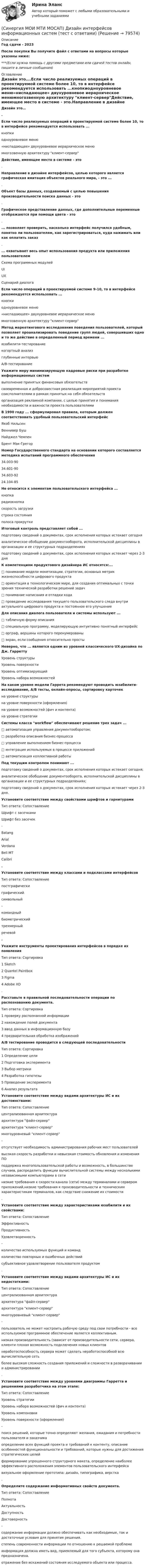      
            Описание
            Год сдачи - 2023После покупки Вы получите файл с ответами на вопросы которые указаны ниже:***(Если нужна помощь с другими предметами или сдачей тестов онлайн, пишите в личные сообщения) 
            Оглавление
            Дизайн это….Если число реализуемых операций в проектируемой системе более 10, то в интерфейсе рекомендуется использовать ...кнопкиодноуровневое меню«ниспадающее» двухуровневое иерархическое менюмногозвенную архитектуру клиент-серверДействие, имеющее место в системе - это.Направление в дизайне интерфейсов, целью которого является графическая имитация объектов реального мира, - это ....Объект базы данных, создаваемый с целью повышения производительности поиска данных - это.Графическое представление данных, где дополнительные переменные отображаются при помощи цвета - это.... позволяет проверить, насколько интерфейс получился удобным, понятно ли пользователям, как зарегистрироваться, куда нажимать или как оплатить заказ.... охватывает весь опыт использования продукта или приложения пользователемСхема программных модулейUIUXСценарий диалогаЕсли число операций в проектируемой системе 9-10, то в интерфейсе рекомендуется использовать ...кнопкиодноуровневое меню«ниспадающее» двухуровневое иерархическое менюмногозвенную архитектуру клиент-серверМетод маркетингового исследования поведения пользователей, который позволяет проанализировать поведение групп людей, совершивших одно и то же действие в определенный период времени ...юзабилити-тестированиекогортный анализглубинные интервьюА/В-тестированиеУкажите меру минимизирующую кадровые риски при разработке информационных системвыполнение принятых финансовых обязательствсвоевременная и добросовестная реализация мероприятий проекта соисполнителями в рамках принятых на себя обязательстворганизация рекламной компании, с целью принятия и понимания необходимости и важности проекта пользователямиВ 1990 году ... сформулировал правила, которым должен соответствовать удобный пользовательский интерфейсЯкоб НильсенВеннивер БушНайджел ЧемпенБрент Мак-ГрегорНомер Государственного стандарта на основании которого составляется методика испытаний программного обеспечения34.003-9034.601-9034.603-9224.104-85Не относится к элементам пользовательского интерфейса ...кнопкарадиокнопкаскорость загрузкистрока состоянияполоса прокруткиИтоговый контроль представляет собой ...подготовку сведений о документах, срок исполнения которых истекает сегодняаналитическое обобщение документооборота, исполнительской дисциплины в организации и ее структурных подразделенияхподготовку сведений о документах, срок исполнения которых истекает через 2-3 дняК компетенциям продуктового дизайнера ИС относятся:...□ понимание модели монетизации, стратегии, основных метрик жизнеспособности цифрового продукта□ ориентация в технологическом мире, для создания оптимальных с точки зрения технической разработки решений задач□ понимание написания и отладки кода□ проведение исследования текущего пользовательского следа внутри актуального цифрового продукта и постоянное его улучшениеДля описания диалога пользователя и системы используют ...□ табличную форму описания□ специальную программу, моделирующую интуитивно понятный интерфейс□ орграф, вершины которого перенумерованы□ экран, если сообщения относительно простыНеверно, что ... является одним из уровней классического UX-дизайна по Дж. ГарреттуУровень структурыУровень поверхностиУровень оптимизирующийУровень набора возможностейНа каком уровне модели Гаррета рекомендуют проводить юзабилити-исследование, A/В тесты, онлайн-опросы, сортировку карточекна уровне структурына уровне поверхности (оформления)на уровне возможностей (фич и контента)на уровне стратегииСистемы класса workflow обеспечивают решение трех задач ...□ автоматизация управления документооборотом;□ разработка описания бизнес-процесса□ управление выполнением бизнес-процесса□ интеграция используемых в процессе приложений□ автоматизация коллективной работыПод текущим контролем понимают ...подготовку сведений о документах, срок исполнения которых истекает сегодня;аналитическое обобщение документооборота, исполнительской дисциплины в организации и ее структурных подразделениях;подготовку сведений о документах, срок исполнения которых истекает через 2-3 дня.Установите соответствие между свойствами шрифтов и гарнитурамиТип ответа: СопоставлениеШрифт с засечкамиШрифт без засечек-BatangArialVerdanaBell MTCalibri.Установите соответствие между классами и подклассами интерфейсовТип ответа: Сопоставлениепостграфическиграфическийсимвольный-командныйбиометрическийтрехмерныйречевой.Укажите инструменты проектирования интерфейсов в порядке их появленияТип ответа: Сортировка1 Sketch2 Quantel Paintbox3 Figma4 Adobe XD.Расставьте в правильной последовательности операции по распознаванию документа.Тип ответа: Сортировка1 проверку распознанной информации2 нахождение полей документа3 ввод данных в информационную базу4 предварительная обработка изображенийA/В тестирование проводится в следующей последовательностиТип ответа: Сортировка1 Определение цели2 Подготовка эксперимента3 Выбор метрики4 Разработка гипотезы5 Проведение эксперимента6 Анализ результатаУстановите соответствие между видами архитектуры ИС и их достоинствами:Тип ответа: Сопоставлениецентрализованная архитектураархитектура файл-серверархитектура клиент-сервермногоуровневый клиент-сервер-отсутствует необходимость администрирования рабочих мест пользователейвысокая скорость разработки и невысокая стоимость обновления и изменения ПОподдержка многопользовательской работы и возможность, в большинстве случаев, распределить функции вычислительной системы между несколькими независимыми компьютерами в сетинизкие требования к скорости канала (сети) между терминалами и сервером приложений,низкие требования к производительности и техническим характеристикам терминалов, как следствие снижение их стоимости.Установите соответствие между характеристиками юзабилити и их свойствами:Тип ответа: СопоставлениеЭффективностьПродуктивностьУдовлетворенность-количество используемых функций и командколичество повторных и ошибочных действийсубъективное удовлетворение пользователя продуктом.Установите соответствие между видами архитектуры ИС и их недостатками:Тип ответа: Сопоставлениецентрализованная архитектураархитектура файл-серверархитектура клиент-сервермногоуровневый клиент-сервер-пользователь не может настроить рабочую среду под свои потребности - все используемое программное обеспечение является коллективным.низкая производительность (зависит от производительности сети, сервера, клиенти плохая возможность подключения новых клиентовнеработоспособность сервера может сделать неработоспособной всю вычислительную сетьболее высокая сложность создания приложений и сложности в разворачивании и администрировании.Установите соответствие между уровнями диаграммы Гарретта и решениями разработчика на этом этапе:Тип ответа: СопоставлениеУровень стратегииУровень набора возможностей (фич и контента)Уровень компоновкиУровень поверхности (оформления)-поиск решений, которые точно определяют желания, ожидания и потребности пользователя и заказчикаопределение всех функций проекта и требований к контенту, описание особенностей функциональности и требований, которые нужны для достижения стратегических целейформирование упрощенного структурного макета, определение наиболее эффективного расположения элементов пользовательского интерфейсавизуальное оформление прототипа: дизайн, типографика, верстка.Определите содержание информативных свойств документа.Тип ответа: СопоставлениеПолнотаАктуальностьДоступностьДостоверность-содержание информации должно обеспечивать как необходимые, так и достаточные условия для принятия решения.степень современности информации по отношению к решаемой проблемеинформация должна иметь вид, приемлемый для того субъекта, которому она предназначена.отражение без искажений состояния исследуемого объекта или процесса.  
            
            
            (Синергия МОИ МТИ МОСАП) Деятельность органов государственной власти и местного самоуправления в сфере противодействия терроризму в Российской Федерации (тест с ответами)(Синергия МОИ МТИ МОСАП) Дизайн интерфейсов информационных систем (тест с ответами)(Синергия МОИ МТИ МОСАП) Жилищное право 6 семестр (ЭКЗАМЕН тесты с ответами)(Синергия МОИ МТИ МОСАП) Жилищное право (тест с ответами)(Синергия МОИ МТИ МОСАП) Инновационный менеджмент (тест с ответами)(Синергия МОИ МТИ МОСАП) Иностранный язык в профессиональной деятельности (тест с ответами)(Синергия МОИ МТИ МОСАП) Иностранный язык в профессиональной деятельности (тест с ответами)(Синергия МОИ МТИ МОСАП) Арбитражный процесс 6 семестр (тест с ответами)(Синергия МОИ МТИ МОСАП) Бизнес-аналитика и анализ больших данных (тест с ответами)(Синергия МОИ МТИ МОСАП) Бухгалтерский учет и анализ (тест с ответами)(Синергия МОИ МТИ МОСАП) Бухгалтерский учет и анализ (тест с ответами)(Синергия МОИ МТИ МОСАП) Бухгалтерский учет (тест с ответами)(Синергия МОИ МТИ МОСАП) Введение в юридическую профессию 2 семестр (тест с ответами)(Синергия МОИ МТИ МОСАП) Гибкие методологии управления проектами (тест с ответами)