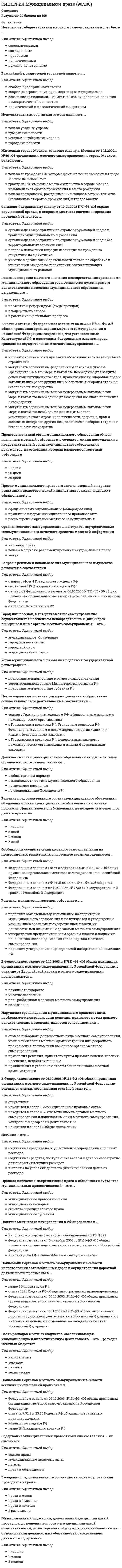      
          Описание
          ответы на 99 вопросов, которые встречаются в тесте по данному предметувопросы собраны из нескольких попыток, результаты 90...100 баллов из 100для удобства вопросы расположены в алфавитном порядке, так же можно воспользоваться поиском (Ctrl+F) 
          Оглавление
          Административно-распорядительные и правовые методы в муниципальном управлении представляют собой совокупность средств … воздействия на отношения людей.Базу для распорядительной деятельности в муниципальном образовании составляют …В 131-ФЗ временное осуществление органами государственной власти отдельных полномочий органов местного самоуправления …В основе организационного воздействия на муниципальное образование и его элементы со стороны органов местного самоуправления лежат организационное …В России термин «муниципалитет» применяется для характеристики … Российской Федерации.В состав территории поселения входят земли …Введение принятых работников в организацию и ее подразделения, развитие у работников понимания того, что ожидает от них организация и какой труд в ней получает заслуженную оценку, – это …… воздействие на муниципальное образование и его элементы со стороны органов местного самоуправления заключается в применении правовых норм, регулирующих связи и отношения, возникающие в процессе управления.Вопросы управления муниципальным имуществом отражены в … закона131-ФЗ.Выбор базовой модели структуры органов местного самоуправления для конкретного муниципального образования осуществляется с учетом …… – выборное либо заключившее контракт (трудовой договор) лицо, наделенное исполнительно-распорядительными полномочиями по решению вопросов местного значения и (или) по организации деятельности органа местного самоуправления.Выделяют … планы.Высшее должностное лицо субъекта РФ издает правовой акт об отрешении от должности …Городское поселение по отношению к сельскому поселению имеет такие специфические характеристики, как …Границы территорий муниципальных образований устанавливаются и изменяются …Движение документов с момента их создания или получения до завершения исполнения – это …Для обсуждения вопросов местного значения, информирования населения о деятельности органов местного самоуправления могут проводиться …Должностные лица местного самоуправления осуществляют свою деятельность в составе органов …Должностные лица местного самоуправления … служащих.Европейская хартия местного самоуправления была принята в 1985 году Конгрессом местных и региональных властей …Закон 131-ФЗ …Законодательство … защиту органов местного самоуправления от незаконного вмешательства государственных органов.Земля и другие природные ресурсы …Имущество муниципального образования состоит из …Исполнительный орган местного самоуправления (местная администрация) осуществляет свои функции … способами.К задачам муниципального управления следует отнести …К исключительному ведению представительного органа местного самоуправления относятся полномочия по …К функциям теории муниципального управления относится …Комплекс предусмотренных правилами благоустройства территории поселения (городского округа) мероприятий по содержанию территории, а также по проектированию и размещению объектов благоустройства – это …… – лицо, входящее в состав органа местного самоуправления, сформированного на муниципальных выборах (за исключением представительного органа муниципального образования).Местное самоуправление в пределах своих полномочий …Местное целеполагающее, организующее и регулирующее воздействие на муниципальное образование – это …Методы муниципального управления включают …… муниципального управления представляет собой совокупность организационно оформленных групп людей (муниципальных служащих), соединенных соответствующими связями и управленческими отношениями.Муниципальное образование – это … управления.Муниципальный жилой фонд, нежилые помещения …Муниципальный правовой акт – это решение, принятое непосредственно населением муниципального образования по вопросам …Наряду с предусмотренными 131-ФЗ формами непосредственного осуществления населением местного самоуправления граждане … участвовать в осуществлении местного самоуправления в иных формах.Неверно, что в Росси существуют …Неверно, что в систему муниципальных правовых актов входят правовые акты …Неверно, что информационное обеспечение муниципального управления включает …Неверно, что информация в муниципальном управлении обладает таким признаком, как …Неверно, что к видам целей муниципального управления относятся … цели.Неверно, что к полномочиям органов местного самоуправления относится …Неверно, что к федеральному уровню управления следует отнести …Неверно, что к целям муниципального управления относятся … целиНеверно, что муниципальные выборы проводятся в целях избрания …Неверно, что на публичные слушания должен выноситься проект …Неверно, что население муниципального образования вправе отозвать …Неверно, что управление муниципальным персоналом включает в себя этап …Непосредственное осуществление населением местного самоуправления и участие населения в осуществлении местного самоуправления основываются на принципах …Обращения граждан в муниципалитет регулируются …Оптимальное распределение ограниченных ресурсов для достижения поставленных целей в определенные сроки и деятельность, связанная с постановкой новых целей и задач в будущем, – это …Организационно оформленная структура информации, каналов связи и технических средств, обеспечивающих взаимосвязь между элементами системы управления, – это … система.Органы местного самоуправления …Органы местного самоуправления в соответствии с законом праве передавать объекты муниципальной собственности …Органы местного самоуправления ведут реестры муниципального имущества в порядке, установленном …Органы муниципального управления (местного самоуправления) включают …Основания наступления ответственности органов местного самоуправления перед населением и порядок решения соответствующих вопросов определяются …Основным нормативным документом, регулирующим местное самоуправление в Российской Федерации, является …Осуществление местного самоуправления органами государственной власти и государственными должностными лицами …… осуществляет свою власть непосредственно, а также через органы государственной власти и органы местного самоуправления.Ответственность органов местного самоуправления и должностных лиц местного самоуправления перед государством установлена в … закона131-ФЗ.Ответственность органов местного самоуправления и должностных лиц местного самоуправления перед физическими и юридическими лицами …Ответственность органов местного самоуправления перед государством наступает на основании решения …Отношения, возникающие между гражданами, хозяйствующими субъектами, органами государственного и муниципального управления, являются … управления.Планирование – это …Планы в муниципальном управлении строятся на основе …По отношению к национальному законодательству каждого из государств, подписавших и ратифицировавших Европейскую хартию местного самоуправления, хартия …Полномочия в сфере водоснабжения и водоотведения …Полномочия … органа муниципального образования прекращаются со дня вступления в силу закона субъекта Российской Федерации о его роспуске.Полномочия органов местного самоуправления по решению вопросов местного значения описаны в … закона 131-ФЗ.Полномочия по организации теплоснабжения, не предусмотренные Федеральным законом «О теплоснабжении», …Порядок и условия приватизации муниципального имущества определяются нормативными правовыми актами …Порядок организации и проведения публичных слушаний определяется уставом муниципального образования и (или) нормативными правовыми актами …Правовые нормы выражаются в различных …… предполагают организационное и распорядительное воздействие на муниципальное образование и его элементы со стороны органов местного самоуправления.Представительный орган муниципального образования вправе удалить главу муниципалитета в отставку по инициативе …Применение правовых норм предполагает …Принцип … лежит в основе деятельности органов местного самоуправления в системе управления государством и обеспечивает взаимодействие с органами государственной власти в осуществлении общих задач и функций.Принятие и организация выполнения планов и программ комплексного социально-экономического развития муниципального образования относятся к вопросам …Проведение схода граждан обеспечивается …Проект местного бюджета, решение об утверждении местного бюджета и годовой отчет о его исполнении …Работники, полностью или в существенной степени занятые выполнением функций муниципального управления, подготовленные для решения управленческих задач, – это … кадры.Решение о назначении местного референдума принимается … органом муниципального образования.Решение, принятое непосредственно населением муниципального образования по вопросам местного значения, – это … правовой акт.Руководитель финансового органа муниципального образования …Слово «муниципалитет» происходит от municipium…Согласно 131-ФЗ объектами муниципальной собственности являются …Создание вновь образованных поселений на межселенных территориях осуществляется …Сход граждан может созываться главой муниципального образования самостоятельно либо по инициативе группы жителей поселения численностью …Сход граждан правомочен при участии в нем более … жителей поселения.Территория городского округа …Территория населенного пункта …Территория поселения … в состав территории другого поселения.Управление муниципальным персоналом включает в себя …… управления – это способы и приемы управленческой деятельности, с помощью которых объект управления направляется на достижение своих целей.Уставы муниципальных образований и иные правовые акты органов и должностных лиц местного самоуправления относятся к …… – член представительного органа поселения, муниципального района, городского округа, городского округа с внутригородским делением, внутригородского района или внутригородской территории города федерального значения. 
            
            
            СИНЕРГИЯ Муниципальное управление и местное самоуправление [99 вопросов с ответами на тест 2021]Синергия МФПУ МОИ. Линейная алгебра. Новые тесты. Ответы на 100 вопросов. На отличноСинергия МФПУ Теория информационных процессов и систем 97 вопросов с ответами на отличноСИНЕРГИЯ. Налоги и налогообложение (80 баллов + все ответы на тест)СИНЕРГИЯ. Налоговое планирование (77 баллов + все ответы на тест)СИНЕРГИЯ. Налоговое Право (80 баллов + все ответы на тест)СИНЕРГИЯ Налоговое право (93/100)[СИНЕРГИЯ МОИ] ОТВЕТЫ. Логистический менеджмент (87 из 100 баллов + все ответы к тесту) 2022г.Синергия, МОИ Технологии обработки информацииСИНЕРГИЯ/МОИ. Управление проектами (93/100 балла + все ответы на тест)СИНЕРГИЯ/МОИ. Финансы (77/100 баллов + все ответы на тест)СИНЕРГИЯ/МОИ. Электронный бизнес (80 баллов + все ответы на тест)СИНЕРГИЯ Мотивация трудовой деятельности [46 вопросов с ответами на тест 2021]СИНЕРГИЯ. Мотивация трудовой деятельности (70 баллов + все ответы на тест Синергия)