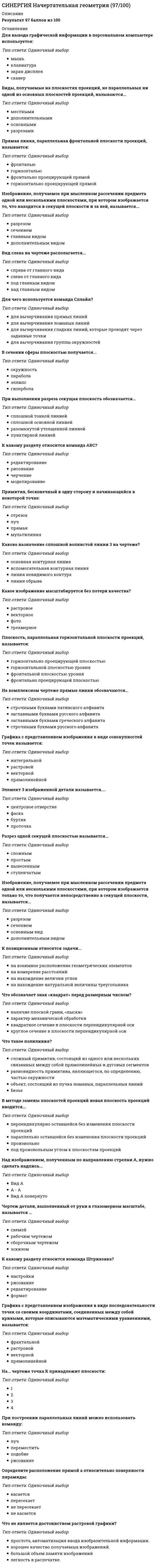      
          Описание
          правильные ответы на 35 вопросов, которые встречаются в тесте по данному предметудля удобства вопросы расположены в алфавитном порядке, так же можно воспользоваться поиском (Ctrl+F) 
          Оглавление
          В зависимости от расположения на чертеже сечения делятся на вынесенные и …В методе замены плоскостей проекций новая плоскость проекций вводится...Вид слева на чертеже располагается...Виды, получаемые на плоскостях проекций, не параллельных ни одной из основных плоскостей проекций, называются...Графика с представлением изображения в виде последовательности точек со своими координатами, соединенных между собой кривыми, которые описываются математическими уравнениями, называется:Графика с представлением изображения в виде совокупностей точек называется:Для хранения 256-цветного изображения на 1 пиксель требуется … памяти:Для чего используется команда Сплайн?Изображение, получаемое при мысленном рассечении предмета одной или несколькими плоскостями, при котором изображается то, что находится в секущей плоскости и за ней, называется...Изображение, получаемое при мысленном рассечении предмета одной или несколькими плоскостями, при котором изображается только то, что получается непосредственно в секущей плоскости, называется...К позиционным относятся задачи...Какая резьба должна быть нарезана на детали?Каково назначение сплошной волнистой линии 3 на чертеже?Какой параметр НЕ является параметром расстановки размеров на чертеже?На каком из чертежей правильно изображены осевые линии?На каком чертеже правильно проставлены линейные размеры?На комплексном чертеже прямые линии обозначаются...На...чертеже ∆АВС изображен в натуральную величину:Назначение кнопки Орто?Наименьшим элементом изображения на графическом экране монитора является:Плоскость, параллельная горизонтальной плоскости проекций, называется:При построении параллельных линий можно использовать команду:Примитив, бесконечный в одну сторону и начинающийся в некоторой точке:Прямая линия, параллельная фронтальной плоскости проекций, называется:Прямоугольник нельзя задать:Разрез одной секущей плоскостью называется...Сканер - устройство для... графической информации:Точечный элемент экрана дисплея называется:Установки для нанесения размеров на чертежах находятся:Чертеж детали, выполненный от руки в глазомерном масштабе, называется …Чертеж, на котором ни одна из проекций не даст истинной длины отрезка АВ:Что не является достоинством растровой графики?Что обозначает знак «квадрат» перед размерным числом?Что такое полилиния?Чтобы придать линии нужную толщину, необходимо включить: 
            
            
            СИНЕРГИЯ Начертательная геометрия (ответы на тест)Синергия Новые тесты по Маркетингу с ответами 73 вопроса на отличноСИНЕРГИЯ Обеспечение безопасности бизнеса (тест с ответами)СИНЕРГИЯ Образовательные программы для детей дошкольного возраста [78 вопросов с ответами на тест 2021]Синергия Образовательные технологии овладения младшими школьниками основами естествознания и обществознания / Ответы на тестыСИНЕРГИЯ Общая и экспериментальная психология (87/100)[Синергия] Общая и экспериментальная психология.Тест Синергия 2021гСИНЕРГИЯ. Налоговое Право (80 баллов + все ответы на тест)СИНЕРГИЯ Налоговое право (93/100)СИНЕРГИЯ Налоговый учет и отчетность [87/100]СИНЕРГИЯ Налогообложение организаций (77/100)СИНЕРГИЯ Научная организация труда персонала [86 вопросов с ответами на тест 2021]СИНЕРГИЯ Научные школы и теории в современной психологии [68 вопросов с ответами на тест 2021]СИНЕРГИЯ Национальная экономика (83/100)