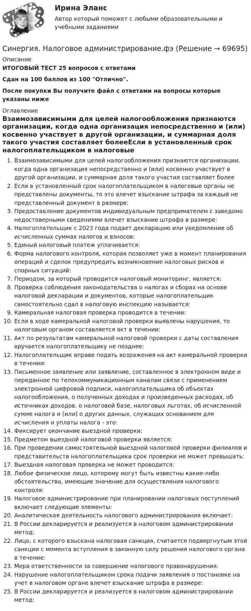     
            Описание
            ИТОГОВЫЙ ТЕСТ 25 вопросов с ответами Сдан на 100 баллов из 100 Отлично. После покупки Вы получите файл с ответами на вопросы которые указаны ниже 
            Оглавление
            Взаимозависимыми для целей налогообложения признаются организации, когда одна организация непосредственно и (или) косвенно участвует в другой организации, и суммарная доля такого участия составляет болееЕсли в установленный срок налогоплательщиком в налоговые органы не представлены документы, то это влечет взыскание штрафа за каждый не представленный документ в размере:Предоставление документов индивидуальным предпримателем с заведомо недостоверными сведениями влечет взыскание штрафа в размере:Налогоплательщик с 2023 года подает декларацию или уведомление об исчисленных суммах налогов и взносов: Единый налоговый платеж уплачивается:Форма налогового контроля, которая позволяет уже в момент планирования операций и сделок предупредить возникновение налоговых рисков и спорных ситуаций:Периодом, за который проводится налоговый мониторинг, является:Проверка соблюдения законодательства о налогах и сборах на основе налоговой декларации и документов, которые налогоплательщик самостоятельно сдал в налоговую инспекцию называется:Камеральная налоговая проверка проводится в течении:Если в ходе камеральной налоговой проверки выявлены нарушения, то налоговым органом составляется акт в течении:Акт по результатам камеральной налоговой проверки с даты составления вручается налогоплательщику не позднее:Налогоплательщик вправе подать возражения на акт камеральной проверки в течении:Письменное заявление или заявление, составленное в электронном виде и переданное по телекоммуникационным каналам связи с применением электронной цифровой подписи, налогоплательщика об объектах налогообложения, о полученных доходах и произведенных расходах, об источниках доходов, о налоговой базе, налоговых льготах, об исчисленной сумме налога и (или) о других данных, служащих основанием для исчисления и уплаты налога - это:Фиксирует окончание выездной проверки:Предметом выездной налоговой проверки является:При проведении самостоятельной выездной налоговой проверки филиалов и представительств налогоплательщика срок проверки не может превышать:Выездная налоговая проверка не может проводится:Любое физическое лицо, которому могут быть известны какие-либо обстоятельства, имеющие значение для осуществления налогового контроля:Налоговое администрирование при планировании налоговых поступлений включает следующие элементы:Аналитическая деятельность налогового администрирования включает:В России декларируется и реализуется в налоговом администрировании метод:Лицо, с которого взыскана налоговая санкция, считается подвергнутым этой санкции с момента вступления в законную силу решения налогового органа в течение:Мера ответственности за совершение налогового правонарушения:Нарушение налогоплательщиком срока подачи заявления о постановке на учет в налоговом органе влечет взыскание штрафа в размере:В России декларируется и реализуется в налоговом администрировании метод:   
            
            
            [Синергия] Муниципальное управление и местное самоуправление.Тест Синергия 2023г (93 балла)Синергия.  Налоговое администрирование.фэ[Синергия] Налоговое право.Тест Синергия 2022г (Сборник 50 вопросов)Синергия Налоговый учет и отчетность🌞 Синергия Налоговый учет и отчетность 2022 Сборник ответов 83/100 баллов! [Синергия] Налоговый учет и отчетность.Тест Синергия/МТИ 2023г (90 баллов) [Синергия]Образовательные программы начальной школы.Тест Синергия 2023г (51 вопрос, 90 баллов)Синергия, МОИ, МТИ - Финансовый менеджмент! Тесты с ответами! 139 ответов[Синергия/МТИ] IT менеджмент. Тест (Сборник 40 вопросов 92балла)Синергия. МТИ.  Английский. 2023Синергия МТИ МОИ. Прикладная механика (Обучение). 100 баллов.Синергия МТИ МОИ. Теоретические основы электротехники 1/3. 100 баллов.Синергия, мти ответы ИнформатикаСинергия, мти  ответы Энергетика история и перспективы развития электроэнергетики