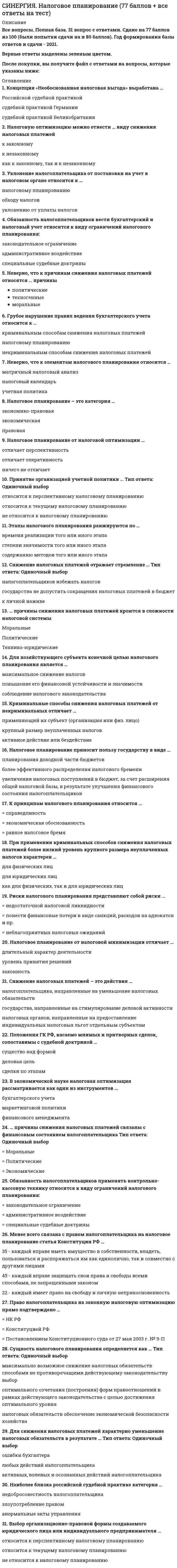     
          Описание
          Все вопросы с 3-х попыток и ответы к ним. Актуальная, полная база вопросов. 46 вопросов с ответами.Сдано на 80 баллов из 100. Год формирования базы ответов и сдачи - 2021.Верные ответы выделены зеленым цветом.После покупки, вы получите файл с ответами на вопросы которые указаны ниже: 
          Оглавление
          1. Акты законодательства о налогах и сборах так же, как и любые другие нормативные правовые акты действуют … во времени, в пространстве и по кругу лицна федеральном, региональном и местном уровневнутри страны и на международном уровне2. Диспозиция в налоговой норме – это … объект и субъект налогообложениясубъект налогообложенияэлемент самого налога3. В зависимости от характера содержащих в норме права предписаний они подразделяются на … регулятивные и охранительныеобязывающие, управомочивающие, запретительныеобязывающие, управомочивающие, запретительные и контрольные4. Принцип законности налогообложения является … общеправовым принципом и отображает конституционный запрет ограничения прав и свобод человека и гражданинаобщеправовым принципом, в соответствии с которым каждый обязан платить законно установленные налоги и сборыобщеправовым принципом, устанавливающим новые налоги5. Под принципами налогообложения понимаются … основные начала, главные идеи, на которых строится налоговое правоориентиры при формировании налогово-правовой политики государстваосновные начала налоговой политики государств6. В статье 9 Налогового кодекса РФ установлен исчерпывающий перечень участников налоговых правоотношений: … физические лица – налогоплательщики, юридические лица – налоговые агенты, налоговые инспекции, федеральные и региональные таможенные органыналогоплательщики, налоговые агенты, налоговые органы, таможенные органыфизические и юридические лица − налогоплательщики, физические и юридические лица − налоговые агенты и налоговые органы7. Рассматривая законность как правовой институт, необходимо отметить его основные элементы, такие как … сфера законности и сфера ответственностисфера правотворчества и сфера реализации правасфера законности и сфера правотворчества8. К актам органов общей компетенции в сфере налогообложения в Российской Федерации относятся … Указы Президента Российской Федерации и Постановления Правительства Российской Федерацииподзаконные нормативные правовые акты по вопросам, связанным с налогообложением и сборами, принятые органами исполнительной власти субъектов РФУказы Президента РФ, Постановления Правительства РФ; подзаконные нормативные правовые акты по вопросам, связанным с налогообложением и сборами, принятые органами исполнительной власти субъектов РФ, подзаконные нормативные правовые акты по вопросам, связанным с налогообложением и сборами, принятые исполнительными органами местного самоуправления9. Суды общей юрисдикции и арбитражные суды к информации, составляющей налоговую тайну … не имеют доступаимеют доступ в случае разрешения Федеральной налоговой службойимеют доступ10. Налоговое право России является ... подотраслью финансового правасамостоятельной отраслью праваподотраслью банковского права11. Единая централизованная система налоговых органов состоит из … федерального органа исполнительной власти, уполномоченного по контролю и надзору в области налогов и сборовфедерального органа исполнительной власти, уполномоченного по контролю и надзору в области налогов и сборов и территориальных органовтерриториальных органов12. Единая централизованная система налоговых органов состоит из … местных и региональных налоговых инспекцийфедеральных и местных налоговых органовфедеральных и территориальных органов исполнительной власти13. Финансовое право включает в себя … бюджетное право, налоговое право, валютное право, страховое право и банковское правотолько бюджетное право, налоговое право и банковское правотольео бюджетное право и налоговое право14. Акты органов специальной компетенции издаются … Федеральным Собранием Российской ФедерацииКонституционным Судом Российской Федерации, Верховным Судом Российской Федерации и Высшим Арбитражным Судом Российской ФедерацииФедеральной налоговой службой Российской Федерации и Министерством финансов Российской Федерации15. В соответствии со ст. 14 НК РФ к региональным налогам относятся … налог на имущество организаций, земельный налог, подоходный налогналог на игорный бизнес, налог на имущество организаций, транспортный налогтранспортный налог и земельный налог16. Основной источник налоговозначимой информации – это … сам налогоплательщик (плательщик сборов), которого законодательство о налогах и сборах обязывает к ее предоставлению налоговый органорганы государственной власти17. В международное общение вступают совершенно разные субъекты, например, такие как … суверенные государства, международные организациифизические и юридические лицасуверенные государства, международные организации, физические и юридические лица18. Применение норм налогового права осуществляется … физическими и юридическими лицамиюридическими лицами и органами государственной властиорганами государственной власти (должностными лицами)19. Объектом налогообложения по водному налогу признаются … забор воды из водных объектов, использование акватории водных объектов, использование водных объектов без забора воды для целей гидроэнергетики, использование водных объектов для целей лесосплава в плотах и кошеляхиспользование акватории водных объектов, использование водных объектов без забора воды для целей гидроэнергетикизабор воды из водных объектов, использование акватории водных объектов, использование водных объектов без забора воды для целей гидроэнергетики20. Налоговые органы наделены правами, которые закреплены … в ст. 31 Налогового кодекса РФ и ст. 7 Закона РФ «О налоговых органах РФ», Постановлении Правительства РФ «Об утверждении Положения о Федеральной налоговой службе»в ст. 31 Налогового кодекса РФв ст. 7 Закона РФ «О налоговых органах РФ», Постановлении Правительства РФ «Об утверждении Положения о Федеральной налогов21. В соответствии со ст. 13 Налогового кодекса РФ к федеральным налогам и сборам относятся … НДС, акцизы, НДФЛ, налог на прибыль организаций, налог на добычу полезных ископаемых, водный налог, сборы за пользование объектами животного мира и за пользование объектами водных биологических ресурсов, государственная пошлинаНДС, акцизы, НДФЛ, налог на прибыль организаций, налог на имущество физических лицНДС, акцизы, НДФЛ, налог на прибыль организаций, налог на имущество физических лиц и юридических ли22. Налоговое право состоит из … Общей частиОсобенной и Общей частейОбщей, Особенной и Специальной частей23. Принцип определенности системы налогов и сборов (п. 6, 7 ст. 3 НК РФ) означает, что акты законодательства о налогах и сборах должны быть сформулированы таким образом, чтобы каждый налогоплательщик … точно знал, какие налоги (сборы) он должен платить, а также порядок их исчисленияточно знал, каким образом исчисляются налоги и сборызнал свои обязанности по уплате налогов24. В соответствии со ст. 15 НК РФ к местным налогам относятся … земельный налог и транспортный налогналог на имущество физических лиц и налог на игорный бизнесземельный налог и налог на имущество физических лиц25. Налоговое право в российской правовой системе регулирует важнейшие для государства и общества правоотношения − общественные отношения в сфере налогообложения, которые возникают между… государством, налогоплательщиками и иными обязанными лицамигосударством и иными обязанными лицаминалогоплательщиками и иными обязанными лицами26. Информация, защищаемая в режиме налоговой тайны, является … разновидностью коммерческой тайныодной из разновидностей конфиденциальной экономической информации, доступ к которой должен быть ограниченодной из разновидностей конфиденциальной экономической информации, доступ к которой должен быть запрещен27. Выделяют четыре способа (формы) реализации норм права такие, как … исполнение, применение, использование, соблюдениеприменение и соблюдениеисполнение, применение и соблюдение28. Структура нормы налогового права включает … условия и меру ответственностигипотезу, диспозицию и санкциюгипотезу, диспозицию, санкцию и меру ответственности29. Принцип стабильности означает, что … налоговая система должна реагировать на объективно изменяющуюся во времени общественно-политическую и экономическую ситуациюдееспособная налоговая система объективно не может состоять лишь из нескольких налоговсистема налогов и сборов не может изменяться часто и произвольно30. Налоговые правоотношения – это … охраняемые государством общественные отношения, возникающие в сфере налогообложения, которые представляют собой социально значимую связь субъектов посредством прав и обязанностей, предусмотренных нормами налогового праваохраняемые обществом отношения, возникающие в сфере взимания налогов и сборов, которые представляют собой социально значимую связь субъектов посредством прав и обязанностей, предусмотренных нормами налогового праваохраняемые государством отношения, возникающие в сфере взимания налогов и сборов, которые представляют собой социально значимую связь субъектов посредством прав и обязанностей, предусмотренных нормами налогового права31. Методом налогового права является … метод императивныйимперативно-диспозитивныйдиспозитивный32. Подзаконные нормативные правовые акты по вопросам, связанным с налогообложением и сборами, подразделяются на … акты органов общей компетенции и акты органов специальной компетенцииакты органов специальной компетенции и акты международной компетенцииакты органов общей компетенции и акты международной компетенции33. Гипотеза в налоговой норме – это … налогообложения объектобъект и субъектсубъект34. Денежную форму налоги стали принимать с момента … появления первых денежных единиц и развития товарно-денежных отношенийвозникновения государствапоявления первых налоговых законов35. Основоположником научной теории налогообложения является … Петр I В.И. ЛенинА. Смит36. Ставки налога на доходы физических лиц для налоговых нерезидентов Российской Федерации составляют … 13 %, 18 % и 30 %13 %, 9 % и 35 %только 30 %37. Принцип мобильности (эластичности) означает, что … система налогов и сборов не может изменяться часто и произвольноналоговая система должна реагировать на объективно изменяющуюся во времени общественно-политическую и экономическую ситуациюдееспособная налоговая система объективно не может состоять лишь из нескольких налогов38. Рассматривая функции налогового права, отметим, что функции налогового права в зависимости от их характера можно подразделить на … прямые и косвенныемеждународные и российскиесодержательные и инструментальные39. Доходы налогоплательщика могут быть отнесены … Тип ответа: Одиночный выбор к доходам от источников в Российской Федерациик доходам от источников за пределами Российской Федерациик доходам от источников в Российской Федерации или к доходам от источников за пределами Российской Федерации40. Объектом налогообложения по налогу на имущество физических лиц признаются … жилой дом, квартира, комната, дача, гараж, иное строение, помещение и сооружение, доля в праве общей собственности на имуществожилой дом, квартира, комната, дача, иное строениежилой дом, квартира, комната, доля в праве общей собственности на имущество41. Налоговый кодекс – это свод законодательных актов о налогах и сборах, с помощью которых … Тип ответа: Одиночный выборпроисходит регулирование порядка установления, изменения и отмены общих принципов налогов и сборов, а также федеральные, региональные и местные налоги и сборыпроисходит регулирование порядка установления, изменения и отмены федеральных, региональных и местных налогов и сборовпроисходит регулирование порядка установления, изменения и отмены общих принципов налогов и сбор42. В соответствии со статьей 102 Налогового кодекса Российской Федерации налоговую тайну составляют … любые полученные налоговым органом, органами внутренних дел, следственными органами, органом государственного внебюджетного фонда и таможенным органом сведения о налогоплательщикетолько сведения, полученные налоговыми органамилюбые сведения, полученные физическими лицами, юридическими лицами и налоговыми органами и платежеспособности налогоплательщика43. К источникам налогового права относятся международные акты, такие как … акты, устанавливающие общие принципы налогового права и налогообложения, признанные цивилизованными нациямимеждународные межправительственные конвенции по вопросам налогообложения, а также международные акты, устанавливающие общие принципы налогового права и налогообложения, признанные цивилизованными нациямимеждународные межправительственные конвенции по вопросам налогообложения44. Подакцизными товарами признаются … спирт этиловый из всех видов сырья, спиртосодержащая продукция, алкогольная продукция, табачная продукция, автомобили легковые, автомобильный бензин, дизельное топливо, моторные масла для дизельных и (или) карбюраторных (инжекторных) двигателей, прямогонный бензинспирт этиловый из всех видов сырья, спиртосодержащая продукция, алкогольная продукция, табачная продукция, автомобильный бензин, дизельное топливо, моторные масла для дизельных и (или) карбюраторных (инжекторных) двигателей, прямогонный бензинспирт этиловый из всех видов сырья, спиртосодержащая продукция, алкогольная продукция, табачная продукция, бензин45. Специальное налоговое законодательство включает … федеральные и региональные законы о налогах и спорах; подзаконные акты в сфере налогообложения в Российской Федерации; решения Конституционного суда Российской Федерациифедеральные и региональные законы о налогах и спорахподзаконные акты в сфере налогообложения в Российской Федерации; решения Конституционного суда Российской Федерации46.В целях сохранения конфиденциальности получаемой налоговыми органами информации о налогоплательщиках правоохранительным органам при направлении запросов о предоставлении сведений, составляющих налоговую тайну, необходимо указывать … что данная информация является налоговой тайнойконкретные обстоятельства, в связи с которыми возникла необходимость в получении указанных сведений, и мотивировать, что необходимость в предоставлении данной информации связана с исполнением обязанностей, возложенных на запрашивающее должностное лицопросьбу не разглашать данную информацию 
            
            
            СИНЕРГИЯ. Налоговое Право (80 баллов + все ответы на тест)СИНЕРГИЯ Налоговое право (93/100)СИНЕРГИЯ Налоговый учет и отчетность [87/100]СИНЕРГИЯ Налогообложение организаций (77/100)СИНЕРГИЯ Научная организация труда персонала [86 вопросов с ответами на тест 2021]СИНЕРГИЯ Научные школы и теории в современной психологии [68 вопросов с ответами на тест 2021]СИНЕРГИЯ Национальная экономика (83/100)СИНЕРГИЯ Мотивация трудовой деятельности [46 вопросов с ответами на тест 2021]СИНЕРГИЯ. Мотивация трудовой деятельности (70 баллов + все ответы на тест Синергия)СИНЕРГИЯ Муниципальное право (90/100)СИНЕРГИЯ Муниципальное управление и местное самоуправление [99 вопросов с ответами на тест 2021]Синергия МФПУ МОИ. Линейная алгебра. Новые тесты. Ответы на 100 вопросов. На отличноСинергия МФПУ Теория информационных процессов и систем 97 вопросов с ответами на отличноСИНЕРГИЯ. Налоги и налогообложение (80 баллов + все ответы на тест)