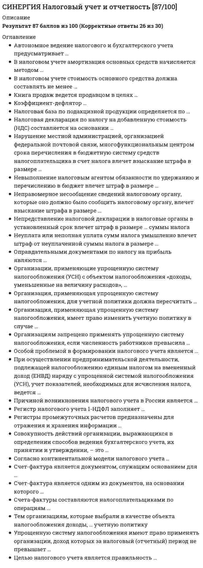      
          Описание
          Результат 77 баллов из 100 (Корректные ответы 23 из 30) 
          Оглавление
          Неверно, что к объекту обложения страховыми взносами относятся выплаты и иные вознаграждения, производимые в рамках гражданско-правовых договоров, предметом которых является …Организация, применяющая упрощенную систему налогообложения (УСН), потеряет право применять данный специальный режим налогообложения, если годовой доход превысит …Переход на систему налогообложения в виде единого налога на вмененный доход для отдельных видов деятельности осуществляется в …Налогообложение налогом на добавленную стоимость (НДС) в настоящее время регулируется …Арест имущества возможен в отношении имущества … лицаПо акцизам установлены … ставкиПеня – это …Если по каждому виду полученных налогоплательщиком доходов установлены разные ставки, то налоговая база при исчислении налога на доходы физических лиц (НДФЛ) определяется по …Налоговым периодом по транспортному налогу является …При применении упрощенной системы налогообложения основным регистром ведения налогового учета является …Основная задача деятельности налоговых органов РФ – это …Взыскание налога за счет имущества налогоплательщика направлено, в первую очередь, на …Налогоплательщиками признаются …Запрещается проведение повторной выездной налоговой проверки по одним и тем же налогам за один и тот же период …Расчетным периодом по страховым взносам признается …Налогоплательщиками налога на имущество организаций являются …Налогоплательщик имеет право обжаловать результаты выездной налоговой проверки в вышестоящий налоговый орган после вынесения решения налоговым органом в течение …Неверно, что объектом обложения транспортным налогом являются …По истечении налогового периода сумма налога подлежит уплате в следующем месяце не позднее …При определении налоговой базы по налогу на имущество организаций имущество, признаваемое объектом налогообложения, учитывается по … стоимостиК правам налоговых органов относят …При использовании приобретенных товаров, работ и услуг (ТРУ) для операций, как облагаемых налогом на добавленную стоимость (НДС), так и не подлежащих налогообложению, предъявленный поставщиком НДС принимается к вычету …Если организация имеет обособленное подразделение в другом регионе, не являющееся филиалом или представительством, то такая организация …Без решения руководителя налогового органа может проводиться … налоговая проверкаНалогоплательщик может подать протест по акту проверки в случае несогласия с выводами, изложенными в этом акте, в течение … со дня его полученияНеверно, что … признается объектом налогообложения по водному налогуПо истечении налогового периода налоговая декларация представляется в следующем месяце не позднее …Если лечение физического лица было оплачено за счет средств работодателя, то социальный налоговый вычет при исчислении налога на доходы физических лиц (НДФЛ) …Объектом налогообложения по единому налогу на вмененный доход (ЕНВД) признается …Акциз по подакцизным товарам (за исключением нефтепродуктов) уплачивается по месту производства … 
            
            
            СИНЕРГИЯ Налогообложение организаций (77/100)СИНЕРГИЯ Научная организация труда персонала [86 вопросов с ответами на тест 2021]СИНЕРГИЯ Научные школы и теории в современной психологии [68 вопросов с ответами на тест 2021]СИНЕРГИЯ Национальная экономика (83/100)СИНЕРГИЯ Начертательная геометрия (97/100)СИНЕРГИЯ Начертательная геометрия (ответы на тест)Синергия Новые тесты по Маркетингу с ответами 73 вопроса на отличноСИНЕРГИЯ Муниципальное управление и местное самоуправление [99 вопросов с ответами на тест 2021]Синергия МФПУ МОИ. Линейная алгебра. Новые тесты. Ответы на 100 вопросов. На отличноСинергия МФПУ Теория информационных процессов и систем 97 вопросов с ответами на отличноСИНЕРГИЯ. Налоги и налогообложение (80 баллов + все ответы на тест)СИНЕРГИЯ. Налоговое планирование (77 баллов + все ответы на тест)СИНЕРГИЯ. Налоговое Право (80 баллов + все ответы на тест)СИНЕРГИЯ Налоговое право (93/100)