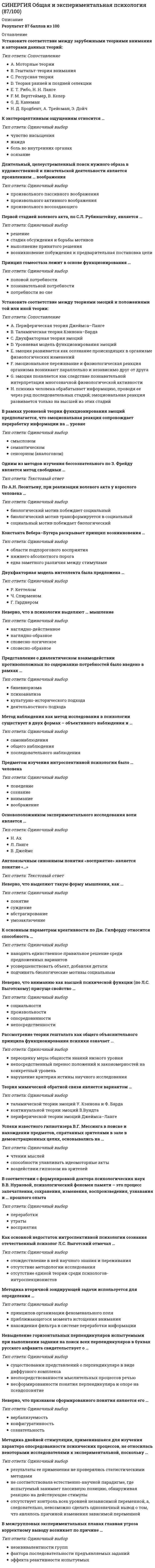   
          Описание
          Сдано на 87баллов в 2021г. Верно 26 из 30 вопросов. Скриншот с отметкой прилагается к работе. Ответы выделены цветом После покупки Вы получите файл с ответами на вопросы которые указаны ниже: 
          Оглавление
          1. Особый тип самонаблюдения, который предполагает наблюдение за своими внутренними переживаниями в процессе их осуществления, называется ...2. К уровню общенаучной методологии может быть отнесена теоретическая кибернетика теория переменного тока Г. Ома концепция объектно-ориентированного программирования3. Трехкомпонентная теория восприятия цвета была создана в рамках ... теории категоризации структуралистской теории восприятия экологической теории восприятия4. Первой стадией волевого акта, по С.Л. Рубинштейну, является стадия обсуждения и борьбы мотивов возникновение побуждения и предварительная постановка цели решение выполнение принятого решения5. Защитным механизмом личности, при котором происходит подмена действия, мысли, чувства, отвечающих подлинному желанию, диаметрально противоположным поведением, мыслями, чувствами (по 3. Фрейду), является ... рационализация проекция инверсия вытеснение6. По данным исследования Р.Стернберга, субъектов с высоким уровнем интеллекта отличает . умелое использование исполнительных компонентов на основе прошлого опыта решения задач отведение большего времени исполнительным компонентам при решении задачи временное превалирование метапроцессов по сравнению с исполнительными компонентами7. Готовность к выполнению конкретного действия является ... установкой перцептивной умственной моторной8. Согласно формуле В. Штерна, коэффициент интеллекта представляет собой отношение ... человека, умноженное на сто психического возраста к хронологическому возрасту психического возраста к сумме психического и хронологического возрастов хронологического возраста к психическому возрасту9. Неверно, что воображение классифицируют на эмоциональное и рациональное Конкретное и абстрактное Активное и пассивное творческое и воссоздающее10. Для повышения объективности наблюдения и возможности последующего прочтения его результатов другими исследователями важно соблюсти требование ... однозначности кодов информации устранения эффекта экспериментатора проведения стороннего наблюдения11. К. Левин определил ... как намерение совершить какое-либо целенаправленное действие 12. Согласно мнению А. Маслоу, у среднестатистического гражданина западного общества потребность в самоактуализации реализована на ... 20% 70% 50% 10%13. В отечественной истории науки о роли общей психологии и необходимости ее выделения среди других психологических дисциплин впервые заявил ... Г.И. Челпанов А.Н. Леонтьев Л.С. Выготский14. Неверно, что к общенаучным эмпирическим методам относится метод ... эксперимента наблюдения измерения моделирования15. Англоязычным синонимом понятия «восприятие» является понятие «...» 16. К экстероцептивным ощущениям относится жажда осязание чувство насыщения боль во внутренних органах17. Установите соответствие между стадиями развития интеллекта по Ж. Пиаже и возрастом человека на каждой из этих стадий А   Конкретно операциональная   В   Дооперационная интуитивная с   Сенсомоторная       D   Формально-операциональная  18. Неверно, что в качестве одного из измерений интеллекта кубическая модель Дж. Гилфорда рассматривает ... содержание мотивы результаты операции19. Г.В. Гершуни при определении субсенсорного диапазона солдат, потерявших слуховую чувствительность вследствие воздействия ударной волны,применял... метод определения улитково-зрачкового рефлекса электромиограмму метод вызванных потенциалов20. Согласно принципу «параллелограмма развития памяти» А.Н. Леонтьева, начиная со школьного возраста развитие показателей внешне непосредственного запоминания ... показателей внешне опосредованного запоминания идет быстрее идет медленнее не отличается от21. Рассмотрение теории гештальта как общего объяснительного принципа функционирования психики означает... переоценку меры общности знаний низкого уровня непосредственный перенос положений и закономерностей на конкретный уровень нарушение критерия истины научного исследования22. Согласно концепции В. Джеймса, главная функция воли заключается в ... принятии решения о действии при наличии в сознании одновременно двух или белее идей движения осознании внешней детерминации, которая субъективно воспринимается в качестве собственного добровольного решения разрешении конфликта мотивов23. Явление, при котором нерешенная задача запоминается лучше успешно решенной задачи, называется эффектом Зейгарник интерференцией реминисценцией24. В межгрупповых экспериментальных планах главная угроза корректному выводу возникает по причине эффекта реактивности испытуемых Фактора последовательности предъявляемых заданий Неэквивалентности групп25. Система принципов и способов организации теоретической и практической деятельности для получения истинного результата - это... методология исследовательский метод методика26. Теория мимической обратной связи является вариантом контикуальной теории эмоций В.Вундта периферической теории эмоций Джеймса-Ланге таламической теории эмоций У.Кэннона и Ф.Барда27. К фундаментальным специальным отраслям психологии относится общетеоретический раздел общей психологии психология искусства нейропсихология28. Единственным механизмом работы сознания и психики английский философ и психолог Джеймс Милль считал ... 29. Метод наблюдения как метод исследования в психологии существует в двух формах - объективного наблюдения и ... общего наблюдения самонаблюдения последовательного наблюдения30. Установите соответствие между функциями волевого действия человека и их описанием (по В.В. Нурковой и Н.Б.Березанской): 1 Ингибирующая функция 2 Инициирующая функция 3 Стабилизирующая функция 4 Селективная функция восполнение дефицита побуждения к действию при отсутствии его достаточной мотивации поддержание выбранного уровня выполнения действия при наличии помех ослабление избыточной мотивации при нежелательности действия выбор мотивов и целей при их конфликте  
            
            
            [Синергия] Общая и экспериментальная психология.Тест Синергия 2021гСИНЕРГИЯ. Общая Психология. 1 семестр (93 балла + все ответы на тест)СИНЕРГИЯ. Общая Психология. 2 семестр (92 балла + все ответы на тест) СИНЕРГИЯ. Общая психология. 3 семестр (96/100 баллов + все ответы на тест)СИНЕРГИЯ Общая энергетика (ответы на тест)СИНЕРГИЯ Обществознание [146 вопросов с ответами на тест 2021]СИНЕРГИЯ Общий менеджмент [63 вопроса с ответами на тест 2021]СИНЕРГИЯ Национальная экономика (83/100)СИНЕРГИЯ Начертательная геометрия (97/100)СИНЕРГИЯ Начертательная геометрия (ответы на тест)Синергия Новые тесты по Маркетингу с ответами 73 вопроса на отличноСИНЕРГИЯ Обеспечение безопасности бизнеса (тест с ответами)СИНЕРГИЯ Образовательные программы для детей дошкольного возраста [78 вопросов с ответами на тест 2021]Синергия Образовательные технологии овладения младшими школьниками основами естествознания и обществознания / Ответы на тесты