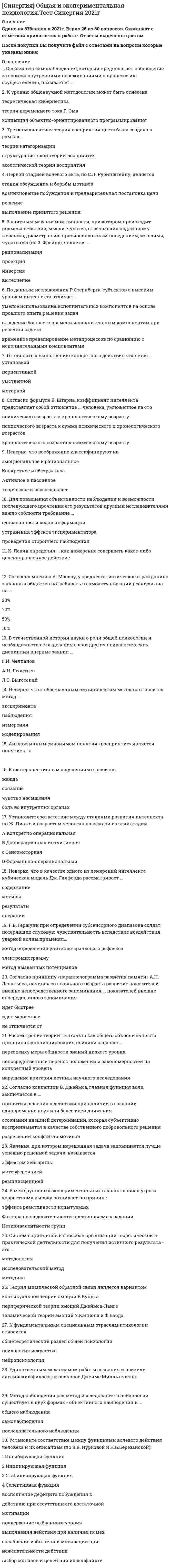    
          Описание
          Все вопросы с 3-х попыток и ответы к ним. Полная база вопросов. 44 вопроса с ответами.Сдано на 93 балла из 100. Год формирования базы ответов и сдачи - 2021.Верные ответы выделены зеленым цветом.После покупки, вы получите файл с ответами на вопросы которые указаны ниже: 
          Оглавление
          1. Метод, позволяющий определить связи между переменными, не прибегая к воздействию на эти переменные, называется … . корреляционныйтестированиесамонаблюдениеэкспериментальный2. Высшая форма взаимосвязи с предметным миром, выраженная в способности человека реализовывать свои побуждения и действовать на основе информации о нем, − это … . деятельностьсознаниепсихикаповедение3. Совокупность устойчивых мотивов, ориентирующих поведение и деятельность личности независимо от конкретных условий – это … . притязаниевлечениепотребностьнаправленность4. Положение ассоцианизма о том, что сознание состоит из элементов, экспериментально опровергли представители … . бихевиоризмагештальтпсихологиипсихоанализакогнитивной психологии5. Стадия развития психики, когда отражение происходит в форме образов восприятия, − это стадия … . интеллектаперцептивной психикиэлементарной сенсорной психикирефлексии6. Направление, изучающее процессы переработки поступающей информации, называется … . гуманистическимкогнитивнымповеденческимпсиходинамическим7. Потребности, выражающие общественную природу человека, называются … . предметнымиматериальнымидуховнымисоциальными8. Наука, изучающая человека и его деятельность на современном производстве с целью оптимизации орудий, условий, процесса труда и его безопасности − это … . организационная психологияпсихология управленияэргономикасоциальная психология9. «Все знание исходит только из опыта»; «сознание − это отражение мира»; «разум человека при рождении – tabula rasa». Автором данных утверждений является … . Фрэнсис БэконХристиан ВольфДэвид ГартлиДжон Локк10. Механизм психологической защиты, связанный с осознанием и использованием в мышлении только той части воспринимаемой информации, благодаря которой собственное поведение предстает как хорошо контролируемое и не противоречащее объективным обстоятельствам, − это … . подавлениепроекцияотрицаниерационализация11. Недостаточно отчетливо осознаваемая потребность – это … . притязаниевлечениепотребностьнаправленность12. Максимально возможное уменьшение влияния артефактов на проведение экспериментального исследования достигается с помощью … . двойного слепого методаметода плацебометода попарных сравненийшкалы контроля13. Наука, рассматривающая вопросы развития психики в онтогенезе, закономерности перехода от одного периода психического развития к другому на основе смены типов ведущей деятельности, − это … . общая психологиявозрастная психологияпедагогическая психологиясоциальная психология14. «У психологии длинное прошлое, но короткая история». Автором этого известного высказывания является … . Христиан ВольфВльгельм ВундтГустав ФехнерГерман Эббингауз15. Психические явления, позволяющие познать окружающий мир, − это психические … . процессысвойства личностисостояниядетерминанты16. Склонность обвинять в собственных неудачах других людей − это … . Интропунитивностькаузальная атрибуцияэкстраверсияэкстрапунитивность17. Метод, в котором используются зависимые и независимые переменные, называется … . корреляционныйинтроспекциятестированиеэкспериментальный18. Двойственность, противоречивость, проявляющаяся в чувствах, действиях, отношениях, устремлениях − это … . аттракцияантиципацияамбивалентностьаффилиация19. Совокупность психологических особенностей человека, составляющих его своеобразие в отличие от других людей, − это … . индивидуальностьиндивидличностьсубъект20. Краткое, стандартизированное психологическое испытание, в результате которого делается попытка оценить тот или иной психический процесс, феномен или личность в целом, − это … . наблюдениеэксперименттестированиесамонаблюдение21. Психические явления, регулирующие действия и поступки, − это психические … . процессысвойства личностисостоянияфеномены22. Система сложившихся взглядов на окружающий мир и свое место в нем – это … . убеждениеустановкамировоззрениеинтерес23. Представитель человеческого рода, в котором отражена его родовая принадлежность, − это … . индивидуальностьиндивидсубъектличность24. Способность представить в сознании схему предмета, явления, результата еще до того, как они будут реально восприняты или осуществлены − это … . агглютинацияантиципацияассоциацияатрибуция25. Основной источник активности личности, внутреннее состояние нужды, выражающее их зависимость от условий существования, – это … . притязаниевлечениепотребностьнаправленность 26. Акт непосредственного постижения, «озарения»; мгновенно возникающее понимание − это … . иллюзияинсайтинтуицияимпринтинг27 Психологический дискомфорт (состояние), когда новый опыт (информация), полученный индивидом, не согласуется с существующими представлениями о себе, – это … . депривациядистресскогнитивный диссонансригидность 28. Метод психологии, представляющий собой краткие стандартизированные вопросы, имеющие определенную шкалу значений, называется … . анкетированиебеседатестированиеэксперимент29. Принцип, согласно которому все в природе, в том числе и психические явления, обусловлено действием материальных причин и законов, − это принцип … . единства сознания и деятельностидетерминизмаразвитиягомеостаза30. Вид психологической защиты (по Фрейду): трансформация либидо в энергию конструктивной деятельности − это … . интериоризациякатарсиссамоактуализациясублимация31. Психолог, указывающий мужчине, что не следует винить себя в собственной агрессивности, так как им управляют бессознательные побуждения, является представителем .... экзистенциального направлениябихевиорального направленияпсиходинамического направления (фрейдизм)когнитивной психологии32. Под структура, в которую входит «темперамент» в структуре личности по К.К. Платонову, - это .... направленностьопытпсихические процессыбиопсихические свойства33. Структуры сознания, организующие и упорядочивающие опыт субъекта, стали предметом изучения в .... ассоцианизмегештальтпсихологииструктурализмефункционализме34. Стадия развития психики, когда отражение происходит в форме простых ощущений, называется стадией … . интеллекта перцептивной психикиэлементарной сенсорной психикиформальных операций35. Метод психологии, применяемый для опосредованного изучения психологической деятельности путем регистрации актов поведения, физиологических процессов, которые, согласно гипотезе исследователя, выявляют психические процессы, − это … . наблюдениеэксперименттестированиесамонаблюдение36. Стремление к достижению целей той степени сложности, на которую человек считает себя способным, − это … мотивациянаправленностьпритязаниеустановка37. Осознание человеком самого себя, своей жизни, своих собственных качеств и своего отношения к миру - это .... Я-концепцияСамосознаниеПонимание38. Подструктура, в которую входят «эмоции» в структуре личности по К.К. Платонову, – это … направленностьопытпсихические процессыбиопсихические свойства39. Недостаточно отчетливо осознаваемая потребность – это … притязаниевлечениепотребностьнаправленность40. Потребности, лежащие в основе жизнедеятельности человека, называются … предметнымиматериальнымидуховнымисоциальными41. Совокупность всех представлений человека о себе («образ Я»), оценка самого себя и потенциальные поведенческие реакции, вызванные ими, формируют … личности «Я-концепцию»направленностьструктуруустановки42. В древнегреческой мифологии богиня памяти, она же мать девяти муз, богинь поэзии, искусств и наук − это …АфродитаТерпсихораПсихеяМнемозина43. Процесс управления человеком собственными психологическими и физиологическими состояниями, а также поступками называется … саморегуляциейсамооценкойсамосознаниемимпринтингом44. Исторически первым предметом изучения в психологии является … . психикадушаповедениедеятельность 
            
            
            СИНЕРГИЯ. Общая Психология. 1 семестр (93 балла + все ответы на тест)СИНЕРГИЯ. Общая Психология. 2 семестр (92 балла + все ответы на тест) СИНЕРГИЯ. Общая психология. 3 семестр (96/100 баллов + все ответы на тест)СИНЕРГИЯ Общая энергетика (ответы на тест)СИНЕРГИЯ Обществознание [146 вопросов с ответами на тест 2021]СИНЕРГИЯ Общий менеджмент [63 вопроса с ответами на тест 2021]СИНЕРГИЯ Олимпийское движение и международные спортивные организации (72/100)СИНЕРГИЯ Начертательная геометрия (97/100)СИНЕРГИЯ Начертательная геометрия (ответы на тест)Синергия Новые тесты по Маркетингу с ответами 73 вопроса на отличноСИНЕРГИЯ Обеспечение безопасности бизнеса (тест с ответами)СИНЕРГИЯ Образовательные программы для детей дошкольного возраста [78 вопросов с ответами на тест 2021]Синергия Образовательные технологии овладения младшими школьниками основами естествознания и обществознания / Ответы на тестыСИНЕРГИЯ Общая и экспериментальная психология (87/100)