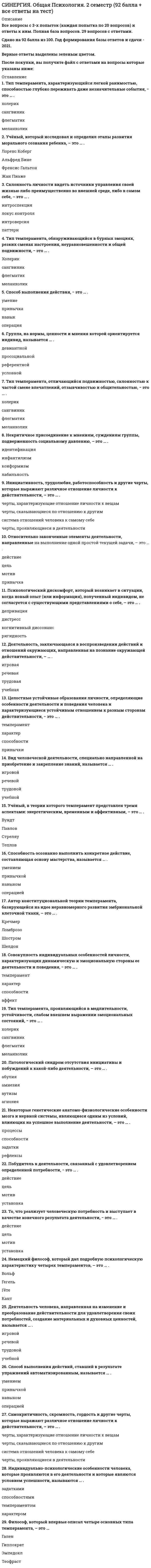     
          Описание
          Все вопросы и ответы к ним. 30 вопросов с ответами. Сдано на отлично - 96 баллов из 100 (были попытки сдачи на 92 балла).Год формирования базы ответов - 2021.Верные ответы выделены зеленым цветом.После покупки, вы получите файл с ответами на вопросы, которые указаны ниже: 
          Оглавление
          1. Автор кубической модели интеллекта и понятия «дивергентное мышление», обнаруженного у людей, склонных к нестандартному мышлению− это … . Льюис ТэрменАльфред БинеДэвид ВекслерДжой Гилфорд2. Отражение отдельных свойств предметов и явлений материального мира – это … . ощущениевосприятиепамятьмышлениевоображение3. Сенсорное явление, соощущение (например, зрительно-слуховые ощущения), − это … . идиосинкразиярефлекссенсибилизациясинестезия4. Устойчивое эмоциональное отношение человека к явлениям действительности, возникающее при удовлетворении или неудовлетворении потребностей, называется … . чувствомповедениемреакциейрефлексом5. Сильное эмоциональное состояние взрывного характера, влияющее на всю личность, характеризующееся бурным протеканием, изменением сознания, нарушением волевого контроля, − это … . аффектдистресснастроениефрустрациястресс6. Величина, обратная порогу, называется … . *чувствительность*раздражимость*возбудимость*надежность7. Связь, сцепление представлений, когда одно, появившись, вызывает в сознании другое, − это … . =ассоциация=галлюцинация=интроспекция=рефлексия8. Минимальная величина раздражителя, вызывающая едва заметные ощущения, называется … . чувствительностьюабсолютным нижним порогом ощущенийабсолютным верхним порогом ощущенийоперативным порогом ощущений9. Реакции человека и животных на воздействия внутренних и внешних раздражителей, имеющих выраженную субъективную окраску, носящих ситуативный характер, – это … . чувстваволяэмоциирефлекс10. Процесс памяти, посредством которого осуществляется ввод информации в память, − это … . запоминаниевоспроизведениесохранениереминисценция11. Неспецифическая реакция организма на предъявляемые условия внешней среды; состояние напряжения, возникающее под влиянием сильных воздействий, − это … . аффектстрастьфрустрациянастроениестресс12. Создатель первой шкалы интеллекта для взрослых; автор модифицированного теста для диагностики интеллекта детей и взрослых, − это … . Жан ПиажеАльфред БинеДэвид ВекслерДжой Гилфорд13. Отражение предметов и явлений в совокупности их свойств и частей – это … . ощущениевосприятиепамятьмышлениевоображение14. Сознательное регулирование человеком своего поведения и деятельности, связанное с преодолением внешних или внутренних препятствий, называется … . чувствомволейэмоциейхарактером15. Разработчик объективного теста для измерения умственного возраста; создатель шкалы интеллектуальных способностей школьников; предтеча использования тестовых технологий в педологии, − это … . Льюис ТэрменАльфред БинеДэвид ВекслерДжой Гилфорд16. Ученого, объяснявшего «стресс» как «неспецифический ответ организма на любое предъявленное ему требование», зовут … . Альберт БандураГанс СельеКурт ЛевинЯн Стреляу17. Действия, недостаточно контролируемые сознанием и совершаемые непроизвольно, возникающие под влиянием непосредственно возникшей потребности, без ясно поставленной цели, являются … . *волевыми*импульсивными*привычными*рефлекторными18. Минимально воспринимаемая разница между двумя стимулами называется … . константа Веберадифференциальный порогдвухточечный пороготносительный порог19. Действия, характеризующиеся целенаправленностью и преодолением внешних и внутренних препятствий, называются … . произвольнымиимпульсивнымипривычнымиавтоматическими20. Процесс памяти, при котором актуализируются запечатленные в прошлом опыте мысли, образы, чувства, движения, − это … . =запоминание=воспроизведение=сохранение=ретроактивное торможение21. Процесс памяти, заключающийся в способности удерживать материал в памяти в течение длительного периода вплоть до момента его актуализации при воспоминании, – это … . запоминаниевоспроизведениесохранениепроактивное торможение22. Тест «лимонной капли» для диагностики экстраверсии-интроверсии выявляет … . скорость адаптации к раздражителювыносливость к болиэмоциональную реактивностьчувствительность к стимуляции23. Форма психического отражения, состоящего в создании образов на основе ранее сформированных представлений, − это … . ощущениевосприятиепамятьмышлениевоображение24. Максимально допустимая величина внешнего раздражите¬ля, при котором возникает ощущение, называется … . чувствительностьюабсолютным нижним порогом ощущенийабсолютным верхним порогом ощущенийоперативным порогом ощущений25. Общее эмоциональное состояние, которое в течение длительного времени влияет на все поведение, − это … . аффектнастроениефрустрациястрессэмпатия26. Умственная операция отвлечения от единичного, несущественного и выделения общего, существенного, − это … . абстракцияассоциациядедукциядискурсия27. Отражение общих и существенных признаков, связей и отношений предметов и явлений – это ... . ощущениевосприятиепамятьмышлениевоображение28. Чувства, связанные с переживаниями человека по отношению к другим людям, к обществу, к правилам и нормам жизни, называются … . интеллектуальнымиморальнымипрактическимиэстетическими29. Отражение прошлого опыта в виде чувств, предметов и явлений – это … . ощущениевосприятиепамятьмышлениевоображение30. Действия, осуществляемые без напряжения и усилий, на основе сложившихся стереотипов, хорошо заученных, в которых сознательный контроль ослаблен, а действия совершаются по шаблону, называются … . *спонтанными*импульсивными*привычными*автоматическими 
            
            
             СИНЕРГИЯ. Общая психология. 3 семестр (96/100 баллов + все ответы на тест)СИНЕРГИЯ Общая энергетика (ответы на тест)СИНЕРГИЯ Обществознание [146 вопросов с ответами на тест 2021]СИНЕРГИЯ Общий менеджмент [63 вопроса с ответами на тест 2021]СИНЕРГИЯ Олимпийское движение и международные спортивные организации (72/100)СИНЕРГИЯ Олимпийское движение и международные спортивные организации Ответы Тесты (73/100)СИНЕРГИЯ Операционные системы (77/100)Синергия Новые тесты по Маркетингу с ответами 73 вопроса на отличноСИНЕРГИЯ Обеспечение безопасности бизнеса (тест с ответами)СИНЕРГИЯ Образовательные программы для детей дошкольного возраста [78 вопросов с ответами на тест 2021]Синергия Образовательные технологии овладения младшими школьниками основами естествознания и обществознания / Ответы на тестыСИНЕРГИЯ Общая и экспериментальная психология (87/100)[Синергия] Общая и экспериментальная психология.Тест Синергия 2021гСИНЕРГИЯ. Общая Психология. 1 семестр (93 балла + все ответы на тест)