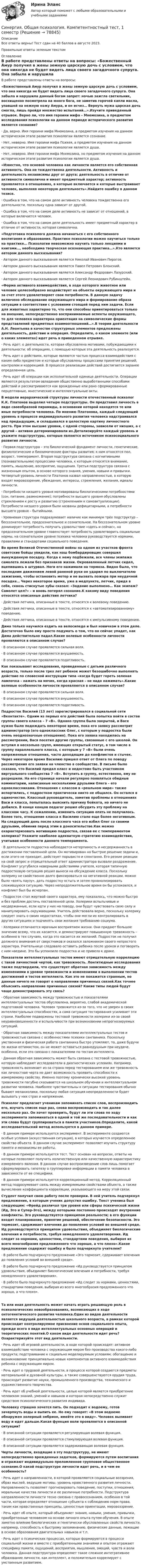     
            Описание
            Все ответы верны! Тест сдан на 40 баллов в августе 2023.Правильные ответы зеленым текстом  
            Оглавление
            В работе представлены ответы на вопросы: «Божественный Амур получил в жены земную царскую дочь с условием, что она никогда не будет видеть лица своего загадочного супруга. Она забыла и нарушила данный богам запрет: ночью зажгла светильник, восхищенно посмотрела на юного бога, не заметив горячей капли масла, упавшей на нежную кожу Амура, и он исчез… Вернуть мужа царская дочь смогла, лишь пройдя множество испытаний…».Изучите приведенный отрывок. Верно ли, что имя героини мифа – Мнемозина, а предметом исследования психологии на данном периоде исторического развития является сознание?· Да, верно. Имя героини мифа Мнемозина, а предметом изучения на данном историческом этапе развития психологии является сознание.· Нет, неверно. Имя героини мифа Психея, а предметом изучения на данном историческом этапе развития психологии является душа.· Нет, неверно. Имя героини мифа Мнемозина, но предметом изучения на данном историческом этапе развития психологии является душа.«Известно, что основой человека как личности является его собственная активность. Она не тождественна деятельности. Активность и деятельность независимы друг от друга; деятельность в отличие от активности символична и имеет предметный характер; активность проявляется в отношениях, в которые включается и которые выстраивает человек, выполняя некоторую деятельность».Найдите ошибку в данном тезисе.· Ошибка в том, что на самом деле активность человека тождественна его деятельности, поскольку одна зависит от другой.· Ошибка в том, что на самом деле активность не зависит от отношений, в которые включается человек.· Ошибка в том, что на самом деле деятельность имеет предметный характер в отличие от активности, которая символична.«Подготовка психолога должна начинаться с его собственного воспитания и образования. Практике психологии можно научиться только на практике… Психологии невозможно научить только лекциями и книгами…, необходима творческая осознающая практика…».Кто является автором данного высказывания?· Автором данного высказывания является Николай Иванович Пирогов.· Автором данного высказывания является Павел Петрович Блонский.· Автором данного высказывания является Александр Федорович Лазурский.· Автором данного высказывания является Сергей Леонидович Рубинштейн.«Форма активного взаимодействия, в ходе которого животное или человек целесообразно воздействует на объекты окружающего мира и за счет этого удовлетворяет свои потребности. В данную задачу включено обследование окружающего мира и формирование образа ситуации в соответствии с условиями стоящей перед ним задачи. Если для животных характерно то, что они способны ориентироваться только на внешние, непосредственно воспринимаемые аспекты окружающего, то для человека характерна ориентация на символические формы представлений предметных взаимоотношений…».В теории деятельности А.Н. Леонтьева в качестве структурных элементов предложены деятельность, действие и операция. Определите, о каком элементе (или о каких элементах) идет речь в приведенном отрывке.· Речь идет: о деятельности, которая обусловлена мотивами, побуждающими к деятельности; об операциях, с помощью которых эта деятельность реализуется.· Речь идет о действиях, которые являются частью процесса взаимодействия с каким-либо предметом и которые обусловлены процессами принятия решений, контролем и коррекцией. В процессе реализации действий достигается заранее определенная цель.· Речь идет об операции как исполнительной единице деятельности. Операции являются результатом овладения общественно выработанными способами действий и рассматриваются как врожденные или рано сформированные перцептивные, мнестические и интеллектуальные акты.В модели иерархической структуры личности отечественный психолог К.К. Платонов выделил четыре подструктуры. Он представил личность в виде своеобразной пирамиды, в основании которой находятся те или иные потребности человека. По мнению Платонова, каждый следующий уровень в процессе индивидуального развития человека надстраивался над предыдущим, и складывался в целостную картину личностного роста. При этом высшие уровни, с одной стороны, зависели от низших, а с другой – активно детерминировали их.Детализируйте каждый уровень и укажите подструктуры, которые являются источником психосоциального развития личности.· Первая подструктура – это биологический фундамент личности, генетические, физиологические и биохимические факторы развития; к ним относятся пол, возраст, темперамент. Вторая подструктура связана с когнитивными (познавательными) процессами человека, к которым относятся внимание, память, мышление, восприятие, ощущения. Третья подструктура связана с жизненным опытом, в основе которого знания, умения, навыки и привычки. Четвертый уровень личности Платонов назвал направленностью, в которую входят мировоззрение, убеждения, интересы, стремления, желания, идеалы личности.· Потребности низшего уровня мотивированы биологическими потребностями (сон, питание, размножение); потребности высшего уровня обусловлены стремлением к росту и развитию (стремлением к самоактуализации). Потребности низшего уровня были названы дефицитарными, а потребности высшего уровня – бытийными.· Уровневая структура подразумевает наличие как минимум трёх подструктур – бессознательное, предсознательное и сознательное. На бессознательном уровне доминирует потребность получать удовольствие «здесь и сейчас», на предсознательном уровне главенствует потребность удовлетворить социальные нормы, на сознательном уровне психика человека руководствуется нормами, правилами и стандартами социального поведения.Во время Великой Отечественной войны на одном из участков фронта советские бойцы увидели, как наш бомбардировщик совершил вынужденную посадку. Когда к нему подбежали, все члены экипажа самолета лежали без признаков жизни. Окровавленный летчик сидел, вцепившись в штурвал. Ноги его нажимали на тормоза. Видно было, что последним движением левой раненой руки он ударил по выключателю зажигания, чтобы остановить мотор и не вызвать пожара при неудачной посадке… Через некоторое время, уже в медпункте, летчик, придя в себя, сквозь стиснутые зубы сказал: «Задание выполнено… Как экипаж? Самолет цел?» – и вновь потерял сознание.К какому виду поведения относятся описанные действия летчика?· Действия летчика, описанные в тексте, относятся к волевому поведению.· Действия летчика, описанные в тексте, относятся к «автоматизированному» поведению.· Действия летчика, описанные в тексте, относятся к импульсивному поведению.Дима только научился ездить на велосипеде и был новичком в этом деле. Достаточно было ему просто подумать о том, что он сейчас упадет, как Дима действительно падал.Какие волевые особенности личности проявляются в описанном случае?· В описанном случае проявляется сильная воля.· В описанном случае проявляется внушаемость.· В описанном случае проявляется податливость.Как показывают исследования, проведенные с детьми различного возраста, только после трех лет ребенок может безошибочно выполнять действие по словесной инструкции типа «когда будет гореть зеленая лампочка – нажать на мячик, когда красная – не надо нажимать».Какие волевые особенности личности проявляются в описанном случае?· В описанном случае проявляется сильная воля.· В описанном случае проявляется внушаемость.· В описанном случае проявляется податливость.Подросток Василий (13 лет) зарегистрировался в социальной сети «Вконтакте». Одним из первых его действий была попытка войти в состав группы своего класса – 7 «В». Однако группа была закрытой, и Васе нужно было подождать некоторое время, пока его заявку рассмотрит администратор (его одноклассник Олег, с которым у подростка были очень неоднозначные отношения). Пока его заявка находилась на рассмотрении, Вася посетил другие группы, связанные с его школой. Он вступил в несколько групп, имеющих открытый статус, в том числе в группу параллельного класса, с которым у 7 «В» были очень напряженные отношения, часто доходящие до конфликтов и стычек. Через некоторое время Василию пришел ответ от Олега по поводу рассмотрения его заявки на членство в сообществе. В письме было сказано, что Василий предал класс и недостоин быть участником виртуального сообщества 7 «В». Вступить в группу, естественно, ему не разрешили. На его странице начали регулярно появляться обидные комментарии, написанные несколькими друзьями Олега – его одноклассниками. Отношения с классом в «реальном мире» также испортились, с подростком практически никто не общался. Он остался в одиночестве. Классный руководитель, заметив проблемы в отношениях Васи и класса, попыталась выяснить причину бойкота, но ничего не добился. В конце концов педагог решил обсудить эту проблему на классном часу. К сожалению, изменить ситуацию опять не получилось. Более того, отношение класса к Василию стало еще более негативным. На следующий день после классного часа его избил Олег со своими друзьями, обвинив перед этим в доносительстве.Как можно охарактеризовать мотивацию подростка, связав ее с темпераментом холерика? Укажите наиболее адекватную стратегию взаимодействия, учитывая особенности данного темперамента.· В деятельности подростка наблюдается нетерпимость и несдержанность в достижении поставленной цели. Он мотивирован на быстрое решение задачи и, если этого не приходит, действует порывисто и спонтанно. Его резкие реакции на свой запрос и отрицательный ответ администратора вызвали раздражение. Конфликт усугубился неверными действиями учителя, которая типичную подростковую ситуацию решил вынеси на обсуждение класса. Поскольку холерику не свойственно долго фиксироваться на негативной реакции, можно было «взять паузу», дать подростку остыть и затем проанализировать сложившуюся ситуацию. Через непродолжительное время он бы успокоился, и конфликт был бы исчерпан.· Подросток стал жертвой своего характера, ему показалось, что можно быстро и без проблем достичь поставленной цели. Холерики вспыльчивые и несдержанные, если идти у них на поводу, они будут чувствовать свою силу и манипулировать окружающими. Учитель действовала верно, поскольку холерику следует знать о своих недостатках, чтобы они могли их контролировать в других ситуациях и подчинять свои желания требованию социума.· Холерики отличаются мрачным восприятием жизни. Они придают большое значение всему, что их касается, и демонстрируют повышенную тревожность – особенно в тех случаях, когда это касается их желаний. Подросток не получил должного внимания от сверстников и оказался заложником своего непростого характера. Учительнице следовало оставить ребенка после уроков и поговорить с ним наедине. Это бы успокоило подростка и не привело к драке.Показатели интеллектуальных тестов имеют отрицательную корреляцию с такой личностной чертой, как тревожность. Лонгитюдные исследования также подтвердили, что существует обратная зависимость между изменениями в уровне тревожности и изменениями в выполнении тестов достижений и тестов интеллекта. Как это не покажется странным, но данные ничего не говорят о направлении причинных связей.Как точнее объяснить направление причинных связей? Какие типы людей будут чаще демонстрировать эту связь?· Обратная зависимость между тревожностью и показателями интеллектуальных тестов обусловлена, вероятно, слабой академической подготовкой человека. Человек тревожится из-за того, что не уверен в своих интеллектуальных способностях, а сама ситуация тестирования усиливает эти страхи. Наиболее подвержены тестовой тревожности холерики из-за своей неуравновешенности и вспыльчивости при возникновении непрогнозируемых ситуаций.· Обратная зависимость между показателями интеллектуальных тестов и тревожностью связана с особенностями психики сангвиника. Поскольку умственная и физическая работа сангвиника быстро утомляют, то, даже будучи по жизни оптимистом, он не может оставаться равнодушным при неудаче, особенно, если это связано с показателями по тестам интеллекта.· Данная обратная зависимость может быть связана с тестовой тревожностью, которую наблюдают исследователи в диагностических условиях. Например, тревожность возникает из-за страха перед тестированием или же тревожность как личностная черта не дает возможность проявить способности к измеряемому свойству. Именно поэтому хронически высокий уровень тревожности пагубно сказывается на школьном обучении и интеллектуальном развитии человека. Наиболее чувствительны к ситуации тестирования обычно бывают меланхолики, поскольку любая ситуация неопределенности будет вызывать у них страх и напряжение.Психолог предлагает ученикам запоминать список слов, воспроизводить его, изучать список еще раз, снова воспроизводить и так далее несколько раз. Он хочет проверить, будут ли эти слова по ходу эксперимента запоминаться в одной и той же последовательности и как эти слова будут группироваться в памяти участников.Определите, какой исследовательский метод используется в данном примере.· В данном примере используется эксперимент. В эксперименте создаются особые условия (искусственная ситуация), в которых изучается определенное свойство объекта. В данном случае эксперимент позволяет изучить структуру памяти и механизмы ее работы.· В данном примере используется тест. Тест основан на вопросах, ответы на которые позволяют получить количественную или качественную характеристику измеряемого явления. В данном случае воспроизведение слов лишь помогает сформулировать гипотезу о группировке информации в памяти человека в зависимости от ее специфики.· В данном примере используется корреляционный метод. Корреляционный метод подразумевает связь между измеряемыми свойствами объекта, а также вычисление коэффициента корреляции, указывающего на меру этой связи.Студент получил свою работу после проверки. В ней учитель подчеркнул предложение, в которым ученик допустил ошибку. Текст ученика был следующим: «Фрейд различал три уровня или сферы психической жизни (Ид, Эго и Супер-Эго), между которыми постоянно происходят внутренние конфликты. Эго руководствуется принципом реальности; в его функции входит планирование, принятие решений, обеспечение безопасности. Эго тормозит, сдерживает влечения до появления условий во внешней среде. Ид руководствуется принципом удовольствия, объединяет биологические влечения и потребности, требуя немедленного удовлетворения. Ид следит за нормами, ценностями, стандартами поведения, выбирая из всего многообразия предложенного что хорошо, а что плохо».Какое предложение содержит ошибку и было подчеркнуто учителем?· В работе было подчеркнуто предложение «Эго тормозит, сдерживает влечения до появления условий во внешней среде».· В работе было подчеркнуто предложение «Ид руководствуется принципом удовольствия, объединяет биологические влечения и потребности, требуя немедленного удовлетворения».· В работе было подчеркнуто предложение «Ид следит за нормами, ценностями, стандартами поведения, выбирая из всего многообразия предложенного что хорошо, а что плохо».Та или иная деятельность может начать играть решающую роль в психологических новообразованиях, возникающих в ходе онтогенетического развития человека.Один из видов деятельности является ведущей деятельностью школьного возраста, в рамках которой происходит контролируемое присвоение основ социального опыта, прежде всего в виде интеллектуальных основных операций и теоретических понятий.О каком виде деятельности идет речь? Охарактеризуйте этот вид деятельности.· Речь идет об игровой деятельности, в ходе которой происходят: активное взаимодействие человека с окружающим миром без производства какого-либо продукта; подстраивание к социально моделируемым условиям; обогащение и возникновение принципиально новых компонентов активного взаимодействия ребенка с окружающим миром.· Речь идет о трудовой деятельности, в процессе которой создаются предметы материальной и духовной культуры, а также совершенствуются орудия труда, происходит развитие науки, промышленного производства, технического и художественного творчества.· Речь идет об учебной деятельности, целью которой является приобретение человеком знаний, умений и навыков и которая непосредственно служит средством психологического развития индивида.Человеку страшно хочется пить. Он подходит к водоему, готов зачерпнуть воды и выпить ее. Но ему говорят: «В этом водоеме обнаружен холерный эмбрион, имейте это в виду». Человек выливает воду и идет дальше.Какая функция воли проявляется в описанной ситуации?· В описанной ситуации проявляется регулирующая волевая функция.· В описанной ситуации проявляется стимулирующая волевая функция.· В описанной ситуации проявляется задерживающая волевая функция.Черты личности, входящие в эту подструктуру, не имеют непосредственно врожденных задатков, формируются путем воспитания и отражают индивидуально преломленное групповое общественное сознание.О какой подструктуре личности идет речь, и в чем ее особенность?· Речь идет о направленности, в которой проявляются социальные воззрения, образ мыслей, ведущие мотивы, уровень нравственного развития личности. Направленность позволяет прогнозировать поведение, поступки, отношения, моральные качества личности и ее различные потребности. Подструктура направленности личности тесно связана с правосознанием, особенно в той части, которая определяет отношение субъекта к соблюдению норм права, таким как нравственные принципы, ценностные ориентации, мировоззрение.· Речь идет об опыте, который объединяет знания, навыки, умения, привычки, приобретенные человеком на основе личного опыта путем обучения. В опыте заметно влияние биологических и генетически обусловленных свойств личности, например, способность к быстрому запоминанию, физические данные, лежащие в основе образования двигательных навыков и т.п.· Речь идет о психических процессах, которые формируются в процессе социальной жизни и вместе с приобретенными знаниями и опытом отражают специфику памяти, ощущений, восприятия, мышления, эмоций, чувств и воли человека. Данная подструктура определяет такое сложное интегративное образование личности, как интеллект, и положительно коррелирует с умственным развитием.  
            
            
            [Синергия]Образовательные программы начальной школы.Тест Синергия 2023г (51 вопрос, 90 баллов)Синергия. Общая психология. Компетентностный тест, 1 семестр[Синергия]Операционный менеджмент.Тест Синергия 2023г (97 баллов)🌞Синергия Организационная психология 2022 Сборник ответов на отлично! Гарантия высокой оценки![Синергия] Организационная психология.Итоговый тест Синергия/МТИ 2023г. [Синергия] Организационная психология.Итоговый тест Синергия/МТИ 2023г. (26 из 30)[Синергия] Организационная психология.Компетентностный тест Синергия/МТИ 2023г.Синергия, мти  ответы Энергетика история и перспективы развития электроэнергетики[Синергия]Муниципальное право.Тест Синергия 2022г (Сборник 59 вопросов)[Синергия] Муниципальное управление и местное самоуправление.Тест Синергия 2023г (93 балла)Синергия.  Налоговое администрирование.фэ[Синергия] Налоговое право.Тест Синергия 2022г (Сборник 50 вопросов)Синергия Налоговый учет и отчетность🌞 Синергия Налоговый учет и отчетность 2022 Сборник ответов 83/100 баллов! 