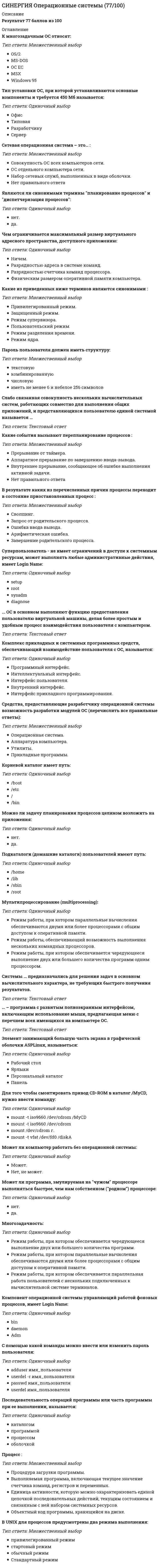     
          Описание
          правильные ответы на 38 вопросов, которые встречаются в тесте по данному предметудля удобства вопросы расположены в алфавитном порядке, так же можно воспользоваться поиском (Ctrl+F) 
          Оглавление
          Асимметричная многопроцессорная ОС ...В рамках проблемы управления вычислительными ресурсами необходимо решать задачу по планированию ресурса, которое представляет собой ...В сетевой операционной системе отдельной машины можно выделить несколько частей, в частности средства ... – это клиентская часть операционной системы (редиректор), которая выполняет распознавание и перенаправление в сеть запросов к удаленным ресурсам от приложений и пользователейВ системе UNIX пароль должен соответствовать определенным требованиям, в частности ...В случае вытесняющей многозадачности ОС …В случае использования ОС Linux можно отметить, что ...В числе требований, предъявляемых к ОС, – требование совместимости, что предполагает способность ОС …Виртуальная память – это ...… выполняет функции управления оборудованием, предоставляя возможность доступа приложениям и другим программам к периферийным устройствамВытесняющие алгоритмы реализуют способ планирования процессов, в которых решение о переключении процессора с одного процесса на другой принимается ...Говоря о контроллере устройства, можно утверждать, что он ...Говоря про ОС с вытесняющей и невытесняющей многозадачностью, можно утверждать, что ...дает возможность гарантированно восстановить любые удаленные файлыЕсли каждый из процессов в системе ожидает освобождения ресурса, занятого другим процессом, – имеет место ...Если процесс, уже получивший какой-либо ресурс и не освобождая его, запрашивает новый ресурс, – имеет место ...Интерфейс – это …К многозадачным ОС относят:К многозадачным ОС относят …Команда, с помощью которой можно ввести или изменить пароль пользователя, – ...Неверно, что в числе требований, предъявляемых к ОС, – ...Обработчик прерывания является ...Объем виртуальной памяти, доступной программам, ...... ОС в основном выполняют функцию предоставления пользователю виртуальной машины, делая более простым и удобным процесс взаимодействия пользователя с компьютером.… ОС делятся на симметричные и асимметричныеОС, которая выполняется целиком только на одном из процессоров системы, распределяя прикладные задачи по остальным процессорам, – это … ОС… ОС разрабатывается под конкретную аппаратную платформу, в рамках которой будет решать одну задачу; для таких операционных систем характерен чрезвычайно малый размер ядра и очень высокое быстродействиеПароль пользователя должен иметь структуру:Прерывание – это ...При форматировании логический диск разбивается на блоки фиксированного размера, именуемые ...Программу, которая в данный момент выполняется вычислительной машиной, называют ...С помощью команды ... можно вывести список файлов текущего каталогаСистема UNIX содержит три главные компоненты: систему команд, оболочки и ...Ситуация, когда одни процессы блокируют доступ другим процессам к различным ресурсам, называется ...Согласно такому требованию к ОС, как …, код должен быть написан таким образом, чтобы можно было легко внести дополнения и изменения, если это потребуется, и не нарушить целостность системыСредство обеспечения интерактивного (обеспечивающего диалог) взаимодействия пользователей с вычислительной системой – это …Суперпользователь, который не ограничен в доступе к системным ресурсам, может выполнять любые административные действия, имеет Login Name ...Тип установки ОС, при которой устанавливаются основные компоненты и требуется 450 Мб называется:… – это совокупность операционных систем отдельных компьютеров, взаимодействующих с целью обмена сообщениями и разделения ресурсов по единым правилам – протоколам 
            
            
            СИНЕРГИЯ Операционные системы (ответы на тест)СИНЕРГИЯ Операционный менеджмент / Управление операциями [59 вопросов с ответами на тесты 2021]СИНЕРГИЯ ОПТИМИЗАЦИЯ РЕСУРСОВ ОРГАНИЗАЦИЙ.ОТВЕТЫ 📝2021 (БАЗА ТЕСТЫ)СИНЕРГИЯ Организационная психология ответы (тесты 100/100)[Синергия] Организационное поведение.Тест Синергия 2021г[Синергия] Организационное поведение.Тест Синергия 2021г (Сборник 103 вопроса на 87баллов)[Синергия] Организационное поведение.Тест Синергия 2022г (87 баллов)СИНЕРГИЯ. Общая Психология. 2 семестр (92 балла + все ответы на тест) СИНЕРГИЯ. Общая психология. 3 семестр (96/100 баллов + все ответы на тест)СИНЕРГИЯ Общая энергетика (ответы на тест)СИНЕРГИЯ Обществознание [146 вопросов с ответами на тест 2021]СИНЕРГИЯ Общий менеджмент [63 вопроса с ответами на тест 2021]СИНЕРГИЯ Олимпийское движение и международные спортивные организации (72/100)СИНЕРГИЯ Олимпийское движение и международные спортивные организации Ответы Тесты (73/100)