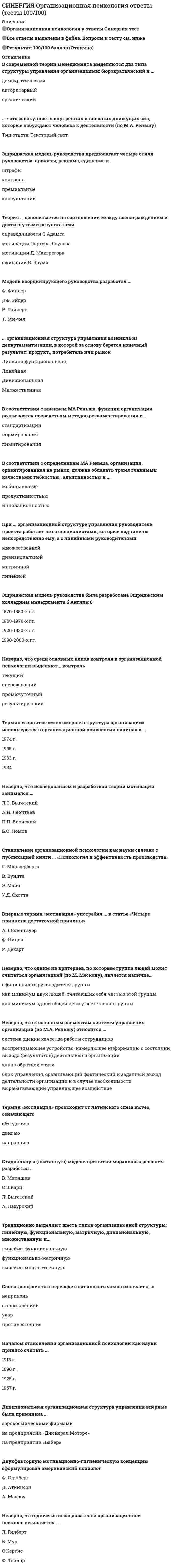    
          Описание
          Тест 30 вопросовСдано на 80баллов в 2021г.Скриншот с отметкой прилагается к работе. Ответы выделены цветом.После покупки Вы получите файл с ответами на вопросы которые указаны ниже: 
          Оглавление
          1. Устойчивее психическое состояние готовности личности к определенной оценке, реакции, действию - это мотив мотивационная установка потребность интерес2. В качестве основных этапов командообразования выделяют такие этапы, как … сближение, формирование, нормирование, функционирование, распад формирование, приспособление, нормирование, функционирование, расставание возникновение, взаимодействие, формирование рабочих отношений, действие, распад3. Для … организации формальности, как правило, нетипичны и сводятся до минимума партисипативной адхократической индивидуалистической4. Поставщики, государственные органы, потребители, конкуренты по отношению к организации относятся к факторам среды … воздействия прямого косвенного одновременно и прямого, и косвенного5. … – это свойство организационной культуры, характеризующееся тем, что внутри культуры может быть много локальных культур, отражающих дифференциацию культуры по уровням, отделам, подразделениям, возрастным группам, национальным группам и т.п., называемым субкультурами Неоднородность Относительность Разделяемость6. Набор наиболее важных предположений, принимаемых членами организации и выражающихся в заявляемых организацией ценностях, задающих людям ориентиры их поведения и действий, называется … организационными традициями организационной культурой организационными ценностями7. Характерным для … функции организационной культуры является то, что через ценности, принятые обществом, нормы поведения и другие элементы культуры обеспечивается взаимопонимание членов общества и их взаимодействие регламентирующей коммуникационной рекреативной8. Активное устранение противоречий между реальным поведением и субъективной системой мнений определяется … поведением привычным атрибутивным перцептивным защитным утилитарным9. Принцип стимулирования, который основан на учащении выплаты вознаграждения и его четкой связи с результатом труда, – это принцип … постепенности минимизации разрыва ощутимости10. Непосредственное влияние на организационное поведение работников и соблюдение дисциплины труда оказывают факторы … среды организации внешней внутренней деловой11. С позиций системного подхода организация представляет собой … систему закрытую открытую внутриорганизационную12. Если характерными чертами организации являются устойчивый характер производства, четкое разделение труда, иерархия управления, стандартизация деятельности, преобладание организационных ценностей над личными, то такая организация называется … корпоративной индивидуалистической адхократической партисипативной13. Индивидуальный подход к стимулированию разных слоев и групп работников называется … гибкостью дифференцированностью доступностью14. Форма устойчивого объединения людей, преследующих общие групповые цели и удовлетворяющих интересы и потребности, связанные с их коллективным существованием, – это … организация трудовой коллектив формальная группа15. Этап развития эффективной команды, когда наблюдается переход к конструктивной работе, приспособлению и сотрудничеству друг с другом, всеми признается распределение ролей, возникает чувство товарищества, групповая сплоченность, общее представление о целях и задачах группы, – это этап… группирования и кооперации нормирования деятельности функционирования группы16. … – это объединенная тесными деловыми и нравственными связями группа людей, имеющая общие цели, взаимодополняющие способности и выступающая как основа эффективной организации Малая группа Команда Неформальная группа17. Работник, планирующий свою карьеру, профессиональное развитие, рост квалификации с целью перемещения вверх по ступеням иерархии, проявляет… поведение стратификационное экономическое организационное18. Сохранение постоянного состава работающих – это … трудового коллектива мобильность устойчивость стабильность19. Воспринятая из прошлого форма социальной регуляции деятельности и отношения людей, которая воспроизводится в определенном обществе или социальной группе и является привычной для его членов, называется … обычаем традицией ритуалом20. Высшей формой организованной группы является … коллектив корпорация формальная группа21. Осознанное побуждение к достижению конкретной цели, понимаемое индивидом как личностная необходимость, – это … потребность мотив интерес аттитюд22. Процесс сопряжения целей компании и целей работника для наиболее полного удовлетворения потребностей обоих – это … управление персоналом мотивация персонала миссия компании23. Матрицы, образцы восприятия и поведения для наиболее часто повторяющихся ситуаций – это … стереотипы поведенческие организационные социальные24. Склонность руководителя к мелочной опеке, к излишне жесткой регламентации таких деталей работы исполнителей, которые не имеют отношения к их функциональным обязанностям, отражает авторитет … подавления резонерства педантизма25. Планирование организационного развития включает в себя … деятельность только аналитическую только прогностическую аналитическую и прогностическую26. Наиболее совершенной теорией научения человека является теория … инсайта фрустрации условного рефлекса27. Стремление совладать с информационной перегрузкой за счет категоризации, в результате которой классифицируется все многообразие информации, определяется … поведением атрибутивным перцептивным защитным утилитарным28. Продуктом взаимодействия личностных и ситуационных факторов является … лидерство руководство организация29. Набор стандартов и критериев в отношении социальных явлений, которым человек следует в жизни, называются групповыми … нормами ценностями мнениями 30. Власть, которая основана на том, что руководитель может оказывать положительное подкрепление результатов работы, поскольку в его руках сосредоточены основные возможности распределения субъективно значимых для исполнителей стимулов, – это … власть вознаграждения экспертная власть традиционная власть  
            
            
            [Синергия] Организационное поведение.Тест Синергия 2021г[Синергия] Организационное поведение.Тест Синергия 2021г (Сборник 103 вопроса на 87баллов)[Синергия] Организационное поведение.Тест Синергия 2022г (87 баллов)СИНЕРГИЯ Организация деятельности служб бронирования гостиничных услуг (90/100)СИНЕРГИЯ. Организация и управление в строительстве (90 баллов + все ответы на тест)[Синергия] Организация и управление в строительстве.Тест Синергия 2021г ( на 93 балла)СИНЕРГИЯ Организация коммерческой деятельности (96/100)СИНЕРГИЯ Общий менеджмент [63 вопроса с ответами на тест 2021]СИНЕРГИЯ Олимпийское движение и международные спортивные организации (72/100)СИНЕРГИЯ Олимпийское движение и международные спортивные организации Ответы Тесты (73/100)СИНЕРГИЯ Операционные системы (77/100)СИНЕРГИЯ Операционные системы (ответы на тест)СИНЕРГИЯ Операционный менеджмент / Управление операциями [59 вопросов с ответами на тесты 2021]СИНЕРГИЯ ОПТИМИЗАЦИЯ РЕСУРСОВ ОРГАНИЗАЦИЙ.ОТВЕТЫ 📝2021 (БАЗА ТЕСТЫ)