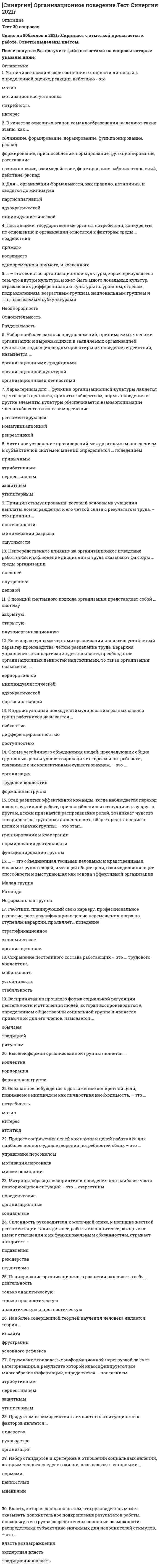    
          Описание
          Тест 103 вопросаСдано на 87баллов в 2021г .Скриншот с отметкой прилагается к работе. Ответы выделены цветом.После покупки Вы получите файл с ответами на вопросы которые указаны ниже: 
          Оглавление
          1.Устойчивое объединение людей, преследующих общие групповые цели и удовлетворяющие интересы, потребности, связанные с их существованием, называется …2.Организация практически не способна повлиять на положительную сторону … мотивациивнутреннейвнешнейиндивидуальной групповой3.Высшая форма организованной группы – это …КоллективФормальная группаКорпорация4.Необходимым условием успешного вхождения в организацию для любого работника является …5.Внешние факторы среды, такие как поставщики, потребители, конкуренты, – называются …6.Нереферентными группами называются …Это группы, в которых люди реально включены и трудятся7.… называют властью примера8.Внешние факторы среды, такие как политические факторы, социальные факторы, научно-технический прогресс, – называются …9.Организацию, созданную в области высоких технологий, в структуре которой формальности сведены к минимуму, с высокой степенью свободы работников, чувством общности в работе, высокой оценки компетентности работников, можно назвать … организацией10.Общность людей, существующая в масштабах всего общества и выделенная на основе различных типов социальных связей, не предполагающих обязательных личных контактов называетсяБольшойМалойСоциальнойСредней11.Процесс сопряжения целей компании и целей работника для наиболее полного удовлетворения потребностей обоих называется …12.Если организация основана на добровольном объединении людей и ее характерными чертами являются изолированность труда исполнителей, гибкие структуры управления, меняющийся характер загрузки отдельных исполнителей, смена специализации работников – можно сказать, что это … организация13.Активность в деятельности - это ...динамическое условие становления., реализации и видоизменения деятельностидоминирующие потребности., интересы, убеждения., идеалысложное личностное образование, определяющее все поведение человека14.Поведение человека, планирующего свою карьеру, профессиональное развитие, стремящегося к изменению статуса и страты, называют … поведением15.Большие группы – это …16.Набор стандартов и критериев в отношение социальных явлений, которым человек следует в жизни, называются групповыми…17.Относительно обособленная общность людей (2 и более человек), взаимодействующих и взаимовлияющих друг на друга, объединенных общими целями, интересами, деятельностью, рассматривающих себя как единое целое,18.Группа целей связанная с трудовыми обязанностями называется …19.Устойчивость коллектива связана …с высоким уровнем движения коллективас трудовой мобильностьюс динамичным развитием20.Если учитывается некий порог действенности стимула, существенно различающийся в разных коллективах, можно сказать, что мы используем принцип… ощутимости стимуламинимизации разрывапостепенности стимула21.Общая характеристика изменения положения работника в организации, требующая от сотрудника смены реального труда, называется22.Принцип стимулирования, соблюдение которого позволяет снизить уровень вознаграждения,23.Коллективизм (потребность быть в коллективе) характерен для …стиля управления персоналом24.Если организация основана на участии работников в управлении и для нее характерно создание специальных органов, формирующихся при руководителе из представителей более низкого уровня иерархии, решения которых часто бывают обязательными для руководителей, - это организация25.Используя индивидуальный подход к стимулированию разных слоев и групп работников, мы учитываем принцип…26.Основной набор поведенческих стереотипов формируется в процессе…личности27.Основной набор поведенческих стереотипов формируется в процессе ... личностиадаптациисоциализациидетерминации28.Одним из важнейших условий и способов поддержания существования корпоративной организации является …постоянное поддержание в ней дефицита тех или иных ресурсов29.Если характерными чертами организации являются устойчивый характер производства, четкое разделение труда, иерархия управления, стандартизация деятельности, преобладание организационных ценностей над личными, то такая организация называется…30.Стремление человека решить практическую проблему с максимальным результатом определяется ….поведениемутилитарнымперцептивным защитнымпривычным31.С помощью условных рефлексов можно проводить обучение, формируя …32.Восприятие и оценка людьми самих себя на основе интерпретации значения собственных действий 33.Личностное образование, которое определяет все поведение человека и проявляется в системе устойчивых мотивовиндивидуальностьактивность личностьнаправленность личности34.Видимые организационные структуры и процессы, такие как провозглашенные ценности, мифы, ритуалы, особенности взаимодействия35.Систематическое обследование организации, планирование, реализация и поддержка непрерывных организационных изменений отражаются в концепции …36.Организационное поведение является самостоятельным подвидом…поведенияцелевогоэкономическогоправового37.Правила, выработанные и принятые группой, которые обязаны выполнять члены группы, называются групповыми … нормамиценностями мнениями38.Индивидуальный подход к стимулированию разных слоев и групп работников отражает требование …39.В деловой сфере проявляется такая модификация поведения личности, как … поведениетрудовоепривычноепредпринимательское40.Средство, обеспечивающее перемещение работников в соответствии с повышением их трудового потенциала и правильные пропорции между различными сферами занятости мобильностьстатичность миграция41.Система участия одной компании в акционерном капитале другой:Проблема средних постов иерархии связана:Определенное преднамеренное воздействие со стороны руководителя, являющееся решающим фактором управления людьми, называют42.Успешное вхождение человека в организацию зависит от процесса …43.Оперантные реакции человека – это реакции …44.К синтетическим формам организационной культуры относятся …45.Высокая степень свободы в действиях работников – это особенность, характерная для …организации46.Сущность организационного поведения состоит в …47.Общность людей, существующая в масштабах всего общества и выделенная на основе различных типов социальных связей, не предполагающих обязательных личных контактов, называется … группой48.Данному типу организации присуща высокая степень свободы в действиях работников … организациииерархическойкорпоративнойадхократической49.Совокупность или сообщество полуавтономных образований образуют…50.Люди, технологии, цели организации – все это …51.Коррекция или изменение поведения человека в процессе вхождения в организацию называется ...адаптациейобучениемразвитием52.Фрустрационную теорию можно рассматривать ...только как провоцирующий аспект, который заставляет человека задуматься о происходящих вокруг него процессаходновременно и как тормозящий аспект деятельности., и как провоцирующий на деятельностьтолько как тормозящий аспект деятельности53.Неформальные группы - это ...группы, в которых люди реально состоят, проходят обучение или трудятся, но не отождествляют себя с ними, не считают мнение других членов группы значимымгруппы, созданные в структуре организации по решению руководства для решения определенных задач, функционирующие в соответствии с заранее установленными, утвержденнымиположениями, инструкциями, уставаминемногочисленные группы людей, объединенных на основе взаимных симпатий, общих интересов, увлечений и находящихся в непосредственном взаимодействиигруппы, с которыми человек себя отождествляет, с членов которых берет пример, на которые ориентируется в СВОИХ симпатиях и антипатиях54.С помощью условных рефлексов можно проводить обучение, формируя ...новые связи между определенными стимулами и ответными реакциямиСВЯЗИ между предыдущим и нынешним опытом человекаСВЯЗИ между процессом фрустрации и инсайта55.Систематическое обследование организации, планирование, реализация и поддержка непрерывныхорганизационных изменений отражаются в концепции ...управления персоналоморганизационного поведенияорганизационного развития56.Поведение человека, планирующего свою карьеру, профессиональное развитие, стремящегося к изменению статуса и страты, называется ... поведениеморганизационнымстратификационныминновационнымролевым57.Восприятие и оценка людьми самих себя на основе интерпретации значения собственных действий - это ...поведениеиндуктивноеутверждающееатрибутивное58.Совокупность или сообщество полуавтономных образований образуют...организациюкомитет коллектив59.Если организация основана на участии работников в управлении и для нее характерно создание специальных органов, формирующихся при руководителе из представителей более низкого уровня иерархии., решения которых часто бывают обязательными для руководителей, - это... организациякорпоративнаяиндивидуалистическаяэдхократическаяпартисипативная60.Сущность организационного поведения состоит в ...в понимании, предвидении и управлении человеческим поведением в рамках организациив совокупности действий и поступков, в которых проявляются особенности характерав деятельности, имеющей природные предпосылкив изучении взаимоотношений работников и поведения групп работников61.Успешнее вхождение человека в организацию зависит от процесса ...адаптациисоциализациивосприятий62.Организацию, созданную в области высоких технологий, в структуре которой формальности сведены к минимуму, с высокой степенью свободы работников, чувством общности в работе высокой оценки компетентности работников,можно назвать... организациейкорпоративнойиндивидуалистическойадхократическойпартисипативной63.К синтетическим формам организационной культуры относятся ...обряды, обычаи, традиции и ритуалыправила внутреннего трудового распорядкаиндивидуальные фермы поведения64.Используя индивидуальный подход к стимулированию разных слоев и групп работников, мы учитываем принцип ...гибкостидифференцированностидоступности65.Необходимым условием успешного вхождения в организацию для любого работника является ...его желаниепрофессиональная компетентностьумение общатьсязнание ключевых норм и ценностей организации66.Большие группы - это...группы, создаваемые членами организации в соответствии с их взаимными симпатиями и антипатиями,интересами, увлечениями, привычкамиобщности людей, существующие в масштабах всего общества и выделенные на ОСНОВЕ различных типов социальных связей, не предполагающих обязательных личных контактовгруппы, с которыми человек себя отождествляет, с членов которых берет пример, на которые ориентируется в своих симпатиях и антипатияхгруппы, в которых люди реально состоят, проходят обучение или трудятся, но не отождествляю- себя с ними, несчитают мнение других членов группы значимым67.Общая характеристика изменения положения работника в организации., требующая от сотрудника смены реального труда, называется ... работникамобильностьюпрофессионализмомкомпетентностью68.Группа целей, связанных с трудовыми обязанностями, называется ... поведениеммоделирующимфункциональным трудовымцелевым экономическиморганизационным69.Если организация основана на добровольном объединении людей и ее характерными чертами являютсяизолированность труда исполнителей, гибкие структуры управления, меняющийся характер загрузки отдельных исполнителей, смена специализации работников - можно сказать, что это... организациякорпоративнаяиндивидуалистическаяадхократическаяпартисипативная70.Устойчивее психическое состояние готовности личности к определенной оценке, реакции, действию - этомотивмотивационная установка потребностьинтерес71.В качестве основных этапов командообразования выделяют такие этапы, как … сближение, формирование, нормирование, функционирование, распад формирование, приспособление, нормирование, функционирование, расставание возникновение, взаимодействие, формирование рабочих отношений, действие, распад72.Для … организации формальности, как правило, нетипичны и сводятся до минимума партисипативной адхократической индивидуалистической73.Поставщики, государственные органы, потребители, конкуренты по отношению к организации относятся к факторам среды … воздействия прямого косвенного одновременно и прямого, и косвенного74. – это свойство организационной культуры, характеризующееся тем, что внутри культуры может быть много локальных культур, отражающих дифференциацию культуры по уровням, отделам, подразделениям, возрастным группам, национальным группам и т.п., называемым субкультурами Неоднородность Относительность Разделяемость75.Набор наиболее важных предположений, принимаемых членами организации и выражающихся в заявляемых организацией ценностях, задающих людям ориентиры их поведения и действий, называется … организационными традициями организационной культурой организационными ценностями76.Характерным для … функции организационной культуры является то, что через ценности, принятые обществом, нормы поведения и другие элементы культуры обеспечивается взаимопонимание членов общества и их взаимодействие регламентирующей коммуникационнойрекреативной77.Активное устранение противоречий между реальным поведением и субъективной системой мнений определяется … поведением привычным атрибутивным перцептивным защитным утилитарным78.Принцип стимулирования, который основан на учащении выплаты вознаграждения и его четкой связи с результатом труда, – это принцип … постепенности минимизации разрыва ощутимости79.Непосредственное влияние на организационное поведение работников и соблюдение дисциплины труда оказывают факторы … среды организации внешней внутреннейделовой80.С позиций системного подхода организация представляет собой … систему закрытую открытую внутриорганизационную81.Если характерными чертами организации являются устойчивый характер производства, четкое разделение труда, иерархия управления, стандартизация деятельности, преобладание организационных ценностей над личными, то такая организация называется … корпоративной индивидуалистической адхократической партисипативной82.Индивидуальный подход к стимулированию разных слоев и групп работников называется … гибкостью дифференцированностью доступностью83.Форма устойчивого объединения людей, преследующих общие групповые цели и удовлетворяющих интересы и потребности, связанные с их коллективным существованием, – это … организация трудовой коллектив формальная группа84.Этап развития эффективной команды, когда наблюдается переход к конструктивной работе, приспособлению и сотрудничеству друг с другом, всеми признается распределение ролей, возникает чувство товарищества, групповая сплоченность, общее представление о целях и задачах группы, – это этап…группирования и кооперациинормирования деятельности функционирования группы 85.… – это объединенная тесными деловыми и нравственными связями группа людей, имеющая общие цели, взаимодополняющие способности и выступающая как основа эффективной организации Малая группа Команда Неформальная группа86.Работник, планирующий свою карьеру, профессиональное развитие, рост квалификации с целью перемещения вверх по ступеням иерархии, проявляет… поведение стратификационное экономическое организационное87.Сохранение постоянного состава работающих – это … трудового коллектива мобильность устойчивость стабильность88.Воспринятая из прошлого форма социальной регуляции деятельности и отношения людей, которая воспроизводится в определенном обществе или социальной группе и является привычной для его членов, называется … обычаем традицией ритуалом89.Высшей формой организованной группы является … коллектив корпорация формальная группа90.Осознанное побуждение к достижению конкретной цели, понимаемое индивидом как личностная необходимость, – это … потребность мотив интерес аттитюд91.Процесс сопряжения целей компании и целей работника для наиболее полного удовлетворения потребностей обоих – это … управление персоналом мотивация персонала миссия компании92.Матрицы, образцы восприятия и поведения для наиболее часто повторяющихся ситуаций – это … стереотипы поведенческие организационные социальные93.Склонность руководителя к мелочной опеке, к излишне жесткой регламентации таких деталей работы исполнителей, которые не имеют отношения к их функциональным обязанностям, отражает авторитет … подавления резонерства педантизма94.Планирование организационного развития включает в себя … деятельность только аналитическую только прогностическуюаналитическую и прогностическую95.Наиболее совершенной теорией научения человека является теория … инсайта фрустрации условного рефлекса96.Стремление совладать с информационной перегрузкой за счет категоризации, в результате которой классифицируется все многообразие информации, определяется … поведением атрибутивным перцептивным защитным утилитарным97.Продуктом взаимодействия личностных и ситуационных факторов является … лидерство руководство организация98.Набор стандартов и критериев в отношении социальных явлений, которым человек следует в жизни, называются групповыми …нормами ценностями мнениями99.Власть, которая основана на том, что руководитель может оказывать положительное подкрепление результатов работы, поскольку в его руках сосредоточены основные возможности распределения субъективно значимых для исполнителей стимулов, – это … власть вознаграждения экспертная власть традиционная власть100.Наличие двойной морали поведения, в частности морали индивидуалистской и морали корпоративной, свойственно … организации индивидуалистической корпоративной как индивидуалистической, так и корпоративной 101.Принцип стимулирования, при котором мы учитываем некий порог действенности стимула, существенно различающийся в разных коллективах, – это принцип … ощутимости минимизации разрыва постепенности 102.Организация, представляющая собой совокупность или сообщество полуавтономных образований, – это … организация адхократическая партисипативная индивидуалистическая 103.Устойчивое психическое состояние готовности личности к определенной оценке, реакции, действию – это … мотив мотивационная установка потребностьинтерес 
            
            
            [Синергия] Организационное поведение.Тест Синергия 2021г (Сборник 103 вопроса на 87баллов)[Синергия] Организационное поведение.Тест Синергия 2022г (87 баллов)СИНЕРГИЯ Организация деятельности служб бронирования гостиничных услуг (90/100)СИНЕРГИЯ. Организация и управление в строительстве (90 баллов + все ответы на тест)[Синергия] Организация и управление в строительстве.Тест Синергия 2021г ( на 93 балла)СИНЕРГИЯ Организация коммерческой деятельности (96/100)СИНЕРГИЯ Организация коммерческой деятельности / Основы коммерческой деятельности [75 вопросов с ответами на тесты 2021]СИНЕРГИЯ Олимпийское движение и международные спортивные организации (72/100)СИНЕРГИЯ Олимпийское движение и международные спортивные организации Ответы Тесты (73/100)СИНЕРГИЯ Операционные системы (77/100)СИНЕРГИЯ Операционные системы (ответы на тест)СИНЕРГИЯ Операционный менеджмент / Управление операциями [59 вопросов с ответами на тесты 2021]СИНЕРГИЯ ОПТИМИЗАЦИЯ РЕСУРСОВ ОРГАНИЗАЦИЙ.ОТВЕТЫ 📝2021 (БАЗА ТЕСТЫ)СИНЕРГИЯ Организационная психология ответы (тесты 100/100)