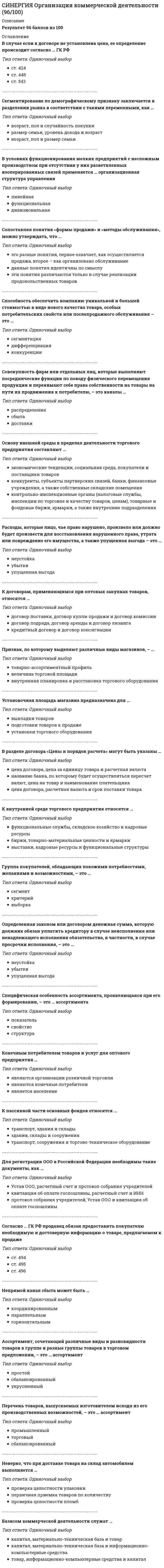     
          Описание
          ответы на 75 вопросов, которые встречаются в тесте по данному предметувопросы собраны из нескольких попыток, результаты 80...100 баллов из 100для удобства вопросы расположены в алфавитном порядке, так же можно воспользоваться поиском (Ctrl+F)база ответов на тесты в Синергии постоянно пополняется и обновляется:   
          Оглавление
          Акцепт – это …Ассортимент, сочетающий различные виды и разновидности товаров в группе и разные группы товаров в торговом предложении, – это … ассортиментБазисом коммерческой деятельности служат …В истории развития коммерческой деятельности в России правление Николая I было отмечено …В Москве первое коммерческое училище было основано в …В разделе договора «Цены и порядок расчета» могут быть указаны …В случае если в договоре не установлена цена, ее определение происходит согласно … ГК РФВ условиях функционирования мелких предприятий с несложным производством при отсутствии у них разветвленных кооперированных связей применяется … организационная структура управления… включает в себя землю и ее продукцию, труд (работников, предпринимателей, управляющих) и капитал (деньги, средства производства, а также предпринимательский талант)Выделяют … предпринимательскую деятельностьГруппа покупателей, обладающих похожими потребностями, желаниями и возможностями, – это …Группировка конкурентов по факторам конкурентоспособности в продвижении на рынок – это сегментация рынкаДиверсификация – это …Для определения степени риска используют …Для регистрации ООО в Российской Федерации необходимы такие документы, как …Договор … предусматривает передачу поставщиком в обусловленный срок товаров оптовому покупателю для использования в предпринимательской деятельностиИзнос материально-технических средств может быть …К внутренней среде торгового предприятия относятся …К договорам, применяющимся при оптовых закупках товаров, относятся …К непроизводственным основным фондам относят …К пассивной части основных фондов относятся …К причинам возникновения ситуации неопределенности относят …К экономическим способам регулирования коммерческой деятельности относят …Конечным потребителем товаров и услуг для оптового предприятия …Конъюнктура рынка – это …Коэффициент сменности работы предприятия рассчитывается как отношение продолжительности …Коэффициент эффективности использования основных фондов – это отношение …Любой рынок состоит из таких элементов, как …Материально-техническая база предприятия – это …Неверно, что для учета и воспроизводства основных фондов применяется такой вид оценки, как … стоимостьНеверно, что при доставке товара на склад автомобилем выполняется …Неверно, что процесс продажи товаров при самообслуживании включаетНепрямой канал сбыта может быть …Общество для содействия русской промышленности и торговле как центр по изучению экономики России и перспектив ее развития было образовано в …Общий объем денежных средств населения (страны, крупного региона), предназначенный для покупки товаров (и услуг) – это … рынкаОпределенная законом или договором денежная сумма, которую должник обязан уплатить кредитору в случае неисполнения или ненадлежащего исполнения обязательства, в частности, в случае просрочки исполнения, – это …Оптовые закупки продукции проводиться коммерческими предприятиями на биржах и аукционахОсновные фонды – это материально-технические средства со сроком службы …Основу внешней среды в пределах деятельности торгового предприятия составляют …Первый всероссийский съезд фабрикантов и купечества в мае 1870 г. состоялся в …Первый русский свод законов, регулирующих коммерческую деятельность, был создан под руководством …Первый русский свод законов, регулирующих коммерческую деятельность, назывался «…»Первый царь из династии Романовых − …Перечень товаров, выпускаемых изготовителем исходя из его производственных возможностей, – это … ассортиментПо … каждая из сторон обязуется передать в собственность другой стороны один товар в обмен на другойПо наиболее характерным для хранения признакам все пищевые продукты можно разделить на три основные группы, к первой из которых относятсяПо организационно-правовой форме предприятия делятся на …По степени стабильности спроса выделяют товары … спросаПовышение эффективности использования основных фондов …Показателем эффективности использования основных фондов, обратным фондоотдаче, является …Признак, по которому выделяют различные виды магазинов, – …Продукт труда, предназначенный для обмена на денежные средства и последующего потребления, – это …Расположите в правильной последовательности операции технологического процесса:Расходы, которые лицо, чье право нарушено, произвело или должно будет произвести для восстановления нарушенного права, утрата или повреждение его имущества, а также упущенная выгода – это …Рекламации (претензии) могут быть предъявлены …Риск в рыночной экономике – это …Рынок – это …Свободный, монополистический и олигополистический рыночные сегменты выделяют по …Сегментирование по демографическому признаку заключается в разделении рынка в соответствии с такими переменными, как …Совокупность фирм или отдельных лиц, которые выполняют посреднические функции по поводу физического перемещения продукции и перенимают себе права собственности на товары на пути их продвижения к потребителю, – это каналы …Согласно … ГК РФ продавец обязан предоставить покупателю необходимую и достоверную информацию о товаре, предлагаемом к продажеСогласно Н.И. Костомарову, «Благосостояние Новгорода опиралось единственно на …»Соглашение двух или более сторон об установлении, изменении или прекращении гражданских прав и обязанностей – это …Создать коммерческое предприятие имеет право …Сопоставляя понятия «формы продажи» и «методы обслуживания», можно утверждать, что …Специфическая особенность ассортимента, проявляющаяся при его формировании, – это … ассортиментаСпособность обеспечить компанию уникальной и большей стоимостью в виде нового качества товара, особых потребительских свойств или послепродажного обслуживания – это …Способность товара обмениваться в условиях рынка на другие товары в соответствующих пропорциях, которая определяется не только степенью полезности товара, но и объемом затрат, необходимых для его получения в денежном выражении, – это …Сравнивая понятия «промышленный ассортимент» и «торговый ассортимент», можно утверждать, что …Стоимость воспроизводства основных фондов, выраженная в ценах текущего года, – это … стоимостьТорговая деятельность – это …Торговые консульства почти во всех главных городах Европы были учреждены при …Установочная площадь магазина предназначена для …Физические лица … быть участниками коммерческой деятельностиЧисло сотрудников в малых предприятиях – … 
            
            
            СИНЕРГИЯ Организация коммерческой деятельности / Основы коммерческой деятельности [75 вопросов с ответами на тесты 2021]СИНЕРГИЯ Организация, нормирование и материальное стимулирование труда в машиностроении [64 вопроса с ответами на тест 2021]Синергия / Организация работы отделов рекламы и связей с общественностью. Ответы Тест 2021СИНЕРГИЯ Организация управления проектами (ответы на тест)СИНЕРГИЯ Организация управления проектами (ответы на тест) СИНЕРГИЯ Организация ЭВМ и систем (ответы на тест)СИНЕРГИЯ Основы алгоритмизации и программирования (93/100)СИНЕРГИЯ Организационная психология ответы (тесты 100/100)[Синергия] Организационное поведение.Тест Синергия 2021г[Синергия] Организационное поведение.Тест Синергия 2021г (Сборник 103 вопроса на 87баллов)[Синергия] Организационное поведение.Тест Синергия 2022г (87 баллов)СИНЕРГИЯ Организация деятельности служб бронирования гостиничных услуг (90/100)СИНЕРГИЯ. Организация и управление в строительстве (90 баллов + все ответы на тест)[Синергия] Организация и управление в строительстве.Тест Синергия 2021г ( на 93 балла)