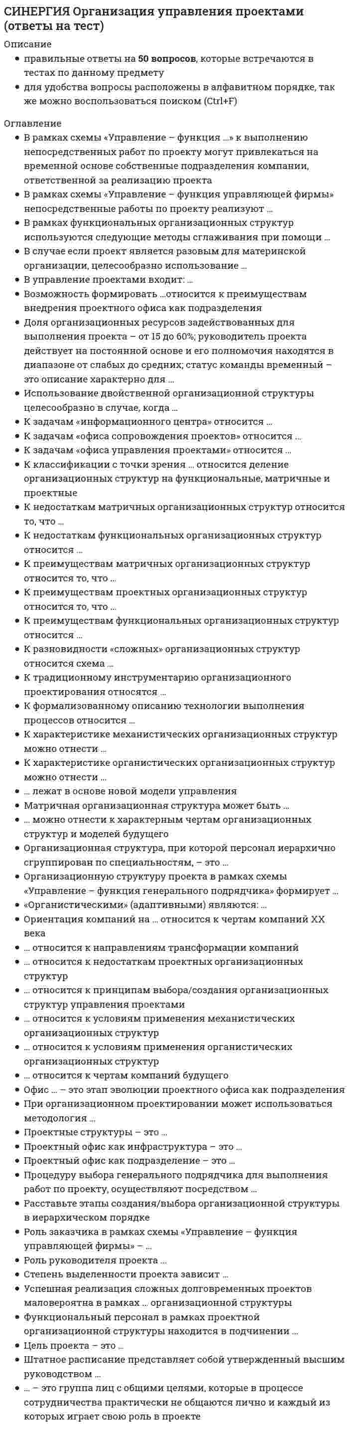     
          Описание
          32 вопросов с ответами. Сдано на 90 баллов из 100 Год формирования базы ответов и сдачи 2020 - 2021.Для быстрого поиска используйте Ctrl+FПосле покупки, вы получите файл с ответами на вопросы которые указаны ниже: 
          Оглавление
          Организация управления проектами тест с ответами синергия 
          Список литературы
          1.    К классификации с точки зрения ... относится деление организационных структур на функциональные, матричные и проектные·       внешнего окружения·       отношения к структуре организации·       ­содержания проекта 2.    К задачам «офиса управления проектами» относится·       подготовка программ развития компании·       проведение тренингов для персонала·       руководство функциональными подразделениями компании 3.    К задачам «информационного центра» относится ...·       формирование и анализ отчетов·       ­сбор информации·       проведение тренингов для персонала 4.    К задачам «офиса сопровождения проектов» относится...·       ­методическая помощь руководителям проектов·       проведение тренингов для персонала·       формирование портфелей проектов 5.    Доля организационных ресурсов задействованных для выполнения проекта - от 15 до 60%; руководитель проекта действует на постоянной основе и его полномочия находятся в диапазоне от слабых до средних; статус команды временный – это описание характерно для ...·       «слабой» матричной организационной структуры·       функциональной организационной структуры·       сбалансированной матричной организационной структуры 6.    Использование двойственной организационной структуры целесообразно в случае, когда ...·       роль заказчика и генерального подрядчик совмещает в себе одна организация·       ­заказчик и генеральный подрядчик имеют одинаково большое значение при принятии решений по проекту или выполняют работы одинаковой важности·       заказчик проекта берет на себя функции по управлению проектами, передавая большую часть работ подрядным компаниям 7.    В случае если проект является разовым для материнской организации, целесообразно использование ...·       ­выделенной организационной структуры·       сложных организационных структур·       двойственной организационной структуры 8.    ... относится к недостаткам проектных организационных структур·       Отсутствие детального разделения труда по видам работ·       Децентрализация принятия решений·       ­Снижение технологичности в функциональных областях 9.    ... относится к условиям применения органистических организационных структур·       Узкий фронт работ исполнителей·       Низкий уровень структурируемости задач и проблем·       Четкая ответственность 10.           ... относится к условиям применения механистических организационных структур·       Официальность и обезличенность·       ­Возможность использовать четкие метрики·       «Размытая» ответственность 11.          К преимуществам матричных организационных структур относится то, что ...·       проект и его цели находятся в центре внимания·       возникают конфликты между проектной и функциональной структурами, которые создают большие проблемы при принятии решений по проекту·       возникает серьезная проблема распределения полномочий между руководителями проектов и руководителями функциональных подразделений 12.          К преимуществам функциональных организационных структур относится ...·       повышение количества взаимодействий между отдельными участниками сквозных, горизонтальных процессов, снижающих таким образом эффективность коммуникации·       стимулирование деловой и профессиональной специализации·       стимулирование функциональной изолированности 13.          К преимуществам проектных организационных структур относится то, что ...·       ­реализуется прямое подчинение сотрудников руководителю проекта и таким образом достигается однозначность направленности усилий этих сотрудников·       руководитель проекта формирует запас дополнительных ресурсов·       снижается технологичность в функциональных областях 14.          К недостаткам матричных организационных структур относится то, что ...·       проект и его цели находятся в центре внимания·       появляется возможность гибко настраивать организационную структуру от слабой матрицы до сильной·       нарушается принцип единоначалия, что дезориентирует персонал и вызывает множество конфликтов 15.          К недостаткам функциональных организационных структур относится ...·       понижение количества межфункциональных конфликтов и снижение эффективности достижения общих целей·       ­стимулирование функциональной изолированности·       стимулирование деловой и профессиональной специализации 16.           ... относится к чертам компаний будущего·       Индивидуальные виды деятельности·       Ориентация на внутренние рынки·       ­Наличие в составе компаний виртуальных групп 17.          ... относится к направлениям трансформации компаний·       Отказ от системы иерархического подчинения·       Увеличение числа иерархических уровней·       Сокращение числа иерархических уровней 18.          В случае если проект является разовым для материнской организации, целесообразно использование ...·       выделенной организационной структуры·       сложных организационных структур·       двойственной организационной структуры 19.          Возможность формировать ...относится к преимуществам внедрения проектного офиса как подразделения·       портфели проектов в соответствии с интересами руководителя проекта стратегию компании в соответствии с принятыми к реализации портфелями проектов·       портфели проектов в соответствии со стратегическими целями компании и тенденциями развития отрасли 20.          В рамках функциональных организационных структур используются следующие методы сглаживания при помощи ...·       ­посредников н команд·       команд и руководителя проекта·       арбитров и команд 21.          В рамках схемы «Управление - функция ...» к выполнению непосредственных работ по проекту могут привлекаться на временной основе собственные подразделения компании, ответственной за реализацию проекта·       управляющей фирмы·       субподрядчика·       заказчика 22.          В рамках схемы «Управление - функция управляющей фирмы» непосредственные работы по проекту реализуют...·       субподрядчики·       заказчики проекта·       управляющая фирма 23.          Успешная реализация сложных долговременных проектов маловероятна в рамках ... организационной структуры·       матричной·       функциональной·       проектной 24.          Роль заказчика в рамках схемы «Управление - функция управляющей фирмы» -·       ­контроль отдельных промежуточных н конечных результатов·       выделение постоянных ресурсов для проекта, формирование организационной структуры проекта·       оперативный, текущий контроль за состоянием работ по проекту 25.          Роль руководителя проекта ...·       в слабой матричной структуре постоянная, а команды проекта временная·       в сбалансированной матричной структуре постоянная, а команды временная·       в сбалансированной матричной структуре временная, как и у команды проекта 26.          Проектный офис как инфраструктура – это ...·       руководство компании·       структурная единица компании·       ­место 27.          «Органистическими» (адаптивными) являются: ...·       функциональная и проектная организационные структуры·       проектная, сбалансированная матричная и сильная матричная организационные структуры·       проектная и матричные организационные структуры (сильная, слабая, умеренная)28.          К разновидности «сложных» организационных структур относится схема...·       «Управление - функция субподрядчика»·       ­«Управления - функция заказчика»·       «Управление - функция управляющего проектом» 29.          К традиционному инструментарию организационного проектирования относятся ...·       ресурсные матрицы·       матрицы преемственности·       матрицы ответственности 30.          К характеристике механистических организационных структур можно отнести...·       ­большое количество подробных правил и процедур·       цели размыты и динамично меняются·       работники реагируют на материальные поощрения 31.          К характеристике органистических организационных структур можно отнести ...·       власть подвергается сомнению и испытанию, требует подтверждения со стороны подчиненных·       неформальность·       структурируемость задач и проблем 32.           ... - это группа лиц с общими целями, которые в процессе сотрудничества практически не общаются лично и каждый из которых играет свою роль в проекте·       Виртуальный офис проекта·       Виртуальное окружение проекта·       Виртуальная команда проекта
            
            
            СИНЕРГИЯ Организация управления проектами (ответы на тест) СИНЕРГИЯ Организация ЭВМ и систем (ответы на тест)СИНЕРГИЯ Основы алгоритмизации и программирования (93/100)СИНЕРГИЯ Основы безопасности жизнедеятельности (1)СИНЕРГИЯ Основы бухгалтерского учета / Теория бухгалтерского учета [53 вопроса с ответами на тест 2021][Синергия] Основы законодательства в строительстве.Тест Синергия 2021г (на 93 балла)СИНЕРГИЯ Основы коммерческой деятельности (97/100)СИНЕРГИЯ Организация деятельности служб бронирования гостиничных услуг (90/100)СИНЕРГИЯ. Организация и управление в строительстве (90 баллов + все ответы на тест)[Синергия] Организация и управление в строительстве.Тест Синергия 2021г ( на 93 балла)СИНЕРГИЯ Организация коммерческой деятельности (96/100)СИНЕРГИЯ Организация коммерческой деятельности / Основы коммерческой деятельности [75 вопросов с ответами на тесты 2021]СИНЕРГИЯ Организация, нормирование и материальное стимулирование труда в машиностроении [64 вопроса с ответами на тест 2021]Синергия / Организация работы отделов рекламы и связей с общественностью. Ответы Тест 2021