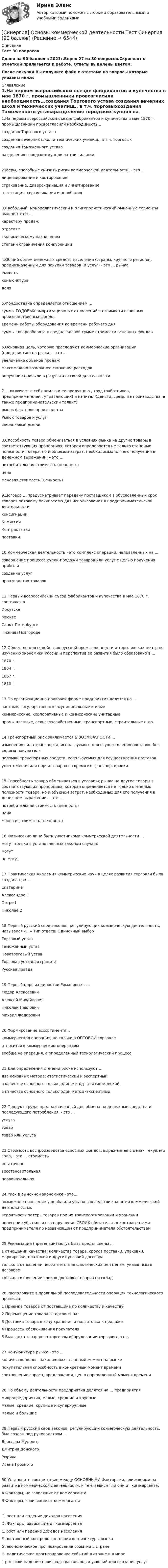     
          Описание
          Тест 30 вопросовСдано на 90 баллов  в 2021г.Верно 27 из 30 вопросов.Скриншот с отметкой прилагается к работе. Ответы выделены цветом.После покупки Вы получите файл с ответами на вопросы которые указаны ниже: 
          Оглавление
          1.На первом всероссийском съезде фабрикантов и купечества в мае 1870 г. промышленники провозгласили необходимость...создания Торгового устава создания вечерних школ и технических училищ., в т.ч. торговыхсоздания Таможенного уставаразделения городских купцов на три гильдии2.Меры, способные снизить риски коммерческой деятельности, - это ...лицензирование и квотированиестрахование, диверсификация и лимитированиеаттестация, сертификация и апробация3.Свободный, монополистический и олигополистический рыночные сегменты выделяют по ...характеру продажотраслямэкономическому назначениюстепени ограничения конкуренции4.Общий объем денежных средств населения (страны, крупного региона), предназначенный для покупки товаров (и услуг) - это ... рынкаемкостьконъюнктурадоля5.Фондоотдача определяется отношением ...суммы ГОДОВЫХ амортизационных отчислений к стоимости основных производственных фондоввремени работы оборудования ко времени рабочего днясуммы товарооборота к среднегодовой сумме стоимости основных фондов6.Основная цель, которую преследуют коммерческие организации (предприятия) на рынке, - это ...увеличение объемов продажмаксимально возможнее снижение расходовполучение прибыли в результате своей деятельности7.... включает в себя землю и ее продукцию., труд (работников, предпринимателей., управляющих) и капитал (деньги, средства производства, а также предпринимательский талант)рынок факторов производстваРынок товаров и услугФинансовый рынок8.Способность товара обмениваться в условиях рынка на другие товары в соответствующих пропорциях, которая определяется не только степенью полезности товара, но и объемом затрат, необходимых для его получения в денежном выражении, – это … потребительная стоимость (ценность)цена меновая стоимость (ценность)9.Договор ... предусматривает передачу поставщиком в обусловленный срок товаров оптовому покупателю для использования в предпринимательской деятельностиконсигнацииКомиссииКонтрактациипоставки10.Коммерческая деятельность - это комплекс операций, направленных на ...совершение процесса купли-продажи товаров или услуг с целью получения прибылисоздание услугпроизводство товаров11.Первый всероссийский съезд фабрикантов и купечества в мае 1870 г. состоялся в ...ИркутскеМосквеСанкт-ПетербургеНижнем Новгороде12.Общество для содействия русской промышленности и торговле как центр по изучению экономики России и перспектив ее развития было образовано в ...1870 г.1904 г.1867 г.1810 г.13.По организационно-правовой форме предприятия делятся на ...частные, государственные, муниципальные и иныекоммерческие, корпоративные и коммерческие унитарныепромышленные, сельскохозяйственные, транспортные, строительные и др.14.Транспортный риск заключается Б ВОЗМОЖНОСТИ ...изменения вида транспорта, используемого для осуществления поставок, без ведома покупателяполомки транспортных средств, используемых для осуществления поставокуничтожения или порчи товаров во время их транспортировки15.Способность товара обмениваться в условиях рынка на другие товары в соответствующих пропорциях, которая определяется не только степенью полезности товара, но и объемом затрат, необходимых для его получения в денежном выражении, – это … потребительная стоимость (ценность)цена меновая стоимость (ценность)16.Физические лица быть участниками коммерческой деятельности ...могут только в установленных законом случаях могутне могут17.Практическая Академия коммерческих наук в целях развития торговли была создана при ...ЕкатеринеАлександре IПетре IНиколае 218.Первый русский свод законов, регулирующих коммерческую деятельность, назывался «...» Тип ответа: Одиночный выборТорговый уставТаможенный уставНовоторговый уставТорговая уставная грамотаРусская правда19.Первый царь из династии Романовых - ...Федор АлексеевичАлексей МихайловичНиколай ПавловичМихаил Федорович20.Формирование ассортимента...коммерческая операция, но только в ОПТОВОЙ торговлеотносится к коммерческим операциямвообще не операция, а определенный технологический процесс21.Для определения степени риска используют ...два основных метода: статистический и экспертныйв качестве основного только один метод - статистическийв качестве основного только один метод -экспертный22.Продукт труда, предназначенный для обмена на денежные средства и последующего потребления, - это ...услугатовартовар или услуга23.Стоимость воспроизводства основных фондов, выраженная в ценах текущего года, - это ... стоимостьостаточнаявосстановительнаяпервоначальная24.Риск в рыночной экономике - это...возможное понесение ущерба или убытков вследствие занятия коммерческой деятельностьювероятность потерь товаров при их транспортировании и хранениипонесение убытков из-за нарушения СВОИХ обязательств контрагентами предпринимателя по независящим от предпринимателя обстоятельствам25.Рекламации (претензии) могут быть предъявлены ...в отношении качества. количества товара, сроков поставки, упаковки, маркировки, платежей и других условий договоратолько в отношении несоответствия фактических цен ценам, указанным в договоретолько в отношении сроков доставки товаров на склад26.Расположите в правильной последовательности операции технологического процесса:1   Приемка товаров от поставщика по количеству и качеству2   Перемещение товара в торговый зал3   Доставка товара в зону хранения и подготовка к продаже4   Процессы обслуживания покупателя5   Выкладка товаров на торговом оборудовании торгового зала27.Конъюнктура рынка - это ...количество денег, находящихся в данный момент на рынкепокупательная способность в конкретный момент временисоотношение спроса, предложения, цен в определенный момент времени28.По объему деятельности предприятия делятся на ... предприятиямикропредприятия, малые, средние и крупныемалые, средние, крупные и суперкрупныемалые и большие29.Первый русский свод законов, регулирующих коммерческую деятельность, был создан под руководством ...Ярослава МудрогоДмитрия ДонскогоРюрикаИвана Грозного30.Установите соответствие между ОСНОВНЫМИ Факторами, влияющими на развитие коммерческой деятельности, и тем, зависят ли они от коммерсанта:A Факторы, не зависящие от коммерсантаB Факторы, зависящие от коммерсантаС. рост или падение доходов населенияD. Факторы, зависящие от коммерсантаЕ. рост или падение доходов населенияF. постоянный контроль состояния конъюнктуры рынкаG. экономическое прогнозирование событий в странеН. политическое прогнозирование событий в стране и в миреI. рост или падение производства товаров и условий для оказания услуг 
            
            
            [Синергия] Основы коммерческой деятельности.Тест Синергия  2022г (Сборник 99 вопросов на 90баллов)[Синергия] Основы коммерческой деятельности.Тест Синергия (90 баллов)Синергия. Основы маркетинга и базовое автоворонок. синергия. основы маркетинговых исследований - 5! [Синергия] Основы права.Тест Синергия (Сборник 111 вопросов)[СИНЕРГИЯ] Основы Психогенетики - Ответы на тест[Синергия]Основы психогенетики.Тест Синергия  [Синергия] Организационная психология.Итоговый тест Синергия/МТИ 2023г. (26 из 30)[Синергия] Организационная психология.Компетентностный тест Синергия/МТИ 2023г.[Синергия] Организационная психология.Промежуточные тесты Синергия/МТИ 2023г.[Синергия] Организационная психология.Тест Синергия 2023 ( 2 семестр, 100 баллов)[Синергия]Организационное проектирование и бизнес-моделирование.Контрольно-курсовое задание Синергия MBA[Синергия] Организация кредитной работы.Тест Синергия/МТИ 2023г (87 баллов)[Синергия]Основы банковского дела.Тест Синергия 2022г 