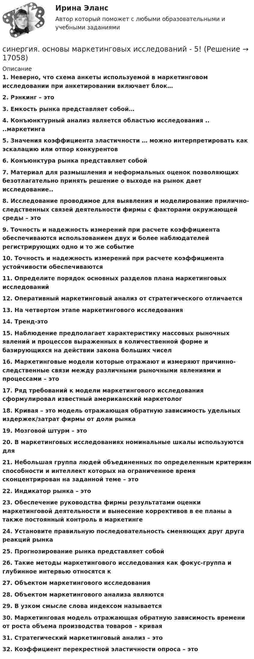     
          Описание
          1.      Неверно, что схема анкеты используемой в маркетинговом исследовании при анкетировании включает блок…2.      Рэнкинг – это3.      Емкость рынка представляет собой…4.      Конъюнктурный анализ является областью исследования .. ..маркетинга5.      Значения коэффициента эластичности … можно интерпретировать как эскалацию или отпор конкурентов6.      Конъюнктура рынка представляет собой7.      Материал для размышления и неформальных оценок позволяющих безотлагательно принять решение о выходе на рынок дает исследование..8.      Исследование проводимое для выявления и моделирование прилично-следственных связей деятельности фирмы с факторами окружающей среды – это9.      Точность и надежность измерений при расчете коэффициента обеспечиваются использованием двух и более наблюдателей регистрирующих одно и то же событие10.  Точность и надежность измерений при расчете коэффициента устойчивости обеспечиваются11.  Определите порядок основных разделов плана маркетинговых исследований12.  Оперативный маркетинговый анализ от стратегического отличается13.  На четвертом этапе маркетингового исследования14.  Тренд-это15.  Наблюдение предполагает характеристику массовых рыночных явлений и процессов выраженных в количественной форме и базирующихся на действии закона больших чисел16.   Маркетинговые модели которые отражают и измеряют причинно-следственные связи между различными рыночными явлениями и процессами – это17.  Ряд требований к модели маркетингового исследования сформулировал известный американский маркетолог18.  Кривая – это модель отражающая обратную зависимость удельных издержек/затрат фирмы от доли рынка19.  Мозговой штурм – это20.  В маркетинговых исследованиях номинальные шкалы используются для21.  Небольшая группа людей объединенных по определенным критериям способности и интеллект которых на ограниченное время сконцентрирован на заданной теме – это22.  Индикатор рынка – это23.  Обеспечение руководства фирмы результатами оценки маркетинговой деятельности и вынесение коррективов в ее планы а также постоянный контроль в маркетинге24.  Установите правильную последовательность сменяющих друг друга реакций рынка25.  Прогнозирование рынка представляет собой26.  Такие методы маркетингового исследования как фокус-группа и глубинное интервью относятся к 27.  Объектом маркетингового исследования28.  Объектом маркетингового анализа являются29.  В узком смысле слова индексом называется30.  Маркетинговая модель отражающая обратную зависимость времени от роста объема производства товаров – кривая31.  Стратегический маркетинговый анализ – это32.  Коэффициент перекрестной эластичности опроса – это  
            
            
            Синергия. Основы маркетинга и базовое автоворонок. синергия. основы маркетинговых исследований - 5! [Синергия] Основы права.Тест Синергия (Сборник 111 вопросов)[СИНЕРГИЯ] Основы Психогенетики - Ответы на тест[Синергия]Основы психогенетики.Тест Синергия  [Синергия] Основы судебной экспертизы.Тест Синергия 2022г (100 баллов)Синергия Ответственность за преступления против собственности Итоговый тест  октябрь 2023 (100 БАЛЛОВ)[Синергия] Организационная психология.Промежуточные тесты Синергия/МТИ 2023г.[Синергия] Организационная психология.Тест Синергия 2023 ( 2 семестр, 100 баллов)[Синергия]Организационное проектирование и бизнес-моделирование.Контрольно-курсовое задание Синергия MBA[Синергия] Организация кредитной работы.Тест Синергия/МТИ 2023г (87 баллов)[Синергия]Основы банковского дела.Тест Синергия 2022г СИНЕРГИЯ ОСНОВЫ ИГРОТЕХНИКИ Свежие Ответы к тесту Зачет [Синергия] Основы коммерческой деятельности.Тест Синергия  2022г (Сборник 99 вопросов на 90баллов)