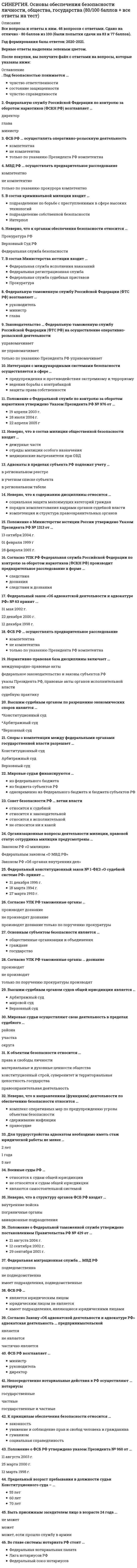     
          Описание
          ﻿Ответы на тест Основы обеспечения безопасности личности, общества и государства [СИНЕРГИЯ МФПУ]📗 БАЗА ОТВЕТОВ (собраны ответы с разных попыток) = 42 вопроса🔸 РЕЗУЛЬТАТЫ: 83 из 100 баллов - Оценка Хорошо📗 ВСЕ ОТВЕТЫ выделены в файле. Все вопросы к тесту указаны ниже 
          Оглавление
          Адвокаты в пределах субъекта РФ подлежат учету...в региональном реестрев учетном списке субъектав региональном табеле .Мировой судья назначается на должность на срок, не превышающий ...6 лет5 лет3 года .Неверно, что к органам обеспечения безопасности относится ...Прокуратура РФВерховный Суд РФФедеральная служба безопасности .В состав Министерства юстиции входит ...Тип ответа: Множественный выборФедеральная служба исполнения наказанийФедеральная регистрационная службаФедеральная служба судебных приставовпрокуратура .Положение о Федеральной службе по контролю за оборотом наркотиков утверждено Указом Президента РФ № 976 от...19 апреля 2003 г.28 июля 2004 г.22 апреля 2005 г. .Законодательство ... Федеральную таможенную службу Российской Федерации (ФТС РФ) на осуществление оперативно-розыскной деятельностиуправомачиваетне управомачиваеттолько по указанию Президента РФ управомачивает .К объектам безопасности относится ...Тип ответа: Множественный выборправа и свободы личностиматериальные и духовные ценности обществаконституционный строй, суверенитет и территориальная целостность государстваправоохранительная деятельность .Предельный возраст пребывания в должности судьи Конституционного суда - ...55 лет60 лет70 лет .Непосредственно нотариальные действия в РФ осуществляют ... нотариусыгосударственныечастныегосударственные и частные .Федеральный закон «Об адвокатской деятельности и адвокатуре РФ» № 63 принят ...31 мая 2002 г.22 декабря 2000 г.12 декабря 1998 г. .Неверно, что в состав милиции общественной безопасности входят ...дежурные частиотряды милиции особого назначениямедицинские вытрезвители при ОВД .Совет безопасности РФ ... ветви властиотносится к судебнойотносится к законодательнойотносится к исполнительнойне относится ни к какой .Федеральный конституционный закон № 1-ФКЗ «О судебной системе РФ» принят ...31 декабря 1996 г.18 марта 1994 г.27 марта 1993 г. .Федеральная миграционная служба …не подведомственна МВД Россиикак отдельная организация в Российской Федерации не созданаподведомственна МВД России .Положение о ФСБ РФ утверждено указом Президента № 960 от...11 августа 2003 г.25 марта 2000 г.12 марта 1998 г. .Федеральную службу Российской Федерации по контролю за оборотом наркотиков (ФСКН РФ) возглавляет ...директорглаваминистр .Во главе системы нотариата РФ стоит ...Лига нотариусов РФФедеральный союз нотариусовФедеральная нотариальная палата .Интеграция с международными системами безопасности осуществляется в сфере ...предупреждения и противодействия экстремизму и терроризмуведения борьбы с контрабандойзащиты права собственности .Споры о компетенции между Федеральными органами государственной власти разрешает ...Конституционный судАрбитражный судВерховный суд .Под безопасностью понимаетсячувство ответственностисостояние защищенностичувство справедливости .Федеральная таможенная служба Российской Федерации (ФТС РФ)...является юридическим лицомюридическим лицом не являетсяимеет подразделения, являющиеся юридическими лицами .Согласно УПК РФ, таможенные органы …производят дознаниедознание не производятдознание производят только по поручению.Неверно, что к направлениям (функциям) деятельности по обеспечению безопасности относится ...комплекс оперативных мер по предупреждению угрозы объектам безопасностисдерживание инфляцииправосудие .Положение о Федеральной таможенной службе утверждено постановлением Правительства РФ № 429 от...21 августа 2004 г.12 сентября 2002 г.29 сентября 2001 г. .Положение о Министерстве юстиции России утверждено Указом Президента РФ № 1313 от...13 октября 2004 г.01 февраля 1999 г28 февраля 2001 г. .Неверно, что к содержанию дисциплины относится ...социальная защита малоимущих категорий гражданпорядок комплектования кадрами органов судебной властикомпетенция и структура правоохранительных органов .ФСБ РФ ...является юридическим лицомюридическим лицом не являетсяимеет подразделения, являющиеся юридическими лицами .Быть присяжным заседателем лицо в возрасте 24 года ...можетне можетможет если прошло службу в армии .Высшим судебным органом судов общей юрисдикции является ...Арбитражный судмировой судВерховный суд .Согласно УПК РФ таможенные органы ...производят дознаниене производят дознаниепроизводят дознание только по поручению прокуратуры .Федеральную таможенную службу Российской Федерации (ФТС РФ) возглавляет ...руководительминистрглава .ФСБ РФ … на осуществление оперативно-розыскной деятельностикомпетентнане компетентнатолько по указанию Президента РФ компетентна .К принципам обеспечения безопасности относится ...законностьуважение и соблюдение прав и свобод человека и гражданинагуманизмсоциальная справедливость .МВД РФ ... осуществлять предварительное расследованиекомпетентноне компетентнотолько по указанию прокурора компетентно .Для трудоустройства адвокатом необходимо иметь стаж юридической работы не менее ...2 лет1 года5 лет .К направлениям (функциям) деятельности по обеспечению безопасности относится ...выявление и прогнозирование внутренних и внешних угроз объектам безопасностиздравоохранениепожарный надзор .Неверно, что в структуру органов ФСБ РФ входят ...внутренние войскапограничные органыавиационные подразделения .В состав криминальной милиции входит ...по борьбе с преступлениями в сфере высоких технологийподразделение собственной безопасностиИнтерпол .Военные суды РФ...относятся к судам общей юрисдикциине относятся к судам общей юрисдикцииявляются самостоятельной системой .Нормативно-правовая база дисциплины включает ...международно-правовые актыфедеральное законодательство и законы субъектов РФуказы Президента РФ, правовые акты органов исполнительной властисудебную практику .Высшим судебным органом по разрешению экономических споров является ...Конституционный судАрбитражный судВерховный суд .Мировые судьи финансируются...из федерального бюджетаиз бюджета субъектов РФодновременно из Федерального бюджета и бюджета субъектов РФ 
          Список литературы
          Тема 1. Основные понятия, предмет и система дисциплиныТема 2. Безопасность как правовой институтТема 3. Субъекты и объекты безопасностиТема 4. Система органов обеспечения безопасности в Российской ФедерацииТема 5. Роль и значение уголовно-правовых и уголовно-процессуальных норм в обеспечении безопасности общества (личности) в Российской ФедерацииТема 6. Правовые механизмы реализации системы обеспечения безопасности субъектов РФТема 7. Проблемы международного сотрудничества в борьбе с транснациональной преступностью
            
            
            СИНЕРГИЯ Основы обеспечения безопасности личности, общества и государства ответы [МФПУ] - Тест 2021СИНЕРГИЯ. Основы патопсихологии (77/100 баллов + все ответы на тест)СИНЕРГИЯ Основы патопсихологии (ответы на тест)СИНЕРГИЯ Основы педиатрии и гигиены (64 вопроса с ответами на тест 2021)[Синергия] Основы педиатрии и гигиены.Тест Синергия 2021г (93 балла)СИНЕРГИЯ. Основы планирования теоретического и эмпирического исследования (93/100 баллов + все ответы на тест)СИНЕРГИЯ Основы предпринимательской деятельности / Основы бизнеса (1) [41 вопрос с ответами на тест 2021]СИНЕРГИЯ Основы алгоритмизации и программирования (93/100)СИНЕРГИЯ Основы безопасности жизнедеятельности (1)СИНЕРГИЯ Основы бухгалтерского учета / Теория бухгалтерского учета [53 вопроса с ответами на тест 2021][Синергия] Основы законодательства в строительстве.Тест Синергия 2021г (на 93 балла)СИНЕРГИЯ Основы коммерческой деятельности (97/100)СИНЕРГИЯ Основы Нейропсихологии ответы (Тест 100 баллов)СИНЕРГИЯ Основы обеспечения безопасности личности, общества, государства [47 вопросов с ответами на тест 2021]